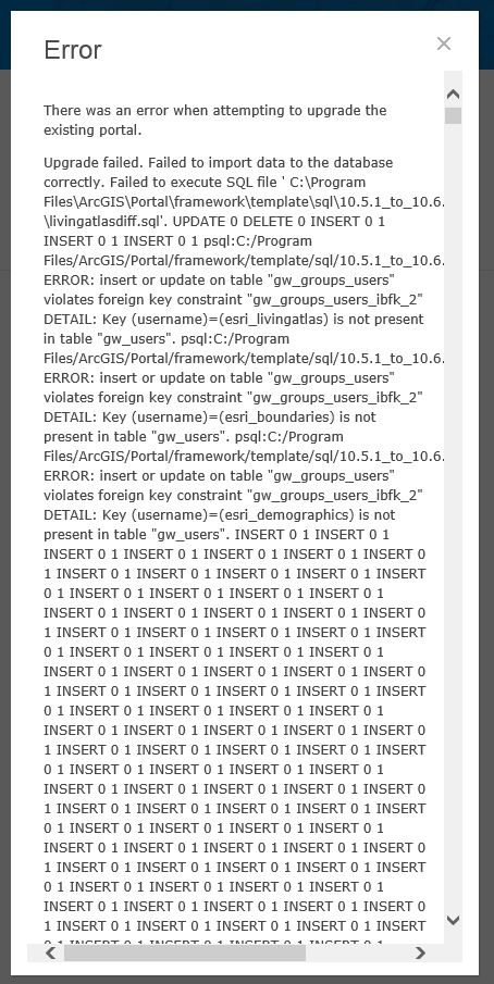    There was an error when attempting to upgrade the existing portal.  Upgrade failed. Failed to import data to the database correctly. Failed to execute SQL file ' C:\Program Files\ArcGIS\Portal\framework\template\sql\10.5.1_to_10.6.0\livingatlasdiff.sql'. UPDATE 0 DELETE 0 INSERT 0 1 INSERT 0 1 INSERT 0 1 psql:C:/Program Files/ArcGIS/Portal/framework/template/sql/10.5.1_to_10.6.0/livingatlasdiff.sql:9: ERROR: insert or update on table "gw_groups_users" violates foreign key constraint "gw_groups_users_ibfk_2" DETAIL: Key (username)=(esri_livingatlas) is not present in table "gw_users". psql:C:/Program Files/ArcGIS/Portal/framework/template/sql/10.5.1_to_10.6.0/livingatlasdiff.sql:10: ERROR: insert or update on table "gw_groups_users" violates foreign key constraint "gw_groups_users_ibfk_2" DETAIL: Key (username)=(esri_boundaries) is not present in table "gw_users". psql:C:/Program Files/ArcGIS/Portal/framework/template/sql/10.5.1_to_10.6.0/livingatlasdiff.sql:11: ERROR: insert or update on table "gw_groups_users" violates foreign key constraint "gw_groups_users_ibfk_2" DETAIL: Key (username)=(esri_demographics) is not present in table "gw_users". INSERT 0 1 INSERT 0 1 INSERT 0 1 INSERT 0 1 INSERT 0 1 INSERT 0 1 INSERT 0 1 INSERT 0 1 INSERT 0 1 INSERT 0 1 INSERT 0 1 INSERT 0 1 INSERT 0 1 INSERT 0 1 INSERT 0 1 INSERT 0 1 INSERT 0 1 INSERT 0 1 INSERT 0 1 INSERT 0 1 INSERT 0 1 INSERT 0 1 INSERT 0 1 INSERT 0 1 INSERT 0 1 INSERT 0 1 INSERT 0 1 INSERT 0 1 INSERT 0 1 INSERT 0 1 INSERT 0 1 INSERT 0 1 INSERT 0 1 INSERT 0 1 INSERT 0 1 INSERT 0 1 INSERT 0 1 INSERT 0 1 INSERT 0 1 INSERT 0 1 INSERT 0 1 INSERT 0 1 INSERT 0 1 INSERT 0 1 INSERT 0 1 INSERT 0 1 INSERT 0 1 INSERT 0 1 INSERT 0 1 INSERT 0 1 INSERT 0 1 INSERT 0 1 INSERT 0 1 INSERT 0 1 INSERT 0 1 INSERT 0 1 INSERT 0 1 INSERT 0 1 INSERT 0 1 INSERT 0 1 INSERT 0 1 INSERT 0 1 INSERT 0 1 INSERT 0 1 INSERT 0 1 INSERT 0 1 INSERT 0 1 INSERT 0 1 INSERT 0 1 INSERT 0 1 INSERT 0 1 INSERT 0 1 INSERT 0 1 INSERT 0 1 INSERT 0 1 INSERT 0 1 INSERT 0 1 INSERT 0 1 INSERT 0 1 INSERT 0 1 INSERT 0 1 INSERT 0 1 INSERT 0 1 INSERT 0 1 INSERT 0 1 INSERT 0 1 INSERT 0 1 INSERT 0 1 INSERT 0 1 INSERT 0 1 INSERT 0 1 INSERT 0 1 INSERT 0 1 INSERT 0 1 INSERT 0 1 INSERT 0 1 INSERT 0 1 INSERT 0 1 INSERT 0 1 INSERT 0 1 INSERT 0 1 INSERT 0 1 INSERT 0 1 INSERT 0 1 INSERT 0 1 INSERT 0 1 INSERT 0 1 INSERT 0 1 INSERT 0 1 INSERT 0 1 INSERT 0 1 INSERT 0 1 INSERT 0 1 INSERT 0 1 INSERT 0 1 INSERT 0 1 INSERT 0 1 INSERT 0 1 INSERT 0 1 INSERT 0 1 INSERT 0 1 INSERT 0 1 INSERT 0 1 INSERT 0 1 INSERT 0 1 INSERT 0 1 INSERT 0 1 INSERT 0 1 INSERT 0 1 INSERT 0 1 INSERT 0 1 INSERT 0 1 INSERT 0 1 INSERT 0 1 INSERT 0 1 INSERT 0 1 INSERT 0 1 INSERT 0 1 INSERT 0 1 INSERT 0 1 INSERT 0 1 INSERT 0 1 INSERT 0 1 INSERT 0 1 INSERT 0 1 INSERT 0 1 INSERT 0 1 INSERT 0 1 INSERT 0 1 INSERT 0 1 INSERT 0 1 INSERT 0 1 INSERT 0 1 INSERT 0 1 INSERT 0 1 INSERT 0 1 INSERT 0 1 INSERT 0 1 INSERT 0 1 INSERT 0 1 INSERT 0 1 INSERT 0 1 INSERT 0 1 INSERT 0 1 INSERT 0 1 INSERT 0 1 INSERT 0 1 INSERT 0 1 INSERT 0 1 INSERT 0 1 INSERT 0 1 INSERT 0 1 INSERT 0 1 INSERT 0 1 INSERT 0 1 INSERT 0 1 INSERT 0 1 INSERT 0 1 INSERT 0 1 INSERT 0 1 INSERT 0 1 INSERT 0 1 INSERT 0 1 INSERT 0 1 INSERT 0 1 INSERT 0 1 INSERT 0 1 INSERT 0 1 INSERT 0 1 INSERT 0 1 INSERT 0 1 INSERT 0 1 INSERT 0 1 INSERT 0 1 INSERT 0 1 INSERT 0 1 INSERT 0 1 INSERT 0 1 INSERT 0 1 INSERT 0 1 INSERT 0 1 INSERT 0 1 INSERT 0 1 INSERT 0 1 INSERT 0 1 INSERT 0 1 INSERT 0 1 INSERT 0 1 INSERT 0 1 INSERT 0 1 INSERT 0 1 INSERT 0 1 INSERT 0 1 INSERT 0 1 INSERT 0 1 INSERT 0 1 INSERT 0 1 INSERT 0 1 INSERT 0 1 INSERT 0 1 INSERT 0 1 INSERT 0 1 INSERT 0 1 INSERT 0 1 INSERT 0 1 INSERT 0 1 INSERT 0 1 INSERT 0 1 INSERT 0 1 INSERT 0 1 INSERT 0 1 INSERT 0 1 INSERT 0 1 INSERT 0 1 INSERT 0 1 INSERT 0 1 INSERT 0 1 INSERT 0 1 INSERT 0 1 INSERT 0 1 INSERT 0 1 INSERT 0 1 INSERT 0 1 INSERT 0 1 INSERT 0 1 INSERT 0 1 INSERT 0 1 INSERT 0 1 INSERT 0 1 INSERT 0 1 INSERT 0 1 INSERT 0 1 INSERT 0 1 INSERT 0 1 INSERT 0 1 INSERT 0 1 INSERT 0 1 INSERT 0 1 INSERT 0 1 INSERT 0 1 INSERT 0 1 INSERT 0 1 INSERT 0 1 INSERT 0 1 INSERT 0 1 INSERT 0 1 INSERT 0 1 INSERT 0 1 INSERT 0 1 INSERT 0 1 INSERT 0 1 INSERT 0 1 INSERT 0 1 INSERT 0 1 INSERT 0 1 INSERT 0 1 INSERT 0 1 INSERT 0 1 INSERT 0 1 INSERT 0 1 INSERT 0 1 INSERT 0 1 INSERT 0 1 INSERT 0 1 INSERT 0 1 INSERT 0 1 INSERT 0 1 INSERT 0 1 INSERT 0 1 INSERT 0 1 INSERT 0 1 INSERT 0 1 INSERT 0 1 INSERT 0 1 INSERT 0 1 INSERT 0 1 INSERT 0 1 INSERT 0 1 INSERT 0 1 INSERT 0 1 INSERT 0 1 INSERT 0 1 INSERT 0 1 INSERT 0 1 INSERT 0 1 INSERT 0 1 INSERT 0 1 INSERT 0 1 INSERT 0 1 INSERT 0 1 INSERT 0 1 INSERT 0 1 INSERT 0 1 INSERT 0 1 INSERT 0 1 INSERT 0 1 INSERT 0 1 INSERT 0 1 INSERT 0 1 INSERT 0 1 INSERT 0 1 INSERT 0 1 INSERT 0 1 INSERT 0 1 INSERT 0 1 INSERT 0 1 INSERT 0 1 INSERT 0 1 INSERT 0 1 INSERT 0 1 INSERT 0 1 INSERT 0 1 INSERT 0 1 INSERT 0 1 INSERT 0 1 INSERT 0 1 INSERT 0 1 INSERT 0 1 INSERT 0 1 INSERT 0 1 INSERT 0 1 INSERT 0 1 INSERT 0 1 INSERT 0 1 INSERT 0 1 INSERT 0 1 INSERT 0 1 INSERT 0 1 INSERT 0 1 INSERT 0 1 INSERT 0 1 INSERT 0 1 INSERT 0 1 INSERT 0 1 INSERT 0 1 INSERT 0 1 INSERT 0 1 INSERT 0 1 INSERT 0 1 INSERT 0 1 INSERT 0 1 INSERT 0 1 INSERT 0 1 INSERT 0 1 INSERT 0 1 INSERT 0 1 INSERT 0 1 INSERT 0 1 INSERT 0 1 INSERT 0 1 INSERT 0 1 INSERT 0 1 INSERT 0 1 INSERT 0 1 INSERT 0 1 INSERT 0 1 INSERT 0 1 INSERT 0 1 INSERT 0 1 INSERT 0 1 INSERT 0 1 INSERT 0 1 INSERT 0 1 INSERT 0 1 INSERT 0 1 INSERT 0 1 INSERT 0 1 INSERT 0 1 INSERT 0 1 INSERT 0 1 INSERT 0 1 INSERT 0 1 INSERT 0 1 INSERT 0 1 INSERT 0 1 INSERT 0 1 INSERT 0 1 INSERT 0 1 INSERT 0 1 INSERT 0 1 INSERT 0 1 INSERT 0 1 INSERT 0 1 INSERT 0 1 INSERT 0 1 INSERT 0 1 INSERT 0 1 INSERT 0 1 INSERT 0 1 INSERT 0 1 INSERT 0 1 INSERT 0 1 INSERT 0 1 INSERT 0 1 INSERT 0 1 INSERT 0 1 INSERT 0 1 INSERT 0 1 INSERT 0 1 INSERT 0 1 INSERT 0 1 INSERT 0 1 INSERT 0 1 INSERT 0 1 INSERT 0 1 INSERT 0 1 INSERT 0 1 INSERT 0 1 INSERT 0 1 INSERT 0 1 INSERT 0 1 INSERT 0 1 INSERT 0 1 INSERT 0 1 INSERT 0 1 INSERT 0 1 INSERT 0 1 INSERT 0 1 INSERT 0 1 INSERT 0 1 INSERT 0 1 INSERT 0 1 INSERT 0 1 INSERT 0 1 INSERT 0 1 INSERT 0 1 INSERT 0 1 INSERT 0 1 INSERT 0 1 INSERT 0 1 INSERT 0 1 INSERT 0 1 INSERT 0 1 INSERT 0 1 INSERT 0 1 INSERT 0 1 INSERT 0 1 INSERT 0 1 INSERT 0 1 INSERT 0 1 INSERT 0 1 INSERT 0 1 INSERT 0 1 INSERT 0 1 INSERT 0 1 INSERT 0 1 INSERT 0 1 INSERT 0 1 INSERT 0 1 INSERT 0 1 INSERT 0 1 INSERT 0 1 INSERT 0 1 INSERT 0 1 INSERT 0 1 INSERT 0 1 INSERT 0 1 INSERT 0 1 INSERT 0 1 INSERT 0 1 INSERT 0 1 INSERT 0 1 INSERT 0 1 INSERT 0 1 INSERT 0 1 INSERT 0 1 INSERT 0 1 INSERT 0 1 INSERT 0 1 INSERT 0 1 INSERT 0 1 INSERT 0 1 INSERT 0 1 INSERT 0 1 INSERT 0 1 INSERT 0 1 INSERT 0 1 INSERT 0 1 INSERT 0 1 INSERT 0 1 INSERT 0 1 INSERT 0 1 INSERT 0 1 INSERT 0 1 INSERT 0 1 INSERT 0 1 INSERT 0 1 INSERT 0 1 INSERT 0 1 INSERT 0 1 INSERT 0 1 INSERT 0 1 INSERT 0 1 INSERT 0 1 INSERT 0 1 INSERT 0 1 INSERT 0 1 INSERT 0 1 INSERT 0 1 INSERT 0 1 INSERT 0 1 INSERT 0 1 INSERT 0 1 INSERT 0 1 INSERT 0 1 INSERT 0 1 INSERT 0 1 INSERT 0 1 INSERT 0 1 INSERT 0 1 INSERT 0 1 INSERT 0 1 INSERT 0 1 INSERT 0 1 INSERT 0 1 INSERT 0 1 INSERT 0 1 INSERT 0 1 INSERT 0 1 INSERT 0 1 INSERT 0 1 INSERT 0 1 INSERT 0 1 INSERT 0 1 INSERT 0 1 INSERT 0 1 INSERT 0 1 INSERT 0 1 INSERT 0 1 INSERT 0 1 INSERT 0 1 INSERT 0 1 INSERT 0 1 INSERT 0 1 INSERT 0 1 INSERT 0 1 INSERT 0 1 INSERT 0 1 INSERT 0 1 INSERT 0 1 INSERT 0 1 INSERT 0 1 INSERT 0 1 INSERT 0 1 INSERT 0 1 INSERT 0 1 INSERT 0 1 INSERT 0 1 INSERT 0 1 INSERT 0 1 INSERT 0 1 INSERT 0 1 INSERT 0 1 INSERT 0 1 INSERT 0 1 INSERT 0 1 INSERT 0 1 INSERT 0 1 INSERT 0 1 INSERT 0 1 INSERT 0 1 INSERT 0 1 INSERT 0 1 INSERT 0 1 INSERT 0 1 INSERT 0 1 INSERT 0 1 INSERT 0 1 INSERT 0 1 INSERT 0 1 INSERT 0 1 INSERT 0 1 INSERT 0 1 INSERT 0 1 INSERT 0 1 INSERT 0 1 INSERT 0 1 INSERT 0 1 INSERT 0 1 INSERT 0 1 INSERT 0 1 INSERT 0 1 INSERT 0 1 INSERT 0 1 UPDATE 0 UPDATE 0 UPDATE 0 UPDATE 0 UPDATE 0 UPDATE 0 UPDATE 0 UPDATE 0 UPDATE 0 UPDATE 0 UPDATE 0 UPDATE 0 UPDATE 0 UPDATE 0 UPDATE 0 UPDATE 0 UPDATE 0 UPDATE 0 UPDATE 0 UPDATE 0 UPDATE 0 UPDATE 0 UPDATE 0 UPDATE 0 UPDATE 0 UPDATE 0 UPDATE 0 UPDATE 0 UPDATE 0 UPDATE 0 UPDATE 0 UPDATE 0 UPDATE 0 UPDATE 0 UPDATE 0 UPDATE 0 UPDATE 0 UPDATE 0 UPDATE 0 UPDATE 0 UPDATE 0 UPDATE 0 UPDATE 0 UPDATE 0 UPDATE 0 UPDATE 0 UPDATE 0 UPDATE 0 UPDATE 0 UPDATE 0 UPDATE 0 UPDATE 0 UPDATE 0 UPDATE 0 UPDATE 0 UPDATE 0 UPDATE 0 UPDATE 0 UPDATE 0 UPDATE 0 UPDATE 0 UPDATE 0 UPDATE 0 UPDATE 0 UPDATE 0 UPDATE 0 UPDATE 0 UPDATE 0 UPDATE 0 UPDATE 0 UPDATE 0 UPDATE 0 UPDATE 0 UPDATE 0 UPDATE 0 UPDATE 0 UPDATE 0 UPDATE 0 UPDATE 0 UPDATE 0 UPDATE 0 UPDATE 0 UPDATE 0 UPDATE 0 UPDATE 0 UPDATE 0 UPDATE 0 UPDATE 0 UPDATE 0 UPDATE 0 UPDATE 0 UPDATE 0 UPDATE 0 UPDATE 0 UPDATE 0 UPDATE 0 UPDATE 0 UPDATE 0 UPDATE 0 UPDATE 0 UPDATE 0 UPDATE 0 UPDATE 0 UPDATE 0 UPDATE 0 UPDATE 0 UPDATE 0 UPDATE 0 UPDATE 0 UPDATE 0 UPDATE 0 UPDATE 0 UPDATE 0 UPDATE 0 UPDATE 0 UPDATE 0 UPDATE 0 UPDATE 0 UPDATE 0 UPDATE 0 UPDATE 0 UPDATE 0 UPDATE 0 UPDATE 0 UPDATE 0 UPDATE 0 UPDATE 0 UPDATE 0 UPDATE 0 UPDATE 0 UPDATE 0 UPDATE 0 UPDATE 0 UPDATE 0 UPDATE 0 UPDATE 0 UPDATE 0 UPDATE 0 UPDATE 0 UPDATE 0 UPDATE 0 UPDATE 0 UPDATE 0 UPDATE 0 UPDATE 0 UPDATE 0 UPDATE 0 UPDATE 0 UPDATE 0 UPDATE 0 UPDATE 0 UPDATE 0 UPDATE 0 UPDATE 0 UPDATE 0 UPDATE 0 UPDATE 0 UPDATE 0 UPDATE 0 UPDATE 0 UPDATE 0 UPDATE 0 UPDATE 0 UPDATE 0 UPDATE 0 UPDATE 0 UPDATE 0 UPDATE 0 UPDATE 0 UPDATE 0 UPDATE 0 UPDATE 0 UPDATE 0 UPDATE 0 UPDATE 0 UPDATE 0 UPDATE 0 UPDATE 0 UPDATE 0 UPDATE 0 UPDATE 0 UPDATE 0 UPDATE 0 UPDATE 0 UPDATE 0 UPDATE 0 UPDATE 0 UPDATE 0 UPDATE 0 UPDATE 0 UPDATE 0 UPDATE 0 UPDATE 0 UPDATE 0 UPDATE 0 UPDATE 0 UPDATE 0 UPDATE 0 UPDATE 0 UPDATE 0 UPDATE 0 UPDATE 0 UPDATE 0 UPDATE 0 UPDATE 0 UPDATE 0 UPDATE 0 UPDATE 0 UPDATE 0 UPDATE 0 UPDATE 0 UPDATE 0 UPDATE 0 UPDATE 0 UPDATE 0 UPDATE 0 UPDATE 0 UPDATE 0 UPDATE 0 UPDATE 0 UPDATE 0 UPDATE 0 UPDATE 0 UPDATE 0 UPDATE 0 UPDATE 0 UPDATE 0 UPDATE 0 UPDATE 0 UPDATE 0 UPDATE 0 UPDATE 0 UPDATE 0 UPDATE 0 UPDATE 0 UPDATE 0 UPDATE 0 UPDATE 0 UPDATE 0 UPDATE 0 UPDATE 0 UPDATE 0 UPDATE 0 UPDATE 0 UPDATE 0 UPDATE 0 UPDATE 0 UPDATE 0 UPDATE 0 UPDATE 0 UPDATE 0 UPDATE 0 UPDATE 0 UPDATE 0 UPDATE 0 UPDATE 0 UPDATE 0 UPDATE 0 UPDATE 0 UPDATE 0 UPDATE 0 UPDATE 0 UPDATE 0 UPDATE 0 UPDATE 0 UPDATE 0 UPDATE 0 UPDATE 0 UPDATE 0 UPDATE 0 UPDATE 0 UPDATE 0 UPDATE 0 UPDATE 0 UPDATE 0 UPDATE 0 UPDATE 0 UPDATE 0 UPDATE 0 UPDATE 0 UPDATE 0 UPDATE 0 UPDATE 0 UPDATE 0 UPDATE 0 UPDATE 0 UPDATE 0 UPDATE 0 UPDATE 0 UPDATE 0 UPDATE 0 UPDATE 0 UPDATE 0 UPDATE 0 UPDATE 0 UPDATE 0 UPDATE 0 UPDATE 0 UPDATE 0 UPDATE 0 UPDATE 0 UPDATE 0 UPDATE 0 UPDATE 0 UPDATE 0 UPDATE 0 UPDATE 0 UPDATE 0 UPDATE 0 UPDATE 0 UPDATE 0 UPDATE 0 UPDATE 0 UPDATE 0 UPDATE 0 UPDATE 0 UPDATE 0 UPDATE 0 UPDATE 0 UPDATE 0 UPDATE 0 UPDATE 0 UPDATE 0 UPDATE 0 UPDATE 0 UPDATE 0 UPDATE 0 UPDATE 0 UPDATE 0 UPDATE 0 UPDATE 0 UPDATE 0 UPDATE 0 UPDATE 0 UPDATE 0 UPDATE 0 UPDATE 0 UPDATE 0 UPDATE 0 UPDATE 0 UPDATE 0 UPDATE 0 UPDATE 0 UPDATE 0 UPDATE 0 UPDATE 0 UPDATE 0 UPDATE 0 UPDATE 0 UPDATE 0 UPDATE 0 UPDATE 0 UPDATE 0 UPDATE 0 UPDATE 0 UPDATE 0 UPDATE 0 UPDATE 0 UPDATE 0 UPDATE 0 UPDATE 0 UPDATE 0 UPDATE 0 UPDATE 0 UPDATE 0 UPDATE 0 UPDATE 0 UPDATE 0 UPDATE 0 UPDATE 0 UPDATE 0 UPDATE 0 UPDATE 0 UPDATE 0 UPDATE 0 UPDATE 0 UPDATE 0 UPDATE 0 UPDATE 0 UPDATE 0 UPDATE 0 UPDATE 0 UPDATE 0 UPDATE 0 UPDATE 0 UPDATE 0 UPDATE 0 UPDATE 0 UPDATE 0 UPDATE 0 UPDATE 0 UPDATE 0 UPDATE 0 UPDATE 0 UPDATE 0 UPDATE 0 UPDATE 0 UPDATE 0 UPDATE 0 UPDATE 0 UPDATE 0 UPDATE 0 UPDATE 0 UPDATE 0 UPDATE 0 UPDATE 0 UPDATE 0 UPDATE 0 UPDATE 0 UPDATE 0 UPDATE 0 UPDATE 0 UPDATE 0 UPDATE 0 UPDATE 0 UPDATE 0 UPDATE 0 UPDATE 0 UPDATE 0 UPDATE 0 UPDATE 0 UPDATE 0 UPDATE 0 UPDATE 0 UPDATE 0 UPDATE 0 UPDATE 0 UPDATE 0 UPDATE 0 UPDATE 0 UPDATE 0 UPDATE 0 UPDATE 0 UPDATE 0 UPDATE 0 UPDATE 0 UPDATE 0 UPDATE 0 UPDATE 0 UPDATE 0 UPDATE 0 UPDATE 0 UPDATE 0 UPDATE 0 UPDATE 0 UPDATE 0 UPDATE 0 UPDATE 0 UPDATE 0 UPDATE 0 UPDATE 0 UPDATE 0 UPDATE 0 UPDATE 0 UPDATE 0 UPDATE 0 UPDATE 0 UPDATE 0 UPDATE 0 UPDATE 0 UPDATE 0 UPDATE 0 UPDATE 0 UPDATE 0 UPDATE 0 UPDATE 0 UPDATE 0 UPDATE 0 UPDATE 0 UPDATE 0 UPDATE 0 UPDATE 0 UPDATE 0 UPDATE 0 UPDATE 0 UPDATE 0 UPDATE 0 UPDATE 0 UPDATE 0 UPDATE 0 UPDATE 0 UPDATE 0 UPDATE 0 UPDATE 0 UPDATE 0 UPDATE 0 UPDATE 0 UPDATE 0 UPDATE 0 UPDATE 0 UPDATE 0 UPDATE 0 UPDATE 0 UPDATE 0 UPDATE 0 UPDATE 0 UPDATE 0 UPDATE 0 UPDATE 0 UPDATE 0 UPDATE 0 UPDATE 0 UPDATE 0 UPDATE 0 UPDATE 0 UPDATE 0 UPDATE 0 UPDATE 0 UPDATE 0 UPDATE 0 UPDATE 0 UPDATE 0 UPDATE 0 UPDATE 0 UPDATE 0 UPDATE 0 UPDATE 0 UPDATE 0 UPDATE 0 UPDATE 0 UPDATE 0 UPDATE 0 UPDATE 0 UPDATE 0 UPDATE 0 UPDATE 0 UPDATE 0 UPDATE 0 UPDATE 0 UPDATE 0 UPDATE 0 UPDATE 0 UPDATE 0 UPDATE 0 UPDATE 0 UPDATE 0 UPDATE 0 UPDATE 0 UPDATE 0 UPDATE 0 UPDATE 0 UPDATE 0 UPDATE 0 UPDATE 0 UPDATE 0 UPDATE 0 UPDATE 0 UPDATE 0 UPDATE 0 UPDATE 0 UPDATE 0 UPDATE 0 UPDATE 0 UPDATE 0 UPDATE 0 UPDATE 0 UPDATE 0 UPDATE 0 UPDATE 0 UPDATE 0 UPDATE 0 UPDATE 0 UPDATE 0 UPDATE 0 UPDATE 0 UPDATE 0 UPDATE 0 UPDATE 0 UPDATE 0 UPDATE 0 UPDATE 0 UPDATE 0 UPDATE 0 UPDATE 0 UPDATE 0 UPDATE 0 UPDATE 0 UPDATE 0 UPDATE 0 UPDATE 0 UPDATE 0 UPDATE 0 UPDATE 0 UPDATE 0 UPDATE 0 UPDATE 0 UPDATE 0 UPDATE 0 UPDATE 0 UPDATE 0 UPDATE 0 UPDATE 0 UPDATE 0 UPDATE 0 UPDATE 0 UPDATE 0 UPDATE 0 UPDATE 0 UPDATE 0 UPDATE 0 UPDATE 0 UPDATE 0 UPDATE 0 UPDATE 0 UPDATE 0 UPDATE 0 UPDATE 0 UPDATE 0 UPDATE 0 UPDATE 0 UPDATE 0 UPDATE 0 UPDATE 0 UPDATE 0 UPDATE 0 UPDATE 0 UPDATE 0 UPDATE 0 UPDATE 0 UPDATE 0 UPDATE 0 UPDATE 0 UPDATE 0 UPDATE 0 UPDATE 0 UPDATE 0 UPDATE 0 UPDATE 0 UPDATE 0 UPDATE 0 UPDATE 0 UPDATE 0 UPDATE 0 UPDATE 0 UPDATE 0 UPDATE 0 UPDATE 0 UPDATE 0 UPDATE 0 UPDATE 0 UPDATE 0 UPDATE 0 UPDATE 0 UPDATE 0 UPDATE 0 UPDATE 0 UPDATE 0 UPDATE 0 UPDATE 0 UPDATE 0 UPDATE 0 UPDATE 0 UPDATE 0 UPDATE 0 UPDATE 0 UPDATE 0 UPDATE 0 UPDATE 0 UPDATE 0 UPDATE 0 UPDATE 0 UPDATE 0 UPDATE 0 UPDATE 0 UPDATE 0 UPDATE 0 UPDATE 0 UPDATE 0 UPDATE 0 UPDATE 0 UPDATE 0 UPDATE 0 UPDATE 0 UPDATE 0 UPDATE 0 UPDATE 0 UPDATE 0 UPDATE 0 UPDATE 0 UPDATE 0 UPDATE 0 UPDATE 0 UPDATE 0 UPDATE 0 UPDATE 0 UPDATE 0 UPDATE 0 UPDATE 0 UPDATE 0 UPDATE 0 UPDATE 0 UPDATE 0 UPDATE 0 UPDATE 0 UPDATE 0 UPDATE 0 UPDATE 0 UPDATE 0 UPDATE 0 UPDATE 0 UPDATE 0 UPDATE 0 UPDATE 0 UPDATE 0 UPDATE 0 UPDATE 0 UPDATE 0 UPDATE 0 UPDATE 0 UPDATE 0 UPDATE 0 UPDATE 0 UPDATE 0 UPDATE 0 UPDATE 0 UPDATE 0 UPDATE 0 UPDATE 0 UPDATE 0 UPDATE 0 UPDATE 0 UPDATE 0 UPDATE 0 UPDATE 0 UPDATE 0 UPDATE 0 UPDATE 0 UPDATE 0 UPDATE 0 UPDATE 0 UPDATE 0 UPDATE 0 UPDATE 0 UPDATE 0 UPDATE 0 UPDATE 0 UPDATE 0 UPDATE 0 UPDATE 0 UPDATE 0 UPDATE 0 UPDATE 0 UPDATE 0 UPDATE 0 UPDATE 0 UPDATE 0 UPDATE 0 UPDATE 0 UPDATE 0 UPDATE 0 UPDATE 0 UPDATE 0 UPDATE 0 UPDATE 0 UPDATE 0 UPDATE 0 UPDATE 0 UPDATE 0 UPDATE 0 UPDATE 0 UPDATE 0 UPDATE 0 UPDATE 0 UPDATE 0 UPDATE 0 UPDATE 0 UPDATE 0 UPDATE 0 UPDATE 0 UPDATE 0 UPDATE 0 UPDATE 0 UPDATE 0 UPDATE 0 UPDATE 0 UPDATE 0 UPDATE 0 UPDATE 0 UPDATE 0 UPDATE 0 UPDATE 0 UPDATE 0 UPDATE 0 UPDATE 0 UPDATE 0 UPDATE 0 UPDATE 0 UPDATE 0 UPDATE 0 UPDATE 0 UPDATE 0 UPDATE 0 UPDATE 0 UPDATE 0 UPDATE 0 UPDATE 0 UPDATE 0 UPDATE 0 UPDATE 0 UPDATE 0 UPDATE 0 UPDATE 0 UPDATE 0 UPDATE 0 UPDATE 0 UPDATE 0 UPDATE 0 UPDATE 0 UPDATE 0 UPDATE 0 UPDATE 0 UPDATE 0 UPDATE 0 UPDATE 0 UPDATE 0 UPDATE 0 UPDATE 0 UPDATE 0 UPDATE 0 UPDATE 0 UPDATE 0 UPDATE 0 UPDATE 0 UPDATE 0 UPDATE 0 UPDATE 0 UPDATE 0 UPDATE 0 UPDATE 0 UPDATE 0 UPDATE 0 UPDATE 0 UPDATE 0 INSERT 0 1 INSERT 0 1 INSERT 0 1 INSERT 0 1 INSERT 0 1 INSERT 0 1 INSERT 0 1 INSERT 0 1 INSERT 0 1 INSERT 0 1 INSERT 0 1 INSERT 0 1 INSERT 0 1 INSERT 0 1 INSERT 0 1 INSERT 0 1 INSERT 0 1 INSERT 0 1 INSERT 0 1 INSERT 0 1 INSERT 0 1 INSERT 0 1 INSERT 0 1 INSERT 0 1 INSERT 0 1 INSERT 0 1 INSERT 0 1 INSERT 0 1 INSERT 0 1 INSERT 0 1 INSERT 0 1 INSERT 0 1 INSERT 0 1 INSERT 0 1 INSERT 0 1 INSERT 0 1 INSERT 0 1 INSERT 0 1 INSERT 0 1 INSERT 0 1 INSERT 0 1 INSERT 0 1 INSERT 0 1 INSERT 0 1 INSERT 0 1 INSERT 0 1 INSERT 0 1 INSERT 0 1 INSERT 0 1 INSERT 0 1 INSERT 0 1 INSERT 0 1 INSERT 0 1 INSERT 0 1 INSERT 0 1 INSERT 0 1 INSERT 0 1 INSERT 0 1 INSERT 0 1 INSERT 0 1 INSERT 0 1 INSERT 0 1 INSERT 0 1 INSERT 0 1 INSERT 0 1 INSERT 0 1 INSERT 0 1 INSERT 0 1 INSERT 0 1 INSERT 0 1 INSERT 0 1 INSERT 0 1 INSERT 0 1 INSERT 0 1 INSERT 0 1 INSERT 0 1 INSERT 0 1 INSERT 0 1 INSERT 0 1 INSERT 0 1 INSERT 0 1 INSERT 0 1 INSERT 0 1 INSERT 0 1 INSERT 0 1 INSERT 0 1 INSERT 0 1 INSERT 0 1 INSERT 0 1 INSERT 0 1 INSERT 0 1 INSERT 0 1 INSERT 0 1 INSERT 0 1 INSERT 0 1 INSERT 0 1 INSERT 0 1 INSERT 0 1 INSERT 0 1 INSERT 0 1 INSERT 0 1 INSERT 0 1 INSERT 0 1 INSERT 0 1 INSERT 0 1 INSERT 0 1 INSERT 0 1 INSERT 0 1 INSERT 0 1 INSERT 0 1 INSERT 0 1 INSERT 0 1 INSERT 0 1 INSERT 0 1 INSERT 0 1 INSERT 0 1 INSERT 0 1 INSERT 0 1 INSERT 0 1 INSERT 0 1 INSERT 0 1 INSERT 0 1 INSERT 0 1 INSERT 0 1 INSERT 0 1 INSERT 0 1 INSERT 0 1 INSERT 0 1 INSERT 0 1 INSERT 0 1 INSERT 0 1 INSERT 0 1 UPDATE 0 UPDATE 0 UPDATE 0 UPDATE 0 UPDATE 0 UPDATE 0 UPDATE 0 UPDATE 0 UPDATE 0 UPDATE 0 UPDATE 0 UPDATE 0 UPDATE 0 UPDATE 0 UPDATE 0 UPDATE 0 UPDATE 0 UPDATE 0 UPDATE 0 UPDATE 0 UPDATE 0 UPDATE 0 UPDATE 0 UPDATE 0 UPDATE 0 UPDATE 0 UPDATE 0 UPDATE 0 UPDATE 0 UPDATE 0 UPDATE 0 UPDATE 0 UPDATE 0 UPDATE 0 UPDATE 0 UPDATE 0 UPDATE 0 UPDATE 0 UPDATE 0 UPDATE 0 UPDATE 0 UPDATE 0 UPDATE 0 UPDATE 0 UPDATE 0 UPDATE 0 UPDATE 0 psql:C:/Program Files/ArcGIS/Portal/framework/template/sql/10.5.1_to_10.6.0/livingatlasdiff.sql:1629: ERROR: insert or update on table "gw_items_groups" violates foreign key constraint "gw_items_groups_ibfk_2" DETAIL: Key (group_id)=(6646cd89ff1849afa1b95ed670a298b8) is not present in table "gw_groups". psql:C:/Program Files/ArcGIS/Portal/framework/template/sql/10.5.1_to_10.6.0/livingatlasdiff.sql:1630: ERROR: insert or update on table "gw_items_groups" violates foreign key constraint "gw_items_groups_ibfk_2" DETAIL: Key (group_id)=(6646cd89ff1849afa1b95ed670a298b8) is not present in table "gw_groups". psql:C:/Program Files/ArcGIS/Portal/framework/template/sql/10.5.1_to_10.6.0/livingatlasdiff.sql:1631: ERROR: insert or update on table "gw_items_groups" violates foreign key constraint "gw_items_groups_ibfk_2" DETAIL: Key (group_id)=(6646cd89ff1849afa1b95ed670a298b8) is not present in table "gw_groups". psql:C:/Program Files/ArcGIS/Portal/framework/template/sql/10.5.1_to_10.6.0/livingatlasdiff.sql:1632: ERROR: insert or update on table "gw_items_groups" violates foreign key constraint "gw_items_groups_ibfk_2" DETAIL: Key (group_id)=(6646cd89ff1849afa1b95ed670a298b8) is not present in table "gw_groups". psql:C:/Program Files/ArcGIS/Portal/framework/template/sql/10.5.1_to_10.6.0/livingatlasdiff.sql:1633: ERROR: insert or update on table "gw_items_groups" violates foreign key constraint "gw_items_groups_ibfk_2" DETAIL: Key (group_id)=(6646cd89ff1849afa1b95ed670a298b8) is not present in table "gw_groups". psql:C:/Program Files/ArcGIS/Portal/framework/template/sql/10.5.1_to_10.6.0/livingatlasdiff.sql:1634: ERROR: insert or update on table "gw_items_groups" violates foreign key constraint "gw_items_groups_ibfk_2" DETAIL: Key (group_id)=(6646cd89ff1849afa1b95ed670a298b8) is not present in table "gw_groups". psql:C:/Program Files/ArcGIS/Portal/framework/template/sql/10.5.1_to_10.6.0/livingatlasdiff.sql:1635: ERROR: insert or update on table "gw_items_groups" violates foreign key constraint "gw_items_groups_ibfk_2" DETAIL: Key (group_id)=(6646cd89ff1849afa1b95ed670a298b8) is not present in table "gw_groups". psql:C:/Program Files/ArcGIS/Portal/framework/template/sql/10.5.1_to_10.6.0/livingatlasdiff.sql:1636: ERROR: insert or update on table "gw_items_groups" violates foreign key constraint "gw_items_groups_ibfk_2" DETAIL: Key (group_id)=(6646cd89ff1849afa1b95ed670a298b8) is not present in table "gw_groups". psql:C:/Program Files/ArcGIS/Portal/framework/template/sql/10.5.1_to_10.6.0/livingatlasdiff.sql:1637: ERROR: insert or update on table "gw_items_groups" violates foreign key constraint "gw_items_groups_ibfk_2" DETAIL: Key (group_id)=(6646cd89ff1849afa1b95ed670a298b8) is not present in table "gw_groups". psql:C:/Program Files/ArcGIS/Portal/framework/template/sql/10.5.1_to_10.6.0/livingatlasdiff.sql:1638: ERROR: insert or update on table "gw_items_groups" violates foreign key constraint "gw_items_groups_ibfk_2" DETAIL: Key (group_id)=(6646cd89ff1849afa1b95ed670a298b8) is not present in table "gw_groups". psql:C:/Program Files/ArcGIS/Portal/framework/template/sql/10.5.1_to_10.6.0/livingatlasdiff.sql:1639: ERROR: insert or update on table "gw_items_groups" violates foreign key constraint "gw_items_groups_ibfk_2" DETAIL: Key (group_id)=(6646cd89ff1849afa1b95ed670a298b8) is not present in table "gw_groups". psql:C:/Program Files/ArcGIS/Portal/framework/template/sql/10.5.1_to_10.6.0/livingatlasdiff.sql:1640: ERROR: insert or update on table "gw_items_groups" violates foreign key constraint "gw_items_groups_ibfk_2" DETAIL: Key (group_id)=(6646cd89ff1849afa1b95ed670a298b8) is not present in table "gw_groups". psql:C:/Program Files/ArcGIS/Portal/framework/template/sql/10.5.1_to_10.6.0/livingatlasdiff.sql:1641: ERROR: insert or update on table "gw_items_groups" violates foreign key constraint "gw_items_groups_ibfk_2" DETAIL: Key (group_id)=(6646cd89ff1849afa1b95ed670a298b8) is not present in table "gw_groups". psql:C:/Program Files/ArcGIS/Portal/framework/template/sql/10.5.1_to_10.6.0/livingatlasdiff.sql:1642: ERROR: insert or update on table "gw_items_groups" violates foreign key constraint "gw_items_groups_ibfk_2" DETAIL: Key (group_id)=(6646cd89ff1849afa1b95ed670a298b8) is not present in table "gw_groups". psql:C:/Program Files/ArcGIS/Portal/framework/template/sql/10.5.1_to_10.6.0/livingatlasdiff.sql:1643: ERROR: insert or update on table "gw_items_groups" violates foreign key constraint "gw_items_groups_ibfk_2" DETAIL: Key (group_id)=(6646cd89ff1849afa1b95ed670a298b8) is not present in table "gw_groups". psql:C:/Program Files/ArcGIS/Portal/framework/template/sql/10.5.1_to_10.6.0/livingatlasdiff.sql:1644: ERROR: insert or update on table "gw_items_groups" violates foreign key constraint "gw_items_groups_ibfk_2" DETAIL: Key (group_id)=(6646cd89ff1849afa1b95ed670a298b8) is not present in table "gw_groups". psql:C:/Program Files/ArcGIS/Portal/framework/template/sql/10.5.1_to_10.6.0/livingatlasdiff.sql:1645: ERROR: insert or update on table "gw_items_groups" violates foreign key constraint "gw_items_groups_ibfk_2" DETAIL: Key (group_id)=(6646cd89ff1849afa1b95ed670a298b8) is not present in table "gw_groups". psql:C:/Program Files/ArcGIS/Portal/framework/template/sql/10.5.1_to_10.6.0/livingatlasdiff.sql:1646: ERROR: insert or update on table "gw_items_groups" violates foreign key constraint "gw_items_groups_ibfk_2" DETAIL: Key (group_id)=(6646cd89ff1849afa1b95ed670a298b8) is not present in table "gw_groups". psql:C:/Program Files/ArcGIS/Portal/framework/template/sql/10.5.1_to_10.6.0/livingatlasdiff.sql:1647: ERROR: insert or update on table "gw_items_groups" violates foreign key constraint "gw_items_groups_ibfk_2" DETAIL: Key (group_id)=(6646cd89ff1849afa1b95ed670a298b8) is not present in table "gw_groups". psql:C:/Program Files/ArcGIS/Portal/framework/template/sql/10.5.1_to_10.6.0/livingatlasdiff.sql:1648: ERROR: insert or update on table "gw_items_groups" violates foreign key constraint "gw_items_groups_ibfk_2" DETAIL: Key (group_id)=(6646cd89ff1849afa1b95ed670a298b8) is not present in table "gw_groups". psql:C:/Program Files/ArcGIS/Portal/framework/template/sql/10.5.1_to_10.6.0/livingatlasdiff.sql:1649: ERROR: insert or update on table "gw_items_groups" violates foreign key constraint "gw_items_groups_ibfk_2" DETAIL: Key (group_id)=(6646cd89ff1849afa1b95ed670a298b8) is not present in table "gw_groups". psql:C:/Program Files/ArcGIS/Portal/framework/template/sql/10.5.1_to_10.6.0/livingatlasdiff.sql:1650: ERROR: insert or update on table "gw_items_groups" violates foreign key constraint "gw_items_groups_ibfk_2" DETAIL: Key (group_id)=(6646cd89ff1849afa1b95ed670a298b8) is not present in table "gw_groups". psql:C:/Program Files/ArcGIS/Portal/framework/template/sql/10.5.1_to_10.6.0/livingatlasdiff.sql:1651: ERROR: insert or update on table "gw_items_groups" violates foreign key constraint "gw_items_groups_ibfk_2" DETAIL: Key (group_id)=(6646cd89ff1849afa1b95ed670a298b8) is not present in table "gw_groups". psql:C:/Program Files/ArcGIS/Portal/framework/template/sql/10.5.1_to_10.6.0/livingatlasdiff.sql:1652: ERROR: insert or update on table "gw_items_groups" violates foreign key constraint "gw_items_groups_ibfk_2" DETAIL: Key (group_id)=(6646cd89ff1849afa1b95ed670a298b8) is not present in table "gw_groups". psql:C:/Program Files/ArcGIS/Portal/framework/template/sql/10.5.1_to_10.6.0/livingatlasdiff.sql:1653: ERROR: insert or update on table "gw_items_groups" violates foreign key constraint "gw_items_groups_ibfk_2" DETAIL: Key (group_id)=(6646cd89ff1849afa1b95ed670a298b8) is not present in table "gw_groups". psql:C:/Program Files/ArcGIS/Portal/framework/template/sql/10.5.1_to_10.6.0/livingatlasdiff.sql:1654: ERROR: insert or update on table "gw_items_groups" violates foreign key constraint "gw_items_groups_ibfk_2" DETAIL: Key (group_id)=(6646cd89ff1849afa1b95ed670a298b8) is not present in table "gw_groups". psql:C:/Program Files/ArcGIS/Portal/framework/template/sql/10.5.1_to_10.6.0/livingatlasdiff.sql:1655: ERROR: insert or update on table "gw_items_groups" violates foreign key constraint "gw_items_groups_ibfk_2" DETAIL: Key (group_id)=(6646cd89ff1849afa1b95ed670a298b8) is not present in table "gw_groups". psql:C:/Program Files/ArcGIS/Portal/framework/template/sql/10.5.1_to_10.6.0/livingatlasdiff.sql:1656: ERROR: insert or update on table "gw_items_groups" violates foreign key constraint "gw_items_groups_ibfk_2" DETAIL: Key (group_id)=(6646cd89ff1849afa1b95ed670a298b8) is not present in table "gw_groups". psql:C:/Program Files/ArcGIS/Portal/framework/template/sql/10.5.1_to_10.6.0/livingatlasdiff.sql:1657: ERROR: insert or update on table "gw_items_groups" violates foreign key constraint "gw_items_groups_ibfk_2" DETAIL: Key (group_id)=(6646cd89ff1849afa1b95ed670a298b8) is not present in table "gw_groups". psql:C:/Program Files/ArcGIS/Portal/framework/template/sql/10.5.1_to_10.6.0/livingatlasdiff.sql:1658: ERROR: insert or update on table "gw_items_groups" violates foreign key constraint "gw_items_groups_ibfk_2" DETAIL: Key (group_id)=(6646cd89ff1849afa1b95ed670a298b8) is not present in table "gw_groups". psql:C:/Program Files/ArcGIS/Portal/framework/template/sql/10.5.1_to_10.6.0/livingatlasdiff.sql:1659: ERROR: insert or update on table "gw_items_groups" violates foreign key constraint "gw_items_groups_ibfk_2" DETAIL: Key (group_id)=(6646cd89ff1849afa1b95ed670a298b8) is not present in table "gw_groups". psql:C:/Program Files/ArcGIS/Portal/framework/template/sql/10.5.1_to_10.6.0/livingatlasdiff.sql:1660: ERROR: insert or update on table "gw_items_groups" violates foreign key constraint "gw_items_groups_ibfk_2" DETAIL: Key (group_id)=(6646cd89ff1849afa1b95ed670a298b8) is not present in table "gw_groups". psql:C:/Program Files/ArcGIS/Portal/framework/template/sql/10.5.1_to_10.6.0/livingatlasdiff.sql:1661: ERROR: insert or update on table "gw_items_groups" violates foreign key constraint "gw_items_groups_ibfk_2" DETAIL: Key (group_id)=(6646cd89ff1849afa1b95ed670a298b8) is not present in table "gw_groups". psql:C:/Program Files/ArcGIS/Portal/framework/template/sql/10.5.1_to_10.6.0/livingatlasdiff.sql:1662: ERROR: insert or update on table "gw_items_groups" violates foreign key constraint "gw_items_groups_ibfk_2" DETAIL: Key (group_id)=(6646cd89ff1849afa1b95ed670a298b8) is not present in table "gw_groups". psql:C:/Program Files/ArcGIS/Portal/framework/template/sql/10.5.1_to_10.6.0/livingatlasdiff.sql:1663: ERROR: insert or update on table "gw_items_groups" violates foreign key constraint "gw_items_groups_ibfk_2" DETAIL: Key (group_id)=(6646cd89ff1849afa1b95ed670a298b8) is not present in table "gw_groups". psql:C:/Program Files/ArcGIS/Portal/framework/template/sql/10.5.1_to_10.6.0/livingatlasdiff.sql:1664: ERROR: insert or update on table "gw_items_groups" violates foreign key constraint "gw_items_groups_ibfk_2" DETAIL: Key (group_id)=(6646cd89ff1849afa1b95ed670a298b8) is not present in table "gw_groups". psql:C:/Program Files/ArcGIS/Portal/framework/template/sql/10.5.1_to_10.6.0/livingatlasdiff.sql:1665: ERROR: insert or update on table "gw_items_groups" violates foreign key constraint "gw_items_groups_ibfk_2" DETAIL: Key (group_id)=(6646cd89ff1849afa1b95ed670a298b8) is not present in table "gw_groups". psql:C:/Program Files/ArcGIS/Portal/framework/template/sql/10.5.1_to_10.6.0/livingatlasdiff.sql:1666: ERROR: insert or update on table "gw_items_groups" violates foreign key constraint "gw_items_groups_ibfk_2" DETAIL: Key (group_id)=(6646cd89ff1849afa1b95ed670a298b8) is not present in table "gw_groups". psql:C:/Program Files/ArcGIS/Portal/framework/template/sql/10.5.1_to_10.6.0/livingatlasdiff.sql:1667: ERROR: insert or update on table "gw_items_groups" violates foreign key constraint "gw_items_groups_ibfk_2" DETAIL: Key (group_id)=(6646cd89ff1849afa1b95ed670a298b8) is not present in table "gw_groups". psql:C:/Program Files/ArcGIS/Portal/framework/template/sql/10.5.1_to_10.6.0/livingatlasdiff.sql:1668: ERROR: insert or update on table "gw_items_groups" violates foreign key constraint "gw_items_groups_ibfk_2" DETAIL: Key (group_id)=(6646cd89ff1849afa1b95ed670a298b8) is not present in table "gw_groups". psql:C:/Program Files/ArcGIS/Portal/framework/template/sql/10.5.1_to_10.6.0/livingatlasdiff.sql:1669: ERROR: insert or update on table "gw_items_groups" violates foreign key constraint "gw_items_groups_ibfk_2" DETAIL: Key (group_id)=(6646cd89ff1849afa1b95ed670a298b8) is not present in table "gw_groups". psql:C:/Program Files/ArcGIS/Portal/framework/template/sql/10.5.1_to_10.6.0/livingatlasdiff.sql:1670: ERROR: insert or update on table "gw_items_groups" violates foreign key constraint "gw_items_groups_ibfk_2" DETAIL: Key (group_id)=(6646cd89ff1849afa1b95ed670a298b8) is not present in table "gw_groups". psql:C:/Program Files/ArcGIS/Portal/framework/template/sql/10.5.1_to_10.6.0/livingatlasdiff.sql:1671: ERROR: insert or update on table "gw_items_groups" violates foreign key constraint "gw_items_groups_ibfk_2" DETAIL: Key (group_id)=(6646cd89ff1849afa1b95ed670a298b8) is not present in table "gw_groups". psql:C:/Program Files/ArcGIS/Portal/framework/template/sql/10.5.1_to_10.6.0/livingatlasdiff.sql:1672: ERROR: insert or update on table "gw_items_groups" violates foreign key constraint "gw_items_groups_ibfk_2" DETAIL: Key (group_id)=(6646cd89ff1849afa1b95ed670a298b8) is not present in table "gw_groups". psql:C:/Program Files/ArcGIS/Portal/framework/template/sql/10.5.1_to_10.6.0/livingatlasdiff.sql:1673: ERROR: insert or update on table "gw_items_groups" violates foreign key constraint "gw_items_groups_ibfk_2" DETAIL: Key (group_id)=(6646cd89ff1849afa1b95ed670a298b8) is not present in table "gw_groups". psql:C:/Program Files/ArcGIS/Portal/framework/template/sql/10.5.1_to_10.6.0/livingatlasdiff.sql:1674: ERROR: insert or update on table "gw_items_groups" violates foreign key constraint "gw_items_groups_ibfk_2" DETAIL: Key (group_id)=(6646cd89ff1849afa1b95ed670a298b8) is not present in table "gw_groups". psql:C:/Program Files/ArcGIS/Portal/framework/template/sql/10.5.1_to_10.6.0/livingatlasdiff.sql:1675: ERROR: insert or update on table "gw_items_groups" violates foreign key constraint "gw_items_groups_ibfk_2" DETAIL: Key (group_id)=(6646cd89ff1849afa1b95ed670a298b8) is not present in table "gw_groups". psql:C:/Program Files/ArcGIS/Portal/framework/template/sql/10.5.1_to_10.6.0/livingatlasdiff.sql:1676: ERROR: insert or update on table "gw_items_groups" violates foreign key constraint "gw_items_groups_ibfk_2" DETAIL: Key (group_id)=(6646cd89ff1849afa1b95ed670a298b8) is not present in table "gw_groups". psql:C:/Program Files/ArcGIS/Portal/framework/template/sql/10.5.1_to_10.6.0/livingatlasdiff.sql:1677: ERROR: insert or update on table "gw_items_groups" violates foreign key constraint "gw_items_groups_ibfk_2" DETAIL: Key (group_id)=(6646cd89ff1849afa1b95ed670a298b8) is not present in table "gw_groups". psql:C:/Program Files/ArcGIS/Portal/framework/template/sql/10.5.1_to_10.6.0/livingatlasdiff.sql:1678: ERROR: insert or update on table "gw_items_groups" violates foreign key constraint "gw_items_groups_ibfk_2" DETAIL: Key (group_id)=(6646cd89ff1849afa1b95ed670a298b8) is not present in table "gw_groups". psql:C:/Program Files/ArcGIS/Portal/framework/template/sql/10.5.1_to_10.6.0/livingatlasdiff.sql:1679: ERROR: insert or update on table "gw_items_groups" violates foreign key constraint "gw_items_groups_ibfk_2" DETAIL: Key (group_id)=(6646cd89ff1849afa1b95ed670a298b8) is not present in table "gw_groups". psql:C:/Program Files/ArcGIS/Portal/framework/template/sql/10.5.1_to_10.6.0/livingatlasdiff.sql:1680: ERROR: insert or update on table "gw_items_groups" violates foreign key constraint "gw_items_groups_ibfk_2" DETAIL: Key (group_id)=(6646cd89ff1849afa1b95ed670a298b8) is not present in table "gw_groups". psql:C:/Program Files/ArcGIS/Portal/framework/template/sql/10.5.1_to_10.6.0/livingatlasdiff.sql:1681: ERROR: insert or update on table "gw_items_groups" violates foreign key constraint "gw_items_groups_ibfk_2" DETAIL: Key (group_id)=(6646cd89ff1849afa1b95ed670a298b8) is not present in table "gw_groups". psql:C:/Program Files/ArcGIS/Portal/framework/template/sql/10.5.1_to_10.6.0/livingatlasdiff.sql:1682: ERROR: insert or update on table "gw_items_groups" violates foreign key constraint "gw_items_groups_ibfk_2" DETAIL: Key (group_id)=(6646cd89ff1849afa1b95ed670a298b8) is not present in table "gw_groups". psql:C:/Program Files/ArcGIS/Portal/framework/template/sql/10.5.1_to_10.6.0/livingatlasdiff.sql:1683: ERROR: insert or update on table "gw_items_groups" violates foreign key constraint "gw_items_groups_ibfk_2" DETAIL: Key (group_id)=(6646cd89ff1849afa1b95ed670a298b8) is not present in table "gw_groups". psql:C:/Program Files/ArcGIS/Portal/framework/template/sql/10.5.1_to_10.6.0/livingatlasdiff.sql:1684: ERROR: insert or update on table "gw_items_groups" violates foreign key constraint "gw_items_groups_ibfk_2" DETAIL: Key (group_id)=(6646cd89ff1849afa1b95ed670a298b8) is not present in table "gw_groups". psql:C:/Program Files/ArcGIS/Portal/framework/template/sql/10.5.1_to_10.6.0/livingatlasdiff.sql:1685: ERROR: insert or update on table "gw_items_groups" violates foreign key constraint "gw_items_groups_ibfk_2" DETAIL: Key (group_id)=(6646cd89ff1849afa1b95ed670a298b8) is not present in table "gw_groups". psql:C:/Program Files/ArcGIS/Portal/framework/template/sql/10.5.1_to_10.6.0/livingatlasdiff.sql:1686: ERROR: insert or update on table "gw_items_groups" violates foreign key constraint "gw_items_groups_ibfk_2" DETAIL: Key (group_id)=(6646cd89ff1849afa1b95ed670a298b8) is not present in table "gw_groups". psql:C:/Program Files/ArcGIS/Portal/framework/template/sql/10.5.1_to_10.6.0/livingatlasdiff.sql:1687: ERROR: insert or update on table "gw_items_groups" violates foreign key constraint "gw_items_groups_ibfk_2" DETAIL: Key (group_id)=(6646cd89ff1849afa1b95ed670a298b8) is not present in table "gw_groups". psql:C:/Program Files/ArcGIS/Portal/framework/template/sql/10.5.1_to_10.6.0/livingatlasdiff.sql:1688: ERROR: insert or update on table "gw_items_groups" violates foreign key constraint "gw_items_groups_ibfk_2" DETAIL: Key (group_id)=(6646cd89ff1849afa1b95ed670a298b8) is not present in table "gw_groups". psql:C:/Program Files/ArcGIS/Portal/framework/template/sql/10.5.1_to_10.6.0/livingatlasdiff.sql:1689: ERROR: insert or update on table "gw_items_groups" violates foreign key constraint "gw_items_groups_ibfk_2" DETAIL: Key (group_id)=(6646cd89ff1849afa1b95ed670a298b8) is not present in table "gw_groups". psql:C:/Program Files/ArcGIS/Portal/framework/template/sql/10.5.1_to_10.6.0/livingatlasdiff.sql:1690: ERROR: insert or update on table "gw_items_groups" violates foreign key constraint "gw_items_groups_ibfk_2" DETAIL: Key (group_id)=(6646cd89ff1849afa1b95ed670a298b8) is not present in table "gw_groups". psql:C:/Program Files/ArcGIS/Portal/framework/template/sql/10.5.1_to_10.6.0/livingatlasdiff.sql:1691: ERROR: insert or update on table "gw_items_groups" violates foreign key constraint "gw_items_groups_ibfk_2" DETAIL: Key (group_id)=(6646cd89ff1849afa1b95ed670a298b8) is not present in table "gw_groups". psql:C:/Program Files/ArcGIS/Portal/framework/template/sql/10.5.1_to_10.6.0/livingatlasdiff.sql:1692: ERROR: insert or update on table "gw_items_groups" violates foreign key constraint "gw_items_groups_ibfk_2" DETAIL: Key (group_id)=(6646cd89ff1849afa1b95ed670a298b8) is not present in table "gw_groups". psql:C:/Program Files/ArcGIS/Portal/framework/template/sql/10.5.1_to_10.6.0/livingatlasdiff.sql:1693: ERROR: insert or update on table "gw_items_groups" violates foreign key constraint "gw_items_groups_ibfk_2" DETAIL: Key (group_id)=(6646cd89ff1849afa1b95ed670a298b8) is not present in table "gw_groups". psql:C:/Program Files/ArcGIS/Portal/framework/template/sql/10.5.1_to_10.6.0/livingatlasdiff.sql:1694: ERROR: insert or update on table "gw_items_groups" violates foreign key constraint "gw_items_groups_ibfk_2" DETAIL: Key (group_id)=(6646cd89ff1849afa1b95ed670a298b8) is not present in table "gw_groups". psql:C:/Program Files/ArcGIS/Portal/framework/template/sql/10.5.1_to_10.6.0/livingatlasdiff.sql:1695: ERROR: insert or update on table "gw_items_groups" violates foreign key constraint "gw_items_groups_ibfk_2" DETAIL: Key (group_id)=(6646cd89ff1849afa1b95ed670a298b8) is not present in table "gw_groups". psql:C:/Program Files/ArcGIS/Portal/framework/template/sql/10.5.1_to_10.6.0/livingatlasdiff.sql:1696: ERROR: insert or update on table "gw_items_groups" violates foreign key constraint "gw_items_groups_ibfk_2" DETAIL: Key (group_id)=(6646cd89ff1849afa1b95ed670a298b8) is not present in table "gw_groups". psql:C:/Program Files/ArcGIS/Portal/framework/template/sql/10.5.1_to_10.6.0/livingatlasdiff.sql:1697: ERROR: insert or update on table "gw_items_groups" violates foreign key constraint "gw_items_groups_ibfk_2" DETAIL: Key (group_id)=(6646cd89ff1849afa1b95ed670a298b8) is not present in table "gw_groups". psql:C:/Program Files/ArcGIS/Portal/framework/template/sql/10.5.1_to_10.6.0/livingatlasdiff.sql:1698: ERROR: insert or update on table "gw_items_groups" violates foreign key constraint "gw_items_groups_ibfk_2" DETAIL: Key (group_id)=(6646cd89ff1849afa1b95ed670a298b8) is not present in table "gw_groups". psql:C:/Program Files/ArcGIS/Portal/framework/template/sql/10.5.1_to_10.6.0/livingatlasdiff.sql:1699: ERROR: insert or update on table "gw_items_groups" violates foreign key constraint "gw_items_groups_ibfk_2" DETAIL: Key (group_id)=(6646cd89ff1849afa1b95ed670a298b8) is not present in table "gw_groups". psql:C:/Program Files/ArcGIS/Portal/framework/template/sql/10.5.1_to_10.6.0/livingatlasdiff.sql:1700: ERROR: insert or update on table "gw_items_groups" violates foreign key constraint "gw_items_groups_ibfk_2" DETAIL: Key (group_id)=(6646cd89ff1849afa1b95ed670a298b8) is not present in table "gw_groups". psql:C:/Program Files/ArcGIS/Portal/framework/template/sql/10.5.1_to_10.6.0/livingatlasdiff.sql:1701: ERROR: insert or update on table "gw_items_groups" violates foreign key constraint "gw_items_groups_ibfk_2" DETAIL: Key (group_id)=(6646cd89ff1849afa1b95ed670a298b8) is not present in table "gw_groups". psql:C:/Program Files/ArcGIS/Portal/framework/template/sql/10.5.1_to_10.6.0/livingatlasdiff.sql:1702: ERROR: insert or update on table "gw_items_groups" violates foreign key constraint "gw_items_groups_ibfk_2" DETAIL: Key (group_id)=(6646cd89ff1849afa1b95ed670a298b8) is not present in table "gw_groups". psql:C:/Program Files/ArcGIS/Portal/framework/template/sql/10.5.1_to_10.6.0/livingatlasdiff.sql:1703: ERROR: insert or update on table "gw_items_groups" violates foreign key constraint "gw_items_groups_ibfk_2" DETAIL: Key (group_id)=(6646cd89ff1849afa1b95ed670a298b8) is not present in table "gw_groups". psql:C:/Program Files/ArcGIS/Portal/framework/template/sql/10.5.1_to_10.6.0/livingatlasdiff.sql:1704: ERROR: insert or update on table "gw_items_groups" violates foreign key constraint "gw_items_groups_ibfk_2" DETAIL: Key (group_id)=(6646cd89ff1849afa1b95ed670a298b8) is not present in table "gw_groups". psql:C:/Program Files/ArcGIS/Portal/framework/template/sql/10.5.1_to_10.6.0/livingatlasdiff.sql:1705: ERROR: insert or update on table "gw_items_groups" violates foreign key constraint "gw_items_groups_ibfk_2" DETAIL: Key (group_id)=(6646cd89ff1849afa1b95ed670a298b8) is not present in table "gw_groups". psql:C:/Program Files/ArcGIS/Portal/framework/template/sql/10.5.1_to_10.6.0/livingatlasdiff.sql:1706: ERROR: insert or update on table "gw_items_groups" violates foreign key constraint "gw_items_groups_ibfk_2" DETAIL: Key (group_id)=(6646cd89ff1849afa1b95ed670a298b8) is not present in table "gw_groups". psql:C:/Program Files/ArcGIS/Portal/framework/template/sql/10.5.1_to_10.6.0/livingatlasdiff.sql:1707: ERROR: insert or update on table "gw_items_groups" violates foreign key constraint "gw_items_groups_ibfk_2" DETAIL: Key (group_id)=(6646cd89ff1849afa1b95ed670a298b8) is not present in table "gw_groups". psql:C:/Program Files/ArcGIS/Portal/framework/template/sql/10.5.1_to_10.6.0/livingatlasdiff.sql:1708: ERROR: insert or update on table "gw_items_groups" violates foreign key constraint "gw_items_groups_ibfk_2" DETAIL: Key (group_id)=(6646cd89ff1849afa1b95ed670a298b8) is not present in table "gw_groups". psql:C:/Program Files/ArcGIS/Portal/framework/template/sql/10.5.1_to_10.6.0/livingatlasdiff.sql:1709: ERROR: insert or update on table "gw_items_groups" violates foreign key constraint "gw_items_groups_ibfk_2" DETAIL: Key (group_id)=(6646cd89ff1849afa1b95ed670a298b8) is not present in table "gw_groups". psql:C:/Program Files/ArcGIS/Portal/framework/template/sql/10.5.1_to_10.6.0/livingatlasdiff.sql:1710: ERROR: insert or update on table "gw_items_groups" violates foreign key constraint "gw_items_groups_ibfk_2" DETAIL: Key (group_id)=(6646cd89ff1849afa1b95ed670a298b8) is not present in table "gw_groups". psql:C:/Program Files/ArcGIS/Portal/framework/template/sql/10.5.1_to_10.6.0/livingatlasdiff.sql:1711: ERROR: insert or update on table "gw_items_groups" violates foreign key constraint "gw_items_groups_ibfk_2" DETAIL: Key (group_id)=(6646cd89ff1849afa1b95ed670a298b8) is not present in table "gw_groups". psql:C:/Program Files/ArcGIS/Portal/framework/template/sql/10.5.1_to_10.6.0/livingatlasdiff.sql:1712: ERROR: insert or update on table "gw_items_groups" violates foreign key constraint "gw_items_groups_ibfk_2" DETAIL: Key (group_id)=(6646cd89ff1849afa1b95ed670a298b8) is not present in table "gw_groups". psql:C:/Program Files/ArcGIS/Portal/framework/template/sql/10.5.1_to_10.6.0/livingatlasdiff.sql:1713: ERROR: insert or update on table "gw_items_groups" violates foreign key constraint "gw_items_groups_ibfk_2" DETAIL: Key (group_id)=(6646cd89ff1849afa1b95ed670a298b8) is not present in table "gw_groups". psql:C:/Program Files/ArcGIS/Portal/framework/template/sql/10.5.1_to_10.6.0/livingatlasdiff.sql:1714: ERROR: insert or update on table "gw_items_groups" violates foreign key constraint "gw_items_groups_ibfk_2" DETAIL: Key (group_id)=(6646cd89ff1849afa1b95ed670a298b8) is not present in table "gw_groups". psql:C:/Program Files/ArcGIS/Portal/framework/template/sql/10.5.1_to_10.6.0/livingatlasdiff.sql:1715: ERROR: insert or update on table "gw_items_groups" violates foreign key constraint "gw_items_groups_ibfk_2" DETAIL: Key (group_id)=(6646cd89ff1849afa1b95ed670a298b8) is not present in table "gw_groups". psql:C:/Program Files/ArcGIS/Portal/framework/template/sql/10.5.1_to_10.6.0/livingatlasdiff.sql:1716: ERROR: insert or update on table "gw_items_groups" violates foreign key constraint "gw_items_groups_ibfk_2" DETAIL: Key (group_id)=(6646cd89ff1849afa1b95ed670a298b8) is not present in table "gw_groups". psql:C:/Program Files/ArcGIS/Portal/framework/template/sql/10.5.1_to_10.6.0/livingatlasdiff.sql:1717: ERROR: insert or update on table "gw_items_groups" violates foreign key constraint "gw_items_groups_ibfk_2" DETAIL: Key (group_id)=(6646cd89ff1849afa1b95ed670a298b8) is not present in table "gw_groups". psql:C:/Program Files/ArcGIS/Portal/framework/template/sql/10.5.1_to_10.6.0/livingatlasdiff.sql:1718: ERROR: insert or update on table "gw_items_groups" violates foreign key constraint "gw_items_groups_ibfk_2" DETAIL: Key (group_id)=(6646cd89ff1849afa1b95ed670a298b8) is not present in table "gw_groups". psql:C:/Program Files/ArcGIS/Portal/framework/template/sql/10.5.1_to_10.6.0/livingatlasdiff.sql:1719: ERROR: insert or update on table "gw_items_groups" violates foreign key constraint "gw_items_groups_ibfk_2" DETAIL: Key (group_id)=(6646cd89ff1849afa1b95ed670a298b8) is not present in table "gw_groups". psql:C:/Program Files/ArcGIS/Portal/framework/template/sql/10.5.1_to_10.6.0/livingatlasdiff.sql:1720: ERROR: insert or update on table "gw_items_groups" violates foreign key constraint "gw_items_groups_ibfk_2" DETAIL: Key (group_id)=(6646cd89ff1849afa1b95ed670a298b8) is not present in table "gw_groups". psql:C:/Program Files/ArcGIS/Portal/framework/template/sql/10.5.1_to_10.6.0/livingatlasdiff.sql:1721: ERROR: insert or update on table "gw_items_groups" violates foreign key constraint "gw_items_groups_ibfk_2" DETAIL: Key (group_id)=(6646cd89ff1849afa1b95ed670a298b8) is not present in table "gw_groups". psql:C:/Program Files/ArcGIS/Portal/framework/template/sql/10.5.1_to_10.6.0/livingatlasdiff.sql:1722: ERROR: insert or update on table "gw_items_groups" violates foreign key constraint "gw_items_groups_ibfk_2" DETAIL: Key (group_id)=(6646cd89ff1849afa1b95ed670a298b8) is not present in table "gw_groups". psql:C:/Program Files/ArcGIS/Portal/framework/template/sql/10.5.1_to_10.6.0/livingatlasdiff.sql:1723: ERROR: insert or update on table "gw_items_groups" violates foreign key constraint "gw_items_groups_ibfk_2" DETAIL: Key (group_id)=(6646cd89ff1849afa1b95ed670a298b8) is not present in table "gw_groups". psql:C:/Program Files/ArcGIS/Portal/framework/template/sql/10.5.1_to_10.6.0/livingatlasdiff.sql:1724: ERROR: insert or update on table "gw_items_groups" violates foreign key constraint "gw_items_groups_ibfk_2" DETAIL: Key (group_id)=(6646cd89ff1849afa1b95ed670a298b8) is not present in table "gw_groups". psql:C:/Program Files/ArcGIS/Portal/framework/template/sql/10.5.1_to_10.6.0/livingatlasdiff.sql:1725: ERROR: insert or update on table "gw_items_groups" violates foreign key constraint "gw_items_groups_ibfk_2" DETAIL: Key (group_id)=(6646cd89ff1849afa1b95ed670a298b8) is not present in table "gw_groups". psql:C:/Program Files/ArcGIS/Portal/framework/template/sql/10.5.1_to_10.6.0/livingatlasdiff.sql:1726: ERROR: insert or update on table "gw_items_groups" violates foreign key constraint "gw_items_groups_ibfk_2" DETAIL: Key (group_id)=(6646cd89ff1849afa1b95ed670a298b8) is not present in table "gw_groups". psql:C:/Program Files/ArcGIS/Portal/framework/template/sql/10.5.1_to_10.6.0/livingatlasdiff.sql:1727: ERROR: insert or update on table "gw_items_groups" violates foreign key constraint "gw_items_groups_ibfk_2" DETAIL: Key (group_id)=(6646cd89ff1849afa1b95ed670a298b8) is not present in table "gw_groups". psql:C:/Program Files/ArcGIS/Portal/framework/template/sql/10.5.1_to_10.6.0/livingatlasdiff.sql:1728: ERROR: insert or update on table "gw_items_groups" violates foreign key constraint "gw_items_groups_ibfk_2" DETAIL: Key (group_id)=(6646cd89ff1849afa1b95ed670a298b8) is not present in table "gw_groups". psql:C:/Program Files/ArcGIS/Portal/framework/template/sql/10.5.1_to_10.6.0/livingatlasdiff.sql:1729: ERROR: insert or update on table "gw_items_groups" violates foreign key constraint "gw_items_groups_ibfk_2" DETAIL: Key (group_id)=(6646cd89ff1849afa1b95ed670a298b8) is not present in table "gw_groups". psql:C:/Program Files/ArcGIS/Portal/framework/template/sql/10.5.1_to_10.6.0/livingatlasdiff.sql:1730: ERROR: insert or update on table "gw_items_groups" violates foreign key constraint "gw_items_groups_ibfk_2" DETAIL: Key (group_id)=(6646cd89ff1849afa1b95ed670a298b8) is not present in table "gw_groups". psql:C:/Program Files/ArcGIS/Portal/framework/template/sql/10.5.1_to_10.6.0/livingatlasdiff.sql:1731: ERROR: insert or update on table "gw_items_groups" violates foreign key constraint "gw_items_groups_ibfk_2" DETAIL: Key (group_id)=(6646cd89ff1849afa1b95ed670a298b8) is not present in table "gw_groups". psql:C:/Program Files/ArcGIS/Portal/framework/template/sql/10.5.1_to_10.6.0/livingatlasdiff.sql:1732: ERROR: insert or update on table "gw_items_groups" violates foreign key constraint "gw_items_groups_ibfk_2" DETAIL: Key (group_id)=(6646cd89ff1849afa1b95ed670a298b8) is not present in table "gw_groups". psql:C:/Program Files/ArcGIS/Portal/framework/template/sql/10.5.1_to_10.6.0/livingatlasdiff.sql:1733: ERROR: insert or update on table "gw_items_groups" violates foreign key constraint "gw_items_groups_ibfk_2" DETAIL: Key (group_id)=(6646cd89ff1849afa1b95ed670a298b8) is not present in table "gw_groups". psql:C:/Program Files/ArcGIS/Portal/framework/template/sql/10.5.1_to_10.6.0/livingatlasdiff.sql:1734: ERROR: insert or update on table "gw_items_groups" violates foreign key constraint "gw_items_groups_ibfk_2" DETAIL: Key (group_id)=(6646cd89ff1849afa1b95ed670a298b8) is not present in table "gw_groups". psql:C:/Program Files/ArcGIS/Portal/framework/template/sql/10.5.1_to_10.6.0/livingatlasdiff.sql:1735: ERROR: insert or update on table "gw_items_groups" violates foreign key constraint "gw_items_groups_ibfk_2" DETAIL: Key (group_id)=(6646cd89ff1849afa1b95ed670a298b8) is not present in table "gw_groups". psql:C:/Program Files/ArcGIS/Portal/framework/template/sql/10.5.1_to_10.6.0/livingatlasdiff.sql:1736: ERROR: insert or update on table "gw_items_groups" violates foreign key constraint "gw_items_groups_ibfk_2" DETAIL: Key (group_id)=(6646cd89ff1849afa1b95ed670a298b8) is not present in table "gw_groups". psql:C:/Program Files/ArcGIS/Portal/framework/template/sql/10.5.1_to_10.6.0/livingatlasdiff.sql:1737: ERROR: insert or update on table "gw_items_groups" violates foreign key constraint "gw_items_groups_ibfk_2" DETAIL: Key (group_id)=(6646cd89ff1849afa1b95ed670a298b8) is not present in table "gw_groups". psql:C:/Program Files/ArcGIS/Portal/framework/template/sql/10.5.1_to_10.6.0/livingatlasdiff.sql:1738: ERROR: insert or update on table "gw_items_groups" violates foreign key constraint "gw_items_groups_ibfk_2" DETAIL: Key (group_id)=(6646cd89ff1849afa1b95ed670a298b8) is not present in table "gw_groups". psql:C:/Program Files/ArcGIS/Portal/framework/template/sql/10.5.1_to_10.6.0/livingatlasdiff.sql:1739: ERROR: insert or update on table "gw_items_groups" violates foreign key constraint "gw_items_groups_ibfk_2" DETAIL: Key (group_id)=(6646cd89ff1849afa1b95ed670a298b8) is not present in table "gw_groups". psql:C:/Program Files/ArcGIS/Portal/framework/template/sql/10.5.1_to_10.6.0/livingatlasdiff.sql:1740: ERROR: insert or update on table "gw_items_groups" violates foreign key constraint "gw_items_groups_ibfk_2" DETAIL: Key (group_id)=(6646cd89ff1849afa1b95ed670a298b8) is not present in table "gw_groups". psql:C:/Program Files/ArcGIS/Portal/framework/template/sql/10.5.1_to_10.6.0/livingatlasdiff.sql:1741: ERROR: insert or update on table "gw_items_groups" violates foreign key constraint "gw_items_groups_ibfk_2" DETAIL: Key (group_id)=(6646cd89ff1849afa1b95ed670a298b8) is not present in table "gw_groups". psql:C:/Program Files/ArcGIS/Portal/framework/template/sql/10.5.1_to_10.6.0/livingatlasdiff.sql:1742: ERROR: insert or update on table "gw_items_groups" violates foreign key constraint "gw_items_groups_ibfk_2" DETAIL: Key (group_id)=(6646cd89ff1849afa1b95ed670a298b8) is not present in table "gw_groups". psql:C:/Program Files/ArcGIS/Portal/framework/template/sql/10.5.1_to_10.6.0/livingatlasdiff.sql:1743: ERROR: insert or update on table "gw_items_groups" violates foreign key constraint "gw_items_groups_ibfk_2" DETAIL: Key (group_id)=(6646cd89ff1849afa1b95ed670a298b8) is not present in table "gw_groups". psql:C:/Program Files/ArcGIS/Portal/framework/template/sql/10.5.1_to_10.6.0/livingatlasdiff.sql:1744: ERROR: insert or update on table "gw_items_groups" violates foreign key constraint "gw_items_groups_ibfk_2" DETAIL: Key (group_id)=(6646cd89ff1849afa1b95ed670a298b8) is not present in table "gw_groups". psql:C:/Program Files/ArcGIS/Portal/framework/template/sql/10.5.1_to_10.6.0/livingatlasdiff.sql:1745: ERROR: insert or update on table "gw_items_groups" violates foreign key constraint "gw_items_groups_ibfk_2" DETAIL: Key (group_id)=(6646cd89ff1849afa1b95ed670a298b8) is not present in table "gw_groups". psql:C:/Program Files/ArcGIS/Portal/framework/template/sql/10.5.1_to_10.6.0/livingatlasdiff.sql:1746: ERROR: insert or update on table "gw_items_groups" violates foreign key constraint "gw_items_groups_ibfk_2" DETAIL: Key (group_id)=(6646cd89ff1849afa1b95ed670a298b8) is not present in table "gw_groups". psql:C:/Program Files/ArcGIS/Portal/framework/template/sql/10.5.1_to_10.6.0/livingatlasdiff.sql:1747: ERROR: insert or update on table "gw_items_groups" violates foreign key constraint "gw_items_groups_ibfk_2" DETAIL: Key (group_id)=(6646cd89ff1849afa1b95ed670a298b8) is not present in table "gw_groups". psql:C:/Program Files/ArcGIS/Portal/framework/template/sql/10.5.1_to_10.6.0/livingatlasdiff.sql:1748: ERROR: insert or update on table "gw_items_groups" violates foreign key constraint "gw_items_groups_ibfk_2" DETAIL: Key (group_id)=(6646cd89ff1849afa1b95ed670a298b8) is not present in table "gw_groups". psql:C:/Program Files/ArcGIS/Portal/framework/template/sql/10.5.1_to_10.6.0/livingatlasdiff.sql:1749: ERROR: insert or update on table "gw_items_groups" violates foreign key constraint "gw_items_groups_ibfk_2" DETAIL: Key (group_id)=(6646cd89ff1849afa1b95ed670a298b8) is not present in table "gw_groups". psql:C:/Program Files/ArcGIS/Portal/framework/template/sql/10.5.1_to_10.6.0/livingatlasdiff.sql:1750: ERROR: insert or update on table "gw_items_groups" violates foreign key constraint "gw_items_groups_ibfk_2" DETAIL: Key (group_id)=(6646cd89ff1849afa1b95ed670a298b8) is not present in table "gw_groups". psql:C:/Program Files/ArcGIS/Portal/framework/template/sql/10.5.1_to_10.6.0/livingatlasdiff.sql:1751: ERROR: insert or update on table "gw_items_groups" violates foreign key constraint "gw_items_groups_ibfk_2" DETAIL: Key (group_id)=(6646cd89ff1849afa1b95ed670a298b8) is not present in table "gw_groups". psql:C:/Program Files/ArcGIS/Portal/framework/template/sql/10.5.1_to_10.6.0/livingatlasdiff.sql:1752: ERROR: insert or update on table "gw_items_groups" violates foreign key constraint "gw_items_groups_ibfk_2" DETAIL: Key (group_id)=(6646cd89ff1849afa1b95ed670a298b8) is not present in table "gw_groups". psql:C:/Program Files/ArcGIS/Portal/framework/template/sql/10.5.1_to_10.6.0/livingatlasdiff.sql:1753: ERROR: insert or update on table "gw_items_groups" violates foreign key constraint "gw_items_groups_ibfk_2" DETAIL: Key (group_id)=(6646cd89ff1849afa1b95ed670a298b8) is not present in table "gw_groups". psql:C:/Program Files/ArcGIS/Portal/framework/template/sql/10.5.1_to_10.6.0/livingatlasdiff.sql:1754: ERROR: insert or update on table "gw_items_groups" violates foreign key constraint "gw_items_groups_ibfk_2" DETAIL: Key (group_id)=(6646cd89ff1849afa1b95ed670a298b8) is not present in table "gw_groups". psql:C:/Program Files/ArcGIS/Portal/framework/template/sql/10.5.1_to_10.6.0/livingatlasdiff.sql:1755: ERROR: insert or update on table "gw_items_groups" violates foreign key constraint "gw_items_groups_ibfk_2" DETAIL: Key (group_id)=(6646cd89ff1849afa1b95ed670a298b8) is not present in table "gw_groups". psql:C:/Program Files/ArcGIS/Portal/framework/template/sql/10.5.1_to_10.6.0/livingatlasdiff.sql:1756: ERROR: insert or update on table "gw_items_groups" violates foreign key constraint "gw_items_groups_ibfk_2" DETAIL: Key (group_id)=(6646cd89ff1849afa1b95ed670a298b8) is not present in table "gw_groups". psql:C:/Program Files/ArcGIS/Portal/framework/template/sql/10.5.1_to_10.6.0/livingatlasdiff.sql:1757: ERROR: insert or update on table "gw_items_groups" violates foreign key constraint "gw_items_groups_ibfk_2" DETAIL: Key (group_id)=(6646cd89ff1849afa1b95ed670a298b8) is not present in table "gw_groups". psql:C:/Program Files/ArcGIS/Portal/framework/template/sql/10.5.1_to_10.6.0/livingatlasdiff.sql:1758: ERROR: insert or update on table "gw_items_groups" violates foreign key constraint "gw_items_groups_ibfk_2" DETAIL: Key (group_id)=(6646cd89ff1849afa1b95ed670a298b8) is not present in table "gw_groups". psql:C:/Program Files/ArcGIS/Portal/framework/template/sql/10.5.1_to_10.6.0/livingatlasdiff.sql:1759: ERROR: insert or update on table "gw_items_groups" violates foreign key constraint "gw_items_groups_ibfk_2" DETAIL: Key (group_id)=(6646cd89ff1849afa1b95ed670a298b8) is not present in table "gw_groups". psql:C:/Program Files/ArcGIS/Portal/framework/template/sql/10.5.1_to_10.6.0/livingatlasdiff.sql:1760: ERROR: insert or update on table "gw_items_groups" violates foreign key constraint "gw_items_groups_ibfk_2" DETAIL: Key (group_id)=(6646cd89ff1849afa1b95ed670a298b8) is not present in table "gw_groups". psql:C:/Program Files/ArcGIS/Portal/framework/template/sql/10.5.1_to_10.6.0/livingatlasdiff.sql:1761: ERROR: insert or update on table "gw_items_groups" violates foreign key constraint "gw_items_groups_ibfk_2" DETAIL: Key (group_id)=(6646cd89ff1849afa1b95ed670a298b8) is not present in table "gw_groups". psql:C:/Program Files/ArcGIS/Portal/framework/template/sql/10.5.1_to_10.6.0/livingatlasdiff.sql:1762: ERROR: insert or update on table "gw_items_groups" violates foreign key constraint "gw_items_groups_ibfk_2" DETAIL: Key (group_id)=(6646cd89ff1849afa1b95ed670a298b8) is not present in table "gw_groups". psql:C:/Program Files/ArcGIS/Portal/framework/template/sql/10.5.1_to_10.6.0/livingatlasdiff.sql:1763: ERROR: insert or update on table "gw_items_groups" violates foreign key constraint "gw_items_groups_ibfk_2" DETAIL: Key (group_id)=(6646cd89ff1849afa1b95ed670a298b8) is not present in table "gw_groups". psql:C:/Program Files/ArcGIS/Portal/framework/template/sql/10.5.1_to_10.6.0/livingatlasdiff.sql:1764: ERROR: insert or update on table "gw_items_groups" violates foreign key constraint "gw_items_groups_ibfk_2" DETAIL: Key (group_id)=(6646cd89ff1849afa1b95ed670a298b8) is not present in table "gw_groups". psql:C:/Program Files/ArcGIS/Portal/framework/template/sql/10.5.1_to_10.6.0/livingatlasdiff.sql:1765: ERROR: insert or update on table "gw_items_groups" violates foreign key constraint "gw_items_groups_ibfk_2" DETAIL: Key (group_id)=(6646cd89ff1849afa1b95ed670a298b8) is not present in table "gw_groups". psql:C:/Program Files/ArcGIS/Portal/framework/template/sql/10.5.1_to_10.6.0/livingatlasdiff.sql:1766: ERROR: insert or update on table "gw_items_groups" violates foreign key constraint "gw_items_groups_ibfk_2" DETAIL: Key (group_id)=(6646cd89ff1849afa1b95ed670a298b8) is not present in table "gw_groups". psql:C:/Program Files/ArcGIS/Portal/framework/template/sql/10.5.1_to_10.6.0/livingatlasdiff.sql:1767: ERROR: insert or update on table "gw_items_groups" violates foreign key constraint "gw_items_groups_ibfk_2" DETAIL: Key (group_id)=(6646cd89ff1849afa1b95ed670a298b8) is not present in table "gw_groups". psql:C:/Program Files/ArcGIS/Portal/framework/template/sql/10.5.1_to_10.6.0/livingatlasdiff.sql:1768: ERROR: insert or update on table "gw_items_groups" violates foreign key constraint "gw_items_groups_ibfk_2" DETAIL: Key (group_id)=(6646cd89ff1849afa1b95ed670a298b8) is not present in table "gw_groups". psql:C:/Program Files/ArcGIS/Portal/framework/template/sql/10.5.1_to_10.6.0/livingatlasdiff.sql:1769: ERROR: insert or update on table "gw_items_groups" violates foreign key constraint "gw_items_groups_ibfk_2" DETAIL: Key (group_id)=(6646cd89ff1849afa1b95ed670a298b8) is not present in table "gw_groups". psql:C:/Program Files/ArcGIS/Portal/framework/template/sql/10.5.1_to_10.6.0/livingatlasdiff.sql:1770: ERROR: insert or update on table "gw_items_groups" violates foreign key constraint "gw_items_groups_ibfk_2" DETAIL: Key (group_id)=(6646cd89ff1849afa1b95ed670a298b8) is not present in table "gw_groups". psql:C:/Program Files/ArcGIS/Portal/framework/template/sql/10.5.1_to_10.6.0/livingatlasdiff.sql:1771: ERROR: insert or update on table "gw_items_groups" violates foreign key constraint "gw_items_groups_ibfk_2" DETAIL: Key (group_id)=(6646cd89ff1849afa1b95ed670a298b8) is not present in table "gw_groups". psql:C:/Program Files/ArcGIS/Portal/framework/template/sql/10.5.1_to_10.6.0/livingatlasdiff.sql:1772: ERROR: insert or update on table "gw_items_groups" violates foreign key constraint "gw_items_groups_ibfk_2" DETAIL: Key (group_id)=(6646cd89ff1849afa1b95ed670a298b8) is not present in table "gw_groups". psql:C:/Program Files/ArcGIS/Portal/framework/template/sql/10.5.1_to_10.6.0/livingatlasdiff.sql:1773: ERROR: insert or update on table "gw_items_groups" violates foreign key constraint "gw_items_groups_ibfk_2" DETAIL: Key (group_id)=(6646cd89ff1849afa1b95ed670a298b8) is not present in table "gw_groups". psql:C:/Program Files/ArcGIS/Portal/framework/template/sql/10.5.1_to_10.6.0/livingatlasdiff.sql:1774: ERROR: insert or update on table "gw_items_groups" violates foreign key constraint "gw_items_groups_ibfk_2" DETAIL: Key (group_id)=(6646cd89ff1849afa1b95ed670a298b8) is not present in table "gw_groups". psql:C:/Program Files/ArcGIS/Portal/framework/template/sql/10.5.1_to_10.6.0/livingatlasdiff.sql:1775: ERROR: insert or update on table "gw_items_groups" violates foreign key constraint "gw_items_groups_ibfk_2" DETAIL: Key (group_id)=(6646cd89ff1849afa1b95ed670a298b8) is not present in table "gw_groups". psql:C:/Program Files/ArcGIS/Portal/framework/template/sql/10.5.1_to_10.6.0/livingatlasdiff.sql:1776: ERROR: insert or update on table "gw_items_groups" violates foreign key constraint "gw_items_groups_ibfk_2" DETAIL: Key (group_id)=(6646cd89ff1849afa1b95ed670a298b8) is not present in table "gw_groups". psql:C:/Program Files/ArcGIS/Portal/framework/template/sql/10.5.1_to_10.6.0/livingatlasdiff.sql:1777: ERROR: insert or update on table "gw_items_groups" violates foreign key constraint "gw_items_groups_ibfk_2" DETAIL: Key (group_id)=(6646cd89ff1849afa1b95ed670a298b8) is not present in table "gw_groups". psql:C:/Program Files/ArcGIS/Portal/framework/template/sql/10.5.1_to_10.6.0/livingatlasdiff.sql:1778: ERROR: insert or update on table "gw_items_groups" violates foreign key constraint "gw_items_groups_ibfk_2" DETAIL: Key (group_id)=(6646cd89ff1849afa1b95ed670a298b8) is not present in table "gw_groups". psql:C:/Program Files/ArcGIS/Portal/framework/template/sql/10.5.1_to_10.6.0/livingatlasdiff.sql:1779: ERROR: insert or update on table "gw_items_groups" violates foreign key constraint "gw_items_groups_ibfk_2" DETAIL: Key (group_id)=(6646cd89ff1849afa1b95ed670a298b8) is not present in table "gw_groups". psql:C:/Program Files/ArcGIS/Portal/framework/template/sql/10.5.1_to_10.6.0/livingatlasdiff.sql:1780: ERROR: insert or update on table "gw_items_groups" violates foreign key constraint "gw_items_groups_ibfk_2" DETAIL: Key (group_id)=(6646cd89ff1849afa1b95ed670a298b8) is not present in table "gw_groups". psql:C:/Program Files/ArcGIS/Portal/framework/template/sql/10.5.1_to_10.6.0/livingatlasdiff.sql:1781: ERROR: insert or update on table "gw_items_groups" violates foreign key constraint "gw_items_groups_ibfk_2" DETAIL: Key (group_id)=(6646cd89ff1849afa1b95ed670a298b8) is not present in table "gw_groups". psql:C:/Program Files/ArcGIS/Portal/framework/template/sql/10.5.1_to_10.6.0/livingatlasdiff.sql:1782: ERROR: insert or update on table "gw_items_groups" violates foreign key constraint "gw_items_groups_ibfk_2" DETAIL: Key (group_id)=(6646cd89ff1849afa1b95ed670a298b8) is not present in table "gw_groups". psql:C:/Program Files/ArcGIS/Portal/framework/template/sql/10.5.1_to_10.6.0/livingatlasdiff.sql:1783: ERROR: insert or update on table "gw_items_groups" violates foreign key constraint "gw_items_groups_ibfk_2" DETAIL: Key (group_id)=(6646cd89ff1849afa1b95ed670a298b8) is not present in table "gw_groups". psql:C:/Program Files/ArcGIS/Portal/framework/template/sql/10.5.1_to_10.6.0/livingatlasdiff.sql:1784: ERROR: insert or update on table "gw_items_groups" violates foreign key constraint "gw_items_groups_ibfk_2" DETAIL: Key (group_id)=(6646cd89ff1849afa1b95ed670a298b8) is not present in table "gw_groups". psql:C:/Program Files/ArcGIS/Portal/framework/template/sql/10.5.1_to_10.6.0/livingatlasdiff.sql:1785: ERROR: insert or update on table "gw_items_groups" violates foreign key constraint "gw_items_groups_ibfk_2" DETAIL: Key (group_id)=(6646cd89ff1849afa1b95ed670a298b8) is not present in table "gw_groups". psql:C:/Program Files/ArcGIS/Portal/framework/template/sql/10.5.1_to_10.6.0/livingatlasdiff.sql:1786: ERROR: insert or update on table "gw_items_groups" violates foreign key constraint "gw_items_groups_ibfk_2" DETAIL: Key (group_id)=(6646cd89ff1849afa1b95ed670a298b8) is not present in table "gw_groups". psql:C:/Program Files/ArcGIS/Portal/framework/template/sql/10.5.1_to_10.6.0/livingatlasdiff.sql:1787: ERROR: insert or update on table "gw_items_groups" violates foreign key constraint "gw_items_groups_ibfk_2" DETAIL: Key (group_id)=(6646cd89ff1849afa1b95ed670a298b8) is not present in table "gw_groups". psql:C:/Program Files/ArcGIS/Portal/framework/template/sql/10.5.1_to_10.6.0/livingatlasdiff.sql:1788: ERROR: insert or update on table "gw_items_groups" violates foreign key constraint "gw_items_groups_ibfk_2" DETAIL: Key (group_id)=(6646cd89ff1849afa1b95ed670a298b8) is not present in table "gw_groups". psql:C:/Program Files/ArcGIS/Portal/framework/template/sql/10.5.1_to_10.6.0/livingatlasdiff.sql:1789: ERROR: insert or update on table "gw_items_groups" violates foreign key constraint "gw_items_groups_ibfk_2" DETAIL: Key (group_id)=(6646cd89ff1849afa1b95ed670a298b8) is not present in table "gw_groups". psql:C:/Program Files/ArcGIS/Portal/framework/template/sql/10.5.1_to_10.6.0/livingatlasdiff.sql:1790: ERROR: insert or update on table "gw_items_groups" violates foreign key constraint "gw_items_groups_ibfk_2" DETAIL: Key (group_id)=(6646cd89ff1849afa1b95ed670a298b8) is not present in table "gw_groups". psql:C:/Program Files/ArcGIS/Portal/framework/template/sql/10.5.1_to_10.6.0/livingatlasdiff.sql:1791: ERROR: insert or update on table "gw_items_groups" violates foreign key constraint "gw_items_groups_ibfk_2" DETAIL: Key (group_id)=(6646cd89ff1849afa1b95ed670a298b8) is not present in table "gw_groups". psql:C:/Program Files/ArcGIS/Portal/framework/template/sql/10.5.1_to_10.6.0/livingatlasdiff.sql:1792: ERROR: insert or update on table "gw_items_groups" violates foreign key constraint "gw_items_groups_ibfk_2" DETAIL: Key (group_id)=(6646cd89ff1849afa1b95ed670a298b8) is not present in table "gw_groups". psql:C:/Program Files/ArcGIS/Portal/framework/template/sql/10.5.1_to_10.6.0/livingatlasdiff.sql:1793: ERROR: insert or update on table "gw_items_groups" violates foreign key constraint "gw_items_groups_ibfk_2" DETAIL: Key (group_id)=(6646cd89ff1849afa1b95ed670a298b8) is not present in table "gw_groups". psql:C:/Program Files/ArcGIS/Portal/framework/template/sql/10.5.1_to_10.6.0/livingatlasdiff.sql:1794: ERROR: insert or update on table "gw_items_groups" violates foreign key constraint "gw_items_groups_ibfk_2" DETAIL: Key (group_id)=(6646cd89ff1849afa1b95ed670a298b8) is not present in table "gw_groups". psql:C:/Program Files/ArcGIS/Portal/framework/template/sql/10.5.1_to_10.6.0/livingatlasdiff.sql:1795: ERROR: insert or update on table "gw_items_groups" violates foreign key constraint "gw_items_groups_ibfk_2" DETAIL: Key (group_id)=(6646cd89ff1849afa1b95ed670a298b8) is not present in table "gw_groups". psql:C:/Program Files/ArcGIS/Portal/framework/template/sql/10.5.1_to_10.6.0/livingatlasdiff.sql:1796: ERROR: insert or update on table "gw_items_groups" violates foreign key constraint "gw_items_groups_ibfk_2" DETAIL: Key (group_id)=(6646cd89ff1849afa1b95ed670a298b8) is not present in table "gw_groups". psql:C:/Program Files/ArcGIS/Portal/framework/template/sql/10.5.1_to_10.6.0/livingatlasdiff.sql:1797: ERROR: insert or update on table "gw_items_groups" violates foreign key constraint "gw_items_groups_ibfk_2" DETAIL: Key (group_id)=(6646cd89ff1849afa1b95ed670a298b8) is not present in table "gw_groups". psql:C:/Program Files/ArcGIS/Portal/framework/template/sql/10.5.1_to_10.6.0/livingatlasdiff.sql:1798: ERROR: insert or update on table "gw_items_groups" violates foreign key constraint "gw_items_groups_ibfk_2" DETAIL: Key (group_id)=(6646cd89ff1849afa1b95ed670a298b8) is not present in table "gw_groups". psql:C:/Program Files/ArcGIS/Portal/framework/template/sql/10.5.1_to_10.6.0/livingatlasdiff.sql:1799: ERROR: insert or update on table "gw_items_groups" violates foreign key constraint "gw_items_groups_ibfk_2" DETAIL: Key (group_id)=(6646cd89ff1849afa1b95ed670a298b8) is not present in table "gw_groups". psql:C:/Program Files/ArcGIS/Portal/framework/template/sql/10.5.1_to_10.6.0/livingatlasdiff.sql:1800: ERROR: insert or update on table "gw_items_groups" violates foreign key constraint "gw_items_groups_ibfk_2" DETAIL: Key (group_id)=(6646cd89ff1849afa1b95ed670a298b8) is not present in table "gw_groups". psql:C:/Program Files/ArcGIS/Portal/framework/template/sql/10.5.1_to_10.6.0/livingatlasdiff.sql:1801: ERROR: insert or update on table "gw_items_groups" violates foreign key constraint "gw_items_groups_ibfk_2" DETAIL: Key (group_id)=(6646cd89ff1849afa1b95ed670a298b8) is not present in table "gw_groups". psql:C:/Program Files/ArcGIS/Portal/framework/template/sql/10.5.1_to_10.6.0/livingatlasdiff.sql:1802: ERROR: insert or update on table "gw_items_groups" violates foreign key constraint "gw_items_groups_ibfk_2" DETAIL: Key (group_id)=(6646cd89ff1849afa1b95ed670a298b8) is not present in table "gw_groups". psql:C:/Program Files/ArcGIS/Portal/framework/template/sql/10.5.1_to_10.6.0/livingatlasdiff.sql:1803: ERROR: insert or update on table "gw_items_groups" violates foreign key constraint "gw_items_groups_ibfk_2" DETAIL: Key (group_id)=(6646cd89ff1849afa1b95ed670a298b8) is not present in table "gw_groups". psql:C:/Program Files/ArcGIS/Portal/framework/template/sql/10.5.1_to_10.6.0/livingatlasdiff.sql:1804: ERROR: insert or update on table "gw_items_groups" violates foreign key constraint "gw_items_groups_ibfk_2" DETAIL: Key (group_id)=(6646cd89ff1849afa1b95ed670a298b8) is not present in table "gw_groups". psql:C:/Program Files/ArcGIS/Portal/framework/template/sql/10.5.1_to_10.6.0/livingatlasdiff.sql:1805: ERROR: insert or update on table "gw_items_groups" violates foreign key constraint "gw_items_groups_ibfk_2" DETAIL: Key (group_id)=(6646cd89ff1849afa1b95ed670a298b8) is not present in table "gw_groups". psql:C:/Program Files/ArcGIS/Portal/framework/template/sql/10.5.1_to_10.6.0/livingatlasdiff.sql:1806: ERROR: insert or update on table "gw_items_groups" violates foreign key constraint "gw_items_groups_ibfk_2" DETAIL: Key (group_id)=(6646cd89ff1849afa1b95ed670a298b8) is not present in table "gw_groups". psql:C:/Program Files/ArcGIS/Portal/framework/template/sql/10.5.1_to_10.6.0/livingatlasdiff.sql:1807: ERROR: insert or update on table "gw_items_groups" violates foreign key constraint "gw_items_groups_ibfk_2" DETAIL: Key (group_id)=(6646cd89ff1849afa1b95ed670a298b8) is not present in table "gw_groups". psql:C:/Program Files/ArcGIS/Portal/framework/template/sql/10.5.1_to_10.6.0/livingatlasdiff.sql:1808: ERROR: insert or update on table "gw_items_groups" violates foreign key constraint "gw_items_groups_ibfk_2" DETAIL: Key (group_id)=(6646cd89ff1849afa1b95ed670a298b8) is not present in table "gw_groups". psql:C:/Program Files/ArcGIS/Portal/framework/template/sql/10.5.1_to_10.6.0/livingatlasdiff.sql:1809: ERROR: insert or update on table "gw_items_groups" violates foreign key constraint "gw_items_groups_ibfk_2" DETAIL: Key (group_id)=(6646cd89ff1849afa1b95ed670a298b8) is not present in table "gw_groups". psql:C:/Program Files/ArcGIS/Portal/framework/template/sql/10.5.1_to_10.6.0/livingatlasdiff.sql:1810: ERROR: insert or update on table "gw_items_groups" violates foreign key constraint "gw_items_groups_ibfk_2" DETAIL: Key (group_id)=(6646cd89ff1849afa1b95ed670a298b8) is not present in table "gw_groups". psql:C:/Program Files/ArcGIS/Portal/framework/template/sql/10.5.1_to_10.6.0/livingatlasdiff.sql:1811: ERROR: insert or update on table "gw_items_groups" violates foreign key constraint "gw_items_groups_ibfk_2" DETAIL: Key (group_id)=(6646cd89ff1849afa1b95ed670a298b8) is not present in table "gw_groups". psql:C:/Program Files/ArcGIS/Portal/framework/template/sql/10.5.1_to_10.6.0/livingatlasdiff.sql:1812: ERROR: insert or update on table "gw_items_groups" violates foreign key constraint "gw_items_groups_ibfk_2" DETAIL: Key (group_id)=(6646cd89ff1849afa1b95ed670a298b8) is not present in table "gw_groups". psql:C:/Program Files/ArcGIS/Portal/framework/template/sql/10.5.1_to_10.6.0/livingatlasdiff.sql:1813: ERROR: insert or update on table "gw_items_groups" violates foreign key constraint "gw_items_groups_ibfk_2" DETAIL: Key (group_id)=(6646cd89ff1849afa1b95ed670a298b8) is not present in table "gw_groups". psql:C:/Program Files/ArcGIS/Portal/framework/template/sql/10.5.1_to_10.6.0/livingatlasdiff.sql:1814: ERROR: insert or update on table "gw_items_groups" violates foreign key constraint "gw_items_groups_ibfk_2" DETAIL: Key (group_id)=(6646cd89ff1849afa1b95ed670a298b8) is not present in table "gw_groups". psql:C:/Program Files/ArcGIS/Portal/framework/template/sql/10.5.1_to_10.6.0/livingatlasdiff.sql:1815: ERROR: insert or update on table "gw_items_groups" violates foreign key constraint "gw_items_groups_ibfk_2" DETAIL: Key (group_id)=(6646cd89ff1849afa1b95ed670a298b8) is not present in table "gw_groups". psql:C:/Program Files/ArcGIS/Portal/framework/template/sql/10.5.1_to_10.6.0/livingatlasdiff.sql:1816: ERROR: insert or update on table "gw_items_groups" violates foreign key constraint "gw_items_groups_ibfk_2" DETAIL: Key (group_id)=(6646cd89ff1849afa1b95ed670a298b8) is not present in table "gw_groups". psql:C:/Program Files/ArcGIS/Portal/framework/template/sql/10.5.1_to_10.6.0/livingatlasdiff.sql:1817: ERROR: insert or update on table "gw_items_groups" violates foreign key constraint "gw_items_groups_ibfk_2" DETAIL: Key (group_id)=(6646cd89ff1849afa1b95ed670a298b8) is not present in table "gw_groups". psql:C:/Program Files/ArcGIS/Portal/framework/template/sql/10.5.1_to_10.6.0/livingatlasdiff.sql:1818: ERROR: insert or update on table "gw_items_groups" violates foreign key constraint "gw_items_groups_ibfk_2" DETAIL: Key (group_id)=(6646cd89ff1849afa1b95ed670a298b8) is not present in table "gw_groups". psql:C:/Program Files/ArcGIS/Portal/framework/template/sql/10.5.1_to_10.6.0/livingatlasdiff.sql:1819: ERROR: insert or update on table "gw_items_groups" violates foreign key constraint "gw_items_groups_ibfk_2" DETAIL: Key (group_id)=(6646cd89ff1849afa1b95ed670a298b8) is not present in table "gw_groups". psql:C:/Program Files/ArcGIS/Portal/framework/template/sql/10.5.1_to_10.6.0/livingatlasdiff.sql:1820: ERROR: insert or update on table "gw_items_groups" violates foreign key constraint "gw_items_groups_ibfk_2" DETAIL: Key (group_id)=(6646cd89ff1849afa1b95ed670a298b8) is not present in table "gw_groups". psql:C:/Program Files/ArcGIS/Portal/framework/template/sql/10.5.1_to_10.6.0/livingatlasdiff.sql:1821: ERROR: insert or update on table "gw_items_groups" violates foreign key constraint "gw_items_groups_ibfk_2" DETAIL: Key (group_id)=(6646cd89ff1849afa1b95ed670a298b8) is not present in table "gw_groups". psql:C:/Program Files/ArcGIS/Portal/framework/template/sql/10.5.1_to_10.6.0/livingatlasdiff.sql:1822: ERROR: insert or update on table "gw_items_groups" violates foreign key constraint "gw_items_groups_ibfk_2" DETAIL: Key (group_id)=(6646cd89ff1849afa1b95ed670a298b8) is not present in table "gw_groups". psql:C:/Program Files/ArcGIS/Portal/framework/template/sql/10.5.1_to_10.6.0/livingatlasdiff.sql:1823: ERROR: insert or update on table "gw_items_groups" violates foreign key constraint "gw_items_groups_ibfk_2" DETAIL: Key (group_id)=(6646cd89ff1849afa1b95ed670a298b8) is not present in table "gw_groups". psql:C:/Program Files/ArcGIS/Portal/framework/template/sql/10.5.1_to_10.6.0/livingatlasdiff.sql:1824: ERROR: insert or update on table "gw_items_groups" violates foreign key constraint "gw_items_groups_ibfk_2" DETAIL: Key (group_id)=(6646cd89ff1849afa1b95ed670a298b8) is not present in table "gw_groups". psql:C:/Program Files/ArcGIS/Portal/framework/template/sql/10.5.1_to_10.6.0/livingatlasdiff.sql:1825: ERROR: insert or update on table "gw_items_groups" violates foreign key constraint "gw_items_groups_ibfk_2" DETAIL: Key (group_id)=(6646cd89ff1849afa1b95ed670a298b8) is not present in table "gw_groups". psql:C:/Program Files/ArcGIS/Portal/framework/template/sql/10.5.1_to_10.6.0/livingatlasdiff.sql:1826: ERROR: insert or update on table "gw_items_groups" violates foreign key constraint "gw_items_groups_ibfk_2" DETAIL: Key (group_id)=(6646cd89ff1849afa1b95ed670a298b8) is not present in table "gw_groups". psql:C:/Program Files/ArcGIS/Portal/framework/template/sql/10.5.1_to_10.6.0/livingatlasdiff.sql:1827: ERROR: insert or update on table "gw_items_groups" violates foreign key constraint "gw_items_groups_ibfk_2" DETAIL: Key (group_id)=(6646cd89ff1849afa1b95ed670a298b8) is not present in table "gw_groups". psql:C:/Program Files/ArcGIS/Portal/framework/template/sql/10.5.1_to_10.6.0/livingatlasdiff.sql:1828: ERROR: insert or update on table "gw_items_groups" violates foreign key constraint "gw_items_groups_ibfk_2" DETAIL: Key (group_id)=(6646cd89ff1849afa1b95ed670a298b8) is not present in table "gw_groups". psql:C:/Program Files/ArcGIS/Portal/framework/template/sql/10.5.1_to_10.6.0/livingatlasdiff.sql:1829: ERROR: insert or update on table "gw_items_groups" violates foreign key constraint "gw_items_groups_ibfk_2" DETAIL: Key (group_id)=(6646cd89ff1849afa1b95ed670a298b8) is not present in table "gw_groups". psql:C:/Program Files/ArcGIS/Portal/framework/template/sql/10.5.1_to_10.6.0/livingatlasdiff.sql:1830: ERROR: insert or update on table "gw_items_groups" violates foreign key constraint "gw_items_groups_ibfk_2" DETAIL: Key (group_id)=(6646cd89ff1849afa1b95ed670a298b8) is not present in table "gw_groups". psql:C:/Program Files/ArcGIS/Portal/framework/template/sql/10.5.1_to_10.6.0/livingatlasdiff.sql:1831: ERROR: insert or update on table "gw_items_groups" violates foreign key constraint "gw_items_groups_ibfk_2" DETAIL: Key (group_id)=(6646cd89ff1849afa1b95ed670a298b8) is not present in table "gw_groups". psql:C:/Program Files/ArcGIS/Portal/framework/template/sql/10.5.1_to_10.6.0/livingatlasdiff.sql:1832: ERROR: insert or update on table "gw_items_groups" violates foreign key constraint "gw_items_groups_ibfk_2" DETAIL: Key (group_id)=(6646cd89ff1849afa1b95ed670a298b8) is not present in table "gw_groups". psql:C:/Program Files/ArcGIS/Portal/framework/template/sql/10.5.1_to_10.6.0/livingatlasdiff.sql:1833: ERROR: insert or update on table "gw_items_groups" violates foreign key constraint "gw_items_groups_ibfk_2" DETAIL: Key (group_id)=(6646cd89ff1849afa1b95ed670a298b8) is not present in table "gw_groups". psql:C:/Program Files/ArcGIS/Portal/framework/template/sql/10.5.1_to_10.6.0/livingatlasdiff.sql:1834: ERROR: insert or update on table "gw_items_groups" violates foreign key constraint "gw_items_groups_ibfk_2" DETAIL: Key (group_id)=(6646cd89ff1849afa1b95ed670a298b8) is not present in table "gw_groups". psql:C:/Program Files/ArcGIS/Portal/framework/template/sql/10.5.1_to_10.6.0/livingatlasdiff.sql:1835: ERROR: insert or update on table "gw_items_groups" violates foreign key constraint "gw_items_groups_ibfk_2" DETAIL: Key (group_id)=(6646cd89ff1849afa1b95ed670a298b8) is not present in table "gw_groups". psql:C:/Program Files/ArcGIS/Portal/framework/template/sql/10.5.1_to_10.6.0/livingatlasdiff.sql:1836: ERROR: insert or update on table "gw_items_groups" violates foreign key constraint "gw_items_groups_ibfk_2" DETAIL: Key (group_id)=(6646cd89ff1849afa1b95ed670a298b8) is not present in table "gw_groups". psql:C:/Program Files/ArcGIS/Portal/framework/template/sql/10.5.1_to_10.6.0/livingatlasdiff.sql:1837: ERROR: insert or update on table "gw_items_groups" violates foreign key constraint "gw_items_groups_ibfk_2" DETAIL: Key (group_id)=(6646cd89ff1849afa1b95ed670a298b8) is not present in table "gw_groups". psql:C:/Program Files/ArcGIS/Portal/framework/template/sql/10.5.1_to_10.6.0/livingatlasdiff.sql:1838: ERROR: insert or update on table "gw_items_groups" violates foreign key constraint "gw_items_groups_ibfk_2" DETAIL: Key (group_id)=(6646cd89ff1849afa1b95ed670a298b8) is not present in table "gw_groups". psql:C:/Program Files/ArcGIS/Portal/framework/template/sql/10.5.1_to_10.6.0/livingatlasdiff.sql:1839: ERROR: insert or update on table "gw_items_groups" violates foreign key constraint "gw_items_groups_ibfk_2" DETAIL: Key (group_id)=(6646cd89ff1849afa1b95ed670a298b8) is not present in table "gw_groups". psql:C:/Program Files/ArcGIS/Portal/framework/template/sql/10.5.1_to_10.6.0/livingatlasdiff.sql:1840: ERROR: insert or update on table "gw_items_groups" violates foreign key constraint "gw_items_groups_ibfk_2" DETAIL: Key (group_id)=(6646cd89ff1849afa1b95ed670a298b8) is not present in table "gw_groups". psql:C:/Program Files/ArcGIS/Portal/framework/template/sql/10.5.1_to_10.6.0/livingatlasdiff.sql:1841: ERROR: insert or update on table "gw_items_groups" violates foreign key constraint "gw_items_groups_ibfk_2" DETAIL: Key (group_id)=(6646cd89ff1849afa1b95ed670a298b8) is not present in table "gw_groups". psql:C:/Program Files/ArcGIS/Portal/framework/template/sql/10.5.1_to_10.6.0/livingatlasdiff.sql:1842: ERROR: insert or update on table "gw_items_groups" violates foreign key constraint "gw_items_groups_ibfk_2" DETAIL: Key (group_id)=(6646cd89ff1849afa1b95ed670a298b8) is not present in table "gw_groups". psql:C:/Program Files/ArcGIS/Portal/framework/template/sql/10.5.1_to_10.6.0/livingatlasdiff.sql:1843: ERROR: insert or update on table "gw_items_groups" violates foreign key constraint "gw_items_groups_ibfk_2" DETAIL: Key (group_id)=(6646cd89ff1849afa1b95ed670a298b8) is not present in table "gw_groups". psql:C:/Program Files/ArcGIS/Portal/framework/template/sql/10.5.1_to_10.6.0/livingatlasdiff.sql:1844: ERROR: insert or update on table "gw_items_groups" violates foreign key constraint "gw_items_groups_ibfk_2" DETAIL: Key (group_id)=(6646cd89ff1849afa1b95ed670a298b8) is not present in table "gw_groups". psql:C:/Program Files/ArcGIS/Portal/framework/template/sql/10.5.1_to_10.6.0/livingatlasdiff.sql:1845: ERROR: insert or update on table "gw_items_groups" violates foreign key constraint "gw_items_groups_ibfk_2" DETAIL: Key (group_id)=(6646cd89ff1849afa1b95ed670a298b8) is not present in table "gw_groups". psql:C:/Program Files/ArcGIS/Portal/framework/template/sql/10.5.1_to_10.6.0/livingatlasdiff.sql:1846: ERROR: insert or update on table "gw_items_groups" violates foreign key constraint "gw_items_groups_ibfk_2" DETAIL: Key (group_id)=(6646cd89ff1849afa1b95ed670a298b8) is not present in table "gw_groups". psql:C:/Program Files/ArcGIS/Portal/framework/template/sql/10.5.1_to_10.6.0/livingatlasdiff.sql:1847: ERROR: insert or update on table "gw_items_groups" violates foreign key constraint "gw_items_groups_ibfk_2" DETAIL: Key (group_id)=(6646cd89ff1849afa1b95ed670a298b8) is not present in table "gw_groups". psql:C:/Program Files/ArcGIS/Portal/framework/template/sql/10.5.1_to_10.6.0/livingatlasdiff.sql:1848: ERROR: insert or update on table "gw_items_groups" violates foreign key constraint "gw_items_groups_ibfk_2" DETAIL: Key (group_id)=(6646cd89ff1849afa1b95ed670a298b8) is not present in table "gw_groups". psql:C:/Program Files/ArcGIS/Portal/framework/template/sql/10.5.1_to_10.6.0/livingatlasdiff.sql:1849: ERROR: insert or update on table "gw_items_groups" violates foreign key constraint "gw_items_groups_ibfk_2" DETAIL: Key (group_id)=(6646cd89ff1849afa1b95ed670a298b8) is not present in table "gw_groups". psql:C:/Program Files/ArcGIS/Portal/framework/template/sql/10.5.1_to_10.6.0/livingatlasdiff.sql:1850: ERROR: insert or update on table "gw_items_groups" violates foreign key constraint "gw_items_groups_ibfk_2" DETAIL: Key (group_id)=(6646cd89ff1849afa1b95ed670a298b8) is not present in table "gw_groups". psql:C:/Program Files/ArcGIS/Portal/framework/template/sql/10.5.1_to_10.6.0/livingatlasdiff.sql:1851: ERROR: insert or update on table "gw_items_groups" violates foreign key constraint "gw_items_groups_ibfk_2" DETAIL: Key (group_id)=(6646cd89ff1849afa1b95ed670a298b8) is not present in table "gw_groups". psql:C:/Program Files/ArcGIS/Portal/framework/template/sql/10.5.1_to_10.6.0/livingatlasdiff.sql:1852: ERROR: insert or update on table "gw_items_groups" violates foreign key constraint "gw_items_groups_ibfk_2" DETAIL: Key (group_id)=(6646cd89ff1849afa1b95ed670a298b8) is not present in table "gw_groups". psql:C:/Program Files/ArcGIS/Portal/framework/template/sql/10.5.1_to_10.6.0/livingatlasdiff.sql:1853: ERROR: insert or update on table "gw_items_groups" violates foreign key constraint "gw_items_groups_ibfk_2" DETAIL: Key (group_id)=(6646cd89ff1849afa1b95ed670a298b8) is not present in table "gw_groups". psql:C:/Program Files/ArcGIS/Portal/framework/template/sql/10.5.1_to_10.6.0/livingatlasdiff.sql:1854: ERROR: insert or update on table "gw_items_groups" violates foreign key constraint "gw_items_groups_ibfk_2" DETAIL: Key (group_id)=(6646cd89ff1849afa1b95ed670a298b8) is not present in table "gw_groups". psql:C:/Program Files/ArcGIS/Portal/framework/template/sql/10.5.1_to_10.6.0/livingatlasdiff.sql:1855: ERROR: insert or update on table "gw_items_groups" violates foreign key constraint "gw_items_groups_ibfk_2" DETAIL: Key (group_id)=(6646cd89ff1849afa1b95ed670a298b8) is not present in table "gw_groups". psql:C:/Program Files/ArcGIS/Portal/framework/template/sql/10.5.1_to_10.6.0/livingatlasdiff.sql:1856: ERROR: insert or update on table "gw_items_groups" violates foreign key constraint "gw_items_groups_ibfk_2" DETAIL: Key (group_id)=(6646cd89ff1849afa1b95ed670a298b8) is not present in table "gw_groups". psql:C:/Program Files/ArcGIS/Portal/framework/template/sql/10.5.1_to_10.6.0/livingatlasdiff.sql:1857: ERROR: insert or update on table "gw_items_groups" violates foreign key constraint "gw_items_groups_ibfk_2" DETAIL: Key (group_id)=(6646cd89ff1849afa1b95ed670a298b8) is not present in table "gw_groups". psql:C:/Program Files/ArcGIS/Portal/framework/template/sql/10.5.1_to_10.6.0/livingatlasdiff.sql:1858: ERROR: insert or update on table "gw_items_groups" violates foreign key constraint "gw_items_groups_ibfk_2" DETAIL: Key (group_id)=(6646cd89ff1849afa1b95ed670a298b8) is not present in table "gw_groups". psql:C:/Program Files/ArcGIS/Portal/framework/template/sql/10.5.1_to_10.6.0/livingatlasdiff.sql:1859: ERROR: insert or update on table "gw_items_groups" violates foreign key constraint "gw_items_groups_ibfk_2" DETAIL: Key (group_id)=(6646cd89ff1849afa1b95ed670a298b8) is not present in table "gw_groups". psql:C:/Program Files/ArcGIS/Portal/framework/template/sql/10.5.1_to_10.6.0/livingatlasdiff.sql:1860: ERROR: insert or update on table "gw_items_groups" violates foreign key constraint "gw_items_groups_ibfk_2" DETAIL: Key (group_id)=(6646cd89ff1849afa1b95ed670a298b8) is not present in table "gw_groups". psql:C:/Program Files/ArcGIS/Portal/framework/template/sql/10.5.1_to_10.6.0/livingatlasdiff.sql:1861: ERROR: insert or update on table "gw_items_groups" violates foreign key constraint "gw_items_groups_ibfk_2" DETAIL: Key (group_id)=(6646cd89ff1849afa1b95ed670a298b8) is not present in table "gw_groups". psql:C:/Program Files/ArcGIS/Portal/framework/template/sql/10.5.1_to_10.6.0/livingatlasdiff.sql:1862: ERROR: insert or update on table "gw_items_groups" violates foreign key constraint "gw_items_groups_ibfk_2" DETAIL: Key (group_id)=(6646cd89ff1849afa1b95ed670a298b8) is not present in table "gw_groups". psql:C:/Program Files/ArcGIS/Portal/framework/template/sql/10.5.1_to_10.6.0/livingatlasdiff.sql:1863: ERROR: insert or update on table "gw_items_groups" violates foreign key constraint "gw_items_groups_ibfk_2" DETAIL: Key (group_id)=(6646cd89ff1849afa1b95ed670a298b8) is not present in table "gw_groups". psql:C:/Program Files/ArcGIS/Portal/framework/template/sql/10.5.1_to_10.6.0/livingatlasdiff.sql:1864: ERROR: insert or update on table "gw_items_groups" violates foreign key constraint "gw_items_groups_ibfk_2" DETAIL: Key (group_id)=(6646cd89ff1849afa1b95ed670a298b8) is not present in table "gw_groups". psql:C:/Program Files/ArcGIS/Portal/framework/template/sql/10.5.1_to_10.6.0/livingatlasdiff.sql:1865: ERROR: insert or update on table "gw_items_groups" violates foreign key constraint "gw_items_groups_ibfk_2" DETAIL: Key (group_id)=(6646cd89ff1849afa1b95ed670a298b8) is not present in table "gw_groups". psql:C:/Program Files/ArcGIS/Portal/framework/template/sql/10.5.1_to_10.6.0/livingatlasdiff.sql:1866: ERROR: insert or update on table "gw_items_groups" violates foreign key constraint "gw_items_groups_ibfk_2" DETAIL: Key (group_id)=(6646cd89ff1849afa1b95ed670a298b8) is not present in table "gw_groups". psql:C:/Program Files/ArcGIS/Portal/framework/template/sql/10.5.1_to_10.6.0/livingatlasdiff.sql:1867: ERROR: insert or update on table "gw_items_groups" violates foreign key constraint "gw_items_groups_ibfk_2" DETAIL: Key (group_id)=(6646cd89ff1849afa1b95ed670a298b8) is not present in table "gw_groups". psql:C:/Program Files/ArcGIS/Portal/framework/template/sql/10.5.1_to_10.6.0/livingatlasdiff.sql:1868: ERROR: insert or update on table "gw_items_groups" violates foreign key constraint "gw_items_groups_ibfk_2" DETAIL: Key (group_id)=(6646cd89ff1849afa1b95ed670a298b8) is not present in table "gw_groups". psql:C:/Program Files/ArcGIS/Portal/framework/template/sql/10.5.1_to_10.6.0/livingatlasdiff.sql:1869: ERROR: insert or update on table "gw_items_groups" violates foreign key constraint "gw_items_groups_ibfk_2" DETAIL: Key (group_id)=(6646cd89ff1849afa1b95ed670a298b8) is not present in table "gw_groups". psql:C:/Program Files/ArcGIS/Portal/framework/template/sql/10.5.1_to_10.6.0/livingatlasdiff.sql:1870: ERROR: insert or update on table "gw_items_groups" violates foreign key constraint "gw_items_groups_ibfk_2" DETAIL: Key (group_id)=(6646cd89ff1849afa1b95ed670a298b8) is not present in table "gw_groups". psql:C:/Program Files/ArcGIS/Portal/framework/template/sql/10.5.1_to_10.6.0/livingatlasdiff.sql:1871: ERROR: insert or update on table "gw_items_groups" violates foreign key constraint "gw_items_groups_ibfk_2" DETAIL: Key (group_id)=(6646cd89ff1849afa1b95ed670a298b8) is not present in table "gw_groups". psql:C:/Program Files/ArcGIS/Portal/framework/template/sql/10.5.1_to_10.6.0/livingatlasdiff.sql:1872: ERROR: insert or update on table "gw_items_groups" violates foreign key constraint "gw_items_groups_ibfk_2" DETAIL: Key (group_id)=(6646cd89ff1849afa1b95ed670a298b8) is not present in table "gw_groups". psql:C:/Program Files/ArcGIS/Portal/framework/template/sql/10.5.1_to_10.6.0/livingatlasdiff.sql:1873: ERROR: insert or update on table "gw_items_groups" violates foreign key constraint "gw_items_groups_ibfk_2" DETAIL: Key (group_id)=(6646cd89ff1849afa1b95ed670a298b8) is not present in table "gw_groups". psql:C:/Program Files/ArcGIS/Portal/framework/template/sql/10.5.1_to_10.6.0/livingatlasdiff.sql:1874: ERROR: insert or update on table "gw_items_groups" violates foreign key constraint "gw_items_groups_ibfk_2" DETAIL: Key (group_id)=(6646cd89ff1849afa1b95ed670a298b8) is not present in table "gw_groups". psql:C:/Program Files/ArcGIS/Portal/framework/template/sql/10.5.1_to_10.6.0/livingatlasdiff.sql:1875: ERROR: insert or update on table "gw_items_groups" violates foreign key constraint "gw_items_groups_ibfk_2" DETAIL: Key (group_id)=(6646cd89ff1849afa1b95ed670a298b8) is not present in table "gw_groups". psql:C:/Program Files/ArcGIS/Portal/framework/template/sql/10.5.1_to_10.6.0/livingatlasdiff.sql:1876: ERROR: insert or update on table "gw_items_groups" violates foreign key constraint "gw_items_groups_ibfk_2" DETAIL: Key (group_id)=(6646cd89ff1849afa1b95ed670a298b8) is not present in table "gw_groups". psql:C:/Program Files/ArcGIS/Portal/framework/template/sql/10.5.1_to_10.6.0/livingatlasdiff.sql:1877: ERROR: insert or update on table "gw_items_groups" violates foreign key constraint "gw_items_groups_ibfk_2" DETAIL: Key (group_id)=(6646cd89ff1849afa1b95ed670a298b8) is not present in table "gw_groups". psql:C:/Program Files/ArcGIS/Portal/framework/template/sql/10.5.1_to_10.6.0/livingatlasdiff.sql:1878: ERROR: insert or update on table "gw_items_groups" violates foreign key constraint "gw_items_groups_ibfk_2" DETAIL: Key (group_id)=(6646cd89ff1849afa1b95ed670a298b8) is not present in table "gw_groups". psql:C:/Program Files/ArcGIS/Portal/framework/template/sql/10.5.1_to_10.6.0/livingatlasdiff.sql:1879: ERROR: insert or update on table "gw_items_groups" violates foreign key constraint "gw_items_groups_ibfk_2" DETAIL: Key (group_id)=(6646cd89ff1849afa1b95ed670a298b8) is not present in table "gw_groups". psql:C:/Program Files/ArcGIS/Portal/framework/template/sql/10.5.1_to_10.6.0/livingatlasdiff.sql:1880: ERROR: insert or update on table "gw_items_groups" violates foreign key constraint "gw_items_groups_ibfk_2" DETAIL: Key (group_id)=(6646cd89ff1849afa1b95ed670a298b8) is not present in table "gw_groups". psql:C:/Program Files/ArcGIS/Portal/framework/template/sql/10.5.1_to_10.6.0/livingatlasdiff.sql:1881: ERROR: insert or update on table "gw_items_groups" violates foreign key constraint "gw_items_groups_ibfk_2" DETAIL: Key (group_id)=(6646cd89ff1849afa1b95ed670a298b8) is not present in table "gw_groups". psql:C:/Program Files/ArcGIS/Portal/framework/template/sql/10.5.1_to_10.6.0/livingatlasdiff.sql:1882: ERROR: insert or update on table "gw_items_groups" violates foreign key constraint "gw_items_groups_ibfk_2" DETAIL: Key (group_id)=(6646cd89ff1849afa1b95ed670a298b8) is not present in table "gw_groups". psql:C:/Program Files/ArcGIS/Portal/framework/template/sql/10.5.1_to_10.6.0/livingatlasdiff.sql:1883: ERROR: insert or update on table "gw_items_groups" violates foreign key constraint "gw_items_groups_ibfk_2" DETAIL: Key (group_id)=(6646cd89ff1849afa1b95ed670a298b8) is not present in table "gw_groups". psql:C:/Program Files/ArcGIS/Portal/framework/template/sql/10.5.1_to_10.6.0/livingatlasdiff.sql:1884: ERROR: insert or update on table "gw_items_groups" violates foreign key constraint "gw_items_groups_ibfk_2" DETAIL: Key (group_id)=(6646cd89ff1849afa1b95ed670a298b8) is not present in table "gw_groups". psql:C:/Program Files/ArcGIS/Portal/framework/template/sql/10.5.1_to_10.6.0/livingatlasdiff.sql:1885: ERROR: insert or update on table "gw_items_groups" violates foreign key constraint "gw_items_groups_ibfk_2" DETAIL: Key (group_id)=(6646cd89ff1849afa1b95ed670a298b8) is not present in table "gw_groups". psql:C:/Program Files/ArcGIS/Portal/framework/template/sql/10.5.1_to_10.6.0/livingatlasdiff.sql:1886: ERROR: insert or update on table "gw_items_groups" violates foreign key constraint "gw_items_groups_ibfk_2" DETAIL: Key (group_id)=(6646cd89ff1849afa1b95ed670a298b8) is not present in table "gw_groups". psql:C:/Program Files/ArcGIS/Portal/framework/template/sql/10.5.1_to_10.6.0/livingatlasdiff.sql:1887: ERROR: insert or update on table "gw_items_groups" violates foreign key constraint "gw_items_groups_ibfk_2" DETAIL: Key (group_id)=(6646cd89ff1849afa1b95ed670a298b8) is not present in table "gw_groups". psql:C:/Program Files/ArcGIS/Portal/framework/template/sql/10.5.1_to_10.6.0/livingatlasdiff.sql:1888: ERROR: insert or update on table "gw_items_groups" violates foreign key constraint "gw_items_groups_ibfk_2" DETAIL: Key (group_id)=(6646cd89ff1849afa1b95ed670a298b8) is not present in table "gw_groups". psql:C:/Program Files/ArcGIS/Portal/framework/template/sql/10.5.1_to_10.6.0/livingatlasdiff.sql:1889: ERROR: insert or update on table "gw_items_groups" violates foreign key constraint "gw_items_groups_ibfk_2" DETAIL: Key (group_id)=(6646cd89ff1849afa1b95ed670a298b8) is not present in table "gw_groups". psql:C:/Program Files/ArcGIS/Portal/framework/template/sql/10.5.1_to_10.6.0/livingatlasdiff.sql:1890: ERROR: insert or update on table "gw_items_groups" violates foreign key constraint "gw_items_groups_ibfk_2" DETAIL: Key (group_id)=(6646cd89ff1849afa1b95ed670a298b8) is not present in table "gw_groups". psql:C:/Program Files/ArcGIS/Portal/framework/template/sql/10.5.1_to_10.6.0/livingatlasdiff.sql:1891: ERROR: insert or update on table "gw_items_groups" violates foreign key constraint "gw_items_groups_ibfk_2" DETAIL: Key (group_id)=(6646cd89ff1849afa1b95ed670a298b8) is not present in table "gw_groups". psql:C:/Program Files/ArcGIS/Portal/framework/template/sql/10.5.1_to_10.6.0/livingatlasdiff.sql:1892: ERROR: insert or update on table "gw_items_groups" violates foreign key constraint "gw_items_groups_ibfk_2" DETAIL: Key (group_id)=(6646cd89ff1849afa1b95ed670a298b8) is not present in table "gw_groups". psql:C:/Program Files/ArcGIS/Portal/framework/template/sql/10.5.1_to_10.6.0/livingatlasdiff.sql:1893: ERROR: insert or update on table "gw_items_groups" violates foreign key constraint "gw_items_groups_ibfk_2" DETAIL: Key (group_id)=(6646cd89ff1849afa1b95ed670a298b8) is not present in table "gw_groups". psql:C:/Program Files/ArcGIS/Portal/framework/template/sql/10.5.1_to_10.6.0/livingatlasdiff.sql:1894: ERROR: insert or update on table "gw_items_groups" violates foreign key constraint "gw_items_groups_ibfk_2" DETAIL: Key (group_id)=(6646cd89ff1849afa1b95ed670a298b8) is not present in table "gw_groups". psql:C:/Program Files/ArcGIS/Portal/framework/template/sql/10.5.1_to_10.6.0/livingatlasdiff.sql:1895: ERROR: insert or update on table "gw_items_groups" violates foreign key constraint "gw_items_groups_ibfk_2" DETAIL: Key (group_id)=(6646cd89ff1849afa1b95ed670a298b8) is not present in table "gw_groups". psql:C:/Program Files/ArcGIS/Portal/framework/template/sql/10.5.1_to_10.6.0/livingatlasdiff.sql:1896: ERROR: insert or update on table "gw_items_groups" violates foreign key constraint "gw_items_groups_ibfk_2" DETAIL: Key (group_id)=(6646cd89ff1849afa1b95ed670a298b8) is not present in table "gw_groups". psql:C:/Program Files/ArcGIS/Portal/framework/template/sql/10.5.1_to_10.6.0/livingatlasdiff.sql:1897: ERROR: insert or update on table "gw_items_groups" violates foreign key constraint "gw_items_groups_ibfk_2" DETAIL: Key (group_id)=(6646cd89ff1849afa1b95ed670a298b8) is not present in table "gw_groups". psql:C:/Program Files/ArcGIS/Portal/framework/template/sql/10.5.1_to_10.6.0/livingatlasdiff.sql:1898: ERROR: insert or update on table "gw_items_groups" violates foreign key constraint "gw_items_groups_ibfk_2" DETAIL: Key (group_id)=(6646cd89ff1849afa1b95ed670a298b8) is not present in table "gw_groups". psql:C:/Program Files/ArcGIS/Portal/framework/template/sql/10.5.1_to_10.6.0/livingatlasdiff.sql:1899: ERROR: insert or update on table "gw_items_groups" violates foreign key constraint "gw_items_groups_ibfk_2" DETAIL: Key (group_id)=(6646cd89ff1849afa1b95ed670a298b8) is not present in table "gw_groups". psql:C:/Program Files/ArcGIS/Portal/framework/template/sql/10.5.1_to_10.6.0/livingatlasdiff.sql:1900: ERROR: insert or update on table "gw_items_groups" violates foreign key constraint "gw_items_groups_ibfk_2" DETAIL: Key (group_id)=(6646cd89ff1849afa1b95ed670a298b8) is not present in table "gw_groups". psql:C:/Program Files/ArcGIS/Portal/framework/template/sql/10.5.1_to_10.6.0/livingatlasdiff.sql:1901: ERROR: insert or update on table "gw_items_groups" violates foreign key constraint "gw_items_groups_ibfk_2" DETAIL: Key (group_id)=(6646cd89ff1849afa1b95ed670a298b8) is not present in table "gw_groups". psql:C:/Program Files/ArcGIS/Portal/framework/template/sql/10.5.1_to_10.6.0/livingatlasdiff.sql:1902: ERROR: insert or update on table "gw_items_groups" violates foreign key constraint "gw_items_groups_ibfk_2" DETAIL: Key (group_id)=(6646cd89ff1849afa1b95ed670a298b8) is not present in table "gw_groups". psql:C:/Program Files/ArcGIS/Portal/framework/template/sql/10.5.1_to_10.6.0/livingatlasdiff.sql:1903: ERROR: insert or update on table "gw_items_groups" violates foreign key constraint "gw_items_groups_ibfk_2" DETAIL: Key (group_id)=(6646cd89ff1849afa1b95ed670a298b8) is not present in table "gw_groups". psql:C:/Program Files/ArcGIS/Portal/framework/template/sql/10.5.1_to_10.6.0/livingatlasdiff.sql:1904: ERROR: insert or update on table "gw_items_groups" violates foreign key constraint "gw_items_groups_ibfk_2" DETAIL: Key (group_id)=(6646cd89ff1849afa1b95ed670a298b8) is not present in table "gw_groups". psql:C:/Program Files/ArcGIS/Portal/framework/template/sql/10.5.1_to_10.6.0/livingatlasdiff.sql:1905: ERROR: insert or update on table "gw_items_groups" violates foreign key constraint "gw_items_groups_ibfk_2" DETAIL: Key (group_id)=(6646cd89ff1849afa1b95ed670a298b8) is not present in table "gw_groups". psql:C:/Program Files/ArcGIS/Portal/framework/template/sql/10.5.1_to_10.6.0/livingatlasdiff.sql:1906: ERROR: insert or update on table "gw_items_groups" violates foreign key constraint "gw_items_groups_ibfk_2" DETAIL: Key (group_id)=(6646cd89ff1849afa1b95ed670a298b8) is not present in table "gw_groups". psql:C:/Program Files/ArcGIS/Portal/framework/template/sql/10.5.1_to_10.6.0/livingatlasdiff.sql:1907: ERROR: insert or update on table "gw_items_groups" violates foreign key constraint "gw_items_groups_ibfk_2" DETAIL: Key (group_id)=(6646cd89ff1849afa1b95ed670a298b8) is not present in table "gw_groups". psql:C:/Program Files/ArcGIS/Portal/framework/template/sql/10.5.1_to_10.6.0/livingatlasdiff.sql:1908: ERROR: insert or update on table "gw_items_groups" violates foreign key constraint "gw_items_groups_ibfk_2" DETAIL: Key (group_id)=(6646cd89ff1849afa1b95ed670a298b8) is not present in table "gw_groups". psql:C:/Program Files/ArcGIS/Portal/framework/template/sql/10.5.1_to_10.6.0/livingatlasdiff.sql:1909: ERROR: insert or update on table "gw_items_groups" violates foreign key constraint "gw_items_groups_ibfk_2" DETAIL: Key (group_id)=(6646cd89ff1849afa1b95ed670a298b8) is not present in table "gw_groups". psql:C:/Program Files/ArcGIS/Portal/framework/template/sql/10.5.1_to_10.6.0/livingatlasdiff.sql:1910: ERROR: insert or update on table "gw_items_groups" violates foreign key constraint "gw_items_groups_ibfk_2" DETAIL: Key (group_id)=(6646cd89ff1849afa1b95ed670a298b8) is not present in table "gw_groups". psql:C:/Program Files/ArcGIS/Portal/framework/template/sql/10.5.1_to_10.6.0/livingatlasdiff.sql:1911: ERROR: insert or update on table "gw_items_groups" violates foreign key constraint "gw_items_groups_ibfk_2" DETAIL: Key (group_id)=(6646cd89ff1849afa1b95ed670a298b8) is not present in table "gw_groups". psql:C:/Program Files/ArcGIS/Portal/framework/template/sql/10.5.1_to_10.6.0/livingatlasdiff.sql:1912: ERROR: insert or update on table "gw_items_groups" violates foreign key constraint "gw_items_groups_ibfk_2" DETAIL: Key (group_id)=(6646cd89ff1849afa1b95ed670a298b8) is not present in table "gw_groups". psql:C:/Program Files/ArcGIS/Portal/framework/template/sql/10.5.1_to_10.6.0/livingatlasdiff.sql:1913: ERROR: insert or update on table "gw_items_groups" violates foreign key constraint "gw_items_groups_ibfk_2" DETAIL: Key (group_id)=(6646cd89ff1849afa1b95ed670a298b8) is not present in table "gw_groups". psql:C:/Program Files/ArcGIS/Portal/framework/template/sql/10.5.1_to_10.6.0/livingatlasdiff.sql:1914: ERROR: insert or update on table "gw_items_groups" violates foreign key constraint "gw_items_groups_ibfk_2" DETAIL: Key (group_id)=(6646cd89ff1849afa1b95ed670a298b8) is not present in table "gw_groups". psql:C:/Program Files/ArcGIS/Portal/framework/template/sql/10.5.1_to_10.6.0/livingatlasdiff.sql:1915: ERROR: insert or update on table "gw_items_groups" violates foreign key constraint "gw_items_groups_ibfk_2" DETAIL: Key (group_id)=(6646cd89ff1849afa1b95ed670a298b8) is not present in table "gw_groups". psql:C:/Program Files/ArcGIS/Portal/framework/template/sql/10.5.1_to_10.6.0/livingatlasdiff.sql:1916: ERROR: insert or update on table "gw_items_groups" violates foreign key constraint "gw_items_groups_ibfk_2" DETAIL: Key (group_id)=(6646cd89ff1849afa1b95ed670a298b8) is not present in table "gw_groups". psql:C:/Program Files/ArcGIS/Portal/framework/template/sql/10.5.1_to_10.6.0/livingatlasdiff.sql:1917: ERROR: insert or update on table "gw_items_groups" violates foreign key constraint "gw_items_groups_ibfk_2" DETAIL: Key (group_id)=(6646cd89ff1849afa1b95ed670a298b8) is not present in table "gw_groups". psql:C:/Program Files/ArcGIS/Portal/framework/template/sql/10.5.1_to_10.6.0/livingatlasdiff.sql:1918: ERROR: insert or update on table "gw_items_groups" violates foreign key constraint "gw_items_groups_ibfk_2" DETAIL: Key (group_id)=(6646cd89ff1849afa1b95ed670a298b8) is not present in table "gw_groups". psql:C:/Program Files/ArcGIS/Portal/framework/template/sql/10.5.1_to_10.6.0/livingatlasdiff.sql:1919: ERROR: insert or update on table "gw_items_groups" violates foreign key constraint "gw_items_groups_ibfk_2" DETAIL: Key (group_id)=(6646cd89ff1849afa1b95ed670a298b8) is not present in table "gw_groups". psql:C:/Program Files/ArcGIS/Portal/framework/template/sql/10.5.1_to_10.6.0/livingatlasdiff.sql:1920: ERROR: insert or update on table "gw_items_groups" violates foreign key constraint "gw_items_groups_ibfk_2" DETAIL: Key (group_id)=(6646cd89ff1849afa1b95ed670a298b8) is not present in table "gw_groups". psql:C:/Program Files/ArcGIS/Portal/framework/template/sql/10.5.1_to_10.6.0/livingatlasdiff.sql:1921: ERROR: insert or update on table "gw_items_groups" violates foreign key constraint "gw_items_groups_ibfk_2" DETAIL: Key (group_id)=(6646cd89ff1849afa1b95ed670a298b8) is not present in table "gw_groups". psql:C:/Program Files/ArcGIS/Portal/framework/template/sql/10.5.1_to_10.6.0/livingatlasdiff.sql:1922: ERROR: insert or update on table "gw_items_groups" violates foreign key constraint "gw_items_groups_ibfk_2" DETAIL: Key (group_id)=(6646cd89ff1849afa1b95ed670a298b8) is not present in table "gw_groups". psql:C:/Program Files/ArcGIS/Portal/framework/template/sql/10.5.1_to_10.6.0/livingatlasdiff.sql:1923: ERROR: insert or update on table "gw_items_groups" violates foreign key constraint "gw_items_groups_ibfk_2" DETAIL: Key (group_id)=(6646cd89ff1849afa1b95ed670a298b8) is not present in table "gw_groups". psql:C:/Program Files/ArcGIS/Portal/framework/template/sql/10.5.1_to_10.6.0/livingatlasdiff.sql:1924: ERROR: insert or update on table "gw_items_groups" violates foreign key constraint "gw_items_groups_ibfk_2" DETAIL: Key (group_id)=(6646cd89ff1849afa1b95ed670a298b8) is not present in table "gw_groups". psql:C:/Program Files/ArcGIS/Portal/framework/template/sql/10.5.1_to_10.6.0/livingatlasdiff.sql:1925: ERROR: insert or update on table "gw_items_groups" violates foreign key constraint "gw_items_groups_ibfk_2" DETAIL: Key (group_id)=(6646cd89ff1849afa1b95ed670a298b8) is not present in table "gw_groups". psql:C:/Program Files/ArcGIS/Portal/framework/template/sql/10.5.1_to_10.6.0/livingatlasdiff.sql:1926: ERROR: insert or update on table "gw_items_groups" violates foreign key constraint "gw_items_groups_ibfk_2" DETAIL: Key (group_id)=(6646cd89ff1849afa1b95ed670a298b8) is not present in table "gw_groups". psql:C:/Program Files/ArcGIS/Portal/framework/template/sql/10.5.1_to_10.6.0/livingatlasdiff.sql:1927: ERROR: insert or update on table "gw_items_groups" violates foreign key constraint "gw_items_groups_ibfk_2" DETAIL: Key (group_id)=(6646cd89ff1849afa1b95ed670a298b8) is not present in table "gw_groups". psql:C:/Program Files/ArcGIS/Portal/framework/template/sql/10.5.1_to_10.6.0/livingatlasdiff.sql:1928: ERROR: insert or update on table "gw_items_groups" violates foreign key constraint "gw_items_groups_ibfk_2" DETAIL: Key (group_id)=(6646cd89ff1849afa1b95ed670a298b8) is not present in table "gw_groups". psql:C:/Program Files/ArcGIS/Portal/framework/template/sql/10.5.1_to_10.6.0/livingatlasdiff.sql:1929: ERROR: insert or update on table "gw_items_groups" violates foreign key constraint "gw_items_groups_ibfk_2" DETAIL: Key (group_id)=(6646cd89ff1849afa1b95ed670a298b8) is not present in table "gw_groups". psql:C:/Program Files/ArcGIS/Portal/framework/template/sql/10.5.1_to_10.6.0/livingatlasdiff.sql:1930: ERROR: insert or update on table "gw_items_groups" violates foreign key constraint "gw_items_groups_ibfk_2" DETAIL: Key (group_id)=(6646cd89ff1849afa1b95ed670a298b8) is not present in table "gw_groups". psql:C:/Program Files/ArcGIS/Portal/framework/template/sql/10.5.1_to_10.6.0/livingatlasdiff.sql:1931: ERROR: insert or update on table "gw_items_groups" violates foreign key constraint "gw_items_groups_ibfk_2" DETAIL: Key (group_id)=(6646cd89ff1849afa1b95ed670a298b8) is not present in table "gw_groups". psql:C:/Program Files/ArcGIS/Portal/framework/template/sql/10.5.1_to_10.6.0/livingatlasdiff.sql:1932: ERROR: insert or update on table "gw_items_groups" violates foreign key constraint "gw_items_groups_ibfk_2" DETAIL: Key (group_id)=(6646cd89ff1849afa1b95ed670a298b8) is not present in table "gw_groups". psql:C:/Program Files/ArcGIS/Portal/framework/template/sql/10.5.1_to_10.6.0/livingatlasdiff.sql:1933: ERROR: insert or update on table "gw_items_groups" violates foreign key constraint "gw_items_groups_ibfk_2" DETAIL: Key (group_id)=(6646cd89ff1849afa1b95ed670a298b8) is not present in table "gw_groups". psql:C:/Program Files/ArcGIS/Portal/framework/template/sql/10.5.1_to_10.6.0/livingatlasdiff.sql:1934: ERROR: insert or update on table "gw_items_groups" violates foreign key constraint "gw_items_groups_ibfk_2" DETAIL: Key (group_id)=(6646cd89ff1849afa1b95ed670a298b8) is not present in table "gw_groups". psql:C:/Program Files/ArcGIS/Portal/framework/template/sql/10.5.1_to_10.6.0/livingatlasdiff.sql:1935: ERROR: insert or update on table "gw_items_groups" violates foreign key constraint "gw_items_groups_ibfk_2" DETAIL: Key (group_id)=(6646cd89ff1849afa1b95ed670a298b8) is not present in table "gw_groups". psql:C:/Program Files/ArcGIS/Portal/framework/template/sql/10.5.1_to_10.6.0/livingatlasdiff.sql:1936: ERROR: insert or update on table "gw_items_groups" violates foreign key constraint "gw_items_groups_ibfk_2" DETAIL: Key (group_id)=(6646cd89ff1849afa1b95ed670a298b8) is not present in table "gw_groups". psql:C:/Program Files/ArcGIS/Portal/framework/template/sql/10.5.1_to_10.6.0/livingatlasdiff.sql:1937: ERROR: insert or update on table "gw_items_groups" violates foreign key constraint "gw_items_groups_ibfk_2" DETAIL: Key (group_id)=(6646cd89ff1849afa1b95ed670a298b8) is not present in table "gw_groups". psql:C:/Program Files/ArcGIS/Portal/framework/template/sql/10.5.1_to_10.6.0/livingatlasdiff.sql:1938: ERROR: insert or update on table "gw_items_groups" violates foreign key constraint "gw_items_groups_ibfk_2" DETAIL: Key (group_id)=(6646cd89ff1849afa1b95ed670a298b8) is not present in table "gw_groups". psql:C:/Program Files/ArcGIS/Portal/framework/template/sql/10.5.1_to_10.6.0/livingatlasdiff.sql:1939: ERROR: insert or update on table "gw_items_groups" violates foreign key constraint "gw_items_groups_ibfk_2" DETAIL: Key (group_id)=(6646cd89ff1849afa1b95ed670a298b8) is not present in table "gw_groups". psql:C:/Program Files/ArcGIS/Portal/framework/template/sql/10.5.1_to_10.6.0/livingatlasdiff.sql:1940: ERROR: insert or update on table "gw_items_groups" violates foreign key constraint "gw_items_groups_ibfk_2" DETAIL: Key (group_id)=(6646cd89ff1849afa1b95ed670a298b8) is not present in table "gw_groups". psql:C:/Program Files/ArcGIS/Portal/framework/template/sql/10.5.1_to_10.6.0/livingatlasdiff.sql:1941: ERROR: insert or update on table "gw_items_groups" violates foreign key constraint "gw_items_groups_ibfk_2" DETAIL: Key (group_id)=(6646cd89ff1849afa1b95ed670a298b8) is not present in table "gw_groups". psql:C:/Program Files/ArcGIS/Portal/framework/template/sql/10.5.1_to_10.6.0/livingatlasdiff.sql:1942: ERROR: insert or update on table "gw_items_groups" violates foreign key constraint "gw_items_groups_ibfk_2" DETAIL: Key (group_id)=(6646cd89ff1849afa1b95ed670a298b8) is not present in table "gw_groups". psql:C:/Program Files/ArcGIS/Portal/framework/template/sql/10.5.1_to_10.6.0/livingatlasdiff.sql:1943: ERROR: insert or update on table "gw_items_groups" violates foreign key constraint "gw_items_groups_ibfk_2" DETAIL: Key (group_id)=(6646cd89ff1849afa1b95ed670a298b8) is not present in table "gw_groups". psql:C:/Program Files/ArcGIS/Portal/framework/template/sql/10.5.1_to_10.6.0/livingatlasdiff.sql:1944: ERROR: insert or update on table "gw_items_groups" violates foreign key constraint "gw_items_groups_ibfk_2" DETAIL: Key (group_id)=(6646cd89ff1849afa1b95ed670a298b8) is not present in table "gw_groups". psql:C:/Program Files/ArcGIS/Portal/framework/template/sql/10.5.1_to_10.6.0/livingatlasdiff.sql:1945: ERROR: insert or update on table "gw_items_groups" violates foreign key constraint "gw_items_groups_ibfk_2" DETAIL: Key (group_id)=(6646cd89ff1849afa1b95ed670a298b8) is not present in table "gw_groups". psql:C:/Program Files/ArcGIS/Portal/framework/template/sql/10.5.1_to_10.6.0/livingatlasdiff.sql:1946: ERROR: insert or update on table "gw_items_groups" violates foreign key constraint "gw_items_groups_ibfk_2" DETAIL: Key (group_id)=(6646cd89ff1849afa1b95ed670a298b8) is not present in table "gw_groups". psql:C:/Program Files/ArcGIS/Portal/framework/template/sql/10.5.1_to_10.6.0/livingatlasdiff.sql:1947: ERROR: insert or update on table "gw_items_groups" violates foreign key constraint "gw_items_groups_ibfk_2" DETAIL: Key (group_id)=(6646cd89ff1849afa1b95ed670a298b8) is not present in table "gw_groups". psql:C:/Program Files/ArcGIS/Portal/framework/template/sql/10.5.1_to_10.6.0/livingatlasdiff.sql:1948: ERROR: insert or update on table "gw_items_groups" violates foreign key constraint "gw_items_groups_ibfk_2" DETAIL: Key (group_id)=(6646cd89ff1849afa1b95ed670a298b8) is not present in table "gw_groups". psql:C:/Program Files/ArcGIS/Portal/framework/template/sql/10.5.1_to_10.6.0/livingatlasdiff.sql:1949: ERROR: insert or update on table "gw_items_groups" violates foreign key constraint "gw_items_groups_ibfk_2" DETAIL: Key (group_id)=(6646cd89ff1849afa1b95ed670a298b8) is not present in table "gw_groups". psql:C:/Program Files/ArcGIS/Portal/framework/template/sql/10.5.1_to_10.6.0/livingatlasdiff.sql:1950: ERROR: insert or update on table "gw_items_groups" violates foreign key constraint "gw_items_groups_ibfk_2" DETAIL: Key (group_id)=(6646cd89ff1849afa1b95ed670a298b8) is not present in table "gw_groups". psql:C:/Program Files/ArcGIS/Portal/framework/template/sql/10.5.1_to_10.6.0/livingatlasdiff.sql:1951: ERROR: insert or update on table "gw_items_groups" violates foreign key constraint "gw_items_groups_ibfk_2" DETAIL: Key (group_id)=(6646cd89ff1849afa1b95ed670a298b8) is not present in table "gw_groups". psql:C:/Program Files/ArcGIS/Portal/framework/template/sql/10.5.1_to_10.6.0/livingatlasdiff.sql:1952: ERROR: insert or update on table "gw_items_groups" violates foreign key constraint "gw_items_groups_ibfk_2" DETAIL: Key (group_id)=(6646cd89ff1849afa1b95ed670a298b8) is not present in table "gw_groups". psql:C:/Program Files/ArcGIS/Portal/framework/template/sql/10.5.1_to_10.6.0/livingatlasdiff.sql:1953: ERROR: insert or update on table "gw_items_groups" violates foreign key constraint "gw_items_groups_ibfk_2" DETAIL: Key (group_id)=(6646cd89ff1849afa1b95ed670a298b8) is not present in table "gw_groups". psql:C:/Program Files/ArcGIS/Portal/framework/template/sql/10.5.1_to_10.6.0/livingatlasdiff.sql:1954: ERROR: insert or update on table "gw_items_groups" violates foreign key constraint "gw_items_groups_ibfk_2" DETAIL: Key (group_id)=(6646cd89ff1849afa1b95ed670a298b8) is not present in table "gw_groups". psql:C:/Program Files/ArcGIS/Portal/framework/template/sql/10.5.1_to_10.6.0/livingatlasdiff.sql:1955: ERROR: insert or update on table "gw_items_groups" violates foreign key constraint "gw_items_groups_ibfk_2" DETAIL: Key (group_id)=(6646cd89ff1849afa1b95ed670a298b8) is not present in table "gw_groups". psql:C:/Program Files/ArcGIS/Portal/framework/template/sql/10.5.1_to_10.6.0/livingatlasdiff.sql:1956: ERROR: insert or update on table "gw_items_groups" violates foreign key constraint "gw_items_groups_ibfk_2" DETAIL: Key (group_id)=(6646cd89ff1849afa1b95ed670a298b8) is not present in table "gw_groups". psql:C:/Program Files/ArcGIS/Portal/framework/template/sql/10.5.1_to_10.6.0/livingatlasdiff.sql:1957: ERROR: insert or update on table "gw_items_groups" violates foreign key constraint "gw_items_groups_ibfk_2" DETAIL: Key (group_id)=(6646cd89ff1849afa1b95ed670a298b8) is not present in table "gw_groups". psql:C:/Program Files/ArcGIS/Portal/framework/template/sql/10.5.1_to_10.6.0/livingatlasdiff.sql:1958: ERROR: insert or update on table "gw_items_groups" violates foreign key constraint "gw_items_groups_ibfk_2" DETAIL: Key (group_id)=(6646cd89ff1849afa1b95ed670a298b8) is not present in table "gw_groups". psql:C:/Program Files/ArcGIS/Portal/framework/template/sql/10.5.1_to_10.6.0/livingatlasdiff.sql:1959: ERROR: insert or update on table "gw_items_groups" violates foreign key constraint "gw_items_groups_ibfk_2" DETAIL: Key (group_id)=(6646cd89ff1849afa1b95ed670a298b8) is not present in table "gw_groups". psql:C:/Program Files/ArcGIS/Portal/framework/template/sql/10.5.1_to_10.6.0/livingatlasdiff.sql:1960: ERROR: insert or update on table "gw_items_groups" violates foreign key constraint "gw_items_groups_ibfk_2" DETAIL: Key (group_id)=(6646cd89ff1849afa1b95ed670a298b8) is not present in table "gw_groups". psql:C:/Program Files/ArcGIS/Portal/framework/template/sql/10.5.1_to_10.6.0/livingatlasdiff.sql:1961: ERROR: insert or update on table "gw_items_groups" violates foreign key constraint "gw_items_groups_ibfk_2" DETAIL: Key (group_id)=(6646cd89ff1849afa1b95ed670a298b8) is not present in table "gw_groups". psql:C:/Program Files/ArcGIS/Portal/framework/template/sql/10.5.1_to_10.6.0/livingatlasdiff.sql:1962: ERROR: insert or update on table "gw_items_groups" violates foreign key constraint "gw_items_groups_ibfk_2" DETAIL: Key (group_id)=(6646cd89ff1849afa1b95ed670a298b8) is not present in table "gw_groups". psql:C:/Program Files/ArcGIS/Portal/framework/template/sql/10.5.1_to_10.6.0/livingatlasdiff.sql:1963: ERROR: insert or update on table "gw_items_groups" violates foreign key constraint "gw_items_groups_ibfk_2" DETAIL: Key (group_id)=(6646cd89ff1849afa1b95ed670a298b8) is not present in table "gw_groups". psql:C:/Program Files/ArcGIS/Portal/framework/template/sql/10.5.1_to_10.6.0/livingatlasdiff.sql:1964: ERROR: insert or update on table "gw_items_groups" violates foreign key constraint "gw_items_groups_ibfk_2" DETAIL: Key (group_id)=(6646cd89ff1849afa1b95ed670a298b8) is not present in table "gw_groups". psql:C:/Program Files/ArcGIS/Portal/framework/template/sql/10.5.1_to_10.6.0/livingatlasdiff.sql:1965: ERROR: insert or update on table "gw_items_groups" violates foreign key constraint "gw_items_groups_ibfk_2" DETAIL: Key (group_id)=(6646cd89ff1849afa1b95ed670a298b8) is not present in table "gw_groups". psql:C:/Program Files/ArcGIS/Portal/framework/template/sql/10.5.1_to_10.6.0/livingatlasdiff.sql:1966: ERROR: insert or update on table "gw_items_groups" violates foreign key constraint "gw_items_groups_ibfk_2" DETAIL: Key (group_id)=(6646cd89ff1849afa1b95ed670a298b8) is not present in table "gw_groups". psql:C:/Program Files/ArcGIS/Portal/framework/template/sql/10.5.1_to_10.6.0/livingatlasdiff.sql:1967: ERROR: insert or update on table "gw_items_groups" violates foreign key constraint "gw_items_groups_ibfk_2" DETAIL: Key (group_id)=(6646cd89ff1849afa1b95ed670a298b8) is not present in table "gw_groups". psql:C:/Program Files/ArcGIS/Portal/framework/template/sql/10.5.1_to_10.6.0/livingatlasdiff.sql:1968: ERROR: insert or update on table "gw_items_groups" violates foreign key constraint "gw_items_groups_ibfk_2" DETAIL: Key (group_id)=(6646cd89ff1849afa1b95ed670a298b8) is not present in table "gw_groups". psql:C:/Program Files/ArcGIS/Portal/framework/template/sql/10.5.1_to_10.6.0/livingatlasdiff.sql:1969: ERROR: insert or update on table "gw_items_groups" violates foreign key constraint "gw_items_groups_ibfk_2" DETAIL: Key (group_id)=(6646cd89ff1849afa1b95ed670a298b8) is not present in table "gw_groups". psql:C:/Program Files/ArcGIS/Portal/framework/template/sql/10.5.1_to_10.6.0/livingatlasdiff.sql:1970: ERROR: insert or update on table "gw_items_groups" violates foreign key constraint "gw_items_groups_ibfk_2" DETAIL: Key (group_id)=(6646cd89ff1849afa1b95ed670a298b8) is not present in table "gw_groups". psql:C:/Program Files/ArcGIS/Portal/framework/template/sql/10.5.1_to_10.6.0/livingatlasdiff.sql:1971: ERROR: insert or update on table "gw_items_groups" violates foreign key constraint "gw_items_groups_ibfk_2" DETAIL: Key (group_id)=(6646cd89ff1849afa1b95ed670a298b8) is not present in table "gw_groups". psql:C:/Program Files/ArcGIS/Portal/framework/template/sql/10.5.1_to_10.6.0/livingatlasdiff.sql:1972: ERROR: insert or update on table "gw_items_groups" violates foreign key constraint "gw_items_groups_ibfk_2" DETAIL: Key (group_id)=(6646cd89ff1849afa1b95ed670a298b8) is not present in table "gw_groups". psql:C:/Program Files/ArcGIS/Portal/framework/template/sql/10.5.1_to_10.6.0/livingatlasdiff.sql:1973: ERROR: insert or update on table "gw_items_groups" violates foreign key constraint "gw_items_groups_ibfk_2" DETAIL: Key (group_id)=(6646cd89ff1849afa1b95ed670a298b8) is not present in table "gw_groups". psql:C:/Program Files/ArcGIS/Portal/framework/template/sql/10.5.1_to_10.6.0/livingatlasdiff.sql:1974: ERROR: insert or update on table "gw_items_groups" violates foreign key constraint "gw_items_groups_ibfk_2" DETAIL: Key (group_id)=(6646cd89ff1849afa1b95ed670a298b8) is not present in table "gw_groups". psql:C:/Program Files/ArcGIS/Portal/framework/template/sql/10.5.1_to_10.6.0/livingatlasdiff.sql:1975: ERROR: insert or update on table "gw_items_groups" violates foreign key constraint "gw_items_groups_ibfk_2" DETAIL: Key (group_id)=(6646cd89ff1849afa1b95ed670a298b8) is not present in table "gw_groups". psql:C:/Program Files/ArcGIS/Portal/framework/template/sql/10.5.1_to_10.6.0/livingatlasdiff.sql:1976: ERROR: insert or update on table "gw_items_groups" violates foreign key constraint "gw_items_groups_ibfk_2" DETAIL: Key (group_id)=(6646cd89ff1849afa1b95ed670a298b8) is not present in table "gw_groups". psql:C:/Program Files/ArcGIS/Portal/framework/template/sql/10.5.1_to_10.6.0/livingatlasdiff.sql:1977: ERROR: insert or update on table "gw_items_groups" violates foreign key constraint "gw_items_groups_ibfk_2" DETAIL: Key (group_id)=(6646cd89ff1849afa1b95ed670a298b8) is not present in table "gw_groups". psql:C:/Program Files/ArcGIS/Portal/framework/template/sql/10.5.1_to_10.6.0/livingatlasdiff.sql:1978: ERROR: insert or update on table "gw_items_groups" violates foreign key constraint "gw_items_groups_ibfk_2" DETAIL: Key (group_id)=(6646cd89ff1849afa1b95ed670a298b8) is not present in table "gw_groups". psql:C:/Program Files/ArcGIS/Portal/framework/template/sql/10.5.1_to_10.6.0/livingatlasdiff.sql:1979: ERROR: insert or update on table "gw_items_groups" violates foreign key constraint "gw_items_groups_ibfk_2" DETAIL: Key (group_id)=(6646cd89ff1849afa1b95ed670a298b8) is not present in table "gw_groups". psql:C:/Program Files/ArcGIS/Portal/framework/template/sql/10.5.1_to_10.6.0/livingatlasdiff.sql:1980: ERROR: insert or update on table "gw_items_groups" violates foreign key constraint "gw_items_groups_ibfk_2" DETAIL: Key (group_id)=(6646cd89ff1849afa1b95ed670a298b8) is not present in table "gw_groups". psql:C:/Program Files/ArcGIS/Portal/framework/template/sql/10.5.1_to_10.6.0/livingatlasdiff.sql:1981: ERROR: insert or update on table "gw_items_groups" violates foreign key constraint "gw_items_groups_ibfk_2" DETAIL: Key (group_id)=(6646cd89ff1849afa1b95ed670a298b8) is not present in table "gw_groups". psql:C:/Program Files/ArcGIS/Portal/framework/template/sql/10.5.1_to_10.6.0/livingatlasdiff.sql:1982: ERROR: insert or update on table "gw_items_groups" violates foreign key constraint "gw_items_groups_ibfk_2" DETAIL: Key (group_id)=(6646cd89ff1849afa1b95ed670a298b8) is not present in table "gw_groups". psql:C:/Program Files/ArcGIS/Portal/framework/template/sql/10.5.1_to_10.6.0/livingatlasdiff.sql:1983: ERROR: insert or update on table "gw_items_groups" violates foreign key constraint "gw_items_groups_ibfk_2" DETAIL: Key (group_id)=(6646cd89ff1849afa1b95ed670a298b8) is not present in table "gw_groups". psql:C:/Program Files/ArcGIS/Portal/framework/template/sql/10.5.1_to_10.6.0/livingatlasdiff.sql:1984: ERROR: insert or update on table "gw_items_groups" violates foreign key constraint "gw_items_groups_ibfk_2" DETAIL: Key (group_id)=(6646cd89ff1849afa1b95ed670a298b8) is not present in table "gw_groups". psql:C:/Program Files/ArcGIS/Portal/framework/template/sql/10.5.1_to_10.6.0/livingatlasdiff.sql:1985: ERROR: insert or update on table "gw_items_groups" violates foreign key constraint "gw_items_groups_ibfk_2" DETAIL: Key (group_id)=(6646cd89ff1849afa1b95ed670a298b8) is not present in table "gw_groups". psql:C:/Program Files/ArcGIS/Portal/framework/template/sql/10.5.1_to_10.6.0/livingatlasdiff.sql:1986: ERROR: insert or update on table "gw_items_groups" violates foreign key constraint "gw_items_groups_ibfk_2" DETAIL: Key (group_id)=(6646cd89ff1849afa1b95ed670a298b8) is not present in table "gw_groups". psql:C:/Program Files/ArcGIS/Portal/framework/template/sql/10.5.1_to_10.6.0/livingatlasdiff.sql:1987: ERROR: insert or update on table "gw_items_groups" violates foreign key constraint "gw_items_groups_ibfk_2" DETAIL: Key (group_id)=(6646cd89ff1849afa1b95ed670a298b8) is not present in table "gw_groups". psql:C:/Program Files/ArcGIS/Portal/framework/template/sql/10.5.1_to_10.6.0/livingatlasdiff.sql:1988: ERROR: insert or update on table "gw_items_groups" violates foreign key constraint "gw_items_groups_ibfk_2" DETAIL: Key (group_id)=(6646cd89ff1849afa1b95ed670a298b8) is not present in table "gw_groups". psql:C:/Program Files/ArcGIS/Portal/framework/template/sql/10.5.1_to_10.6.0/livingatlasdiff.sql:1989: ERROR: insert or update on table "gw_items_groups" violates foreign key constraint "gw_items_groups_ibfk_2" DETAIL: Key (group_id)=(6646cd89ff1849afa1b95ed670a298b8) is not present in table "gw_groups". psql:C:/Program Files/ArcGIS/Portal/framework/template/sql/10.5.1_to_10.6.0/livingatlasdiff.sql:1990: ERROR: insert or update on table "gw_items_groups" violates foreign key constraint "gw_items_groups_ibfk_2" DETAIL: Key (group_id)=(6646cd89ff1849afa1b95ed670a298b8) is not present in table "gw_groups". psql:C:/Program Files/ArcGIS/Portal/framework/template/sql/10.5.1_to_10.6.0/livingatlasdiff.sql:1991: ERROR: insert or update on table "gw_items_groups" violates foreign key constraint "gw_items_groups_ibfk_2" DETAIL: Key (group_id)=(6646cd89ff1849afa1b95ed670a298b8) is not present in table "gw_groups". psql:C:/Program Files/ArcGIS/Portal/framework/template/sql/10.5.1_to_10.6.0/livingatlasdiff.sql:1992: ERROR: insert or update on table "gw_items_groups" violates foreign key constraint "gw_items_groups_ibfk_2" DETAIL: Key (group_id)=(6646cd89ff1849afa1b95ed670a298b8) is not present in table "gw_groups". psql:C:/Program Files/ArcGIS/Portal/framework/template/sql/10.5.1_to_10.6.0/livingatlasdiff.sql:1993: ERROR: insert or update on table "gw_items_groups" violates foreign key constraint "gw_items_groups_ibfk_2" DETAIL: Key (group_id)=(6646cd89ff1849afa1b95ed670a298b8) is not present in table "gw_groups". psql:C:/Program Files/ArcGIS/Portal/framework/template/sql/10.5.1_to_10.6.0/livingatlasdiff.sql:1994: ERROR: insert or update on table "gw_items_groups" violates foreign key constraint "gw_items_groups_ibfk_2" DETAIL: Key (group_id)=(6646cd89ff1849afa1b95ed670a298b8) is not present in table "gw_groups". psql:C:/Program Files/ArcGIS/Portal/framework/template/sql/10.5.1_to_10.6.0/livingatlasdiff.sql:1995: ERROR: insert or update on table "gw_items_groups" violates foreign key constraint "gw_items_groups_ibfk_2" DETAIL: Key (group_id)=(6646cd89ff1849afa1b95ed670a298b8) is not present in table "gw_groups". psql:C:/Program Files/ArcGIS/Portal/framework/template/sql/10.5.1_to_10.6.0/livingatlasdiff.sql:1996: ERROR: insert or update on table "gw_items_groups" violates foreign key constraint "gw_items_groups_ibfk_2" DETAIL: Key (group_id)=(6646cd89ff1849afa1b95ed670a298b8) is not present in table "gw_groups". psql:C:/Program Files/ArcGIS/Portal/framework/template/sql/10.5.1_to_10.6.0/livingatlasdiff.sql:1997: ERROR: insert or update on table "gw_items_groups" violates foreign key constraint "gw_items_groups_ibfk_2" DETAIL: Key (group_id)=(6646cd89ff1849afa1b95ed670a298b8) is not present in table "gw_groups". psql:C:/Program Files/ArcGIS/Portal/framework/template/sql/10.5.1_to_10.6.0/livingatlasdiff.sql:1998: ERROR: insert or update on table "gw_items_groups" violates foreign key constraint "gw_items_groups_ibfk_2" DETAIL: Key (group_id)=(6646cd89ff1849afa1b95ed670a298b8) is not present in table "gw_groups". psql:C:/Program Files/ArcGIS/Portal/framework/template/sql/10.5.1_to_10.6.0/livingatlasdiff.sql:1999: ERROR: insert or update on table "gw_items_groups" violates foreign key constraint "gw_items_groups_ibfk_2" DETAIL: Key (group_id)=(6646cd89ff1849afa1b95ed670a298b8) is not present in table "gw_groups". psql:C:/Program Files/ArcGIS/Portal/framework/template/sql/10.5.1_to_10.6.0/livingatlasdiff.sql:2000: ERROR: insert or update on table "gw_items_groups" violates foreign key constraint "gw_items_groups_ibfk_2" DETAIL: Key (group_id)=(6646cd89ff1849afa1b95ed670a298b8) is not present in table "gw_groups". psql:C:/Program Files/ArcGIS/Portal/framework/template/sql/10.5.1_to_10.6.0/livingatlasdiff.sql:2001: ERROR: insert or update on table "gw_items_groups" violates foreign key constraint "gw_items_groups_ibfk_2" DETAIL: Key (group_id)=(6646cd89ff1849afa1b95ed670a298b8) is not present in table "gw_groups". psql:C:/Program Files/ArcGIS/Portal/framework/template/sql/10.5.1_to_10.6.0/livingatlasdiff.sql:2002: ERROR: insert or update on table "gw_items_groups" violates foreign key constraint "gw_items_groups_ibfk_2" DETAIL: Key (group_id)=(6646cd89ff1849afa1b95ed670a298b8) is not present in table "gw_groups". psql:C:/Program Files/ArcGIS/Portal/framework/template/sql/10.5.1_to_10.6.0/livingatlasdiff.sql:2003: ERROR: insert or update on table "gw_items_groups" violates foreign key constraint "gw_items_groups_ibfk_2" DETAIL: Key (group_id)=(6646cd89ff1849afa1b95ed670a298b8) is not present in table "gw_groups". psql:C:/Program Files/ArcGIS/Portal/framework/template/sql/10.5.1_to_10.6.0/livingatlasdiff.sql:2004: ERROR: insert or update on table "gw_items_groups" violates foreign key constraint "gw_items_groups_ibfk_2" DETAIL: Key (group_id)=(6646cd89ff1849afa1b95ed670a298b8) is not present in table "gw_groups". psql:C:/Program Files/ArcGIS/Portal/framework/template/sql/10.5.1_to_10.6.0/livingatlasdiff.sql:2005: ERROR: insert or update on table "gw_items_groups" violates foreign key constraint "gw_items_groups_ibfk_2" DETAIL: Key (group_id)=(6646cd89ff1849afa1b95ed670a298b8) is not present in table "gw_groups". psql:C:/Program Files/ArcGIS/Portal/framework/template/sql/10.5.1_to_10.6.0/livingatlasdiff.sql:2006: ERROR: insert or update on table "gw_items_groups" violates foreign key constraint "gw_items_groups_ibfk_2" DETAIL: Key (group_id)=(6646cd89ff1849afa1b95ed670a298b8) is not present in table "gw_groups". psql:C:/Program Files/ArcGIS/Portal/framework/template/sql/10.5.1_to_10.6.0/livingatlasdiff.sql:2007: ERROR: insert or update on table "gw_items_groups" violates foreign key constraint "gw_items_groups_ibfk_2" DETAIL: Key (group_id)=(6646cd89ff1849afa1b95ed670a298b8) is not present in table "gw_groups". psql:C:/Program Files/ArcGIS/Portal/framework/template/sql/10.5.1_to_10.6.0/livingatlasdiff.sql:2008: ERROR: insert or update on table "gw_items_groups" violates foreign key constraint "gw_items_groups_ibfk_2" DETAIL: Key (group_id)=(6646cd89ff1849afa1b95ed670a298b8) is not present in table "gw_groups". psql:C:/Program Files/ArcGIS/Portal/framework/template/sql/10.5.1_to_10.6.0/livingatlasdiff.sql:2009: ERROR: insert or update on table "gw_items_groups" violates foreign key constraint "gw_items_groups_ibfk_2" DETAIL: Key (group_id)=(6646cd89ff1849afa1b95ed670a298b8) is not present in table "gw_groups". psql:C:/Program Files/ArcGIS/Portal/framework/template/sql/10.5.1_to_10.6.0/livingatlasdiff.sql:2010: ERROR: insert or update on table "gw_items_groups" violates foreign key constraint "gw_items_groups_ibfk_2" DETAIL: Key (group_id)=(6646cd89ff1849afa1b95ed670a298b8) is not present in table "gw_groups". psql:C:/Program Files/ArcGIS/Portal/framework/template/sql/10.5.1_to_10.6.0/livingatlasdiff.sql:2011: ERROR: insert or update on table "gw_items_groups" violates foreign key constraint "gw_items_groups_ibfk_2" DETAIL: Key (group_id)=(6646cd89ff1849afa1b95ed670a298b8) is not present in table "gw_groups". psql:C:/Program Files/ArcGIS/Portal/framework/template/sql/10.5.1_to_10.6.0/livingatlasdiff.sql:2012: ERROR: insert or update on table "gw_items_groups" violates foreign key constraint "gw_items_groups_ibfk_2" DETAIL: Key (group_id)=(6646cd89ff1849afa1b95ed670a298b8) is not present in table "gw_groups". psql:C:/Program Files/ArcGIS/Portal/framework/template/sql/10.5.1_to_10.6.0/livingatlasdiff.sql:2013: ERROR: insert or update on table "gw_items_groups" violates foreign key constraint "gw_items_groups_ibfk_2" DETAIL: Key (group_id)=(6646cd89ff1849afa1b95ed670a298b8) is not present in table "gw_groups". psql:C:/Program Files/ArcGIS/Portal/framework/template/sql/10.5.1_to_10.6.0/livingatlasdiff.sql:2014: ERROR: insert or update on table "gw_items_groups" violates foreign key constraint "gw_items_groups_ibfk_2" DETAIL: Key (group_id)=(6646cd89ff1849afa1b95ed670a298b8) is not present in table "gw_groups". psql:C:/Program Files/ArcGIS/Portal/framework/template/sql/10.5.1_to_10.6.0/livingatlasdiff.sql:2015: ERROR: insert or update on table "gw_items_groups" violates foreign key constraint "gw_items_groups_ibfk_2" DETAIL: Key (group_id)=(6646cd89ff1849afa1b95ed670a298b8) is not present in table "gw_groups". psql:C:/Program Files/ArcGIS/Portal/framework/template/sql/10.5.1_to_10.6.0/livingatlasdiff.sql:2016: ERROR: insert or update on table "gw_items_groups" violates foreign key constraint "gw_items_groups_ibfk_2" DETAIL: Key (group_id)=(6646cd89ff1849afa1b95ed670a298b8) is not present in table "gw_groups". psql:C:/Program Files/ArcGIS/Portal/framework/template/sql/10.5.1_to_10.6.0/livingatlasdiff.sql:2017: ERROR: insert or update on table "gw_items_groups" violates foreign key constraint "gw_items_groups_ibfk_2" DETAIL: Key (group_id)=(6646cd89ff1849afa1b95ed670a298b8) is not present in table "gw_groups". psql:C:/Program Files/ArcGIS/Portal/framework/template/sql/10.5.1_to_10.6.0/livingatlasdiff.sql:2018: ERROR: insert or update on table "gw_items_groups" violates foreign key constraint "gw_items_groups_ibfk_2" DETAIL: Key (group_id)=(6646cd89ff1849afa1b95ed670a298b8) is not present in table "gw_groups". psql:C:/Program Files/ArcGIS/Portal/framework/template/sql/10.5.1_to_10.6.0/livingatlasdiff.sql:2019: ERROR: insert or update on table "gw_items_groups" violates foreign key constraint "gw_items_groups_ibfk_2" DETAIL: Key (group_id)=(6646cd89ff1849afa1b95ed670a298b8) is not present in table "gw_groups". psql:C:/Program Files/ArcGIS/Portal/framework/template/sql/10.5.1_to_10.6.0/livingatlasdiff.sql:2020: ERROR: insert or update on table "gw_items_groups" violates foreign key constraint "gw_items_groups_ibfk_2" DETAIL: Key (group_id)=(6646cd89ff1849afa1b95ed670a298b8) is not present in table "gw_groups". psql:C:/Program Files/ArcGIS/Portal/framework/template/sql/10.5.1_to_10.6.0/livingatlasdiff.sql:2021: ERROR: insert or update on table "gw_items_groups" violates foreign key constraint "gw_items_groups_ibfk_2" DETAIL: Key (group_id)=(6646cd89ff1849afa1b95ed670a298b8) is not present in table "gw_groups". psql:C:/Program Files/ArcGIS/Portal/framework/template/sql/10.5.1_to_10.6.0/livingatlasdiff.sql:2022: ERROR: insert or update on table "gw_items_groups" violates foreign key constraint "gw_items_groups_ibfk_2" DETAIL: Key (group_id)=(6646cd89ff1849afa1b95ed670a298b8) is not present in table "gw_groups". psql:C:/Program Files/ArcGIS/Portal/framework/template/sql/10.5.1_to_10.6.0/livingatlasdiff.sql:2023: ERROR: insert or update on table "gw_items_groups" violates foreign key constraint "gw_items_groups_ibfk_2" DETAIL: Key (group_id)=(6646cd89ff1849afa1b95ed670a298b8) is not present in table "gw_groups". psql:C:/Program Files/ArcGIS/Portal/framework/template/sql/10.5.1_to_10.6.0/livingatlasdiff.sql:2024: ERROR: insert or update on table "gw_items_groups" violates foreign key constraint "gw_items_groups_ibfk_2" DETAIL: Key (group_id)=(6646cd89ff1849afa1b95ed670a298b8) is not present in table "gw_groups". psql:C:/Program Files/ArcGIS/Portal/framework/template/sql/10.5.1_to_10.6.0/livingatlasdiff.sql:2025: ERROR: insert or update on table "gw_items_groups" violates foreign key constraint "gw_items_groups_ibfk_2" DETAIL: Key (group_id)=(6646cd89ff1849afa1b95ed670a298b8) is not present in table "gw_groups". psql:C:/Program Files/ArcGIS/Portal/framework/template/sql/10.5.1_to_10.6.0/livingatlasdiff.sql:2026: ERROR: insert or update on table "gw_items_groups" violates foreign key constraint "gw_items_groups_ibfk_2" DETAIL: Key (group_id)=(6646cd89ff1849afa1b95ed670a298b8) is not present in table "gw_groups". psql:C:/Program Files/ArcGIS/Portal/framework/template/sql/10.5.1_to_10.6.0/livingatlasdiff.sql:2027: ERROR: insert or update on table "gw_items_groups" violates foreign key constraint "gw_items_groups_ibfk_2" DETAIL: Key (group_id)=(6646cd89ff1849afa1b95ed670a298b8) is not present in table "gw_groups". psql:C:/Program Files/ArcGIS/Portal/framework/template/sql/10.5.1_to_10.6.0/livingatlasdiff.sql:2028: ERROR: insert or update on table "gw_items_groups" violates foreign key constraint "gw_items_groups_ibfk_2" DETAIL: Key (group_id)=(6646cd89ff1849afa1b95ed670a298b8) is not present in table "gw_groups". psql:C:/Program Files/ArcGIS/Portal/framework/template/sql/10.5.1_to_10.6.0/livingatlasdiff.sql:2029: ERROR: insert or update on table "gw_items_groups" violates foreign key constraint "gw_items_groups_ibfk_2" DETAIL: Key (group_id)=(6646cd89ff1849afa1b95ed670a298b8) is not present in table "gw_groups". psql:C:/Program Files/ArcGIS/Portal/framework/template/sql/10.5.1_to_10.6.0/livingatlasdiff.sql:2030: ERROR: insert or update on table "gw_items_groups" violates foreign key constraint "gw_items_groups_ibfk_2" DETAIL: Key (group_id)=(6646cd89ff1849afa1b95ed670a298b8) is not present in table "gw_groups". psql:C:/Program Files/ArcGIS/Portal/framework/template/sql/10.5.1_to_10.6.0/livingatlasdiff.sql:2031: ERROR: insert or update on table "gw_items_groups" violates foreign key constraint "gw_items_groups_ibfk_2" DETAIL: Key (group_id)=(6646cd89ff1849afa1b95ed670a298b8) is not present in table "gw_groups". psql:C:/Program Files/ArcGIS/Portal/framework/template/sql/10.5.1_to_10.6.0/livingatlasdiff.sql:2032: ERROR: insert or update on table "gw_items_groups" violates foreign key constraint "gw_items_groups_ibfk_2" DETAIL: Key (group_id)=(6646cd89ff1849afa1b95ed670a298b8) is not present in table "gw_groups". psql:C:/Program Files/ArcGIS/Portal/framework/template/sql/10.5.1_to_10.6.0/livingatlasdiff.sql:2033: ERROR: insert or update on table "gw_items_groups" violates foreign key constraint "gw_items_groups_ibfk_2" DETAIL: Key (group_id)=(6646cd89ff1849afa1b95ed670a298b8) is not present in table "gw_groups". psql:C:/Program Files/ArcGIS/Portal/framework/template/sql/10.5.1_to_10.6.0/livingatlasdiff.sql:2034: ERROR: insert or update on table "gw_items_groups" violates foreign key constraint "gw_items_groups_ibfk_2" DETAIL: Key (group_id)=(6646cd89ff1849afa1b95ed670a298b8) is not present in table "gw_groups". psql:C:/Program Files/ArcGIS/Portal/framework/template/sql/10.5.1_to_10.6.0/livingatlasdiff.sql:2035: ERROR: insert or update on table "gw_items_groups" violates foreign key constraint "gw_items_groups_ibfk_2" DETAIL: Key (group_id)=(6646cd89ff1849afa1b95ed670a298b8) is not present in table "gw_groups". psql:C:/Program Files/ArcGIS/Portal/framework/template/sql/10.5.1_to_10.6.0/livingatlasdiff.sql:2036: ERROR: insert or update on table "gw_items_groups" violates foreign key constraint "gw_items_groups_ibfk_2" DETAIL: Key (group_id)=(6646cd89ff1849afa1b95ed670a298b8) is not present in table "gw_groups". psql:C:/Program Files/ArcGIS/Portal/framework/template/sql/10.5.1_to_10.6.0/livingatlasdiff.sql:2037: ERROR: insert or update on table "gw_items_groups" violates foreign key constraint "gw_items_groups_ibfk_2" DETAIL: Key (group_id)=(6646cd89ff1849afa1b95ed670a298b8) is not present in table "gw_groups". psql:C:/Program Files/ArcGIS/Portal/framework/template/sql/10.5.1_to_10.6.0/livingatlasdiff.sql:2038: ERROR: insert or update on table "gw_items_groups" violates foreign key constraint "gw_items_groups_ibfk_2" DETAIL: Key (group_id)=(6646cd89ff1849afa1b95ed670a298b8) is not present in table "gw_groups". psql:C:/Program Files/ArcGIS/Portal/framework/template/sql/10.5.1_to_10.6.0/livingatlasdiff.sql:2039: ERROR: insert or update on table "gw_items_groups" violates foreign key constraint "gw_items_groups_ibfk_2" DETAIL: Key (group_id)=(6646cd89ff1849afa1b95ed670a298b8) is not present in table "gw_groups". psql:C:/Program Files/ArcGIS/Portal/framework/template/sql/10.5.1_to_10.6.0/livingatlasdiff.sql:2040: ERROR: insert or update on table "gw_items_groups" violates foreign key constraint "gw_items_groups_ibfk_2" DETAIL: Key (group_id)=(6646cd89ff1849afa1b95ed670a298b8) is not present in table "gw_groups". psql:C:/Program Files/ArcGIS/Portal/framework/template/sql/10.5.1_to_10.6.0/livingatlasdiff.sql:2041: ERROR: insert or update on table "gw_items_groups" violates foreign key constraint "gw_items_groups_ibfk_2" DETAIL: Key (group_id)=(6646cd89ff1849afa1b95ed670a298b8) is not present in table "gw_groups". psql:C:/Program Files/ArcGIS/Portal/framework/template/sql/10.5.1_to_10.6.0/livingatlasdiff.sql:2042: ERROR: insert or update on table "gw_items_groups" violates foreign key constraint "gw_items_groups_ibfk_2" DETAIL: Key (group_id)=(6646cd89ff1849afa1b95ed670a298b8) is not present in table "gw_groups". psql:C:/Program Files/ArcGIS/Portal/framework/template/sql/10.5.1_to_10.6.0/livingatlasdiff.sql:2043: ERROR: insert or update on table "gw_items_groups" violates foreign key constraint "gw_items_groups_ibfk_2" DETAIL: Key (group_id)=(6646cd89ff1849afa1b95ed670a298b8) is not present in table "gw_groups". psql:C:/Program Files/ArcGIS/Portal/framework/template/sql/10.5.1_to_10.6.0/livingatlasdiff.sql:2044: ERROR: insert or update on table "gw_items_groups" violates foreign key constraint "gw_items_groups_ibfk_2" DETAIL: Key (group_id)=(6646cd89ff1849afa1b95ed670a298b8) is not present in table "gw_groups". psql:C:/Program Files/ArcGIS/Portal/framework/template/sql/10.5.1_to_10.6.0/livingatlasdiff.sql:2045: ERROR: insert or update on table "gw_items_groups" violates foreign key constraint "gw_items_groups_ibfk_2" DETAIL: Key (group_id)=(6646cd89ff1849afa1b95ed670a298b8) is not present in table "gw_groups". psql:C:/Program Files/ArcGIS/Portal/framework/template/sql/10.5.1_to_10.6.0/livingatlasdiff.sql:2046: ERROR: insert or update on table "gw_items_groups" violates foreign key constraint "gw_items_groups_ibfk_2" DETAIL: Key (group_id)=(6646cd89ff1849afa1b95ed670a298b8) is not present in table "gw_groups". psql:C:/Program Files/ArcGIS/Portal/framework/template/sql/10.5.1_to_10.6.0/livingatlasdiff.sql:2047: ERROR: insert or update on table "gw_items_groups" violates foreign key constraint "gw_items_groups_ibfk_2" DETAIL: Key (group_id)=(6646cd89ff1849afa1b95ed670a298b8) is not present in table "gw_groups". psql:C:/Program Files/ArcGIS/Portal/framework/template/sql/10.5.1_to_10.6.0/livingatlasdiff.sql:2048: ERROR: insert or update on table "gw_items_groups" violates foreign key constraint "gw_items_groups_ibfk_2" DETAIL: Key (group_id)=(6646cd89ff1849afa1b95ed670a298b8) is not present in table "gw_groups". psql:C:/Program Files/ArcGIS/Portal/framework/template/sql/10.5.1_to_10.6.0/livingatlasdiff.sql:2049: ERROR: insert or update on table "gw_items_groups" violates foreign key constraint "gw_items_groups_ibfk_2" DETAIL: Key (group_id)=(6646cd89ff1849afa1b95ed670a298b8) is not present in table "gw_groups". psql:C:/Program Files/ArcGIS/Portal/framework/template/sql/10.5.1_to_10.6.0/livingatlasdiff.sql:2050: ERROR: insert or update on table "gw_items_groups" violates foreign key constraint "gw_items_groups_ibfk_2" DETAIL: Key (group_id)=(6646cd89ff1849afa1b95ed670a298b8) is not present in table "gw_groups". psql:C:/Program Files/ArcGIS/Portal/framework/template/sql/10.5.1_to_10.6.0/livingatlasdiff.sql:2051: ERROR: insert or update on table "gw_items_groups" violates foreign key constraint "gw_items_groups_ibfk_2" DETAIL: Key (group_id)=(6646cd89ff1849afa1b95ed670a298b8) is not present in table "gw_groups". psql:C:/Program Files/ArcGIS/Portal/framework/template/sql/10.5.1_to_10.6.0/livingatlasdiff.sql:2052: ERROR: insert or update on table "gw_items_groups" violates foreign key constraint "gw_items_groups_ibfk_2" DETAIL: Key (group_id)=(6646cd89ff1849afa1b95ed670a298b8) is not present in table "gw_groups". psql:C:/Program Files/ArcGIS/Portal/framework/template/sql/10.5.1_to_10.6.0/livingatlasdiff.sql:2053: ERROR: insert or update on table "gw_items_groups" violates foreign key constraint "gw_items_groups_ibfk_2" DETAIL: Key (group_id)=(6646cd89ff1849afa1b95ed670a298b8) is not present in table "gw_groups". psql:C:/Program Files/ArcGIS/Portal/framework/template/sql/10.5.1_to_10.6.0/livingatlasdiff.sql:2054: ERROR: insert or update on table "gw_items_groups" violates foreign key constraint "gw_items_groups_ibfk_2" DETAIL: Key (group_id)=(6646cd89ff1849afa1b95ed670a298b8) is not present in table "gw_groups". psql:C:/Program Files/ArcGIS/Portal/framework/template/sql/10.5.1_to_10.6.0/livingatlasdiff.sql:2055: ERROR: insert or update on table "gw_items_groups" violates foreign key constraint "gw_items_groups_ibfk_2" DETAIL: Key (group_id)=(6646cd89ff1849afa1b95ed670a298b8) is not present in table "gw_groups". psql:C:/Program Files/ArcGIS/Portal/framework/template/sql/10.5.1_to_10.6.0/livingatlasdiff.sql:2056: ERROR: insert or update on table "gw_items_groups" violates foreign key constraint "gw_items_groups_ibfk_2" DETAIL: Key (group_id)=(6646cd89ff1849afa1b95ed670a298b8) is not present in table "gw_groups". psql:C:/Program Files/ArcGIS/Portal/framework/template/sql/10.5.1_to_10.6.0/livingatlasdiff.sql:2057: ERROR: insert or update on table "gw_items_groups" violates foreign key constraint "gw_items_groups_ibfk_2" DETAIL: Key (group_id)=(6646cd89ff1849afa1b95ed670a298b8) is not present in table "gw_groups". psql:C:/Program Files/ArcGIS/Portal/framework/template/sql/10.5.1_to_10.6.0/livingatlasdiff.sql:2058: ERROR: insert or update on table "gw_items_groups" violates foreign key constraint "gw_items_groups_ibfk_2" DETAIL: Key (group_id)=(6646cd89ff1849afa1b95ed670a298b8) is not present in table "gw_groups". psql:C:/Program Files/ArcGIS/Portal/framework/template/sql/10.5.1_to_10.6.0/livingatlasdiff.sql:2059: ERROR: insert or update on table "gw_items_groups" violates foreign key constraint "gw_items_groups_ibfk_2" DETAIL: Key (group_id)=(6646cd89ff1849afa1b95ed670a298b8) is not present in table "gw_groups". psql:C:/Program Files/ArcGIS/Portal/framework/template/sql/10.5.1_to_10.6.0/livingatlasdiff.sql:2060: ERROR: insert or update on table "gw_items_groups" violates foreign key constraint "gw_items_groups_ibfk_2" DETAIL: Key (group_id)=(6646cd89ff1849afa1b95ed670a298b8) is not present in table "gw_groups". psql:C:/Program Files/ArcGIS/Portal/framework/template/sql/10.5.1_to_10.6.0/livingatlasdiff.sql:2061: ERROR: insert or update on table "gw_items_groups" violates foreign key constraint "gw_items_groups_ibfk_2" DETAIL: Key (group_id)=(6646cd89ff1849afa1b95ed670a298b8) is not present in table "gw_groups". psql:C:/Program Files/ArcGIS/Portal/framework/template/sql/10.5.1_to_10.6.0/livingatlasdiff.sql:2062: ERROR: insert or update on table "gw_items_groups" violates foreign key constraint "gw_items_groups_ibfk_2" DETAIL: Key (group_id)=(6646cd89ff1849afa1b95ed670a298b8) is not present in table "gw_groups". psql:C:/Program Files/ArcGIS/Portal/framework/template/sql/10.5.1_to_10.6.0/livingatlasdiff.sql:2063: ERROR: insert or update on table "gw_items_groups" violates foreign key constraint "gw_items_groups_ibfk_2" DETAIL: Key (group_id)=(6646cd89ff1849afa1b95ed670a298b8) is not present in table "gw_groups". psql:C:/Program Files/ArcGIS/Portal/framework/template/sql/10.5.1_to_10.6.0/livingatlasdiff.sql:2064: ERROR: insert or update on table "gw_items_groups" violates foreign key constraint "gw_items_groups_ibfk_2" DETAIL: Key (group_id)=(6646cd89ff1849afa1b95ed670a298b8) is not present in table "gw_groups". psql:C:/Program Files/ArcGIS/Portal/framework/template/sql/10.5.1_to_10.6.0/livingatlasdiff.sql:2065: ERROR: insert or update on table "gw_items_groups" violates foreign key constraint "gw_items_groups_ibfk_2" DETAIL: Key (group_id)=(6646cd89ff1849afa1b95ed670a298b8) is not present in table "gw_groups". psql:C:/Program Files/ArcGIS/Portal/framework/template/sql/10.5.1_to_10.6.0/livingatlasdiff.sql:2066: ERROR: insert or update on table "gw_items_groups" violates foreign key constraint "gw_items_groups_ibfk_2" DETAIL: Key (group_id)=(6646cd89ff1849afa1b95ed670a298b8) is not present in table "gw_groups". psql:C:/Program Files/ArcGIS/Portal/framework/template/sql/10.5.1_to_10.6.0/livingatlasdiff.sql:2067: ERROR: insert or update on table "gw_items_groups" violates foreign key constraint "gw_items_groups_ibfk_2" DETAIL: Key (group_id)=(6646cd89ff1849afa1b95ed670a298b8) is not present in table "gw_groups". psql:C:/Program Files/ArcGIS/Portal/framework/template/sql/10.5.1_to_10.6.0/livingatlasdiff.sql:2068: ERROR: insert or update on table "gw_items_groups" violates foreign key constraint "gw_items_groups_ibfk_2" DETAIL: Key (group_id)=(6646cd89ff1849afa1b95ed670a298b8) is not present in table "gw_groups". psql:C:/Program Files/ArcGIS/Portal/framework/template/sql/10.5.1_to_10.6.0/livingatlasdiff.sql:2069: ERROR: insert or update on table "gw_items_groups" violates foreign key constraint "gw_items_groups_ibfk_2" DETAIL: Key (group_id)=(6646cd89ff1849afa1b95ed670a298b8) is not present in table "gw_groups". psql:C:/Program Files/ArcGIS/Portal/framework/template/sql/10.5.1_to_10.6.0/livingatlasdiff.sql:2070: ERROR: insert or update on table "gw_items_groups" violates foreign key constraint "gw_items_groups_ibfk_2" DETAIL: Key (group_id)=(6646cd89ff1849afa1b95ed670a298b8) is not present in table "gw_groups". psql:C:/Program Files/ArcGIS/Portal/framework/template/sql/10.5.1_to_10.6.0/livingatlasdiff.sql:2071: ERROR: insert or update on table "gw_items_groups" violates foreign key constraint "gw_items_groups_ibfk_2" DETAIL: Key (group_id)=(6646cd89ff1849afa1b95ed670a298b8) is not present in table "gw_groups". psql:C:/Program Files/ArcGIS/Portal/framework/template/sql/10.5.1_to_10.6.0/livingatlasdiff.sql:2072: ERROR: insert or update on table "gw_items_groups" violates foreign key constraint "gw_items_groups_ibfk_2" DETAIL: Key (group_id)=(6646cd89ff1849afa1b95ed670a298b8) is not present in table "gw_groups". psql:C:/Program Files/ArcGIS/Portal/framework/template/sql/10.5.1_to_10.6.0/livingatlasdiff.sql:2073: ERROR: insert or update on table "gw_items_groups" violates foreign key constraint "gw_items_groups_ibfk_2" DETAIL: Key (group_id)=(6646cd89ff1849afa1b95ed670a298b8) is not present in table "gw_groups". psql:C:/Program Files/ArcGIS/Portal/framework/template/sql/10.5.1_to_10.6.0/livingatlasdiff.sql:2074: ERROR: insert or update on table "gw_items_groups" violates foreign key constraint "gw_items_groups_ibfk_2" DETAIL: Key (group_id)=(6646cd89ff1849afa1b95ed670a298b8) is not present in table "gw_groups". psql:C:/Program Files/ArcGIS/Portal/framework/template/sql/10.5.1_to_10.6.0/livingatlasdiff.sql:2075: ERROR: insert or update on table "gw_items_groups" violates foreign key constraint "gw_items_groups_ibfk_2" DETAIL: Key (group_id)=(6646cd89ff1849afa1b95ed670a298b8) is not present in table "gw_groups". psql:C:/Program Files/ArcGIS/Portal/framework/template/sql/10.5.1_to_10.6.0/livingatlasdiff.sql:2076: ERROR: insert or update on table "gw_items_groups" violates foreign key constraint "gw_items_groups_ibfk_2" DETAIL: Key (group_id)=(6646cd89ff1849afa1b95ed670a298b8) is not present in table "gw_groups". psql:C:/Program Files/ArcGIS/Portal/framework/template/sql/10.5.1_to_10.6.0/livingatlasdiff.sql:2077: ERROR: insert or update on table "gw_items_groups" violates foreign key constraint "gw_items_groups_ibfk_2" DETAIL: Key (group_id)=(6646cd89ff1849afa1b95ed670a298b8) is not present in table "gw_groups". psql:C:/Program Files/ArcGIS/Portal/framework/template/sql/10.5.1_to_10.6.0/livingatlasdiff.sql:2078: ERROR: insert or update on table "gw_items_groups" violates foreign key constraint "gw_items_groups_ibfk_2" DETAIL: Key (group_id)=(6646cd89ff1849afa1b95ed670a298b8) is not present in table "gw_groups". psql:C:/Program Files/ArcGIS/Portal/framework/template/sql/10.5.1_to_10.6.0/livingatlasdiff.sql:2079: ERROR: insert or update on table "gw_items_groups" violates foreign key constraint "gw_items_groups_ibfk_2" DETAIL: Key (group_id)=(6646cd89ff1849afa1b95ed670a298b8) is not present in table "gw_groups". psql:C:/Program Files/ArcGIS/Portal/framework/template/sql/10.5.1_to_10.6.0/livingatlasdiff.sql:2080: ERROR: insert or update on table "gw_items_groups" violates foreign key constraint "gw_items_groups_ibfk_2" DETAIL: Key (group_id)=(6646cd89ff1849afa1b95ed670a298b8) is not present in table "gw_groups". psql:C:/Program Files/ArcGIS/Portal/framework/template/sql/10.5.1_to_10.6.0/livingatlasdiff.sql:2081: ERROR: insert or update on table "gw_items_groups" violates foreign key constraint "gw_items_groups_ibfk_2" DETAIL: Key (group_id)=(6646cd89ff1849afa1b95ed670a298b8) is not present in table "gw_groups". psql:C:/Program Files/ArcGIS/Portal/framework/template/sql/10.5.1_to_10.6.0/livingatlasdiff.sql:2082: ERROR: insert or update on table "gw_items_groups" violates foreign key constraint "gw_items_groups_ibfk_2" DETAIL: Key (group_id)=(6646cd89ff1849afa1b95ed670a298b8) is not present in table "gw_groups". psql:C:/Program Files/ArcGIS/Portal/framework/template/sql/10.5.1_to_10.6.0/livingatlasdiff.sql:2083: ERROR: insert or update on table "gw_items_groups" violates foreign key constraint "gw_items_groups_ibfk_2" DETAIL: Key (group_id)=(6646cd89ff1849afa1b95ed670a298b8) is not present in table "gw_groups". psql:C:/Program Files/ArcGIS/Portal/framework/template/sql/10.5.1_to_10.6.0/livingatlasdiff.sql:2084: ERROR: insert or update on table "gw_items_groups" violates foreign key constraint "gw_items_groups_ibfk_2" DETAIL: Key (group_id)=(6646cd89ff1849afa1b95ed670a298b8) is not present in table "gw_groups". psql:C:/Program Files/ArcGIS/Portal/framework/template/sql/10.5.1_to_10.6.0/livingatlasdiff.sql:2085: ERROR: insert or update on table "gw_items_groups" violates foreign key constraint "gw_items_groups_ibfk_2" DETAIL: Key (group_id)=(6646cd89ff1849afa1b95ed670a298b8) is not present in table "gw_groups". psql:C:/Program Files/ArcGIS/Portal/framework/template/sql/10.5.1_to_10.6.0/livingatlasdiff.sql:2086: ERROR: insert or update on table "gw_items_groups" violates foreign key constraint "gw_items_groups_ibfk_2" DETAIL: Key (group_id)=(6646cd89ff1849afa1b95ed670a298b8) is not present in table "gw_groups". psql:C:/Program Files/ArcGIS/Portal/framework/template/sql/10.5.1_to_10.6.0/livingatlasdiff.sql:2087: ERROR: insert or update on table "gw_items_groups" violates foreign key constraint "gw_items_groups_ibfk_2" DETAIL: Key (group_id)=(6646cd89ff1849afa1b95ed670a298b8) is not present in table "gw_groups". psql:C:/Program Files/ArcGIS/Portal/framework/template/sql/10.5.1_to_10.6.0/livingatlasdiff.sql:2088: ERROR: insert or update on table "gw_items_groups" violates foreign key constraint "gw_items_groups_ibfk_2" DETAIL: Key (group_id)=(6646cd89ff1849afa1b95ed670a298b8) is not present in table "gw_groups". psql:C:/Program Files/ArcGIS/Portal/framework/template/sql/10.5.1_to_10.6.0/livingatlasdiff.sql:2089: ERROR: insert or update on table "gw_items_groups" violates foreign key constraint "gw_items_groups_ibfk_2" DETAIL: Key (group_id)=(6646cd89ff1849afa1b95ed670a298b8) is not present in table "gw_groups". psql:C:/Program Files/ArcGIS/Portal/framework/template/sql/10.5.1_to_10.6.0/livingatlasdiff.sql:2090: ERROR: insert or update on table "gw_items_groups" violates foreign key constraint "gw_items_groups_ibfk_2" DETAIL: Key (group_id)=(6646cd89ff1849afa1b95ed670a298b8) is not present in table "gw_groups". psql:C:/Program Files/ArcGIS/Portal/framework/template/sql/10.5.1_to_10.6.0/livingatlasdiff.sql:2091: ERROR: insert or update on table "gw_items_groups" violates foreign key constraint "gw_items_groups_ibfk_2" DETAIL: Key (group_id)=(6646cd89ff1849afa1b95ed670a298b8) is not present in table "gw_groups". psql:C:/Program Files/ArcGIS/Portal/framework/template/sql/10.5.1_to_10.6.0/livingatlasdiff.sql:2092: ERROR: insert or update on table "gw_items_groups" violates foreign key constraint "gw_items_groups_ibfk_2" DETAIL: Key (group_id)=(6646cd89ff1849afa1b95ed670a298b8) is not present in table "gw_groups". psql:C:/Program Files/ArcGIS/Portal/framework/template/sql/10.5.1_to_10.6.0/livingatlasdiff.sql:2093: ERROR: insert or update on table "gw_items_groups" violates foreign key constraint "gw_items_groups_ibfk_2" DETAIL: Key (group_id)=(6646cd89ff1849afa1b95ed670a298b8) is not present in table "gw_groups". psql:C:/Program Files/ArcGIS/Portal/framework/template/sql/10.5.1_to_10.6.0/livingatlasdiff.sql:2094: ERROR: insert or update on table "gw_items_groups" violates foreign key constraint "gw_items_groups_ibfk_2" DETAIL: Key (group_id)=(6646cd89ff1849afa1b95ed670a298b8) is not present in table "gw_groups". psql:C:/Program Files/ArcGIS/Portal/framework/template/sql/10.5.1_to_10.6.0/livingatlasdiff.sql:2095: ERROR: insert or update on table "gw_items_groups" violates foreign key constraint "gw_items_groups_ibfk_2" DETAIL: Key (group_id)=(6646cd89ff1849afa1b95ed670a298b8) is not present in table "gw_groups". psql:C:/Program Files/ArcGIS/Portal/framework/template/sql/10.5.1_to_10.6.0/livingatlasdiff.sql:2096: ERROR: insert or update on table "gw_items_groups" violates foreign key constraint "gw_items_groups_ibfk_2" DETAIL: Key (group_id)=(6646cd89ff1849afa1b95ed670a298b8) is not present in table "gw_groups". psql:C:/Program Files/ArcGIS/Portal/framework/template/sql/10.5.1_to_10.6.0/livingatlasdiff.sql:2097: ERROR: insert or update on table "gw_items_groups" violates foreign key constraint "gw_items_groups_ibfk_2" DETAIL: Key (group_id)=(6646cd89ff1849afa1b95ed670a298b8) is not present in table "gw_groups". psql:C:/Program Files/ArcGIS/Portal/framework/template/sql/10.5.1_to_10.6.0/livingatlasdiff.sql:2098: ERROR: insert or update on table "gw_items_groups" violates foreign key constraint "gw_items_groups_ibfk_2" DETAIL: Key (group_id)=(6646cd89ff1849afa1b95ed670a298b8) is not present in table "gw_groups". psql:C:/Program Files/ArcGIS/Portal/framework/template/sql/10.5.1_to_10.6.0/livingatlasdiff.sql:2099: ERROR: insert or update on table "gw_items_groups" violates foreign key constraint "gw_items_groups_ibfk_2" DETAIL: Key (group_id)=(6646cd89ff1849afa1b95ed670a298b8) is not present in table "gw_groups". psql:C:/Program Files/ArcGIS/Portal/framework/template/sql/10.5.1_to_10.6.0/livingatlasdiff.sql:2100: ERROR: insert or update on table "gw_items_groups" violates foreign key constraint "gw_items_groups_ibfk_2" DETAIL: Key (group_id)=(6646cd89ff1849afa1b95ed670a298b8) is not present in table "gw_groups". psql:C:/Program Files/ArcGIS/Portal/framework/template/sql/10.5.1_to_10.6.0/livingatlasdiff.sql:2101: ERROR: insert or update on table "gw_items_groups" violates foreign key constraint "gw_items_groups_ibfk_2" DETAIL: Key (group_id)=(6646cd89ff1849afa1b95ed670a298b8) is not present in table "gw_groups". psql:C:/Program Files/ArcGIS/Portal/framework/template/sql/10.5.1_to_10.6.0/livingatlasdiff.sql:2102: ERROR: insert or update on table "gw_items_groups" violates foreign key constraint "gw_items_groups_ibfk_2" DETAIL: Key (group_id)=(6646cd89ff1849afa1b95ed670a298b8) is not present in table "gw_groups". psql:C:/Program Files/ArcGIS/Portal/framework/template/sql/10.5.1_to_10.6.0/livingatlasdiff.sql:2103: ERROR: insert or update on table "gw_items_groups" violates foreign key constraint "gw_items_groups_ibfk_2" DETAIL: Key (group_id)=(6646cd89ff1849afa1b95ed670a298b8) is not present in table "gw_groups". psql:C:/Program Files/ArcGIS/Portal/framework/template/sql/10.5.1_to_10.6.0/livingatlasdiff.sql:2104: ERROR: insert or update on table "gw_items_groups" violates foreign key constraint "gw_items_groups_ibfk_2" DETAIL: Key (group_id)=(6646cd89ff1849afa1b95ed670a298b8) is not present in table "gw_groups". psql:C:/Program Files/ArcGIS/Portal/framework/template/sql/10.5.1_to_10.6.0/livingatlasdiff.sql:2105: ERROR: insert or update on table "gw_items_groups" violates foreign key constraint "gw_items_groups_ibfk_2" DETAIL: Key (group_id)=(6646cd89ff1849afa1b95ed670a298b8) is not present in table "gw_groups". psql:C:/Program Files/ArcGIS/Portal/framework/template/sql/10.5.1_to_10.6.0/livingatlasdiff.sql:2106: ERROR: insert or update on table "gw_items_groups" violates foreign key constraint "gw_items_groups_ibfk_2" DETAIL: Key (group_id)=(6646cd89ff1849afa1b95ed670a298b8) is not present in table "gw_groups". psql:C:/Program Files/ArcGIS/Portal/framework/template/sql/10.5.1_to_10.6.0/livingatlasdiff.sql:2107: ERROR: insert or update on table "gw_items_groups" violates foreign key constraint "gw_items_groups_ibfk_2" DETAIL: Key (group_id)=(6646cd89ff1849afa1b95ed670a298b8) is not present in table "gw_groups". psql:C:/Program Files/ArcGIS/Portal/framework/template/sql/10.5.1_to_10.6.0/livingatlasdiff.sql:2108: ERROR: insert or update on table "gw_items_groups" violates foreign key constraint "gw_items_groups_ibfk_2" DETAIL: Key (group_id)=(6646cd89ff1849afa1b95ed670a298b8) is not present in table "gw_groups". psql:C:/Program Files/ArcGIS/Portal/framework/template/sql/10.5.1_to_10.6.0/livingatlasdiff.sql:2109: ERROR: insert or update on table "gw_items_groups" violates foreign key constraint "gw_items_groups_ibfk_2" DETAIL: Key (group_id)=(6646cd89ff1849afa1b95ed670a298b8) is not present in table "gw_groups". psql:C:/Program Files/ArcGIS/Portal/framework/template/sql/10.5.1_to_10.6.0/livingatlasdiff.sql:2110: ERROR: insert or update on table "gw_items_groups" violates foreign key constraint "gw_items_groups_ibfk_2" DETAIL: Key (group_id)=(6646cd89ff1849afa1b95ed670a298b8) is not present in table "gw_groups". psql:C:/Program Files/ArcGIS/Portal/framework/template/sql/10.5.1_to_10.6.0/livingatlasdiff.sql:2111: ERROR: insert or update on table "gw_items_groups" violates foreign key constraint "gw_items_groups_ibfk_2" DETAIL: Key (group_id)=(6646cd89ff1849afa1b95ed670a298b8) is not present in table "gw_groups". psql:C:/Program Files/ArcGIS/Portal/framework/template/sql/10.5.1_to_10.6.0/livingatlasdiff.sql:2112: ERROR: insert or update on table "gw_items_groups" violates foreign key constraint "gw_items_groups_ibfk_2" DETAIL: Key (group_id)=(6646cd89ff1849afa1b95ed670a298b8) is not present in table "gw_groups". psql:C:/Program Files/ArcGIS/Portal/framework/template/sql/10.5.1_to_10.6.0/livingatlasdiff.sql:2113: ERROR: insert or update on table "gw_items_groups" violates foreign key constraint "gw_items_groups_ibfk_2" DETAIL: Key (group_id)=(6646cd89ff1849afa1b95ed670a298b8) is not present in table "gw_groups". psql:C:/Program Files/ArcGIS/Portal/framework/template/sql/10.5.1_to_10.6.0/livingatlasdiff.sql:2114: ERROR: insert or update on table "gw_items_groups" violates foreign key constraint "gw_items_groups_ibfk_2" DETAIL: Key (group_id)=(6646cd89ff1849afa1b95ed670a298b8) is not present in table "gw_groups". psql:C:/Program Files/ArcGIS/Portal/framework/template/sql/10.5.1_to_10.6.0/livingatlasdiff.sql:2115: ERROR: insert or update on table "gw_items_groups" violates foreign key constraint "gw_items_groups_ibfk_2" DETAIL: Key (group_id)=(6646cd89ff1849afa1b95ed670a298b8) is not present in table "gw_groups". psql:C:/Program Files/ArcGIS/Portal/framework/template/sql/10.5.1_to_10.6.0/livingatlasdiff.sql:2116: ERROR: insert or update on table "gw_items_groups" violates foreign key constraint "gw_items_groups_ibfk_2" DETAIL: Key (group_id)=(6646cd89ff1849afa1b95ed670a298b8) is not present in table "gw_groups". psql:C:/Program Files/ArcGIS/Portal/framework/template/sql/10.5.1_to_10.6.0/livingatlasdiff.sql:2117: ERROR: insert or update on table "gw_items_groups" violates foreign key constraint "gw_items_groups_ibfk_2" DETAIL: Key (group_id)=(6646cd89ff1849afa1b95ed670a298b8) is not present in table "gw_groups". psql:C:/Program Files/ArcGIS/Portal/framework/template/sql/10.5.1_to_10.6.0/livingatlasdiff.sql:2118: ERROR: insert or update on table "gw_items_groups" violates foreign key constraint "gw_items_groups_ibfk_2" DETAIL: Key (group_id)=(6646cd89ff1849afa1b95ed670a298b8) is not present in table "gw_groups". psql:C:/Program Files/ArcGIS/Portal/framework/template/sql/10.5.1_to_10.6.0/livingatlasdiff.sql:2119: ERROR: insert or update on table "gw_items_groups" violates foreign key constraint "gw_items_groups_ibfk_2" DETAIL: Key (group_id)=(81f4ed89c3c74086a99d168925ce609e) is not present in table "gw_groups". psql:C:/Program Files/ArcGIS/Portal/framework/template/sql/10.5.1_to_10.6.0/livingatlasdiff.sql:2120: ERROR: insert or update on table "gw_items_groups" violates foreign key constraint "gw_items_groups_ibfk_2" DETAIL: Key (group_id)=(81f4ed89c3c74086a99d168925ce609e) is not present in table "gw_groups". psql:C:/Program Files/ArcGIS/Portal/framework/template/sql/10.5.1_to_10.6.0/livingatlasdiff.sql:2121: ERROR: insert or update on table "gw_items_groups" violates foreign key constraint "gw_items_groups_ibfk_2" DETAIL: Key (group_id)=(81f4ed89c3c74086a99d168925ce609e) is not present in table "gw_groups". psql:C:/Program Files/ArcGIS/Portal/framework/template/sql/10.5.1_to_10.6.0/livingatlasdiff.sql:2122: ERROR: insert or update on table "gw_items_groups" violates foreign key constraint "gw_items_groups_ibfk_2" DETAIL: Key (group_id)=(81f4ed89c3c74086a99d168925ce609e) is not present in table "gw_groups". psql:C:/Program Files/ArcGIS/Portal/framework/template/sql/10.5.1_to_10.6.0/livingatlasdiff.sql:2123: ERROR: insert or update on table "gw_items_groups" violates foreign key constraint "gw_items_groups_ibfk_2" DETAIL: Key (group_id)=(81f4ed89c3c74086a99d168925ce609e) is not present in table "gw_groups". psql:C:/Program Files/ArcGIS/Portal/framework/template/sql/10.5.1_to_10.6.0/livingatlasdiff.sql:2124: ERROR: insert or update on table "gw_items_groups" violates foreign key constraint "gw_items_groups_ibfk_2" DETAIL: Key (group_id)=(81f4ed89c3c74086a99d168925ce609e) is not present in table "gw_groups". psql:C:/Program Files/ArcGIS/Portal/framework/template/sql/10.5.1_to_10.6.0/livingatlasdiff.sql:2125: ERROR: insert or update on table "gw_items_groups" violates foreign key constraint "gw_items_groups_ibfk_2" DETAIL: Key (group_id)=(81f4ed89c3c74086a99d168925ce609e) is not present in table "gw_groups". psql:C:/Program Files/ArcGIS/Portal/framework/template/sql/10.5.1_to_10.6.0/livingatlasdiff.sql:2126: ERROR: insert or update on table "gw_items_groups" violates foreign key constraint "gw_items_groups_ibfk_2" DETAIL: Key (group_id)=(81f4ed89c3c74086a99d168925ce609e) is not present in table "gw_groups". psql:C:/Program Files/ArcGIS/Portal/framework/template/sql/10.5.1_to_10.6.0/livingatlasdiff.sql:2127: ERROR: insert or update on table "gw_items_groups" violates foreign key constraint "gw_items_groups_ibfk_2" DETAIL: Key (group_id)=(81f4ed89c3c74086a99d168925ce609e) is not present in table "gw_groups". psql:C:/Program Files/ArcGIS/Portal/framework/template/sql/10.5.1_to_10.6.0/livingatlasdiff.sql:2128: ERROR: insert or update on table "gw_items_groups" violates foreign key constraint "gw_items_groups_ibfk_2" DETAIL: Key (group_id)=(81f4ed89c3c74086a99d168925ce609e) is not present in table "gw_groups". psql:C:/Program Files/ArcGIS/Portal/framework/template/sql/10.5.1_to_10.6.0/livingatlasdiff.sql:2129: ERROR: insert or update on table "gw_items_groups" violates foreign key constraint "gw_items_groups_ibfk_2" DETAIL: Key (group_id)=(81f4ed89c3c74086a99d168925ce609e) is not present in table "gw_groups". psql:C:/Program Files/ArcGIS/Portal/framework/template/sql/10.5.1_to_10.6.0/livingatlasdiff.sql:2130: ERROR: insert or update on table "gw_items_groups" violates foreign key constraint "gw_items_groups_ibfk_2" DETAIL: Key (group_id)=(81f4ed89c3c74086a99d168925ce609e) is not present in table "gw_groups". psql:C:/Program Files/ArcGIS/Portal/framework/template/sql/10.5.1_to_10.6.0/livingatlasdiff.sql:2131: ERROR: insert or update on table "gw_items_groups" violates foreign key constraint "gw_items_groups_ibfk_2" DETAIL: Key (group_id)=(81f4ed89c3c74086a99d168925ce609e) is not present in table "gw_groups". psql:C:/Program Files/ArcGIS/Portal/framework/template/sql/10.5.1_to_10.6.0/livingatlasdiff.sql:2132: ERROR: insert or update on table "gw_items_groups" violates foreign key constraint "gw_items_groups_ibfk_2" DETAIL: Key (group_id)=(81f4ed89c3c74086a99d168925ce609e) is not present in table "gw_groups". psql:C:/Program Files/ArcGIS/Portal/framework/template/sql/10.5.1_to_10.6.0/livingatlasdiff.sql:2133: ERROR: insert or update on table "gw_items_groups" violates foreign key constraint "gw_items_groups_ibfk_2" DETAIL: Key (group_id)=(81f4ed89c3c74086a99d168925ce609e) is not present in table "gw_groups". psql:C:/Program Files/ArcGIS/Portal/framework/template/sql/10.5.1_to_10.6.0/livingatlasdiff.sql:2134: ERROR: insert or update on table "gw_items_groups" violates foreign key constraint "gw_items_groups_ibfk_2" DETAIL: Key (group_id)=(81f4ed89c3c74086a99d168925ce609e) is not present in table "gw_groups". psql:C:/Program Files/ArcGIS/Portal/framework/template/sql/10.5.1_to_10.6.0/livingatlasdiff.sql:2135: ERROR: insert or update on table "gw_items_groups" violates foreign key constraint "gw_items_groups_ibfk_2" DETAIL: Key (group_id)=(81f4ed89c3c74086a99d168925ce609e) is not present in table "gw_groups". psql:C:/Program Files/ArcGIS/Portal/framework/template/sql/10.5.1_to_10.6.0/livingatlasdiff.sql:2136: ERROR: insert or update on table "gw_items_groups" violates foreign key constraint "gw_items_groups_ibfk_2" DETAIL: Key (group_id)=(81f4ed89c3c74086a99d168925ce609e) is not present in table "gw_groups". psql:C:/Program Files/ArcGIS/Portal/framework/template/sql/10.5.1_to_10.6.0/livingatlasdiff.sql:2137: ERROR: insert or update on table "gw_items_groups" violates foreign key constraint "gw_items_groups_ibfk_2" DETAIL: Key (group_id)=(81f4ed89c3c74086a99d168925ce609e) is not present in table "gw_groups". psql:C:/Program Files/ArcGIS/Portal/framework/template/sql/10.5.1_to_10.6.0/livingatlasdiff.sql:2138: ERROR: insert or update on table "gw_items_groups" violates foreign key constraint "gw_items_groups_ibfk_2" DETAIL: Key (group_id)=(81f4ed89c3c74086a99d168925ce609e) is not present in table "gw_groups". psql:C:/Program Files/ArcGIS/Portal/framework/template/sql/10.5.1_to_10.6.0/livingatlasdiff.sql:2139: ERROR: insert or update on table "gw_items_groups" violates foreign key constraint "gw_items_groups_ibfk_2" DETAIL: Key (group_id)=(81f4ed89c3c74086a99d168925ce609e) is not present in table "gw_groups". psql:C:/Program Files/ArcGIS/Portal/framework/template/sql/10.5.1_to_10.6.0/livingatlasdiff.sql:2140: ERROR: insert or update on table "gw_items_groups" violates foreign key constraint "gw_items_groups_ibfk_2" DETAIL: Key (group_id)=(81f4ed89c3c74086a99d168925ce609e) is not present in table "gw_groups". psql:C:/Program Files/ArcGIS/Portal/framework/template/sql/10.5.1_to_10.6.0/livingatlasdiff.sql:2141: ERROR: insert or update on table "gw_items_groups" violates foreign key constraint "gw_items_groups_ibfk_2" DETAIL: Key (group_id)=(81f4ed89c3c74086a99d168925ce609e) is not present in table "gw_groups". psql:C:/Program Files/ArcGIS/Portal/framework/template/sql/10.5.1_to_10.6.0/livingatlasdiff.sql:2142: ERROR: insert or update on table "gw_items_groups" violates foreign key constraint "gw_items_groups_ibfk_2" DETAIL: Key (group_id)=(81f4ed89c3c74086a99d168925ce609e) is not present in table "gw_groups". psql:C:/Program Files/ArcGIS/Portal/framework/template/sql/10.5.1_to_10.6.0/livingatlasdiff.sql:2143: ERROR: insert or update on table "gw_items_groups" violates foreign key constraint "gw_items_groups_ibfk_2" DETAIL: Key (group_id)=(81f4ed89c3c74086a99d168925ce609e) is not present in table "gw_groups". psql:C:/Program Files/ArcGIS/Portal/framework/template/sql/10.5.1_to_10.6.0/livingatlasdiff.sql:2144: ERROR: insert or update on table "gw_items_groups" violates foreign key constraint "gw_items_groups_ibfk_2" DETAIL: Key (group_id)=(81f4ed89c3c74086a99d168925ce609e) is not present in table "gw_groups". psql:C:/Program Files/ArcGIS/Portal/framework/template/sql/10.5.1_to_10.6.0/livingatlasdiff.sql:2145: ERROR: insert or update on table "gw_items_groups" violates foreign key constraint "gw_items_groups_ibfk_2" DETAIL: Key (group_id)=(81f4ed89c3c74086a99d168925ce609e) is not present in table "gw_groups". psql:C:/Program Files/ArcGIS/Portal/framework/template/sql/10.5.1_to_10.6.0/livingatlasdiff.sql:2146: ERROR: insert or update on table "gw_items_groups" violates foreign key constraint "gw_items_groups_ibfk_2" DETAIL: Key (group_id)=(81f4ed89c3c74086a99d168925ce609e) is not present in table "gw_groups". psql:C:/Program Files/ArcGIS/Portal/framework/template/sql/10.5.1_to_10.6.0/livingatlasdiff.sql:2147: ERROR: insert or update on table "gw_items_groups" violates foreign key constraint "gw_items_groups_ibfk_2" DETAIL: Key (group_id)=(81f4ed89c3c74086a99d168925ce609e) is not present in table "gw_groups". psql:C:/Program Files/ArcGIS/Portal/framework/template/sql/10.5.1_to_10.6.0/livingatlasdiff.sql:2148: ERROR: insert or update on table "gw_items_groups" violates foreign key constraint "gw_items_groups_ibfk_2" DETAIL: Key (group_id)=(81f4ed89c3c74086a99d168925ce609e) is not present in table "gw_groups". psql:C:/Program Files/ArcGIS/Portal/framework/template/sql/10.5.1_to_10.6.0/livingatlasdiff.sql:2149: ERROR: insert or update on table "gw_items_groups" violates foreign key constraint "gw_items_groups_ibfk_2" DETAIL: Key (group_id)=(81f4ed89c3c74086a99d168925ce609e) is not present in table "gw_groups". psql:C:/Program Files/ArcGIS/Portal/framework/template/sql/10.5.1_to_10.6.0/livingatlasdiff.sql:2150: ERROR: insert or update on table "gw_items_groups" violates foreign key constraint "gw_items_groups_ibfk_2" DETAIL: Key (group_id)=(81f4ed89c3c74086a99d168925ce609e) is not present in table "gw_groups". psql:C:/Program Files/ArcGIS/Portal/framework/template/sql/10.5.1_to_10.6.0/livingatlasdiff.sql:2151: ERROR: insert or update on table "gw_items_groups" violates foreign key constraint "gw_items_groups_ibfk_2" DETAIL: Key (group_id)=(81f4ed89c3c74086a99d168925ce609e) is not present in table "gw_groups". psql:C:/Program Files/ArcGIS/Portal/framework/template/sql/10.5.1_to_10.6.0/livingatlasdiff.sql:2152: ERROR: insert or update on table "gw_items_groups" violates foreign key constraint "gw_items_groups_ibfk_2" DETAIL: Key (group_id)=(81f4ed89c3c74086a99d168925ce609e) is not present in table "gw_groups". psql:C:/Program Files/ArcGIS/Portal/framework/template/sql/10.5.1_to_10.6.0/livingatlasdiff.sql:2153: ERROR: insert or update on table "gw_items_groups" violates foreign key constraint "gw_items_groups_ibfk_2" DETAIL: Key (group_id)=(81f4ed89c3c74086a99d168925ce609e) is not present in table "gw_groups". psql:C:/Program Files/ArcGIS/Portal/framework/template/sql/10.5.1_to_10.6.0/livingatlasdiff.sql:2154: ERROR: insert or update on table "gw_items_groups" violates foreign key constraint "gw_items_groups_ibfk_2" DETAIL: Key (group_id)=(81f4ed89c3c74086a99d168925ce609e) is not present in table "gw_groups". psql:C:/Program Files/ArcGIS/Portal/framework/template/sql/10.5.1_to_10.6.0/livingatlasdiff.sql:2155: ERROR: insert or update on table "gw_items_groups" violates foreign key constraint "gw_items_groups_ibfk_2" DETAIL: Key (group_id)=(81f4ed89c3c74086a99d168925ce609e) is not present in table "gw_groups". psql:C:/Program Files/ArcGIS/Portal/framework/template/sql/10.5.1_to_10.6.0/livingatlasdiff.sql:2156: ERROR: insert or update on table "gw_items_groups" violates foreign key constraint "gw_items_groups_ibfk_2" DETAIL: Key (group_id)=(81f4ed89c3c74086a99d168925ce609e) is not present in table "gw_groups". psql:C:/Program Files/ArcGIS/Portal/framework/template/sql/10.5.1_to_10.6.0/livingatlasdiff.sql:2157: ERROR: insert or update on table "gw_items_groups" violates foreign key constraint "gw_items_groups_ibfk_2" DETAIL: Key (group_id)=(81f4ed89c3c74086a99d168925ce609e) is not present in table "gw_groups". psql:C:/Program Files/ArcGIS/Portal/framework/template/sql/10.5.1_to_10.6.0/livingatlasdiff.sql:2158: ERROR: insert or update on table "gw_items_groups" violates foreign key constraint "gw_items_groups_ibfk_2" DETAIL: Key (group_id)=(81f4ed89c3c74086a99d168925ce609e) is not present in table "gw_groups". psql:C:/Program Files/ArcGIS/Portal/framework/template/sql/10.5.1_to_10.6.0/livingatlasdiff.sql:2159: ERROR: insert or update on table "gw_items_groups" violates foreign key constraint "gw_items_groups_ibfk_2" DETAIL: Key (group_id)=(81f4ed89c3c74086a99d168925ce609e) is not present in table "gw_groups". psql:C:/Program Files/ArcGIS/Portal/framework/template/sql/10.5.1_to_10.6.0/livingatlasdiff.sql:2160: ERROR: insert or update on table "gw_items_groups" violates foreign key constraint "gw_items_groups_ibfk_2" DETAIL: Key (group_id)=(81f4ed89c3c74086a99d168925ce609e) is not present in table "gw_groups". psql:C:/Program Files/ArcGIS/Portal/framework/template/sql/10.5.1_to_10.6.0/livingatlasdiff.sql:2161: ERROR: insert or update on table "gw_items_groups" violates foreign key constraint "gw_items_groups_ibfk_2" DETAIL: Key (group_id)=(81f4ed89c3c74086a99d168925ce609e) is not present in table "gw_groups". psql:C:/Program Files/ArcGIS/Portal/framework/template/sql/10.5.1_to_10.6.0/livingatlasdiff.sql:2162: ERROR: insert or update on table "gw_items_groups" violates foreign key constraint "gw_items_groups_ibfk_2" DETAIL: Key (group_id)=(81f4ed89c3c74086a99d168925ce609e) is not present in table "gw_groups". psql:C:/Program Files/ArcGIS/Portal/framework/template/sql/10.5.1_to_10.6.0/livingatlasdiff.sql:2163: ERROR: insert or update on table "gw_items_groups" violates foreign key constraint "gw_items_groups_ibfk_2" DETAIL: Key (group_id)=(81f4ed89c3c74086a99d168925ce609e) is not present in table "gw_groups". psql:C:/Program Files/ArcGIS/Portal/framework/template/sql/10.5.1_to_10.6.0/livingatlasdiff.sql:2164: ERROR: insert or update on table "gw_items_groups" violates foreign key constraint "gw_items_groups_ibfk_2" DETAIL: Key (group_id)=(81f4ed89c3c74086a99d168925ce609e) is not present in table "gw_groups". psql:C:/Program Files/ArcGIS/Portal/framework/template/sql/10.5.1_to_10.6.0/livingatlasdiff.sql:2165: ERROR: insert or update on table "gw_items_groups" violates foreign key constraint "gw_items_groups_ibfk_2" DETAIL: Key (group_id)=(81f4ed89c3c74086a99d168925ce609e) is not present in table "gw_groups". psql:C:/Program Files/ArcGIS/Portal/framework/template/sql/10.5.1_to_10.6.0/livingatlasdiff.sql:2166: ERROR: insert or update on table "gw_items_groups" violates foreign key constraint "gw_items_groups_ibfk_2" DETAIL: Key (group_id)=(81f4ed89c3c74086a99d168925ce609e) is not present in table "gw_groups". psql:C:/Program Files/ArcGIS/Portal/framework/template/sql/10.5.1_to_10.6.0/livingatlasdiff.sql:2167: ERROR: insert or update on table "gw_items_groups" violates foreign key constraint "gw_items_groups_ibfk_2" DETAIL: Key (group_id)=(81f4ed89c3c74086a99d168925ce609e) is not present in table "gw_groups". psql:C:/Program Files/ArcGIS/Portal/framework/template/sql/10.5.1_to_10.6.0/livingatlasdiff.sql:2168: ERROR: insert or update on table "gw_items_groups" violates foreign key constraint "gw_items_groups_ibfk_2" DETAIL: Key (group_id)=(81f4ed89c3c74086a99d168925ce609e) is not present in table "gw_groups". psql:C:/Program Files/ArcGIS/Portal/framework/template/sql/10.5.1_to_10.6.0/livingatlasdiff.sql:2169: ERROR: insert or update on table "gw_items_groups" violates foreign key constraint "gw_items_groups_ibfk_2" DETAIL: Key (group_id)=(81f4ed89c3c74086a99d168925ce609e) is not present in table "gw_groups". psql:C:/Program Files/ArcGIS/Portal/framework/template/sql/10.5.1_to_10.6.0/livingatlasdiff.sql:2170: ERROR: insert or update on table "gw_items_groups" violates foreign key constraint "gw_items_groups_ibfk_2" DETAIL: Key (group_id)=(81f4ed89c3c74086a99d168925ce609e) is not present in table "gw_groups". psql:C:/Program Files/ArcGIS/Portal/framework/template/sql/10.5.1_to_10.6.0/livingatlasdiff.sql:2171: ERROR: insert or update on table "gw_items_groups" violates foreign key constraint "gw_items_groups_ibfk_2" DETAIL: Key (group_id)=(81f4ed89c3c74086a99d168925ce609e) is not present in table "gw_groups". psql:C:/Program Files/ArcGIS/Portal/framework/template/sql/10.5.1_to_10.6.0/livingatlasdiff.sql:2172: ERROR: insert or update on table "gw_items_groups" violates foreign key constraint "gw_items_groups_ibfk_2" DETAIL: Key (group_id)=(81f4ed89c3c74086a99d168925ce609e) is not present in table "gw_groups". psql:C:/Program Files/ArcGIS/Portal/framework/template/sql/10.5.1_to_10.6.0/livingatlasdiff.sql:2173: ERROR: insert or update on table "gw_items_groups" violates foreign key constraint "gw_items_groups_ibfk_2" DETAIL: Key (group_id)=(81f4ed89c3c74086a99d168925ce609e) is not present in table "gw_groups". psql:C:/Program Files/ArcGIS/Portal/framework/template/sql/10.5.1_to_10.6.0/livingatlasdiff.sql:2174: ERROR: insert or update on table "gw_items_groups" violates foreign key constraint "gw_items_groups_ibfk_2" DETAIL: Key (group_id)=(81f4ed89c3c74086a99d168925ce609e) is not present in table "gw_groups". psql:C:/Program Files/ArcGIS/Portal/framework/template/sql/10.5.1_to_10.6.0/livingatlasdiff.sql:2175: ERROR: insert or update on table "gw_items_groups" violates foreign key constraint "gw_items_groups_ibfk_2" DETAIL: Key (group_id)=(81f4ed89c3c74086a99d168925ce609e) is not present in table "gw_groups". psql:C:/Program Files/ArcGIS/Portal/framework/template/sql/10.5.1_to_10.6.0/livingatlasdiff.sql:2176: ERROR: insert or update on table "gw_items_groups" violates foreign key constraint "gw_items_groups_ibfk_2" DETAIL: Key (group_id)=(81f4ed89c3c74086a99d168925ce609e) is not present in table "gw_groups". psql:C:/Program Files/ArcGIS/Portal/framework/template/sql/10.5.1_to_10.6.0/livingatlasdiff.sql:2177: ERROR: insert or update on table "gw_items_groups" violates foreign key constraint "gw_items_groups_ibfk_2" DETAIL: Key (group_id)=(81f4ed89c3c74086a99d168925ce609e) is not present in table "gw_groups". psql:C:/Program Files/ArcGIS/Portal/framework/template/sql/10.5.1_to_10.6.0/livingatlasdiff.sql:2178: ERROR: insert or update on table "gw_items_groups" violates foreign key constraint "gw_items_groups_ibfk_2" DETAIL: Key (group_id)=(81f4ed89c3c74086a99d168925ce609e) is not present in table "gw_groups". psql:C:/Program Files/ArcGIS/Portal/framework/template/sql/10.5.1_to_10.6.0/livingatlasdiff.sql:2179: ERROR: insert or update on table "gw_items_groups" violates foreign key constraint "gw_items_groups_ibfk_2" DETAIL: Key (group_id)=(81f4ed89c3c74086a99d168925ce609e) is not present in table "gw_groups". psql:C:/Program Files/ArcGIS/Portal/framework/template/sql/10.5.1_to_10.6.0/livingatlasdiff.sql:2180: ERROR: insert or update on table "gw_items_groups" violates foreign key constraint "gw_items_groups_ibfk_2" DETAIL: Key (group_id)=(81f4ed89c3c74086a99d168925ce609e) is not present in table "gw_groups". psql:C:/Program Files/ArcGIS/Portal/framework/template/sql/10.5.1_to_10.6.0/livingatlasdiff.sql:2181: ERROR: insert or update on table "gw_items_groups" violates foreign key constraint "gw_items_groups_ibfk_2" DETAIL: Key (group_id)=(81f4ed89c3c74086a99d168925ce609e) is not present in table "gw_groups". psql:C:/Program Files/ArcGIS/Portal/framework/template/sql/10.5.1_to_10.6.0/livingatlasdiff.sql:2182: ERROR: insert or update on table "gw_items_groups" violates foreign key constraint "gw_items_groups_ibfk_2" DETAIL: Key (group_id)=(81f4ed89c3c74086a99d168925ce609e) is not present in table "gw_groups". psql:C:/Program Files/ArcGIS/Portal/framework/template/sql/10.5.1_to_10.6.0/livingatlasdiff.sql:2183: ERROR: insert or update on table "gw_items_groups" violates foreign key constraint "gw_items_groups_ibfk_2" DETAIL: Key (group_id)=(81f4ed89c3c74086a99d168925ce609e) is not present in table "gw_groups". psql:C:/Program Files/ArcGIS/Portal/framework/template/sql/10.5.1_to_10.6.0/livingatlasdiff.sql:2184: ERROR: insert or update on table "gw_items_groups" violates foreign key constraint "gw_items_groups_ibfk_2" DETAIL: Key (group_id)=(81f4ed89c3c74086a99d168925ce609e) is not present in table "gw_groups". psql:C:/Program Files/ArcGIS/Portal/framework/template/sql/10.5.1_to_10.6.0/livingatlasdiff.sql:2185: ERROR: insert or update on table "gw_items_groups" violates foreign key constraint "gw_items_groups_ibfk_2" DETAIL: Key (group_id)=(81f4ed89c3c74086a99d168925ce609e) is not present in table "gw_groups". psql:C:/Program Files/ArcGIS/Portal/framework/template/sql/10.5.1_to_10.6.0/livingatlasdiff.sql:2186: ERROR: insert or update on table "gw_items_groups" violates foreign key constraint "gw_items_groups_ibfk_2" DETAIL: Key (group_id)=(81f4ed89c3c74086a99d168925ce609e) is not present in table "gw_groups". psql:C:/Program Files/ArcGIS/Portal/framework/template/sql/10.5.1_to_10.6.0/livingatlasdiff.sql:2187: ERROR: insert or update on table "gw_items_groups" violates foreign key constraint "gw_items_groups_ibfk_2" DETAIL: Key (group_id)=(81f4ed89c3c74086a99d168925ce609e) is not present in table "gw_groups". psql:C:/Program Files/ArcGIS/Portal/framework/template/sql/10.5.1_to_10.6.0/livingatlasdiff.sql:2188: ERROR: insert or update on table "gw_items_groups" violates foreign key constraint "gw_items_groups_ibfk_2" DETAIL: Key (group_id)=(81f4ed89c3c74086a99d168925ce609e) is not present in table "gw_groups". psql:C:/Program Files/ArcGIS/Portal/framework/template/sql/10.5.1_to_10.6.0/livingatlasdiff.sql:2189: ERROR: insert or update on table "gw_items_groups" violates foreign key constraint "gw_items_groups_ibfk_2" DETAIL: Key (group_id)=(81f4ed89c3c74086a99d168925ce609e) is not present in table "gw_groups". psql:C:/Program Files/ArcGIS/Portal/framework/template/sql/10.5.1_to_10.6.0/livingatlasdiff.sql:2190: ERROR: insert or update on table "gw_items_groups" violates foreign key constraint "gw_items_groups_ibfk_2" DETAIL: Key (group_id)=(81f4ed89c3c74086a99d168925ce609e) is not present in table "gw_groups". psql:C:/Program Files/ArcGIS/Portal/framework/template/sql/10.5.1_to_10.6.0/livingatlasdiff.sql:2191: ERROR: insert or update on table "gw_items_groups" violates foreign key constraint "gw_items_groups_ibfk_2" DETAIL: Key (group_id)=(81f4ed89c3c74086a99d168925ce609e) is not present in table "gw_groups". psql:C:/Program Files/ArcGIS/Portal/framework/template/sql/10.5.1_to_10.6.0/livingatlasdiff.sql:2192: ERROR: insert or update on table "gw_items_groups" violates foreign key constraint "gw_items_groups_ibfk_2" DETAIL: Key (group_id)=(81f4ed89c3c74086a99d168925ce609e) is not present in table "gw_groups". psql:C:/Program Files/ArcGIS/Portal/framework/template/sql/10.5.1_to_10.6.0/livingatlasdiff.sql:2193: ERROR: insert or update on table "gw_items_groups" violates foreign key constraint "gw_items_groups_ibfk_2" DETAIL: Key (group_id)=(81f4ed89c3c74086a99d168925ce609e) is not present in table "gw_groups". psql:C:/Program Files/ArcGIS/Portal/framework/template/sql/10.5.1_to_10.6.0/livingatlasdiff.sql:2194: ERROR: insert or update on table "gw_items_groups" violates foreign key constraint "gw_items_groups_ibfk_2" DETAIL: Key (group_id)=(81f4ed89c3c74086a99d168925ce609e) is not present in table "gw_groups". psql:C:/Program Files/ArcGIS/Portal/framework/template/sql/10.5.1_to_10.6.0/livingatlasdiff.sql:2195: ERROR: insert or update on table "gw_items_groups" violates foreign key constraint "gw_items_groups_ibfk_2" DETAIL: Key (group_id)=(81f4ed89c3c74086a99d168925ce609e) is not present in table "gw_groups". psql:C:/Program Files/ArcGIS/Portal/framework/template/sql/10.5.1_to_10.6.0/livingatlasdiff.sql:2196: ERROR: insert or update on table "gw_items_groups" violates foreign key constraint "gw_items_groups_ibfk_2" DETAIL: Key (group_id)=(81f4ed89c3c74086a99d168925ce609e) is not present in table "gw_groups". psql:C:/Program Files/ArcGIS/Portal/framework/template/sql/10.5.1_to_10.6.0/livingatlasdiff.sql:2197: ERROR: insert or update on table "gw_items_groups" violates foreign key constraint "gw_items_groups_ibfk_2" DETAIL: Key (group_id)=(81f4ed89c3c74086a99d168925ce609e) is not present in table "gw_groups". psql:C:/Program Files/ArcGIS/Portal/framework/template/sql/10.5.1_to_10.6.0/livingatlasdiff.sql:2198: ERROR: insert or update on table "gw_items_groups" violates foreign key constraint "gw_items_groups_ibfk_2" DETAIL: Key (group_id)=(81f4ed89c3c74086a99d168925ce609e) is not present in table "gw_groups". psql:C:/Program Files/ArcGIS/Portal/framework/template/sql/10.5.1_to_10.6.0/livingatlasdiff.sql:2199: ERROR: insert or update on table "gw_items_groups" violates foreign key constraint "gw_items_groups_ibfk_2" DETAIL: Key (group_id)=(81f4ed89c3c74086a99d168925ce609e) is not present in table "gw_groups". psql:C:/Program Files/ArcGIS/Portal/framework/template/sql/10.5.1_to_10.6.0/livingatlasdiff.sql:2200: ERROR: insert or update on table "gw_items_groups" violates foreign key constraint "gw_items_groups_ibfk_2" DETAIL: Key (group_id)=(81f4ed89c3c74086a99d168925ce609e) is not present in table "gw_groups". psql:C:/Program Files/ArcGIS/Portal/framework/template/sql/10.5.1_to_10.6.0/livingatlasdiff.sql:2201: ERROR: insert or update on table "gw_items_groups" violates foreign key constraint "gw_items_groups_ibfk_2" DETAIL: Key (group_id)=(81f4ed89c3c74086a99d168925ce609e) is not present in table "gw_groups". psql:C:/Program Files/ArcGIS/Portal/framework/template/sql/10.5.1_to_10.6.0/livingatlasdiff.sql:2202: ERROR: insert or update on table "gw_items_groups" violates foreign key constraint "gw_items_groups_ibfk_2" DETAIL: Key (group_id)=(81f4ed89c3c74086a99d168925ce609e) is not present in table "gw_groups". psql:C:/Program Files/ArcGIS/Portal/framework/template/sql/10.5.1_to_10.6.0/livingatlasdiff.sql:2203: ERROR: insert or update on table "gw_items_groups" violates foreign key constraint "gw_items_groups_ibfk_2" DETAIL: Key (group_id)=(81f4ed89c3c74086a99d168925ce609e) is not present in table "gw_groups". psql:C:/Program Files/ArcGIS/Portal/framework/template/sql/10.5.1_to_10.6.0/livingatlasdiff.sql:2204: ERROR: insert or update on table "gw_items_groups" violates foreign key constraint "gw_items_groups_ibfk_2" DETAIL: Key (group_id)=(81f4ed89c3c74086a99d168925ce609e) is not present in table "gw_groups". psql:C:/Program Files/ArcGIS/Portal/framework/template/sql/10.5.1_to_10.6.0/livingatlasdiff.sql:2205: ERROR: insert or update on table "gw_items_groups" violates foreign key constraint "gw_items_groups_ibfk_2" DETAIL: Key (group_id)=(81f4ed89c3c74086a99d168925ce609e) is not present in table "gw_groups". psql:C:/Program Files/ArcGIS/Portal/framework/template/sql/10.5.1_to_10.6.0/livingatlasdiff.sql:2206: ERROR: insert or update on table "gw_items_groups" violates foreign key constraint "gw_items_groups_ibfk_2" DETAIL: Key (group_id)=(81f4ed89c3c74086a99d168925ce609e) is not present in table "gw_groups". psql:C:/Program Files/ArcGIS/Portal/framework/template/sql/10.5.1_to_10.6.0/livingatlasdiff.sql:2207: ERROR: insert or update on table "gw_items_groups" violates foreign key constraint "gw_items_groups_ibfk_2" DETAIL: Key (group_id)=(81f4ed89c3c74086a99d168925ce609e) is not present in table "gw_groups". psql:C:/Program Files/ArcGIS/Portal/framework/template/sql/10.5.1_to_10.6.0/livingatlasdiff.sql:2208: ERROR: insert or update on table "gw_items_groups" violates foreign key constraint "gw_items_groups_ibfk_2" DETAIL: Key (group_id)=(81f4ed89c3c74086a99d168925ce609e) is not present in table "gw_groups". psql:C:/Program Files/ArcGIS/Portal/framework/template/sql/10.5.1_to_10.6.0/livingatlasdiff.sql:2209: ERROR: insert or update on table "gw_items_groups" violates foreign key constraint "gw_items_groups_ibfk_2" DETAIL: Key (group_id)=(81f4ed89c3c74086a99d168925ce609e) is not present in table "gw_groups". psql:C:/Program Files/ArcGIS/Portal/framework/template/sql/10.5.1_to_10.6.0/livingatlasdiff.sql:2210: ERROR: insert or update on table "gw_items_groups" violates foreign key constraint "gw_items_groups_ibfk_2" DETAIL: Key (group_id)=(81f4ed89c3c74086a99d168925ce609e) is not present in table "gw_groups". psql:C:/Program Files/ArcGIS/Portal/framework/template/sql/10.5.1_to_10.6.0/livingatlasdiff.sql:2211: ERROR: insert or update on table "gw_items_groups" violates foreign key constraint "gw_items_groups_ibfk_2" DETAIL: Key (group_id)=(81f4ed89c3c74086a99d168925ce609e) is not present in table "gw_groups". psql:C:/Program Files/ArcGIS/Portal/framework/template/sql/10.5.1_to_10.6.0/livingatlasdiff.sql:2212: ERROR: insert or update on table "gw_items_groups" violates foreign key constraint "gw_items_groups_ibfk_2" DETAIL: Key (group_id)=(81f4ed89c3c74086a99d168925ce609e) is not present in table "gw_groups". psql:C:/Program Files/ArcGIS/Portal/framework/template/sql/10.5.1_to_10.6.0/livingatlasdiff.sql:2213: ERROR: insert or update on table "gw_items_groups" violates foreign key constraint "gw_items_groups_ibfk_2" DETAIL: Key (group_id)=(81f4ed89c3c74086a99d168925ce609e) is not present in table "gw_groups". psql:C:/Program Files/ArcGIS/Portal/framework/template/sql/10.5.1_to_10.6.0/livingatlasdiff.sql:2214: ERROR: insert or update on table "gw_items_groups" violates foreign key constraint "gw_items_groups_ibfk_2" DETAIL: Key (group_id)=(81f4ed89c3c74086a99d168925ce609e) is not present in table "gw_groups". psql:C:/Program Files/ArcGIS/Portal/framework/template/sql/10.5.1_to_10.6.0/livingatlasdiff.sql:2215: ERROR: insert or update on table "gw_items_groups" violates foreign key constraint "gw_items_groups_ibfk_2" DETAIL: Key (group_id)=(81f4ed89c3c74086a99d168925ce609e) is not present in table "gw_groups". psql:C:/Program Files/ArcGIS/Portal/framework/template/sql/10.5.1_to_10.6.0/livingatlasdiff.sql:2216: ERROR: insert or update on table "gw_items_groups" violates foreign key constraint "gw_items_groups_ibfk_2" DETAIL: Key (group_id)=(81f4ed89c3c74086a99d168925ce609e) is not present in table "gw_groups". psql:C:/Program Files/ArcGIS/Portal/framework/template/sql/10.5.1_to_10.6.0/livingatlasdiff.sql:2217: ERROR: insert or update on table "gw_items_groups" violates foreign key constraint "gw_items_groups_ibfk_2" DETAIL: Key (group_id)=(81f4ed89c3c74086a99d168925ce609e) is not present in table "gw_groups". psql:C:/Program Files/ArcGIS/Portal/framework/template/sql/10.5.1_to_10.6.0/livingatlasdiff.sql:2218: ERROR: insert or update on table "gw_items_groups" violates foreign key constraint "gw_items_groups_ibfk_2" DETAIL: Key (group_id)=(81f4ed89c3c74086a99d168925ce609e) is not present in table "gw_groups". psql:C:/Program Files/ArcGIS/Portal/framework/template/sql/10.5.1_to_10.6.0/livingatlasdiff.sql:2219: ERROR: insert or update on table "gw_items_groups" violates foreign key constraint "gw_items_groups_ibfk_2" DETAIL: Key (group_id)=(81f4ed89c3c74086a99d168925ce609e) is not present in table "gw_groups". psql:C:/Program Files/ArcGIS/Portal/framework/template/sql/10.5.1_to_10.6.0/livingatlasdiff.sql:2220: ERROR: insert or update on table "gw_items_groups" violates foreign key constraint "gw_items_groups_ibfk_2" DETAIL: Key (group_id)=(81f4ed89c3c74086a99d168925ce609e) is not present in table "gw_groups". psql:C:/Program Files/ArcGIS/Portal/framework/template/sql/10.5.1_to_10.6.0/livingatlasdiff.sql:2221: ERROR: insert or update on table "gw_items_groups" violates foreign key constraint "gw_items_groups_ibfk_2" DETAIL: Key (group_id)=(81f4ed89c3c74086a99d168925ce609e) is not present in table "gw_groups". psql:C:/Program Files/ArcGIS/Portal/framework/template/sql/10.5.1_to_10.6.0/livingatlasdiff.sql:2222: ERROR: insert or update on table "gw_items_groups" violates foreign key constraint "gw_items_groups_ibfk_2" DETAIL: Key (group_id)=(81f4ed89c3c74086a99d168925ce609e) is not present in table "gw_groups". psql:C:/Program Files/ArcGIS/Portal/framework/template/sql/10.5.1_to_10.6.0/livingatlasdiff.sql:2223: ERROR: insert or update on table "gw_items_groups" violates foreign key constraint "gw_items_groups_ibfk_2" DETAIL: Key (group_id)=(81f4ed89c3c74086a99d168925ce609e) is not present in table "gw_groups". psql:C:/Program Files/ArcGIS/Portal/framework/template/sql/10.5.1_to_10.6.0/livingatlasdiff.sql:2224: ERROR: insert or update on table "gw_items_groups" violates foreign key constraint "gw_items_groups_ibfk_2" DETAIL: Key (group_id)=(81f4ed89c3c74086a99d168925ce609e) is not present in table "gw_groups". psql:C:/Program Files/ArcGIS/Portal/framework/template/sql/10.5.1_to_10.6.0/livingatlasdiff.sql:2225: ERROR: insert or update on table "gw_items_groups" violates foreign key constraint "gw_items_groups_ibfk_2" DETAIL: Key (group_id)=(81f4ed89c3c74086a99d168925ce609e) is not present in table "gw_groups". psql:C:/Program Files/ArcGIS/Portal/framework/template/sql/10.5.1_to_10.6.0/livingatlasdiff.sql:2226: ERROR: insert or update on table "gw_items_groups" violates foreign key constraint "gw_items_groups_ibfk_2" DETAIL: Key (group_id)=(81f4ed89c3c74086a99d168925ce609e) is not present in table "gw_groups". psql:C:/Program Files/ArcGIS/Portal/framework/template/sql/10.5.1_to_10.6.0/livingatlasdiff.sql:2227: ERROR: insert or update on table "gw_items_groups" violates foreign key constraint "gw_items_groups_ibfk_2" DETAIL: Key (group_id)=(81f4ed89c3c74086a99d168925ce609e) is not present in table "gw_groups". psql:C:/Program Files/ArcGIS/Portal/framework/template/sql/10.5.1_to_10.6.0/livingatlasdiff.sql:2228: ERROR: insert or update on table "gw_items_groups" violates foreign key constraint "gw_items_groups_ibfk_2" DETAIL: Key (group_id)=(81f4ed89c3c74086a99d168925ce609e) is not present in table "gw_groups". psql:C:/Program Files/ArcGIS/Portal/framework/template/sql/10.5.1_to_10.6.0/livingatlasdiff.sql:2229: ERROR: insert or update on table "gw_items_groups" violates foreign key constraint "gw_items_groups_ibfk_2" DETAIL: Key (group_id)=(81f4ed89c3c74086a99d168925ce609e) is not present in table "gw_groups". psql:C:/Program Files/ArcGIS/Portal/framework/template/sql/10.5.1_to_10.6.0/livingatlasdiff.sql:2230: ERROR: insert or update on table "gw_items_groups" violates foreign key constraint "gw_items_groups_ibfk_2" DETAIL: Key (group_id)=(81f4ed89c3c74086a99d168925ce609e) is not present in table "gw_groups". psql:C:/Program Files/ArcGIS/Portal/framework/template/sql/10.5.1_to_10.6.0/livingatlasdiff.sql:2231: ERROR: insert or update on table "gw_items_groups" violates foreign key constraint "gw_items_groups_ibfk_2" DETAIL: Key (group_id)=(81f4ed89c3c74086a99d168925ce609e) is not present in table "gw_groups". psql:C:/Program Files/ArcGIS/Portal/framework/template/sql/10.5.1_to_10.6.0/livingatlasdiff.sql:2232: ERROR: insert or update on table "gw_items_groups" violates foreign key constraint "gw_items_groups_ibfk_2" DETAIL: Key (group_id)=(81f4ed89c3c74086a99d168925ce609e) is not present in table "gw_groups". psql:C:/Program Files/ArcGIS/Portal/framework/template/sql/10.5.1_to_10.6.0/livingatlasdiff.sql:2233: ERROR: insert or update on table "gw_items_groups" violates foreign key constraint "gw_items_groups_ibfk_2" DETAIL: Key (group_id)=(81f4ed89c3c74086a99d168925ce609e) is not present in table "gw_groups". psql:C:/Program Files/ArcGIS/Portal/framework/template/sql/10.5.1_to_10.6.0/livingatlasdiff.sql:2234: ERROR: insert or update on table "gw_items_groups" violates foreign key constraint "gw_items_groups_ibfk_2" DETAIL: Key (group_id)=(81f4ed89c3c74086a99d168925ce609e) is not present in table "gw_groups". psql:C:/Program Files/ArcGIS/Portal/framework/template/sql/10.5.1_to_10.6.0/livingatlasdiff.sql:2235: ERROR: insert or update on table "gw_items_groups" violates foreign key constraint "gw_items_groups_ibfk_2" DETAIL: Key (group_id)=(81f4ed89c3c74086a99d168925ce609e) is not present in table "gw_groups". psql:C:/Program Files/ArcGIS/Portal/framework/template/sql/10.5.1_to_10.6.0/livingatlasdiff.sql:2236: ERROR: insert or update on table "gw_items_groups" violates foreign key constraint "gw_items_groups_ibfk_2" DETAIL: Key (group_id)=(81f4ed89c3c74086a99d168925ce609e) is not present in table "gw_groups". psql:C:/Program Files/ArcGIS/Portal/framework/template/sql/10.5.1_to_10.6.0/livingatlasdiff.sql:2237: ERROR: insert or update on table "gw_items_groups" violates foreign key constraint "gw_items_groups_ibfk_2" DETAIL: Key (group_id)=(81f4ed89c3c74086a99d168925ce609e) is not present in table "gw_groups". psql:C:/Program Files/ArcGIS/Portal/framework/template/sql/10.5.1_to_10.6.0/livingatlasdiff.sql:2238: ERROR: insert or update on table "gw_items_groups" violates foreign key constraint "gw_items_groups_ibfk_2" DETAIL: Key (group_id)=(81f4ed89c3c74086a99d168925ce609e) is not present in table "gw_groups". psql:C:/Program Files/ArcGIS/Portal/framework/template/sql/10.5.1_to_10.6.0/livingatlasdiff.sql:2239: ERROR: insert or update on table "gw_items_groups" violates foreign key constraint "gw_items_groups_ibfk_2" DETAIL: Key (group_id)=(81f4ed89c3c74086a99d168925ce609e) is not present in table "gw_groups". psql:C:/Program Files/ArcGIS/Portal/framework/template/sql/10.5.1_to_10.6.0/livingatlasdiff.sql:2240: ERROR: insert or update on table "gw_items_groups" violates foreign key constraint "gw_items_groups_ibfk_2" DETAIL: Key (group_id)=(81f4ed89c3c74086a99d168925ce609e) is not present in table "gw_groups". psql:C:/Program Files/ArcGIS/Portal/framework/template/sql/10.5.1_to_10.6.0/livingatlasdiff.sql:2241: ERROR: insert or update on table "gw_items_groups" violates foreign key constraint "gw_items_groups_ibfk_2" DETAIL: Key (group_id)=(81f4ed89c3c74086a99d168925ce609e) is not present in table "gw_groups". psql:C:/Program Files/ArcGIS/Portal/framework/template/sql/10.5.1_to_10.6.0/livingatlasdiff.sql:2242: ERROR: insert or update on table "gw_items_groups" violates foreign key constraint "gw_items_groups_ibfk_2" DETAIL: Key (group_id)=(81f4ed89c3c74086a99d168925ce609e) is not present in table "gw_groups". psql:C:/Program Files/ArcGIS/Portal/framework/template/sql/10.5.1_to_10.6.0/livingatlasdiff.sql:2243: ERROR: insert or update on table "gw_items_groups" violates foreign key constraint "gw_items_groups_ibfk_2" DETAIL: Key (group_id)=(81f4ed89c3c74086a99d168925ce609e) is not present in table "gw_groups". psql:C:/Program Files/ArcGIS/Portal/framework/template/sql/10.5.1_to_10.6.0/livingatlasdiff.sql:2244: ERROR: insert or update on table "gw_items_groups" violates foreign key constraint "gw_items_groups_ibfk_2" DETAIL: Key (group_id)=(81f4ed89c3c74086a99d168925ce609e) is not present in table "gw_groups". psql:C:/Program Files/ArcGIS/Portal/framework/template/sql/10.5.1_to_10.6.0/livingatlasdiff.sql:2245: ERROR: insert or update on table "gw_items_groups" violates foreign key constraint "gw_items_groups_ibfk_2" DETAIL: Key (group_id)=(81f4ed89c3c74086a99d168925ce609e) is not present in table "gw_groups". psql:C:/Program Files/ArcGIS/Portal/framework/template/sql/10.5.1_to_10.6.0/livingatlasdiff.sql:2246: ERROR: insert or update on table "gw_items_groups" violates foreign key constraint "gw_items_groups_ibfk_2" DETAIL: Key (group_id)=(81f4ed89c3c74086a99d168925ce609e) is not present in table "gw_groups". psql:C:/Program Files/ArcGIS/Portal/framework/template/sql/10.5.1_to_10.6.0/livingatlasdiff.sql:2247: ERROR: insert or update on table "gw_items_groups" violates foreign key constraint "gw_items_groups_ibfk_2" DETAIL: Key (group_id)=(81f4ed89c3c74086a99d168925ce609e) is not present in table "gw_groups". psql:C:/Program Files/ArcGIS/Portal/framework/template/sql/10.5.1_to_10.6.0/livingatlasdiff.sql:2248: ERROR: insert or update on table "gw_items_groups" violates foreign key constraint "gw_items_groups_ibfk_2" DETAIL: Key (group_id)=(81f4ed89c3c74086a99d168925ce609e) is not present in table "gw_groups". psql:C:/Program Files/ArcGIS/Portal/framework/template/sql/10.5.1_to_10.6.0/livingatlasdiff.sql:2249: ERROR: insert or update on table "gw_items_groups" violates foreign key constraint "gw_items_groups_ibfk_2" DETAIL: Key (group_id)=(81f4ed89c3c74086a99d168925ce609e) is not present in table "gw_groups". psql:C:/Program Files/ArcGIS/Portal/framework/template/sql/10.5.1_to_10.6.0/livingatlasdiff.sql:2250: ERROR: insert or update on table "gw_items_groups" violates foreign key constraint "gw_items_groups_ibfk_2" DETAIL: Key (group_id)=(81f4ed89c3c74086a99d168925ce609e) is not present in table "gw_groups". psql:C:/Program Files/ArcGIS/Portal/framework/template/sql/10.5.1_to_10.6.0/livingatlasdiff.sql:2251: ERROR: insert or update on table "gw_items_groups" violates foreign key constraint "gw_items_groups_ibfk_2" DETAIL: Key (group_id)=(81f4ed89c3c74086a99d168925ce609e) is not present in table "gw_groups". psql:C:/Program Files/ArcGIS/Portal/framework/template/sql/10.5.1_to_10.6.0/livingatlasdiff.sql:2252: ERROR: insert or update on table "gw_items_groups" violates foreign key constraint "gw_items_groups_ibfk_2" DETAIL: Key (group_id)=(81f4ed89c3c74086a99d168925ce609e) is not present in table "gw_groups". psql:C:/Program Files/ArcGIS/Portal/framework/template/sql/10.5.1_to_10.6.0/livingatlasdiff.sql:2253: ERROR: insert or update on table "gw_items_groups" violates foreign key constraint "gw_items_groups_ibfk_2" DETAIL: Key (group_id)=(81f4ed89c3c74086a99d168925ce609e) is not present in table "gw_groups". psql:C:/Program Files/ArcGIS/Portal/framework/template/sql/10.5.1_to_10.6.0/livingatlasdiff.sql:2254: ERROR: insert or update on table "gw_items_groups" violates foreign key constraint "gw_items_groups_ibfk_2" DETAIL: Key (group_id)=(81f4ed89c3c74086a99d168925ce609e) is not present in table "gw_groups". psql:C:/Program Files/ArcGIS/Portal/framework/template/sql/10.5.1_to_10.6.0/livingatlasdiff.sql:2255: ERROR: insert or update on table "gw_items_groups" violates foreign key constraint "gw_items_groups_ibfk_2" DETAIL: Key (group_id)=(81f4ed89c3c74086a99d168925ce609e) is not present in table "gw_groups". psql:C:/Program Files/ArcGIS/Portal/framework/template/sql/10.5.1_to_10.6.0/livingatlasdiff.sql:2256: ERROR: insert or update on table "gw_items_groups" violates foreign key constraint "gw_items_groups_ibfk_2" DETAIL: Key (group_id)=(81f4ed89c3c74086a99d168925ce609e) is not present in table "gw_groups". psql:C:/Program Files/ArcGIS/Portal/framework/template/sql/10.5.1_to_10.6.0/livingatlasdiff.sql:2257: ERROR: insert or update on table "gw_items_groups" violates foreign key constraint "gw_items_groups_ibfk_2" DETAIL: Key (group_id)=(81f4ed89c3c74086a99d168925ce609e) is not present in table "gw_groups". psql:C:/Program Files/ArcGIS/Portal/framework/template/sql/10.5.1_to_10.6.0/livingatlasdiff.sql:2258: ERROR: insert or update on table "gw_items_groups" violates foreign key constraint "gw_items_groups_ibfk_2" DETAIL: Key (group_id)=(81f4ed89c3c74086a99d168925ce609e) is not present in table "gw_groups". psql:C:/Program Files/ArcGIS/Portal/framework/template/sql/10.5.1_to_10.6.0/livingatlasdiff.sql:2259: ERROR: insert or update on table "gw_items_groups" violates foreign key constraint "gw_items_groups_ibfk_2" DETAIL: Key (group_id)=(81f4ed89c3c74086a99d168925ce609e) is not present in table "gw_groups". psql:C:/Program Files/ArcGIS/Portal/framework/template/sql/10.5.1_to_10.6.0/livingatlasdiff.sql:2260: ERROR: insert or update on table "gw_items_groups" violates foreign key constraint "gw_items_groups_ibfk_2" DETAIL: Key (group_id)=(81f4ed89c3c74086a99d168925ce609e) is not present in table "gw_groups". psql:C:/Program Files/ArcGIS/Portal/framework/template/sql/10.5.1_to_10.6.0/livingatlasdiff.sql:2261: ERROR: insert or update on table "gw_items_groups" violates foreign key constraint "gw_items_groups_ibfk_2" DETAIL: Key (group_id)=(81f4ed89c3c74086a99d168925ce609e) is not present in table "gw_groups". psql:C:/Program Files/ArcGIS/Portal/framework/template/sql/10.5.1_to_10.6.0/livingatlasdiff.sql:2262: ERROR: insert or update on table "gw_items_groups" violates foreign key constraint "gw_items_groups_ibfk_2" DETAIL: Key (group_id)=(81f4ed89c3c74086a99d168925ce609e) is not present in table "gw_groups". psql:C:/Program Files/ArcGIS/Portal/framework/template/sql/10.5.1_to_10.6.0/livingatlasdiff.sql:2263: ERROR: insert or update on table "gw_items_groups" violates foreign key constraint "gw_items_groups_ibfk_2" DETAIL: Key (group_id)=(81f4ed89c3c74086a99d168925ce609e) is not present in table "gw_groups". psql:C:/Program Files/ArcGIS/Portal/framework/template/sql/10.5.1_to_10.6.0/livingatlasdiff.sql:2264: ERROR: insert or update on table "gw_items_groups" violates foreign key constraint "gw_items_groups_ibfk_2" DETAIL: Key (group_id)=(81f4ed89c3c74086a99d168925ce609e) is not present in table "gw_groups". psql:C:/Program Files/ArcGIS/Portal/framework/template/sql/10.5.1_to_10.6.0/livingatlasdiff.sql:2265: ERROR: insert or update on table "gw_items_groups" violates foreign key constraint "gw_items_groups_ibfk_2" DETAIL: Key (group_id)=(81f4ed89c3c74086a99d168925ce609e) is not present in table "gw_groups". psql:C:/Program Files/ArcGIS/Portal/framework/template/sql/10.5.1_to_10.6.0/livingatlasdiff.sql:2266: ERROR: insert or update on table "gw_items_groups" violates foreign key constraint "gw_items_groups_ibfk_2" DETAIL: Key (group_id)=(81f4ed89c3c74086a99d168925ce609e) is not present in table "gw_groups". psql:C:/Program Files/ArcGIS/Portal/framework/template/sql/10.5.1_to_10.6.0/livingatlasdiff.sql:2267: ERROR: insert or update on table "gw_items_groups" violates foreign key constraint "gw_items_groups_ibfk_2" DETAIL: Key (group_id)=(81f4ed89c3c74086a99d168925ce609e) is not present in table "gw_groups". psql:C:/Program Files/ArcGIS/Portal/framework/template/sql/10.5.1_to_10.6.0/livingatlasdiff.sql:2268: ERROR: insert or update on table "gw_items_groups" violates foreign key constraint "gw_items_groups_ibfk_2" DETAIL: Key (group_id)=(81f4ed89c3c74086a99d168925ce609e) is not present in table "gw_groups". psql:C:/Program Files/ArcGIS/Portal/framework/template/sql/10.5.1_to_10.6.0/livingatlasdiff.sql:2269: ERROR: insert or update on table "gw_items_groups" violates foreign key constraint "gw_items_groups_ibfk_2" DETAIL: Key (group_id)=(81f4ed89c3c74086a99d168925ce609e) is not present in table "gw_groups". psql:C:/Program Files/ArcGIS/Portal/framework/template/sql/10.5.1_to_10.6.0/livingatlasdiff.sql:2270: ERROR: insert or update on table "gw_items_groups" violates foreign key constraint "gw_items_groups_ibfk_2" DETAIL: Key (group_id)=(81f4ed89c3c74086a99d168925ce609e) is not present in table "gw_groups". psql:C:/Program Files/ArcGIS/Portal/framework/template/sql/10.5.1_to_10.6.0/livingatlasdiff.sql:2271: ERROR: insert or update on table "gw_items_groups" violates foreign key constraint "gw_items_groups_ibfk_2" DETAIL: Key (group_id)=(81f4ed89c3c74086a99d168925ce609e) is not present in table "gw_groups". psql:C:/Program Files/ArcGIS/Portal/framework/template/sql/10.5.1_to_10.6.0/livingatlasdiff.sql:2272: ERROR: insert or update on table "gw_items_groups" violates foreign key constraint "gw_items_groups_ibfk_2" DETAIL: Key (group_id)=(81f4ed89c3c74086a99d168925ce609e) is not present in table "gw_groups". psql:C:/Program Files/ArcGIS/Portal/framework/template/sql/10.5.1_to_10.6.0/livingatlasdiff.sql:2273: ERROR: insert or update on table "gw_items_groups" violates foreign key constraint "gw_items_groups_ibfk_2" DETAIL: Key (group_id)=(81f4ed89c3c74086a99d168925ce609e) is not present in table "gw_groups". psql:C:/Program Files/ArcGIS/Portal/framework/template/sql/10.5.1_to_10.6.0/livingatlasdiff.sql:2274: ERROR: insert or update on table "gw_items_groups" violates foreign key constraint "gw_items_groups_ibfk_2" DETAIL: Key (group_id)=(81f4ed89c3c74086a99d168925ce609e) is not present in table "gw_groups". psql:C:/Program Files/ArcGIS/Portal/framework/template/sql/10.5.1_to_10.6.0/livingatlasdiff.sql:2275: ERROR: insert or update on table "gw_items_groups" violates foreign key constraint "gw_items_groups_ibfk_2" DETAIL: Key (group_id)=(81f4ed89c3c74086a99d168925ce609e) is not present in table "gw_groups". psql:C:/Program Files/ArcGIS/Portal/framework/template/sql/10.5.1_to_10.6.0/livingatlasdiff.sql:2276: ERROR: insert or update on table "gw_items_groups" violates foreign key constraint "gw_items_groups_ibfk_2" DETAIL: Key (group_id)=(81f4ed89c3c74086a99d168925ce609e) is not present in table "gw_groups". psql:C:/Program Files/ArcGIS/Portal/framework/template/sql/10.5.1_to_10.6.0/livingatlasdiff.sql:2277: ERROR: insert or update on table "gw_items_groups" violates foreign key constraint "gw_items_groups_ibfk_2" DETAIL: Key (group_id)=(81f4ed89c3c74086a99d168925ce609e) is not present in table "gw_groups". psql:C:/Program Files/ArcGIS/Portal/framework/template/sql/10.5.1_to_10.6.0/livingatlasdiff.sql:2278: ERROR: insert or update on table "gw_items_groups" violates foreign key constraint "gw_items_groups_ibfk_2" DETAIL: Key (group_id)=(81f4ed89c3c74086a99d168925ce609e) is not present in table "gw_groups". psql:C:/Program Files/ArcGIS/Portal/framework/template/sql/10.5.1_to_10.6.0/livingatlasdiff.sql:2279: ERROR: insert or update on table "gw_items_groups" violates foreign key constraint "gw_items_groups_ibfk_2" DETAIL: Key (group_id)=(81f4ed89c3c74086a99d168925ce609e) is not present in table "gw_groups". psql:C:/Program Files/ArcGIS/Portal/framework/template/sql/10.5.1_to_10.6.0/livingatlasdiff.sql:2280: ERROR: insert or update on table "gw_items_groups" violates foreign key constraint "gw_items_groups_ibfk_2" DETAIL: Key (group_id)=(81f4ed89c3c74086a99d168925ce609e) is not present in table "gw_groups". psql:C:/Program Files/ArcGIS/Portal/framework/template/sql/10.5.1_to_10.6.0/livingatlasdiff.sql:2281: ERROR: insert or update on table "gw_items_groups" violates foreign key constraint "gw_items_groups_ibfk_2" DETAIL: Key (group_id)=(81f4ed89c3c74086a99d168925ce609e) is not present in table "gw_groups". psql:C:/Program Files/ArcGIS/Portal/framework/template/sql/10.5.1_to_10.6.0/livingatlasdiff.sql:2282: ERROR: insert or update on table "gw_items_groups" violates foreign key constraint "gw_items_groups_ibfk_2" DETAIL: Key (group_id)=(81f4ed89c3c74086a99d168925ce609e) is not present in table "gw_groups". psql:C:/Program Files/ArcGIS/Portal/framework/template/sql/10.5.1_to_10.6.0/livingatlasdiff.sql:2283: ERROR: insert or update on table "gw_items_groups" violates foreign key constraint "gw_items_groups_ibfk_2" DETAIL: Key (group_id)=(81f4ed89c3c74086a99d168925ce609e) is not present in table "gw_groups". psql:C:/Program Files/ArcGIS/Portal/framework/template/sql/10.5.1_to_10.6.0/livingatlasdiff.sql:2284: ERROR: insert or update on table "gw_items_groups" violates foreign key constraint "gw_items_groups_ibfk_2" DETAIL: Key (group_id)=(81f4ed89c3c74086a99d168925ce609e) is not present in table "gw_groups". psql:C:/Program Files/ArcGIS/Portal/framework/template/sql/10.5.1_to_10.6.0/livingatlasdiff.sql:2285: ERROR: insert or update on table "gw_items_groups" violates foreign key constraint "gw_items_groups_ibfk_2" DETAIL: Key (group_id)=(81f4ed89c3c74086a99d168925ce609e) is not present in table "gw_groups". psql:C:/Program Files/ArcGIS/Portal/framework/template/sql/10.5.1_to_10.6.0/livingatlasdiff.sql:2286: ERROR: insert or update on table "gw_items_groups" violates foreign key constraint "gw_items_groups_ibfk_2" DETAIL: Key (group_id)=(81f4ed89c3c74086a99d168925ce609e) is not present in table "gw_groups". psql:C:/Program Files/ArcGIS/Portal/framework/template/sql/10.5.1_to_10.6.0/livingatlasdiff.sql:2287: ERROR: insert or update on table "gw_items_groups" violates foreign key constraint "gw_items_groups_ibfk_2" DETAIL: Key (group_id)=(81f4ed89c3c74086a99d168925ce609e) is not present in table "gw_groups". psql:C:/Program Files/ArcGIS/Portal/framework/template/sql/10.5.1_to_10.6.0/livingatlasdiff.sql:2288: ERROR: insert or update on table "gw_items_groups" violates foreign key constraint "gw_items_groups_ibfk_2" DETAIL: Key (group_id)=(81f4ed89c3c74086a99d168925ce609e) is not present in table "gw_groups". psql:C:/Program Files/ArcGIS/Portal/framework/template/sql/10.5.1_to_10.6.0/livingatlasdiff.sql:2289: ERROR: insert or update on table "gw_items_groups" violates foreign key constraint "gw_items_groups_ibfk_2" DETAIL: Key (group_id)=(81f4ed89c3c74086a99d168925ce609e) is not present in table "gw_groups". psql:C:/Program Files/ArcGIS/Portal/framework/template/sql/10.5.1_to_10.6.0/livingatlasdiff.sql:2290: ERROR: insert or update on table "gw_items_groups" violates foreign key constraint "gw_items_groups_ibfk_2" DETAIL: Key (group_id)=(81f4ed89c3c74086a99d168925ce609e) is not present in table "gw_groups". psql:C:/Program Files/ArcGIS/Portal/framework/template/sql/10.5.1_to_10.6.0/livingatlasdiff.sql:2291: ERROR: insert or update on table "gw_items_groups" violates foreign key constraint "gw_items_groups_ibfk_2" DETAIL: Key (group_id)=(81f4ed89c3c74086a99d168925ce609e) is not present in table "gw_groups". psql:C:/Program Files/ArcGIS/Portal/framework/template/sql/10.5.1_to_10.6.0/livingatlasdiff.sql:2292: ERROR: insert or update on table "gw_items_groups" violates foreign key constraint "gw_items_groups_ibfk_2" DETAIL: Key (group_id)=(81f4ed89c3c74086a99d168925ce609e) is not present in table "gw_groups". psql:C:/Program Files/ArcGIS/Portal/framework/template/sql/10.5.1_to_10.6.0/livingatlasdiff.sql:2293: ERROR: insert or update on table "gw_items_groups" violates foreign key constraint "gw_items_groups_ibfk_2" DETAIL: Key (group_id)=(81f4ed89c3c74086a99d168925ce609e) is not present in table "gw_groups". psql:C:/Program Files/ArcGIS/Portal/framework/template/sql/10.5.1_to_10.6.0/livingatlasdiff.sql:2294: ERROR: insert or update on table "gw_items_groups" violates foreign key constraint "gw_items_groups_ibfk_2" DETAIL: Key (group_id)=(81f4ed89c3c74086a99d168925ce609e) is not present in table "gw_groups". psql:C:/Program Files/ArcGIS/Portal/framework/template/sql/10.5.1_to_10.6.0/livingatlasdiff.sql:2295: ERROR: insert or update on table "gw_items_groups" violates foreign key constraint "gw_items_groups_ibfk_2" DETAIL: Key (group_id)=(81f4ed89c3c74086a99d168925ce609e) is not present in table "gw_groups". psql:C:/Program Files/ArcGIS/Portal/framework/template/sql/10.5.1_to_10.6.0/livingatlasdiff.sql:2296: ERROR: insert or update on table "gw_items_groups" violates foreign key constraint "gw_items_groups_ibfk_2" DETAIL: Key (group_id)=(81f4ed89c3c74086a99d168925ce609e) is not present in table "gw_groups". psql:C:/Program Files/ArcGIS/Portal/framework/template/sql/10.5.1_to_10.6.0/livingatlasdiff.sql:2297: ERROR: insert or update on table "gw_items_groups" violates foreign key constraint "gw_items_groups_ibfk_2" DETAIL: Key (group_id)=(81f4ed89c3c74086a99d168925ce609e) is not present in table "gw_groups". psql:C:/Program Files/ArcGIS/Portal/framework/template/sql/10.5.1_to_10.6.0/livingatlasdiff.sql:2298: ERROR: insert or update on table "gw_items_groups" violates foreign key constraint "gw_items_groups_ibfk_2" DETAIL: Key (group_id)=(81f4ed89c3c74086a99d168925ce609e) is not present in table "gw_groups". psql:C:/Program Files/ArcGIS/Portal/framework/template/sql/10.5.1_to_10.6.0/livingatlasdiff.sql:2299: ERROR: insert or update on table "gw_items_groups" violates foreign key constraint "gw_items_groups_ibfk_2" DETAIL: Key (group_id)=(81f4ed89c3c74086a99d168925ce609e) is not present in table "gw_groups". psql:C:/Program Files/ArcGIS/Portal/framework/template/sql/10.5.1_to_10.6.0/livingatlasdiff.sql:2300: ERROR: insert or update on table "gw_items_groups" violates foreign key constraint "gw_items_groups_ibfk_2" DETAIL: Key (group_id)=(81f4ed89c3c74086a99d168925ce609e) is not present in table "gw_groups". psql:C:/Program Files/ArcGIS/Portal/framework/template/sql/10.5.1_to_10.6.0/livingatlasdiff.sql:2301: ERROR: insert or update on table "gw_items_groups" violates foreign key constraint "gw_items_groups_ibfk_2" DETAIL: Key (group_id)=(81f4ed89c3c74086a99d168925ce609e) is not present in table "gw_groups". psql:C:/Program Files/ArcGIS/Portal/framework/template/sql/10.5.1_to_10.6.0/livingatlasdiff.sql:2302: ERROR: insert or update on table "gw_items_groups" violates foreign key constraint "gw_items_groups_ibfk_2" DETAIL: Key (group_id)=(81f4ed89c3c74086a99d168925ce609e) is not present in table "gw_groups". psql:C:/Program Files/ArcGIS/Portal/framework/template/sql/10.5.1_to_10.6.0/livingatlasdiff.sql:2303: ERROR: insert or update on table "gw_items_groups" violates foreign key constraint "gw_items_groups_ibfk_2" DETAIL: Key (group_id)=(81f4ed89c3c74086a99d168925ce609e) is not present in table "gw_groups". psql:C:/Program Files/ArcGIS/Portal/framework/template/sql/10.5.1_to_10.6.0/livingatlasdiff.sql:2304: ERROR: insert or update on table "gw_items_groups" violates foreign key constraint "gw_items_groups_ibfk_2" DETAIL: Key (group_id)=(81f4ed89c3c74086a99d168925ce609e) is not present in table "gw_groups". psql:C:/Program Files/ArcGIS/Portal/framework/template/sql/10.5.1_to_10.6.0/livingatlasdiff.sql:2305: ERROR: insert or update on table "gw_items_groups" violates foreign key constraint "gw_items_groups_ibfk_2" DETAIL: Key (group_id)=(81f4ed89c3c74086a99d168925ce609e) is not present in table "gw_groups". psql:C:/Program Files/ArcGIS/Portal/framework/template/sql/10.5.1_to_10.6.0/livingatlasdiff.sql:2306: ERROR: insert or update on table "gw_items_groups" violates foreign key constraint "gw_items_groups_ibfk_2" DETAIL: Key (group_id)=(81f4ed89c3c74086a99d168925ce609e) is not present in table "gw_groups". psql:C:/Program Files/ArcGIS/Portal/framework/template/sql/10.5.1_to_10.6.0/livingatlasdiff.sql:2307: ERROR: insert or update on table "gw_items_groups" violates foreign key constraint "gw_items_groups_ibfk_2" DETAIL: Key (group_id)=(81f4ed89c3c74086a99d168925ce609e) is not present in table "gw_groups". psql:C:/Program Files/ArcGIS/Portal/framework/template/sql/10.5.1_to_10.6.0/livingatlasdiff.sql:2308: ERROR: insert or update on table "gw_items_groups" violates foreign key constraint "gw_items_groups_ibfk_2" DETAIL: Key (group_id)=(81f4ed89c3c74086a99d168925ce609e) is not present in table "gw_groups". psql:C:/Program Files/ArcGIS/Portal/framework/template/sql/10.5.1_to_10.6.0/livingatlasdiff.sql:2309: ERROR: insert or update on table "gw_items_groups" violates foreign key constraint "gw_items_groups_ibfk_2" DETAIL: Key (group_id)=(81f4ed89c3c74086a99d168925ce609e) is not present in table "gw_groups". psql:C:/Program Files/ArcGIS/Portal/framework/template/sql/10.5.1_to_10.6.0/livingatlasdiff.sql:2310: ERROR: insert or update on table "gw_items_groups" violates foreign key constraint "gw_items_groups_ibfk_2" DETAIL: Key (group_id)=(81f4ed89c3c74086a99d168925ce609e) is not present in table "gw_groups". psql:C:/Program Files/ArcGIS/Portal/framework/template/sql/10.5.1_to_10.6.0/livingatlasdiff.sql:2311: ERROR: insert or update on table "gw_items_groups" violates foreign key constraint "gw_items_groups_ibfk_2" DETAIL: Key (group_id)=(81f4ed89c3c74086a99d168925ce609e) is not present in table "gw_groups". psql:C:/Program Files/ArcGIS/Portal/framework/template/sql/10.5.1_to_10.6.0/livingatlasdiff.sql:2312: ERROR: insert or update on table "gw_items_groups" violates foreign key constraint "gw_items_groups_ibfk_2" DETAIL: Key (group_id)=(81f4ed89c3c74086a99d168925ce609e) is not present in table "gw_groups". psql:C:/Program Files/ArcGIS/Portal/framework/template/sql/10.5.1_to_10.6.0/livingatlasdiff.sql:2313: ERROR: insert or update on table "gw_items_groups" violates foreign key constraint "gw_items_groups_ibfk_2" DETAIL: Key (group_id)=(81f4ed89c3c74086a99d168925ce609e) is not present in table "gw_groups". psql:C:/Program Files/ArcGIS/Portal/framework/template/sql/10.5.1_to_10.6.0/livingatlasdiff.sql:2314: ERROR: insert or update on table "gw_items_groups" violates foreign key constraint "gw_items_groups_ibfk_2" DETAIL: Key (group_id)=(81f4ed89c3c74086a99d168925ce609e) is not present in table "gw_groups". psql:C:/Program Files/ArcGIS/Portal/framework/template/sql/10.5.1_to_10.6.0/livingatlasdiff.sql:2315: ERROR: insert or update on table "gw_items_groups" violates foreign key constraint "gw_items_groups_ibfk_2" DETAIL: Key (group_id)=(81f4ed89c3c74086a99d168925ce609e) is not present in table "gw_groups". psql:C:/Program Files/ArcGIS/Portal/framework/template/sql/10.5.1_to_10.6.0/livingatlasdiff.sql:2316: ERROR: insert or update on table "gw_items_groups" violates foreign key constraint "gw_items_groups_ibfk_2" DETAIL: Key (group_id)=(81f4ed89c3c74086a99d168925ce609e) is not present in table "gw_groups". psql:C:/Program Files/ArcGIS/Portal/framework/template/sql/10.5.1_to_10.6.0/livingatlasdiff.sql:2317: ERROR: insert or update on table "gw_items_groups" violates foreign key constraint "gw_items_groups_ibfk_2" DETAIL: Key (group_id)=(81f4ed89c3c74086a99d168925ce609e) is not present in table "gw_groups". psql:C:/Program Files/ArcGIS/Portal/framework/template/sql/10.5.1_to_10.6.0/livingatlasdiff.sql:2318: ERROR: insert or update on table "gw_items_groups" violates foreign key constraint "gw_items_groups_ibfk_2" DETAIL: Key (group_id)=(81f4ed89c3c74086a99d168925ce609e) is not present in table "gw_groups". psql:C:/Program Files/ArcGIS/Portal/framework/template/sql/10.5.1_to_10.6.0/livingatlasdiff.sql:2319: ERROR: insert or update on table "gw_items_groups" violates foreign key constraint "gw_items_groups_ibfk_2" DETAIL: Key (group_id)=(81f4ed89c3c74086a99d168925ce609e) is not present in table "gw_groups". psql:C:/Program Files/ArcGIS/Portal/framework/template/sql/10.5.1_to_10.6.0/livingatlasdiff.sql:2320: ERROR: insert or update on table "gw_items_groups" violates foreign key constraint "gw_items_groups_ibfk_2" DETAIL: Key (group_id)=(81f4ed89c3c74086a99d168925ce609e) is not present in table "gw_groups". psql:C:/Program Files/ArcGIS/Portal/framework/template/sql/10.5.1_to_10.6.0/livingatlasdiff.sql:2321: ERROR: insert or update on table "gw_items_groups" violates foreign key constraint "gw_items_groups_ibfk_2" DETAIL: Key (group_id)=(81f4ed89c3c74086a99d168925ce609e) is not present in table "gw_groups". psql:C:/Program Files/ArcGIS/Portal/framework/template/sql/10.5.1_to_10.6.0/livingatlasdiff.sql:2322: ERROR: insert or update on table "gw_items_groups" violates foreign key constraint "gw_items_groups_ibfk_2" DETAIL: Key (group_id)=(81f4ed89c3c74086a99d168925ce609e) is not present in table "gw_groups". psql:C:/Program Files/ArcGIS/Portal/framework/template/sql/10.5.1_to_10.6.0/livingatlasdiff.sql:2323: ERROR: insert or update on table "gw_items_groups" violates foreign key constraint "gw_items_groups_ibfk_2" DETAIL: Key (group_id)=(81f4ed89c3c74086a99d168925ce609e) is not present in table "gw_groups". psql:C:/Program Files/ArcGIS/Portal/framework/template/sql/10.5.1_to_10.6.0/livingatlasdiff.sql:2324: ERROR: insert or update on table "gw_items_groups" violates foreign key constraint "gw_items_groups_ibfk_2" DETAIL: Key (group_id)=(81f4ed89c3c74086a99d168925ce609e) is not present in table "gw_groups". psql:C:/Program Files/ArcGIS/Portal/framework/template/sql/10.5.1_to_10.6.0/livingatlasdiff.sql:2325: ERROR: insert or update on table "gw_items_groups" violates foreign key constraint "gw_items_groups_ibfk_2" DETAIL: Key (group_id)=(81f4ed89c3c74086a99d168925ce609e) is not present in table "gw_groups". psql:C:/Program Files/ArcGIS/Portal/framework/template/sql/10.5.1_to_10.6.0/livingatlasdiff.sql:2326: ERROR: insert or update on table "gw_items_groups" violates foreign key constraint "gw_items_groups_ibfk_2" DETAIL: Key (group_id)=(81f4ed89c3c74086a99d168925ce609e) is not present in table "gw_groups". psql:C:/Program Files/ArcGIS/Portal/framework/template/sql/10.5.1_to_10.6.0/livingatlasdiff.sql:2327: ERROR: insert or update on table "gw_items_groups" violates foreign key constraint "gw_items_groups_ibfk_2" DETAIL: Key (group_id)=(81f4ed89c3c74086a99d168925ce609e) is not present in table "gw_groups". psql:C:/Program Files/ArcGIS/Portal/framework/template/sql/10.5.1_to_10.6.0/livingatlasdiff.sql:2328: ERROR: insert or update on table "gw_items_groups" violates foreign key constraint "gw_items_groups_ibfk_2" DETAIL: Key (group_id)=(81f4ed89c3c74086a99d168925ce609e) is not present in table "gw_groups". psql:C:/Program Files/ArcGIS/Portal/framework/template/sql/10.5.1_to_10.6.0/livingatlasdiff.sql:2329: ERROR: insert or update on table "gw_items_groups" violates foreign key constraint "gw_items_groups_ibfk_2" DETAIL: Key (group_id)=(81f4ed89c3c74086a99d168925ce609e) is not present in table "gw_groups". psql:C:/Program Files/ArcGIS/Portal/framework/template/sql/10.5.1_to_10.6.0/livingatlasdiff.sql:2330: ERROR: insert or update on table "gw_items_groups" violates foreign key constraint "gw_items_groups_ibfk_2" DETAIL: Key (group_id)=(81f4ed89c3c74086a99d168925ce609e) is not present in table "gw_groups". psql:C:/Program Files/ArcGIS/Portal/framework/template/sql/10.5.1_to_10.6.0/livingatlasdiff.sql:2331: ERROR: insert or update on table "gw_items_groups" violates foreign key constraint "gw_items_groups_ibfk_2" DETAIL: Key (group_id)=(81f4ed89c3c74086a99d168925ce609e) is not present in table "gw_groups". psql:C:/Program Files/ArcGIS/Portal/framework/template/sql/10.5.1_to_10.6.0/livingatlasdiff.sql:2332: ERROR: insert or update on table "gw_items_groups" violates foreign key constraint "gw_items_groups_ibfk_2" DETAIL: Key (group_id)=(81f4ed89c3c74086a99d168925ce609e) is not present in table "gw_groups". psql:C:/Program Files/ArcGIS/Portal/framework/template/sql/10.5.1_to_10.6.0/livingatlasdiff.sql:2333: ERROR: insert or update on table "gw_items_groups" violates foreign key constraint "gw_items_groups_ibfk_2" DETAIL: Key (group_id)=(81f4ed89c3c74086a99d168925ce609e) is not present in table "gw_groups". psql:C:/Program Files/ArcGIS/Portal/framework/template/sql/10.5.1_to_10.6.0/livingatlasdiff.sql:2334: ERROR: insert or update on table "gw_items_groups" violates foreign key constraint "gw_items_groups_ibfk_2" DETAIL: Key (group_id)=(81f4ed89c3c74086a99d168925ce609e) is not present in table "gw_groups". psql:C:/Program Files/ArcGIS/Portal/framework/template/sql/10.5.1_to_10.6.0/livingatlasdiff.sql:2335: ERROR: insert or update on table "gw_items_groups" violates foreign key constraint "gw_items_groups_ibfk_2" DETAIL: Key (group_id)=(81f4ed89c3c74086a99d168925ce609e) is not present in table "gw_groups". psql:C:/Program Files/ArcGIS/Portal/framework/template/sql/10.5.1_to_10.6.0/livingatlasdiff.sql:2336: ERROR: insert or update on table "gw_items_groups" violates foreign key constraint "gw_items_groups_ibfk_2" DETAIL: Key (group_id)=(81f4ed89c3c74086a99d168925ce609e) is not present in table "gw_groups". psql:C:/Program Files/ArcGIS/Portal/framework/template/sql/10.5.1_to_10.6.0/livingatlasdiff.sql:2337: ERROR: insert or update on table "gw_items_groups" violates foreign key constraint "gw_items_groups_ibfk_2" DETAIL: Key (group_id)=(81f4ed89c3c74086a99d168925ce609e) is not present in table "gw_groups". psql:C:/Program Files/ArcGIS/Portal/framework/template/sql/10.5.1_to_10.6.0/livingatlasdiff.sql:2338: ERROR: insert or update on table "gw_items_groups" violates foreign key constraint "gw_items_groups_ibfk_2" DETAIL: Key (group_id)=(81f4ed89c3c74086a99d168925ce609e) is not present in table "gw_groups". psql:C:/Program Files/ArcGIS/Portal/framework/template/sql/10.5.1_to_10.6.0/livingatlasdiff.sql:2339: ERROR: insert or update on table "gw_items_groups" violates foreign key constraint "gw_items_groups_ibfk_2" DETAIL: Key (group_id)=(81f4ed89c3c74086a99d168925ce609e) is not present in table "gw_groups". psql:C:/Program Files/ArcGIS/Portal/framework/template/sql/10.5.1_to_10.6.0/livingatlasdiff.sql:2340: ERROR: insert or update on table "gw_items_groups" violates foreign key constraint "gw_items_groups_ibfk_2" DETAIL: Key (group_id)=(81f4ed89c3c74086a99d168925ce609e) is not present in table "gw_groups". psql:C:/Program Files/ArcGIS/Portal/framework/template/sql/10.5.1_to_10.6.0/livingatlasdiff.sql:2341: ERROR: insert or update on table "gw_items_groups" violates foreign key constraint "gw_items_groups_ibfk_2" DETAIL: Key (group_id)=(81f4ed89c3c74086a99d168925ce609e) is not present in table "gw_groups". psql:C:/Program Files/ArcGIS/Portal/framework/template/sql/10.5.1_to_10.6.0/livingatlasdiff.sql:2342: ERROR: insert or update on table "gw_items_groups" violates foreign key constraint "gw_items_groups_ibfk_2" DETAIL: Key (group_id)=(81f4ed89c3c74086a99d168925ce609e) is not present in table "gw_groups". psql:C:/Program Files/ArcGIS/Portal/framework/template/sql/10.5.1_to_10.6.0/livingatlasdiff.sql:2343: ERROR: insert or update on table "gw_items_groups" violates foreign key constraint "gw_items_groups_ibfk_2" DETAIL: Key (group_id)=(81f4ed89c3c74086a99d168925ce609e) is not present in table "gw_groups". psql:C:/Program Files/ArcGIS/Portal/framework/template/sql/10.5.1_to_10.6.0/livingatlasdiff.sql:2344: ERROR: insert or update on table "gw_items_groups" violates foreign key constraint "gw_items_groups_ibfk_2" DETAIL: Key (group_id)=(81f4ed89c3c74086a99d168925ce609e) is not present in table "gw_groups". psql:C:/Program Files/ArcGIS/Portal/framework/template/sql/10.5.1_to_10.6.0/livingatlasdiff.sql:2345: ERROR: insert or update on table "gw_items_groups" violates foreign key constraint "gw_items_groups_ibfk_2" DETAIL: Key (group_id)=(81f4ed89c3c74086a99d168925ce609e) is not present in table "gw_groups". psql:C:/Program Files/ArcGIS/Portal/framework/template/sql/10.5.1_to_10.6.0/livingatlasdiff.sql:2346: ERROR: insert or update on table "gw_items_groups" violates foreign key constraint "gw_items_groups_ibfk_2" DETAIL: Key (group_id)=(81f4ed89c3c74086a99d168925ce609e) is not present in table "gw_groups". psql:C:/Program Files/ArcGIS/Portal/framework/template/sql/10.5.1_to_10.6.0/livingatlasdiff.sql:2347: ERROR: insert or update on table "gw_items_groups" violates foreign key constraint "gw_items_groups_ibfk_2" DETAIL: Key (group_id)=(81f4ed89c3c74086a99d168925ce609e) is not present in table "gw_groups". psql:C:/Program Files/ArcGIS/Portal/framework/template/sql/10.5.1_to_10.6.0/livingatlasdiff.sql:2348: ERROR: insert or update on table "gw_items_groups" violates foreign key constraint "gw_items_groups_ibfk_2" DETAIL: Key (group_id)=(81f4ed89c3c74086a99d168925ce609e) is not present in table "gw_groups". psql:C:/Program Files/ArcGIS/Portal/framework/template/sql/10.5.1_to_10.6.0/livingatlasdiff.sql:2349: ERROR: insert or update on table "gw_items_groups" violates foreign key constraint "gw_items_groups_ibfk_2" DETAIL: Key (group_id)=(81f4ed89c3c74086a99d168925ce609e) is not present in table "gw_groups". psql:C:/Program Files/ArcGIS/Portal/framework/template/sql/10.5.1_to_10.6.0/livingatlasdiff.sql:2350: ERROR: insert or update on table "gw_items_groups" violates foreign key constraint "gw_items_groups_ibfk_2" DETAIL: Key (group_id)=(81f4ed89c3c74086a99d168925ce609e) is not present in table "gw_groups". psql:C:/Program Files/ArcGIS/Portal/framework/template/sql/10.5.1_to_10.6.0/livingatlasdiff.sql:2351: ERROR: insert or update on table "gw_items_groups" violates foreign key constraint "gw_items_groups_ibfk_2" DETAIL: Key (group_id)=(81f4ed89c3c74086a99d168925ce609e) is not present in table "gw_groups". psql:C:/Program Files/ArcGIS/Portal/framework/template/sql/10.5.1_to_10.6.0/livingatlasdiff.sql:2352: ERROR: insert or update on table "gw_items_groups" violates foreign key constraint "gw_items_groups_ibfk_2" DETAIL: Key (group_id)=(81f4ed89c3c74086a99d168925ce609e) is not present in table "gw_groups". psql:C:/Program Files/ArcGIS/Portal/framework/template/sql/10.5.1_to_10.6.0/livingatlasdiff.sql:2353: ERROR: insert or update on table "gw_items_groups" violates foreign key constraint "gw_items_groups_ibfk_2" DETAIL: Key (group_id)=(81f4ed89c3c74086a99d168925ce609e) is not present in table "gw_groups". psql:C:/Program Files/ArcGIS/Portal/framework/template/sql/10.5.1_to_10.6.0/livingatlasdiff.sql:2354: ERROR: insert or update on table "gw_items_groups" violates foreign key constraint "gw_items_groups_ibfk_2" DETAIL: Key (group_id)=(81f4ed89c3c74086a99d168925ce609e) is not present in table "gw_groups". psql:C:/Program Files/ArcGIS/Portal/framework/template/sql/10.5.1_to_10.6.0/livingatlasdiff.sql:2355: ERROR: insert or update on table "gw_items_groups" violates foreign key constraint "gw_items_groups_ibfk_2" DETAIL: Key (group_id)=(81f4ed89c3c74086a99d168925ce609e) is not present in table "gw_groups". psql:C:/Program Files/ArcGIS/Portal/framework/template/sql/10.5.1_to_10.6.0/livingatlasdiff.sql:2356: ERROR: insert or update on table "gw_items_groups" violates foreign key constraint "gw_items_groups_ibfk_2" DETAIL: Key (group_id)=(81f4ed89c3c74086a99d168925ce609e) is not present in table "gw_groups". psql:C:/Program Files/ArcGIS/Portal/framework/template/sql/10.5.1_to_10.6.0/livingatlasdiff.sql:2357: ERROR: insert or update on table "gw_items_groups" violates foreign key constraint "gw_items_groups_ibfk_2" DETAIL: Key (group_id)=(81f4ed89c3c74086a99d168925ce609e) is not present in table "gw_groups". psql:C:/Program Files/ArcGIS/Portal/framework/template/sql/10.5.1_to_10.6.0/livingatlasdiff.sql:2358: ERROR: insert or update on table "gw_items_groups" violates foreign key constraint "gw_items_groups_ibfk_2" DETAIL: Key (group_id)=(81f4ed89c3c74086a99d168925ce609e) is not present in table "gw_groups". psql:C:/Program Files/ArcGIS/Portal/framework/template/sql/10.5.1_to_10.6.0/livingatlasdiff.sql:2359: ERROR: insert or update on table "gw_items_groups" violates foreign key constraint "gw_items_groups_ibfk_2" DETAIL: Key (group_id)=(81f4ed89c3c74086a99d168925ce609e) is not present in table "gw_groups". psql:C:/Program Files/ArcGIS/Portal/framework/template/sql/10.5.1_to_10.6.0/livingatlasdiff.sql:2360: ERROR: insert or update on table "gw_items_groups" violates foreign key constraint "gw_items_groups_ibfk_2" DETAIL: Key (group_id)=(81f4ed89c3c74086a99d168925ce609e) is not present in table "gw_groups". psql:C:/Program Files/ArcGIS/Portal/framework/template/sql/10.5.1_to_10.6.0/livingatlasdiff.sql:2361: ERROR: insert or update on table "gw_items_groups" violates foreign key constraint "gw_items_groups_ibfk_2" DETAIL: Key (group_id)=(81f4ed89c3c74086a99d168925ce609e) is not present in table "gw_groups". psql:C:/Program Files/ArcGIS/Portal/framework/template/sql/10.5.1_to_10.6.0/livingatlasdiff.sql:2362: ERROR: insert or update on table "gw_items_groups" violates foreign key constraint "gw_items_groups_ibfk_2" DETAIL: Key (group_id)=(81f4ed89c3c74086a99d168925ce609e) is not present in table "gw_groups". psql:C:/Program Files/ArcGIS/Portal/framework/template/sql/10.5.1_to_10.6.0/livingatlasdiff.sql:2363: ERROR: insert or update on table "gw_items_groups" violates foreign key constraint "gw_items_groups_ibfk_2" DETAIL: Key (group_id)=(81f4ed89c3c74086a99d168925ce609e) is not present in table "gw_groups". psql:C:/Program Files/ArcGIS/Portal/framework/template/sql/10.5.1_to_10.6.0/livingatlasdiff.sql:2364: ERROR: insert or update on table "gw_items_groups" violates foreign key constraint "gw_items_groups_ibfk_2" DETAIL: Key (group_id)=(81f4ed89c3c74086a99d168925ce609e) is not present in table "gw_groups". psql:C:/Program Files/ArcGIS/Portal/framework/template/sql/10.5.1_to_10.6.0/livingatlasdiff.sql:2365: ERROR: insert or update on table "gw_items_groups" violates foreign key constraint "gw_items_groups_ibfk_2" DETAIL: Key (group_id)=(81f4ed89c3c74086a99d168925ce609e) is not present in table "gw_groups". psql:C:/Program Files/ArcGIS/Portal/framework/template/sql/10.5.1_to_10.6.0/livingatlasdiff.sql:2366: ERROR: insert or update on table "gw_items_groups" violates foreign key constraint "gw_items_groups_ibfk_2" DETAIL: Key (group_id)=(81f4ed89c3c74086a99d168925ce609e) is not present in table "gw_groups". psql:C:/Program Files/ArcGIS/Portal/framework/template/sql/10.5.1_to_10.6.0/livingatlasdiff.sql:2367: ERROR: insert or update on table "gw_items_groups" violates foreign key constraint "gw_items_groups_ibfk_2" DETAIL: Key (group_id)=(81f4ed89c3c74086a99d168925ce609e) is not present in table "gw_groups". psql:C:/Program Files/ArcGIS/Portal/framework/template/sql/10.5.1_to_10.6.0/livingatlasdiff.sql:2368: ERROR: insert or update on table "gw_items_groups" violates foreign key constraint "gw_items_groups_ibfk_2" DETAIL: Key (group_id)=(81f4ed89c3c74086a99d168925ce609e) is not present in table "gw_groups". psql:C:/Program Files/ArcGIS/Portal/framework/template/sql/10.5.1_to_10.6.0/livingatlasdiff.sql:2369: ERROR: insert or update on table "gw_items_groups" violates foreign key constraint "gw_items_groups_ibfk_2" DETAIL: Key (group_id)=(81f4ed89c3c74086a99d168925ce609e) is not present in table "gw_groups". psql:C:/Program Files/ArcGIS/Portal/framework/template/sql/10.5.1_to_10.6.0/livingatlasdiff.sql:2370: ERROR: insert or update on table "gw_items_groups" violates foreign key constraint "gw_items_groups_ibfk_2" DETAIL: Key (group_id)=(81f4ed89c3c74086a99d168925ce609e) is not present in table "gw_groups". psql:C:/Program Files/ArcGIS/Portal/framework/template/sql/10.5.1_to_10.6.0/livingatlasdiff.sql:2371: ERROR: insert or update on table "gw_items_groups" violates foreign key constraint "gw_items_groups_ibfk_2" DETAIL: Key (group_id)=(81f4ed89c3c74086a99d168925ce609e) is not present in table "gw_groups". psql:C:/Program Files/ArcGIS/Portal/framework/template/sql/10.5.1_to_10.6.0/livingatlasdiff.sql:2372: ERROR: insert or update on table "gw_items_groups" violates foreign key constraint "gw_items_groups_ibfk_2" DETAIL: Key (group_id)=(81f4ed89c3c74086a99d168925ce609e) is not present in table "gw_groups". psql:C:/Program Files/ArcGIS/Portal/framework/template/sql/10.5.1_to_10.6.0/livingatlasdiff.sql:2373: ERROR: insert or update on table "gw_items_groups" violates foreign key constraint "gw_items_groups_ibfk_2" DETAIL: Key (group_id)=(81f4ed89c3c74086a99d168925ce609e) is not present in table "gw_groups". psql:C:/Program Files/ArcGIS/Portal/framework/template/sql/10.5.1_to_10.6.0/livingatlasdiff.sql:2374: ERROR: insert or update on table "gw_items_groups" violates foreign key constraint "gw_items_groups_ibfk_2" DETAIL: Key (group_id)=(81f4ed89c3c74086a99d168925ce609e) is not present in table "gw_groups". psql:C:/Program Files/ArcGIS/Portal/framework/template/sql/10.5.1_to_10.6.0/livingatlasdiff.sql:2375: ERROR: insert or update on table "gw_items_groups" violates foreign key constraint "gw_items_groups_ibfk_2" DETAIL: Key (group_id)=(81f4ed89c3c74086a99d168925ce609e) is not present in table "gw_groups". psql:C:/Program Files/ArcGIS/Portal/framework/template/sql/10.5.1_to_10.6.0/livingatlasdiff.sql:2376: ERROR: insert or update on table "gw_items_groups" violates foreign key constraint "gw_items_groups_ibfk_2" DETAIL: Key (group_id)=(81f4ed89c3c74086a99d168925ce609e) is not present in table "gw_groups". psql:C:/Program Files/ArcGIS/Portal/framework/template/sql/10.5.1_to_10.6.0/livingatlasdiff.sql:2377: ERROR: insert or update on table "gw_items_groups" violates foreign key constraint "gw_items_groups_ibfk_2" DETAIL: Key (group_id)=(81f4ed89c3c74086a99d168925ce609e) is not present in table "gw_groups". psql:C:/Program Files/ArcGIS/Portal/framework/template/sql/10.5.1_to_10.6.0/livingatlasdiff.sql:2378: ERROR: insert or update on table "gw_items_groups" violates foreign key constraint "gw_items_groups_ibfk_2" DETAIL: Key (group_id)=(81f4ed89c3c74086a99d168925ce609e) is not present in table "gw_groups". psql:C:/Program Files/ArcGIS/Portal/framework/template/sql/10.5.1_to_10.6.0/livingatlasdiff.sql:2379: ERROR: insert or update on table "gw_items_groups" violates foreign key constraint "gw_items_groups_ibfk_2" DETAIL: Key (group_id)=(81f4ed89c3c74086a99d168925ce609e) is not present in table "gw_groups". psql:C:/Program Files/ArcGIS/Portal/framework/template/sql/10.5.1_to_10.6.0/livingatlasdiff.sql:2380: ERROR: insert or update on table "gw_items_groups" violates foreign key constraint "gw_items_groups_ibfk_2" DETAIL: Key (group_id)=(81f4ed89c3c74086a99d168925ce609e) is not present in table "gw_groups". psql:C:/Program Files/ArcGIS/Portal/framework/template/sql/10.5.1_to_10.6.0/livingatlasdiff.sql:2381: ERROR: insert or update on table "gw_items_groups" violates foreign key constraint "gw_items_groups_ibfk_2" DETAIL: Key (group_id)=(81f4ed89c3c74086a99d168925ce609e) is not present in table "gw_groups". psql:C:/Program Files/ArcGIS/Portal/framework/template/sql/10.5.1_to_10.6.0/livingatlasdiff.sql:2382: ERROR: insert or update on table "gw_items_groups" violates foreign key constraint "gw_items_groups_ibfk_2" DETAIL: Key (group_id)=(81f4ed89c3c74086a99d168925ce609e) is not present in table "gw_groups". psql:C:/Program Files/ArcGIS/Portal/framework/template/sql/10.5.1_to_10.6.0/livingatlasdiff.sql:2383: ERROR: insert or update on table "gw_items_groups" violates foreign key constraint "gw_items_groups_ibfk_2" DETAIL: Key (group_id)=(81f4ed89c3c74086a99d168925ce609e) is not present in table "gw_groups". psql:C:/Program Files/ArcGIS/Portal/framework/template/sql/10.5.1_to_10.6.0/livingatlasdiff.sql:2384: ERROR: insert or update on table "gw_items_groups" violates foreign key constraint "gw_items_groups_ibfk_2" DETAIL: Key (group_id)=(81f4ed89c3c74086a99d168925ce609e) is not present in table "gw_groups". psql:C:/Program Files/ArcGIS/Portal/framework/template/sql/10.5.1_to_10.6.0/livingatlasdiff.sql:2385: ERROR: insert or update on table "gw_items_groups" violates foreign key constraint "gw_items_groups_ibfk_2" DETAIL: Key (group_id)=(81f4ed89c3c74086a99d168925ce609e) is not present in table "gw_groups". psql:C:/Program Files/ArcGIS/Portal/framework/template/sql/10.5.1_to_10.6.0/livingatlasdiff.sql:2386: ERROR: insert or update on table "gw_items_groups" violates foreign key constraint "gw_items_groups_ibfk_2" DETAIL: Key (group_id)=(81f4ed89c3c74086a99d168925ce609e) is not present in table "gw_groups". psql:C:/Program Files/ArcGIS/Portal/framework/template/sql/10.5.1_to_10.6.0/livingatlasdiff.sql:2387: ERROR: insert or update on table "gw_items_groups" violates foreign key constraint "gw_items_groups_ibfk_2" DETAIL: Key (group_id)=(81f4ed89c3c74086a99d168925ce609e) is not present in table "gw_groups". psql:C:/Program Files/ArcGIS/Portal/framework/template/sql/10.5.1_to_10.6.0/livingatlasdiff.sql:2388: ERROR: insert or update on table "gw_items_groups" violates foreign key constraint "gw_items_groups_ibfk_2" DETAIL: Key (group_id)=(81f4ed89c3c74086a99d168925ce609e) is not present in table "gw_groups". psql:C:/Program Files/ArcGIS/Portal/framework/template/sql/10.5.1_to_10.6.0/livingatlasdiff.sql:2389: ERROR: insert or update on table "gw_items_groups" violates foreign key constraint "gw_items_groups_ibfk_2" DETAIL: Key (group_id)=(81f4ed89c3c74086a99d168925ce609e) is not present in table "gw_groups". psql:C:/Program Files/ArcGIS/Portal/framework/template/sql/10.5.1_to_10.6.0/livingatlasdiff.sql:2390: ERROR: insert or update on table "gw_items_groups" violates foreign key constraint "gw_items_groups_ibfk_2" DETAIL: Key (group_id)=(81f4ed89c3c74086a99d168925ce609e) is not present in table "gw_groups". psql:C:/Program Files/ArcGIS/Portal/framework/template/sql/10.5.1_to_10.6.0/livingatlasdiff.sql:2391: ERROR: insert or update on table "gw_items_groups" violates foreign key constraint "gw_items_groups_ibfk_2" DETAIL: Key (group_id)=(81f4ed89c3c74086a99d168925ce609e) is not present in table "gw_groups". psql:C:/Program Files/ArcGIS/Portal/framework/template/sql/10.5.1_to_10.6.0/livingatlasdiff.sql:2392: ERROR: insert or update on table "gw_items_groups" violates foreign key constraint "gw_items_groups_ibfk_2" DETAIL: Key (group_id)=(81f4ed89c3c74086a99d168925ce609e) is not present in table "gw_groups". psql:C:/Program Files/ArcGIS/Portal/framework/template/sql/10.5.1_to_10.6.0/livingatlasdiff.sql:2393: ERROR: insert or update on table "gw_items_groups" violates foreign key constraint "gw_items_groups_ibfk_2" DETAIL: Key (group_id)=(81f4ed89c3c74086a99d168925ce609e) is not present in table "gw_groups". psql:C:/Program Files/ArcGIS/Portal/framework/template/sql/10.5.1_to_10.6.0/livingatlasdiff.sql:2394: ERROR: insert or update on table "gw_items_groups" violates foreign key constraint "gw_items_groups_ibfk_2" DETAIL: Key (group_id)=(81f4ed89c3c74086a99d168925ce609e) is not present in table "gw_groups". psql:C:/Program Files/ArcGIS/Portal/framework/template/sql/10.5.1_to_10.6.0/livingatlasdiff.sql:2395: ERROR: insert or update on table "gw_items_groups" violates foreign key constraint "gw_items_groups_ibfk_2" DETAIL: Key (group_id)=(81f4ed89c3c74086a99d168925ce609e) is not present in table "gw_groups". psql:C:/Program Files/ArcGIS/Portal/framework/template/sql/10.5.1_to_10.6.0/livingatlasdiff.sql:2396: ERROR: insert or update on table "gw_items_groups" violates foreign key constraint "gw_items_groups_ibfk_2" DETAIL: Key (group_id)=(81f4ed89c3c74086a99d168925ce609e) is not present in table "gw_groups". psql:C:/Program Files/ArcGIS/Portal/framework/template/sql/10.5.1_to_10.6.0/livingatlasdiff.sql:2397: ERROR: insert or update on table "gw_items_groups" violates foreign key constraint "gw_items_groups_ibfk_2" DETAIL: Key (group_id)=(81f4ed89c3c74086a99d168925ce609e) is not present in table "gw_groups". psql:C:/Program Files/ArcGIS/Portal/framework/template/sql/10.5.1_to_10.6.0/livingatlasdiff.sql:2398: ERROR: insert or update on table "gw_items_groups" violates foreign key constraint "gw_items_groups_ibfk_2" DETAIL: Key (group_id)=(81f4ed89c3c74086a99d168925ce609e) is not present in table "gw_groups". psql:C:/Program Files/ArcGIS/Portal/framework/template/sql/10.5.1_to_10.6.0/livingatlasdiff.sql:2399: ERROR: insert or update on table "gw_items_groups" violates foreign key constraint "gw_items_groups_ibfk_2" DETAIL: Key (group_id)=(81f4ed89c3c74086a99d168925ce609e) is not present in table "gw_groups". psql:C:/Program Files/ArcGIS/Portal/framework/template/sql/10.5.1_to_10.6.0/livingatlasdiff.sql:2400: ERROR: insert or update on table "gw_items_groups" violates foreign key constraint "gw_items_groups_ibfk_2" DETAIL: Key (group_id)=(81f4ed89c3c74086a99d168925ce609e) is not present in table "gw_groups". psql:C:/Program Files/ArcGIS/Portal/framework/template/sql/10.5.1_to_10.6.0/livingatlasdiff.sql:2401: ERROR: insert or update on table "gw_items_groups" violates foreign key constraint "gw_items_groups_ibfk_2" DETAIL: Key (group_id)=(81f4ed89c3c74086a99d168925ce609e) is not present in table "gw_groups". psql:C:/Program Files/ArcGIS/Portal/framework/template/sql/10.5.1_to_10.6.0/livingatlasdiff.sql:2402: ERROR: insert or update on table "gw_items_groups" violates foreign key constraint "gw_items_groups_ibfk_2" DETAIL: Key (group_id)=(81f4ed89c3c74086a99d168925ce609e) is not present in table "gw_groups". psql:C:/Program Files/ArcGIS/Portal/framework/template/sql/10.5.1_to_10.6.0/livingatlasdiff.sql:2403: ERROR: insert or update on table "gw_items_groups" violates foreign key constraint "gw_items_groups_ibfk_2" DETAIL: Key (group_id)=(81f4ed89c3c74086a99d168925ce609e) is not present in table "gw_groups". psql:C:/Program Files/ArcGIS/Portal/framework/template/sql/10.5.1_to_10.6.0/livingatlasdiff.sql:2404: ERROR: insert or update on table "gw_items_groups" violates foreign key constraint "gw_items_groups_ibfk_2" DETAIL: Key (group_id)=(81f4ed89c3c74086a99d168925ce609e) is not present in table "gw_groups". psql:C:/Program Files/ArcGIS/Portal/framework/template/sql/10.5.1_to_10.6.0/livingatlasdiff.sql:2405: ERROR: insert or update on table "gw_items_groups" violates foreign key constraint "gw_items_groups_ibfk_2" DETAIL: Key (group_id)=(81f4ed89c3c74086a99d168925ce609e) is not present in table "gw_groups". psql:C:/Program Files/ArcGIS/Portal/framework/template/sql/10.5.1_to_10.6.0/livingatlasdiff.sql:2406: ERROR: insert or update on table "gw_items_groups" violates foreign key constraint "gw_items_groups_ibfk_2" DETAIL: Key (group_id)=(81f4ed89c3c74086a99d168925ce609e) is not present in table "gw_groups". psql:C:/Program Files/ArcGIS/Portal/framework/template/sql/10.5.1_to_10.6.0/livingatlasdiff.sql:2407: ERROR: insert or update on table "gw_items_groups" violates foreign key constraint "gw_items_groups_ibfk_2" DETAIL: Key (group_id)=(81f4ed89c3c74086a99d168925ce609e) is not present in table "gw_groups". psql:C:/Program Files/ArcGIS/Portal/framework/template/sql/10.5.1_to_10.6.0/livingatlasdiff.sql:2408: ERROR: insert or update on table "gw_items_groups" violates foreign key constraint "gw_items_groups_ibfk_2" DETAIL: Key (group_id)=(81f4ed89c3c74086a99d168925ce609e) is not present in table "gw_groups". psql:C:/Program Files/ArcGIS/Portal/framework/template/sql/10.5.1_to_10.6.0/livingatlasdiff.sql:2409: ERROR: insert or update on table "gw_items_groups" violates foreign key constraint "gw_items_groups_ibfk_2" DETAIL: Key (group_id)=(81f4ed89c3c74086a99d168925ce609e) is not present in table "gw_groups". psql:C:/Program Files/ArcGIS/Portal/framework/template/sql/10.5.1_to_10.6.0/livingatlasdiff.sql:2410: ERROR: insert or update on table "gw_items_groups" violates foreign key constraint "gw_items_groups_ibfk_2" DETAIL: Key (group_id)=(81f4ed89c3c74086a99d168925ce609e) is not present in table "gw_groups". psql:C:/Program Files/ArcGIS/Portal/framework/template/sql/10.5.1_to_10.6.0/livingatlasdiff.sql:2411: ERROR: insert or update on table "gw_items_groups" violates foreign key constraint "gw_items_groups_ibfk_2" DETAIL: Key (group_id)=(81f4ed89c3c74086a99d168925ce609e) is not present in table "gw_groups". psql:C:/Program Files/ArcGIS/Portal/framework/template/sql/10.5.1_to_10.6.0/livingatlasdiff.sql:2412: ERROR: insert or update on table "gw_items_groups" violates foreign key constraint "gw_items_groups_ibfk_2" DETAIL: Key (group_id)=(81f4ed89c3c74086a99d168925ce609e) is not present in table "gw_groups". psql:C:/Program Files/ArcGIS/Portal/framework/template/sql/10.5.1_to_10.6.0/livingatlasdiff.sql:2413: ERROR: insert or update on table "gw_items_groups" violates foreign key constraint "gw_items_groups_ibfk_2" DETAIL: Key (group_id)=(81f4ed89c3c74086a99d168925ce609e) is not present in table "gw_groups". psql:C:/Program Files/ArcGIS/Portal/framework/template/sql/10.5.1_to_10.6.0/livingatlasdiff.sql:2414: ERROR: insert or update on table "gw_items_groups" violates foreign key constraint "gw_items_groups_ibfk_2" DETAIL: Key (group_id)=(81f4ed89c3c74086a99d168925ce609e) is not present in table "gw_groups". psql:C:/Program Files/ArcGIS/Portal/framework/template/sql/10.5.1_to_10.6.0/livingatlasdiff.sql:2415: ERROR: insert or update on table "gw_items_groups" violates foreign key constraint "gw_items_groups_ibfk_2" DETAIL: Key (group_id)=(81f4ed89c3c74086a99d168925ce609e) is not present in table "gw_groups". psql:C:/Program Files/ArcGIS/Portal/framework/template/sql/10.5.1_to_10.6.0/livingatlasdiff.sql:2416: ERROR: insert or update on table "gw_items_groups" violates foreign key constraint "gw_items_groups_ibfk_2" DETAIL: Key (group_id)=(81f4ed89c3c74086a99d168925ce609e) is not present in table "gw_groups". psql:C:/Program Files/ArcGIS/Portal/framework/template/sql/10.5.1_to_10.6.0/livingatlasdiff.sql:2417: ERROR: insert or update on table "gw_items_groups" violates foreign key constraint "gw_items_groups_ibfk_2" DETAIL: Key (group_id)=(81f4ed89c3c74086a99d168925ce609e) is not present in table "gw_groups". psql:C:/Program Files/ArcGIS/Portal/framework/template/sql/10.5.1_to_10.6.0/livingatlasdiff.sql:2418: ERROR: insert or update on table "gw_items_groups" violates foreign key constraint "gw_items_groups_ibfk_2" DETAIL: Key (group_id)=(81f4ed89c3c74086a99d168925ce609e) is not present in table "gw_groups". psql:C:/Program Files/ArcGIS/Portal/framework/template/sql/10.5.1_to_10.6.0/livingatlasdiff.sql:2419: ERROR: insert or update on table "gw_items_groups" violates foreign key constraint "gw_items_groups_ibfk_2" DETAIL: Key (group_id)=(81f4ed89c3c74086a99d168925ce609e) is not present in table "gw_groups". psql:C:/Program Files/ArcGIS/Portal/framework/template/sql/10.5.1_to_10.6.0/livingatlasdiff.sql:2420: ERROR: insert or update on table "gw_items_groups" violates foreign key constraint "gw_items_groups_ibfk_2" DETAIL: Key (group_id)=(81f4ed89c3c74086a99d168925ce609e) is not present in table "gw_groups". psql:C:/Program Files/ArcGIS/Portal/framework/template/sql/10.5.1_to_10.6.0/livingatlasdiff.sql:2421: ERROR: insert or update on table "gw_items_groups" violates foreign key constraint "gw_items_groups_ibfk_2" DETAIL: Key (group_id)=(81f4ed89c3c74086a99d168925ce609e) is not present in table "gw_groups". psql:C:/Program Files/ArcGIS/Portal/framework/template/sql/10.5.1_to_10.6.0/livingatlasdiff.sql:2422: ERROR: insert or update on table "gw_items_groups" violates foreign key constraint "gw_items_groups_ibfk_2" DETAIL: Key (group_id)=(81f4ed89c3c74086a99d168925ce609e) is not present in table "gw_groups". psql:C:/Program Files/ArcGIS/Portal/framework/template/sql/10.5.1_to_10.6.0/livingatlasdiff.sql:2423: ERROR: insert or update on table "gw_items_groups" violates foreign key constraint "gw_items_groups_ibfk_2" DETAIL: Key (group_id)=(81f4ed89c3c74086a99d168925ce609e) is not present in table "gw_groups". psql:C:/Program Files/ArcGIS/Portal/framework/template/sql/10.5.1_to_10.6.0/livingatlasdiff.sql:2424: ERROR: insert or update on table "gw_items_groups" violates foreign key constraint "gw_items_groups_ibfk_2" DETAIL: Key (group_id)=(81f4ed89c3c74086a99d168925ce609e) is not present in table "gw_groups". psql:C:/Program Files/ArcGIS/Portal/framework/template/sql/10.5.1_to_10.6.0/livingatlasdiff.sql:2425: ERROR: insert or update on table "gw_items_groups" violates foreign key constraint "gw_items_groups_ibfk_2" DETAIL: Key (group_id)=(81f4ed89c3c74086a99d168925ce609e) is not present in table "gw_groups". psql:C:/Program Files/ArcGIS/Portal/framework/template/sql/10.5.1_to_10.6.0/livingatlasdiff.sql:2426: ERROR: insert or update on table "gw_items_groups" violates foreign key constraint "gw_items_groups_ibfk_2" DETAIL: Key (group_id)=(81f4ed89c3c74086a99d168925ce609e) is not present in table "gw_groups". psql:C:/Program Files/ArcGIS/Portal/framework/template/sql/10.5.1_to_10.6.0/livingatlasdiff.sql:2427: ERROR: insert or update on table "gw_items_groups" violates foreign key constraint "gw_items_groups_ibfk_2" DETAIL: Key (group_id)=(81f4ed89c3c74086a99d168925ce609e) is not present in table "gw_groups". psql:C:/Program Files/ArcGIS/Portal/framework/template/sql/10.5.1_to_10.6.0/livingatlasdiff.sql:2428: ERROR: insert or update on table "gw_items_groups" violates foreign key constraint "gw_items_groups_ibfk_2" DETAIL: Key (group_id)=(81f4ed89c3c74086a99d168925ce609e) is not present in table "gw_groups". psql:C:/Program Files/ArcGIS/Portal/framework/template/sql/10.5.1_to_10.6.0/livingatlasdiff.sql:2429: ERROR: insert or update on table "gw_items_groups" violates foreign key constraint "gw_items_groups_ibfk_2" DETAIL: Key (group_id)=(81f4ed89c3c74086a99d168925ce609e) is not present in table "gw_groups". psql:C:/Program Files/ArcGIS/Portal/framework/template/sql/10.5.1_to_10.6.0/livingatlasdiff.sql:2430: ERROR: insert or update on table "gw_items_groups" violates foreign key constraint "gw_items_groups_ibfk_2" DETAIL: Key (group_id)=(81f4ed89c3c74086a99d168925ce609e) is not present in table "gw_groups". psql:C:/Program Files/ArcGIS/Portal/framework/template/sql/10.5.1_to_10.6.0/livingatlasdiff.sql:2431: ERROR: insert or update on table "gw_items_groups" violates foreign key constraint "gw_items_groups_ibfk_2" DETAIL: Key (group_id)=(81f4ed89c3c74086a99d168925ce609e) is not present in table "gw_groups". psql:C:/Program Files/ArcGIS/Portal/framework/template/sql/10.5.1_to_10.6.0/livingatlasdiff.sql:2432: ERROR: insert or update on table "gw_items_groups" violates foreign key constraint "gw_items_groups_ibfk_2" DETAIL: Key (group_id)=(81f4ed89c3c74086a99d168925ce609e) is not present in table "gw_groups". psql:C:/Program Files/ArcGIS/Portal/framework/template/sql/10.5.1_to_10.6.0/livingatlasdiff.sql:2433: ERROR: insert or update on table "gw_items_groups" violates foreign key constraint "gw_items_groups_ibfk_2" DETAIL: Key (group_id)=(81f4ed89c3c74086a99d168925ce609e) is not present in table "gw_groups". psql:C:/Program Files/ArcGIS/Portal/framework/template/sql/10.5.1_to_10.6.0/livingatlasdiff.sql:2434: ERROR: insert or update on table "gw_items_groups" violates foreign key constraint "gw_items_groups_ibfk_2" DETAIL: Key (group_id)=(81f4ed89c3c74086a99d168925ce609e) is not present in table "gw_groups". psql:C:/Program Files/ArcGIS/Portal/framework/template/sql/10.5.1_to_10.6.0/livingatlasdiff.sql:2435: ERROR: insert or update on table "gw_items_groups" violates foreign key constraint "gw_items_groups_ibfk_2" DETAIL: Key (group_id)=(81f4ed89c3c74086a99d168925ce609e) is not present in table "gw_groups". psql:C:/Program Files/ArcGIS/Portal/framework/template/sql/10.5.1_to_10.6.0/livingatlasdiff.sql:2436: ERROR: insert or update on table "gw_items_groups" violates foreign key constraint "gw_items_groups_ibfk_2" DETAIL: Key (group_id)=(81f4ed89c3c74086a99d168925ce609e) is not present in table "gw_groups". psql:C:/Program Files/ArcGIS/Portal/framework/template/sql/10.5.1_to_10.6.0/livingatlasdiff.sql:2437: ERROR: insert or update on table "gw_items_groups" violates foreign key constraint "gw_items_groups_ibfk_2" DETAIL: Key (group_id)=(81f4ed89c3c74086a99d168925ce609e) is not present in table "gw_groups". psql:C:/Program Files/ArcGIS/Portal/framework/template/sql/10.5.1_to_10.6.0/livingatlasdiff.sql:2438: ERROR: insert or update on table "gw_items_groups" violates foreign key constraint "gw_items_groups_ibfk_2" DETAIL: Key (group_id)=(81f4ed89c3c74086a99d168925ce609e) is not present in table "gw_groups". psql:C:/Program Files/ArcGIS/Portal/framework/template/sql/10.5.1_to_10.6.0/livingatlasdiff.sql:2439: ERROR: insert or update on table "gw_items_groups" violates foreign key constraint "gw_items_groups_ibfk_2" DETAIL: Key (group_id)=(81f4ed89c3c74086a99d168925ce609e) is not present in table "gw_groups". psql:C:/Program Files/ArcGIS/Portal/framework/template/sql/10.5.1_to_10.6.0/livingatlasdiff.sql:2440: ERROR: insert or update on table "gw_items_groups" violates foreign key constraint "gw_items_groups_ibfk_2" DETAIL: Key (group_id)=(81f4ed89c3c74086a99d168925ce609e) is not present in table "gw_groups". psql:C:/Program Files/ArcGIS/Portal/framework/template/sql/10.5.1_to_10.6.0/livingatlasdiff.sql:2441: ERROR: insert or update on table "gw_items_groups" violates foreign key constraint "gw_items_groups_ibfk_2" DETAIL: Key (group_id)=(81f4ed89c3c74086a99d168925ce609e) is not present in table "gw_groups". psql:C:/Program Files/ArcGIS/Portal/framework/template/sql/10.5.1_to_10.6.0/livingatlasdiff.sql:2442: ERROR: insert or update on table "gw_items_groups" violates foreign key constraint "gw_items_groups_ibfk_2" DETAIL: Key (group_id)=(81f4ed89c3c74086a99d168925ce609e) is not present in table "gw_groups". psql:C:/Program Files/ArcGIS/Portal/framework/template/sql/10.5.1_to_10.6.0/livingatlasdiff.sql:2443: ERROR: insert or update on table "gw_items_groups" violates foreign key constraint "gw_items_groups_ibfk_2" DETAIL: Key (group_id)=(81f4ed89c3c74086a99d168925ce609e) is not present in table "gw_groups". psql:C:/Program Files/ArcGIS/Portal/framework/template/sql/10.5.1_to_10.6.0/livingatlasdiff.sql:2444: ERROR: insert or update on table "gw_items_groups" violates foreign key constraint "gw_items_groups_ibfk_2" DETAIL: Key (group_id)=(81f4ed89c3c74086a99d168925ce609e) is not present in table "gw_groups". psql:C:/Program Files/ArcGIS/Portal/framework/template/sql/10.5.1_to_10.6.0/livingatlasdiff.sql:2445: ERROR: insert or update on table "gw_items_groups" violates foreign key constraint "gw_items_groups_ibfk_2" DETAIL: Key (group_id)=(81f4ed89c3c74086a99d168925ce609e) is not present in table "gw_groups". psql:C:/Program Files/ArcGIS/Portal/framework/template/sql/10.5.1_to_10.6.0/livingatlasdiff.sql:2446: ERROR: insert or update on table "gw_items_groups" violates foreign key constraint "gw_items_groups_ibfk_2" DETAIL: Key (group_id)=(81f4ed89c3c74086a99d168925ce609e) is not present in table "gw_groups". psql:C:/Program Files/ArcGIS/Portal/framework/template/sql/10.5.1_to_10.6.0/livingatlasdiff.sql:2447: ERROR: insert or update on table "gw_items_groups" violates foreign key constraint "gw_items_groups_ibfk_2" DETAIL: Key (group_id)=(81f4ed89c3c74086a99d168925ce609e) is not present in table "gw_groups". psql:C:/Program Files/ArcGIS/Portal/framework/template/sql/10.5.1_to_10.6.0/livingatlasdiff.sql:2448: ERROR: insert or update on table "gw_items_groups" violates foreign key constraint "gw_items_groups_ibfk_2" DETAIL: Key (group_id)=(81f4ed89c3c74086a99d168925ce609e) is not present in table "gw_groups". psql:C:/Program Files/ArcGIS/Portal/framework/template/sql/10.5.1_to_10.6.0/livingatlasdiff.sql:2449: ERROR: insert or update on table "gw_items_groups" violates foreign key constraint "gw_items_groups_ibfk_2" DETAIL: Key (group_id)=(81f4ed89c3c74086a99d168925ce609e) is not present in table "gw_groups". psql:C:/Program Files/ArcGIS/Portal/framework/template/sql/10.5.1_to_10.6.0/livingatlasdiff.sql:2450: ERROR: insert or update on table "gw_items_groups" violates foreign key constraint "gw_items_groups_ibfk_2" DETAIL: Key (group_id)=(81f4ed89c3c74086a99d168925ce609e) is not present in table "gw_groups". psql:C:/Program Files/ArcGIS/Portal/framework/template/sql/10.5.1_to_10.6.0/livingatlasdiff.sql:2451: ERROR: insert or update on table "gw_items_groups" violates foreign key constraint "gw_items_groups_ibfk_2" DETAIL: Key (group_id)=(81f4ed89c3c74086a99d168925ce609e) is not present in table "gw_groups". psql:C:/Program Files/ArcGIS/Portal/framework/template/sql/10.5.1_to_10.6.0/livingatlasdiff.sql:2452: ERROR: insert or update on table "gw_items_groups" violates foreign key constraint "gw_items_groups_ibfk_2" DETAIL: Key (group_id)=(81f4ed89c3c74086a99d168925ce609e) is not present in table "gw_groups". psql:C:/Program Files/ArcGIS/Portal/framework/template/sql/10.5.1_to_10.6.0/livingatlasdiff.sql:2453: ERROR: insert or update on table "gw_items_groups" violates foreign key constraint "gw_items_groups_ibfk_2" DETAIL: Key (group_id)=(81f4ed89c3c74086a99d168925ce609e) is not present in table "gw_groups". psql:C:/Program Files/ArcGIS/Portal/framework/template/sql/10.5.1_to_10.6.0/livingatlasdiff.sql:2454: ERROR: insert or update on table "gw_items_groups" violates foreign key constraint "gw_items_groups_ibfk_2" DETAIL: Key (group_id)=(81f4ed89c3c74086a99d168925ce609e) is not present in table "gw_groups". psql:C:/Program Files/ArcGIS/Portal/framework/template/sql/10.5.1_to_10.6.0/livingatlasdiff.sql:2455: ERROR: insert or update on table "gw_items_groups" violates foreign key constraint "gw_items_groups_ibfk_2" DETAIL: Key (group_id)=(81f4ed89c3c74086a99d168925ce609e) is not present in table "gw_groups". psql:C:/Program Files/ArcGIS/Portal/framework/template/sql/10.5.1_to_10.6.0/livingatlasdiff.sql:2456: ERROR: insert or update on table "gw_items_groups" violates foreign key constraint "gw_items_groups_ibfk_2" DETAIL: Key (group_id)=(81f4ed89c3c74086a99d168925ce609e) is not present in table "gw_groups". psql:C:/Program Files/ArcGIS/Portal/framework/template/sql/10.5.1_to_10.6.0/livingatlasdiff.sql:2457: ERROR: insert or update on table "gw_items_groups" violates foreign key constraint "gw_items_groups_ibfk_2" DETAIL: Key (group_id)=(81f4ed89c3c74086a99d168925ce609e) is not present in table "gw_groups". psql:C:/Program Files/ArcGIS/Portal/framework/template/sql/10.5.1_to_10.6.0/livingatlasdiff.sql:2458: ERROR: insert or update on table "gw_items_groups" violates foreign key constraint "gw_items_groups_ibfk_2" DETAIL: Key (group_id)=(81f4ed89c3c74086a99d168925ce609e) is not present in table "gw_groups". psql:C:/Program Files/ArcGIS/Portal/framework/template/sql/10.5.1_to_10.6.0/livingatlasdiff.sql:2459: ERROR: insert or update on table "gw_items_groups" violates foreign key constraint "gw_items_groups_ibfk_2" DETAIL: Key (group_id)=(81f4ed89c3c74086a99d168925ce609e) is not present in table "gw_groups". psql:C:/Program Files/ArcGIS/Portal/framework/template/sql/10.5.1_to_10.6.0/livingatlasdiff.sql:2460: ERROR: insert or update on table "gw_items_groups" violates foreign key constraint "gw_items_groups_ibfk_2" DETAIL: Key (group_id)=(81f4ed89c3c74086a99d168925ce609e) is not present in table "gw_groups". psql:C:/Program Files/ArcGIS/Portal/framework/template/sql/10.5.1_to_10.6.0/livingatlasdiff.sql:2461: ERROR: insert or update on table "gw_items_groups" violates foreign key constraint "gw_items_groups_ibfk_2" DETAIL: Key (group_id)=(81f4ed89c3c74086a99d168925ce609e) is not present in table "gw_groups". psql:C:/Program Files/ArcGIS/Portal/framework/template/sql/10.5.1_to_10.6.0/livingatlasdiff.sql:2462: ERROR: insert or update on table "gw_items_groups" violates foreign key constraint "gw_items_groups_ibfk_2" DETAIL: Key (group_id)=(81f4ed89c3c74086a99d168925ce609e) is not present in table "gw_groups". psql:C:/Program Files/ArcGIS/Portal/framework/template/sql/10.5.1_to_10.6.0/livingatlasdiff.sql:2463: ERROR: insert or update on table "gw_items_groups" violates foreign key constraint "gw_items_groups_ibfk_2" DETAIL: Key (group_id)=(81f4ed89c3c74086a99d168925ce609e) is not present in table "gw_groups". psql:C:/Program Files/ArcGIS/Portal/framework/template/sql/10.5.1_to_10.6.0/livingatlasdiff.sql:2464: ERROR: insert or update on table "gw_items_groups" violates foreign key constraint "gw_items_groups_ibfk_2" DETAIL: Key (group_id)=(81f4ed89c3c74086a99d168925ce609e) is not present in table "gw_groups". psql:C:/Program Files/ArcGIS/Portal/framework/template/sql/10.5.1_to_10.6.0/livingatlasdiff.sql:2465: ERROR: insert or update on table "gw_items_groups" violates foreign key constraint "gw_items_groups_ibfk_2" DETAIL: Key (group_id)=(81f4ed89c3c74086a99d168925ce609e) is not present in table "gw_groups". psql:C:/Program Files/ArcGIS/Portal/framework/template/sql/10.5.1_to_10.6.0/livingatlasdiff.sql:2466: ERROR: insert or update on table "gw_items_groups" violates foreign key constraint "gw_items_groups_ibfk_2" DETAIL: Key (group_id)=(81f4ed89c3c74086a99d168925ce609e) is not present in table "gw_groups". psql:C:/Program Files/ArcGIS/Portal/framework/template/sql/10.5.1_to_10.6.0/livingatlasdiff.sql:2467: ERROR: insert or update on table "gw_items_groups" violates foreign key constraint "gw_items_groups_ibfk_2" DETAIL: Key (group_id)=(81f4ed89c3c74086a99d168925ce609e) is not present in table "gw_groups". psql:C:/Program Files/ArcGIS/Portal/framework/template/sql/10.5.1_to_10.6.0/livingatlasdiff.sql:2468: ERROR: insert or update on table "gw_items_groups" violates foreign key constraint "gw_items_groups_ibfk_2" DETAIL: Key (group_id)=(81f4ed89c3c74086a99d168925ce609e) is not present in table "gw_groups". psql:C:/Program Files/ArcGIS/Portal/framework/template/sql/10.5.1_to_10.6.0/livingatlasdiff.sql:2469: ERROR: insert or update on table "gw_items_groups" violates foreign key constraint "gw_items_groups_ibfk_2" DETAIL: Key (group_id)=(81f4ed89c3c74086a99d168925ce609e) is not present in table "gw_groups". psql:C:/Program Files/ArcGIS/Portal/framework/template/sql/10.5.1_to_10.6.0/livingatlasdiff.sql:2470: ERROR: insert or update on table "gw_items_groups" violates foreign key constraint "gw_items_groups_ibfk_2" DETAIL: Key (group_id)=(81f4ed89c3c74086a99d168925ce609e) is not present in table "gw_groups". psql:C:/Program Files/ArcGIS/Portal/framework/template/sql/10.5.1_to_10.6.0/livingatlasdiff.sql:2471: ERROR: insert or update on table "gw_items_groups" violates foreign key constraint "gw_items_groups_ibfk_2" DETAIL: Key (group_id)=(81f4ed89c3c74086a99d168925ce609e) is not present in table "gw_groups". psql:C:/Program Files/ArcGIS/Portal/framework/template/sql/10.5.1_to_10.6.0/livingatlasdiff.sql:2472: ERROR: insert or update on table "gw_items_groups" violates foreign key constraint "gw_items_groups_ibfk_2" DETAIL: Key (group_id)=(81f4ed89c3c74086a99d168925ce609e) is not present in table "gw_groups". psql:C:/Program Files/ArcGIS/Portal/framework/template/sql/10.5.1_to_10.6.0/livingatlasdiff.sql:2473: ERROR: insert or update on table "gw_items_groups" violates foreign key constraint "gw_items_groups_ibfk_2" DETAIL: Key (group_id)=(81f4ed89c3c74086a99d168925ce609e) is not present in table "gw_groups". psql:C:/Program Files/ArcGIS/Portal/framework/template/sql/10.5.1_to_10.6.0/livingatlasdiff.sql:2474: ERROR: insert or update on table "gw_items_groups" violates foreign key constraint "gw_items_groups_ibfk_2" DETAIL: Key (group_id)=(81f4ed89c3c74086a99d168925ce609e) is not present in table "gw_groups". psql:C:/Program Files/ArcGIS/Portal/framework/template/sql/10.5.1_to_10.6.0/livingatlasdiff.sql:2475: ERROR: insert or update on table "gw_items_groups" violates foreign key constraint "gw_items_groups_ibfk_2" DETAIL: Key (group_id)=(81f4ed89c3c74086a99d168925ce609e) is not present in table "gw_groups". psql:C:/Program Files/ArcGIS/Portal/framework/template/sql/10.5.1_to_10.6.0/livingatlasdiff.sql:2476: ERROR: insert or update on table "gw_items_groups" violates foreign key constraint "gw_items_groups_ibfk_2" DETAIL: Key (group_id)=(81f4ed89c3c74086a99d168925ce609e) is not present in table "gw_groups". psql:C:/Program Files/ArcGIS/Portal/framework/template/sql/10.5.1_to_10.6.0/livingatlasdiff.sql:2477: ERROR: insert or update on table "gw_items_groups" violates foreign key constraint "gw_items_groups_ibfk_2" DETAIL: Key (group_id)=(81f4ed89c3c74086a99d168925ce609e) is not present in table "gw_groups". psql:C:/Program Files/ArcGIS/Portal/framework/template/sql/10.5.1_to_10.6.0/livingatlasdiff.sql:2478: ERROR: insert or update on table "gw_items_groups" violates foreign key constraint "gw_items_groups_ibfk_2" DETAIL: Key (group_id)=(81f4ed89c3c74086a99d168925ce609e) is not present in table "gw_groups". psql:C:/Program Files/ArcGIS/Portal/framework/template/sql/10.5.1_to_10.6.0/livingatlasdiff.sql:2479: ERROR: insert or update on table "gw_items_groups" violates foreign key constraint "gw_items_groups_ibfk_2" DETAIL: Key (group_id)=(81f4ed89c3c74086a99d168925ce609e) is not present in table "gw_groups". psql:C:/Program Files/ArcGIS/Portal/framework/template/sql/10.5.1_to_10.6.0/livingatlasdiff.sql:2480: ERROR: insert or update on table "gw_items_groups" violates foreign key constraint "gw_items_groups_ibfk_2" DETAIL: Key (group_id)=(81f4ed89c3c74086a99d168925ce609e) is not present in table "gw_groups". psql:C:/Program Files/ArcGIS/Portal/framework/template/sql/10.5.1_to_10.6.0/livingatlasdiff.sql:2481: ERROR: insert or update on table "gw_items_groups" violates foreign key constraint "gw_items_groups_ibfk_2" DETAIL: Key (group_id)=(81f4ed89c3c74086a99d168925ce609e) is not present in table "gw_groups". psql:C:/Program Files/ArcGIS/Portal/framework/template/sql/10.5.1_to_10.6.0/livingatlasdiff.sql:2482: ERROR: insert or update on table "gw_items_groups" violates foreign key constraint "gw_items_groups_ibfk_2" DETAIL: Key (group_id)=(81f4ed89c3c74086a99d168925ce609e) is not present in table "gw_groups". psql:C:/Program Files/ArcGIS/Portal/framework/template/sql/10.5.1_to_10.6.0/livingatlasdiff.sql:2483: ERROR: insert or update on table "gw_items_groups" violates foreign key constraint "gw_items_groups_ibfk_2" DETAIL: Key (group_id)=(81f4ed89c3c74086a99d168925ce609e) is not present in table "gw_groups". psql:C:/Program Files/ArcGIS/Portal/framework/template/sql/10.5.1_to_10.6.0/livingatlasdiff.sql:2484: ERROR: insert or update on table "gw_items_groups" violates foreign key constraint "gw_items_groups_ibfk_2" DETAIL: Key (group_id)=(81f4ed89c3c74086a99d168925ce609e) is not present in table "gw_groups". psql:C:/Program Files/ArcGIS/Portal/framework/template/sql/10.5.1_to_10.6.0/livingatlasdiff.sql:2485: ERROR: insert or update on table "gw_items_groups" violates foreign key constraint "gw_items_groups_ibfk_2" DETAIL: Key (group_id)=(81f4ed89c3c74086a99d168925ce609e) is not present in table "gw_groups". psql:C:/Program Files/ArcGIS/Portal/framework/template/sql/10.5.1_to_10.6.0/livingatlasdiff.sql:2486: ERROR: insert or update on table "gw_items_groups" violates foreign key constraint "gw_items_groups_ibfk_2" DETAIL: Key (group_id)=(81f4ed89c3c74086a99d168925ce609e) is not present in table "gw_groups". psql:C:/Program Files/ArcGIS/Portal/framework/template/sql/10.5.1_to_10.6.0/livingatlasdiff.sql:2487: ERROR: insert or update on table "gw_items_groups" violates foreign key constraint "gw_items_groups_ibfk_2" DETAIL: Key (group_id)=(81f4ed89c3c74086a99d168925ce609e) is not present in table "gw_groups". psql:C:/Program Files/ArcGIS/Portal/framework/template/sql/10.5.1_to_10.6.0/livingatlasdiff.sql:2488: ERROR: insert or update on table "gw_items_groups" violates foreign key constraint "gw_items_groups_ibfk_2" DETAIL: Key (group_id)=(81f4ed89c3c74086a99d168925ce609e) is not present in table "gw_groups". psql:C:/Program Files/ArcGIS/Portal/framework/template/sql/10.5.1_to_10.6.0/livingatlasdiff.sql:2489: ERROR: insert or update on table "gw_items_groups" violates foreign key constraint "gw_items_groups_ibfk_2" DETAIL: Key (group_id)=(81f4ed89c3c74086a99d168925ce609e) is not present in table "gw_groups". psql:C:/Program Files/ArcGIS/Portal/framework/template/sql/10.5.1_to_10.6.0/livingatlasdiff.sql:2490: ERROR: insert or update on table "gw_items_groups" violates foreign key constraint "gw_items_groups_ibfk_2" DETAIL: Key (group_id)=(81f4ed89c3c74086a99d168925ce609e) is not present in table "gw_groups". psql:C:/Program Files/ArcGIS/Portal/framework/template/sql/10.5.1_to_10.6.0/livingatlasdiff.sql:2491: ERROR: insert or update on table "gw_items_groups" violates foreign key constraint "gw_items_groups_ibfk_2" DETAIL: Key (group_id)=(81f4ed89c3c74086a99d168925ce609e) is not present in table "gw_groups". psql:C:/Program Files/ArcGIS/Portal/framework/template/sql/10.5.1_to_10.6.0/livingatlasdiff.sql:2492: ERROR: insert or update on table "gw_items_groups" violates foreign key constraint "gw_items_groups_ibfk_2" DETAIL: Key (group_id)=(81f4ed89c3c74086a99d168925ce609e) is not present in table "gw_groups". psql:C:/Program Files/ArcGIS/Portal/framework/template/sql/10.5.1_to_10.6.0/livingatlasdiff.sql:2493: ERROR: insert or update on table "gw_items_groups" violates foreign key constraint "gw_items_groups_ibfk_2" DETAIL: Key (group_id)=(81f4ed89c3c74086a99d168925ce609e) is not present in table "gw_groups". psql:C:/Program Files/ArcGIS/Portal/framework/template/sql/10.5.1_to_10.6.0/livingatlasdiff.sql:2494: ERROR: insert or update on table "gw_items_groups" violates foreign key constraint "gw_items_groups_ibfk_2" DETAIL: Key (group_id)=(81f4ed89c3c74086a99d168925ce609e) is not present in table "gw_groups". psql:C:/Program Files/ArcGIS/Portal/framework/template/sql/10.5.1_to_10.6.0/livingatlasdiff.sql:2495: ERROR: insert or update on table "gw_items_groups" violates foreign key constraint "gw_items_groups_ibfk_2" DETAIL: Key (group_id)=(81f4ed89c3c74086a99d168925ce609e) is not present in table "gw_groups". psql:C:/Program Files/ArcGIS/Portal/framework/template/sql/10.5.1_to_10.6.0/livingatlasdiff.sql:2496: ERROR: insert or update on table "gw_items_groups" violates foreign key constraint "gw_items_groups_ibfk_2" DETAIL: Key (group_id)=(81f4ed89c3c74086a99d168925ce609e) is not present in table "gw_groups". psql:C:/Program Files/ArcGIS/Portal/framework/template/sql/10.5.1_to_10.6.0/livingatlasdiff.sql:2497: ERROR: insert or update on table "gw_items_groups" violates foreign key constraint "gw_items_groups_ibfk_2" DETAIL: Key (group_id)=(81f4ed89c3c74086a99d168925ce609e) is not present in table "gw_groups". psql:C:/Program Files/ArcGIS/Portal/framework/template/sql/10.5.1_to_10.6.0/livingatlasdiff.sql:2498: ERROR: insert or update on table "gw_items_groups" violates foreign key constraint "gw_items_groups_ibfk_2" DETAIL: Key (group_id)=(81f4ed89c3c74086a99d168925ce609e) is not present in table "gw_groups". psql:C:/Program Files/ArcGIS/Portal/framework/template/sql/10.5.1_to_10.6.0/livingatlasdiff.sql:2499: ERROR: insert or update on table "gw_items_groups" violates foreign key constraint "gw_items_groups_ibfk_2" DETAIL: Key (group_id)=(81f4ed89c3c74086a99d168925ce609e) is not present in table "gw_groups". psql:C:/Program Files/ArcGIS/Portal/framework/template/sql/10.5.1_to_10.6.0/livingatlasdiff.sql:2500: ERROR: insert or update on table "gw_items_groups" violates foreign key constraint "gw_items_groups_ibfk_2" DETAIL: Key (group_id)=(81f4ed89c3c74086a99d168925ce609e) is not present in table "gw_groups". psql:C:/Program Files/ArcGIS/Portal/framework/template/sql/10.5.1_to_10.6.0/livingatlasdiff.sql:2501: ERROR: insert or update on table "gw_items_groups" violates foreign key constraint "gw_items_groups_ibfk_2" DETAIL: Key (group_id)=(81f4ed89c3c74086a99d168925ce609e) is not present in table "gw_groups". psql:C:/Program Files/ArcGIS/Portal/framework/template/sql/10.5.1_to_10.6.0/livingatlasdiff.sql:2502: ERROR: insert or update on table "gw_items_groups" violates foreign key constraint "gw_items_groups_ibfk_2" DETAIL: Key (group_id)=(81f4ed89c3c74086a99d168925ce609e) is not present in table "gw_groups". psql:C:/Program Files/ArcGIS/Portal/framework/template/sql/10.5.1_to_10.6.0/livingatlasdiff.sql:2503: ERROR: insert or update on table "gw_items_groups" violates foreign key constraint "gw_items_groups_ibfk_2" DETAIL: Key (group_id)=(81f4ed89c3c74086a99d168925ce609e) is not present in table "gw_groups". psql:C:/Program Files/ArcGIS/Portal/framework/template/sql/10.5.1_to_10.6.0/livingatlasdiff.sql:2504: ERROR: insert or update on table "gw_items_groups" violates foreign key constraint "gw_items_groups_ibfk_2" DETAIL: Key (group_id)=(81f4ed89c3c74086a99d168925ce609e) is not present in table "gw_groups". psql:C:/Program Files/ArcGIS/Portal/framework/template/sql/10.5.1_to_10.6.0/livingatlasdiff.sql:2505: ERROR: insert or update on table "gw_items_groups" violates foreign key constraint "gw_items_groups_ibfk_2" DETAIL: Key (group_id)=(81f4ed89c3c74086a99d168925ce609e) is not present in table "gw_groups". psql:C:/Program Files/ArcGIS/Portal/framework/template/sql/10.5.1_to_10.6.0/livingatlasdiff.sql:2506: ERROR: insert or update on table "gw_items_groups" violates foreign key constraint "gw_items_groups_ibfk_2" DETAIL: Key (group_id)=(81f4ed89c3c74086a99d168925ce609e) is not present in table "gw_groups". psql:C:/Program Files/ArcGIS/Portal/framework/template/sql/10.5.1_to_10.6.0/livingatlasdiff.sql:2507: ERROR: insert or update on table "gw_items_groups" violates foreign key constraint "gw_items_groups_ibfk_2" DETAIL: Key (group_id)=(81f4ed89c3c74086a99d168925ce609e) is not present in table "gw_groups". psql:C:/Program Files/ArcGIS/Portal/framework/template/sql/10.5.1_to_10.6.0/livingatlasdiff.sql:2508: ERROR: insert or update on table "gw_items_groups" violates foreign key constraint "gw_items_groups_ibfk_2" DETAIL: Key (group_id)=(81f4ed89c3c74086a99d168925ce609e) is not present in table "gw_groups". psql:C:/Program Files/ArcGIS/Portal/framework/template/sql/10.5.1_to_10.6.0/livingatlasdiff.sql:2509: ERROR: insert or update on table "gw_items_groups" violates foreign key constraint "gw_items_groups_ibfk_2" DETAIL: Key (group_id)=(81f4ed89c3c74086a99d168925ce609e) is not present in table "gw_groups". psql:C:/Program Files/ArcGIS/Portal/framework/template/sql/10.5.1_to_10.6.0/livingatlasdiff.sql:2510: ERROR: insert or update on table "gw_items_groups" violates foreign key constraint "gw_items_groups_ibfk_2" DETAIL: Key (group_id)=(81f4ed89c3c74086a99d168925ce609e) is not present in table "gw_groups". psql:C:/Program Files/ArcGIS/Portal/framework/template/sql/10.5.1_to_10.6.0/livingatlasdiff.sql:2511: ERROR: insert or update on table "gw_items_groups" violates foreign key constraint "gw_items_groups_ibfk_2" DETAIL: Key (group_id)=(81f4ed89c3c74086a99d168925ce609e) is not present in table "gw_groups". psql:C:/Program Files/ArcGIS/Portal/framework/template/sql/10.5.1_to_10.6.0/livingatlasdiff.sql:2512: ERROR: insert or update on table "gw_items_groups" violates foreign key constraint "gw_items_groups_ibfk_2" DETAIL: Key (group_id)=(81f4ed89c3c74086a99d168925ce609e) is not present in table "gw_groups". psql:C:/Program Files/ArcGIS/Portal/framework/template/sql/10.5.1_to_10.6.0/livingatlasdiff.sql:2513: ERROR: insert or update on table "gw_items_groups" violates foreign key constraint "gw_items_groups_ibfk_2" DETAIL: Key (group_id)=(81f4ed89c3c74086a99d168925ce609e) is not present in table "gw_groups". psql:C:/Program Files/ArcGIS/Portal/framework/template/sql/10.5.1_to_10.6.0/livingatlasdiff.sql:2514: ERROR: insert or update on table "gw_items_groups" violates foreign key constraint "gw_items_groups_ibfk_2" DETAIL: Key (group_id)=(81f4ed89c3c74086a99d168925ce609e) is not present in table "gw_groups". psql:C:/Program Files/ArcGIS/Portal/framework/template/sql/10.5.1_to_10.6.0/livingatlasdiff.sql:2515: ERROR: insert or update on table "gw_items_groups" violates foreign key constraint "gw_items_groups_ibfk_2" DETAIL: Key (group_id)=(81f4ed89c3c74086a99d168925ce609e) is not present in table "gw_groups". psql:C:/Program Files/ArcGIS/Portal/framework/template/sql/10.5.1_to_10.6.0/livingatlasdiff.sql:2516: ERROR: insert or update on table "gw_items_groups" violates foreign key constraint "gw_items_groups_ibfk_2" DETAIL: Key (group_id)=(81f4ed89c3c74086a99d168925ce609e) is not present in table "gw_groups". psql:C:/Program Files/ArcGIS/Portal/framework/template/sql/10.5.1_to_10.6.0/livingatlasdiff.sql:2517: ERROR: insert or update on table "gw_items_groups" violates foreign key constraint "gw_items_groups_ibfk_2" DETAIL: Key (group_id)=(81f4ed89c3c74086a99d168925ce609e) is not present in table "gw_groups". psql:C:/Program Files/ArcGIS/Portal/framework/template/sql/10.5.1_to_10.6.0/livingatlasdiff.sql:2518: ERROR: insert or update on table "gw_items_groups" violates foreign key constraint "gw_items_groups_ibfk_2" DETAIL: Key (group_id)=(81f4ed89c3c74086a99d168925ce609e) is not present in table "gw_groups". psql:C:/Program Files/ArcGIS/Portal/framework/template/sql/10.5.1_to_10.6.0/livingatlasdiff.sql:2519: ERROR: insert or update on table "gw_items_groups" violates foreign key constraint "gw_items_groups_ibfk_2" DETAIL: Key (group_id)=(81f4ed89c3c74086a99d168925ce609e) is not present in table "gw_groups". psql:C:/Program Files/ArcGIS/Portal/framework/template/sql/10.5.1_to_10.6.0/livingatlasdiff.sql:2520: ERROR: insert or update on table "gw_items_groups" violates foreign key constraint "gw_items_groups_ibfk_2" DETAIL: Key (group_id)=(81f4ed89c3c74086a99d168925ce609e) is not present in table "gw_groups". psql:C:/Program Files/ArcGIS/Portal/framework/template/sql/10.5.1_to_10.6.0/livingatlasdiff.sql:2521: ERROR: insert or update on table "gw_items_groups" violates foreign key constraint "gw_items_groups_ibfk_2" DETAIL: Key (group_id)=(81f4ed89c3c74086a99d168925ce609e) is not present in table "gw_groups". psql:C:/Program Files/ArcGIS/Portal/framework/template/sql/10.5.1_to_10.6.0/livingatlasdiff.sql:2522: ERROR: insert or update on table "gw_items_groups" violates foreign key constraint "gw_items_groups_ibfk_2" DETAIL: Key (group_id)=(81f4ed89c3c74086a99d168925ce609e) is not present in table "gw_groups". psql:C:/Program Files/ArcGIS/Portal/framework/template/sql/10.5.1_to_10.6.0/livingatlasdiff.sql:2523: ERROR: insert or update on table "gw_items_groups" violates foreign key constraint "gw_items_groups_ibfk_2" DETAIL: Key (group_id)=(81f4ed89c3c74086a99d168925ce609e) is not present in table "gw_groups". psql:C:/Program Files/ArcGIS/Portal/framework/template/sql/10.5.1_to_10.6.0/livingatlasdiff.sql:2524: ERROR: insert or update on table "gw_items_groups" violates foreign key constraint "gw_items_groups_ibfk_2" DETAIL: Key (group_id)=(81f4ed89c3c74086a99d168925ce609e) is not present in table "gw_groups". psql:C:/Program Files/ArcGIS/Portal/framework/template/sql/10.5.1_to_10.6.0/livingatlasdiff.sql:2525: ERROR: insert or update on table "gw_items_groups" violates foreign key constraint "gw_items_groups_ibfk_2" DETAIL: Key (group_id)=(81f4ed89c3c74086a99d168925ce609e) is not present in table "gw_groups". psql:C:/Program Files/ArcGIS/Portal/framework/template/sql/10.5.1_to_10.6.0/livingatlasdiff.sql:2526: ERROR: insert or update on table "gw_items_groups" violates foreign key constraint "gw_items_groups_ibfk_2" DETAIL: Key (group_id)=(81f4ed89c3c74086a99d168925ce609e) is not present in table "gw_groups". psql:C:/Program Files/ArcGIS/Portal/framework/template/sql/10.5.1_to_10.6.0/livingatlasdiff.sql:2527: ERROR: insert or update on table "gw_items_groups" violates foreign key constraint "gw_items_groups_ibfk_2" DETAIL: Key (group_id)=(81f4ed89c3c74086a99d168925ce609e) is not present in table "gw_groups". psql:C:/Program Files/ArcGIS/Portal/framework/template/sql/10.5.1_to_10.6.0/livingatlasdiff.sql:2528: ERROR: insert or update on table "gw_items_groups" violates foreign key constraint "gw_items_groups_ibfk_2" DETAIL: Key (group_id)=(81f4ed89c3c74086a99d168925ce609e) is not present in table "gw_groups". psql:C:/Program Files/ArcGIS/Portal/framework/template/sql/10.5.1_to_10.6.0/livingatlasdiff.sql:2529: ERROR: insert or update on table "gw_items_groups" violates foreign key constraint "gw_items_groups_ibfk_2" DETAIL: Key (group_id)=(81f4ed89c3c74086a99d168925ce609e) is not present in table "gw_groups". psql:C:/Program Files/ArcGIS/Portal/framework/template/sql/10.5.1_to_10.6.0/livingatlasdiff.sql:2530: ERROR: insert or update on table "gw_items_groups" violates foreign key constraint "gw_items_groups_ibfk_2" DETAIL: Key (group_id)=(81f4ed89c3c74086a99d168925ce609e) is not present in table "gw_groups". psql:C:/Program Files/ArcGIS/Portal/framework/template/sql/10.5.1_to_10.6.0/livingatlasdiff.sql:2531: ERROR: insert or update on table "gw_items_groups" violates foreign key constraint "gw_items_groups_ibfk_2" DETAIL: Key (group_id)=(81f4ed89c3c74086a99d168925ce609e) is not present in table "gw_groups". psql:C:/Program Files/ArcGIS/Portal/framework/template/sql/10.5.1_to_10.6.0/livingatlasdiff.sql:2532: ERROR: insert or update on table "gw_items_groups" violates foreign key constraint "gw_items_groups_ibfk_2" DETAIL: Key (group_id)=(81f4ed89c3c74086a99d168925ce609e) is not present in table "gw_groups". psql:C:/Program Files/ArcGIS/Portal/framework/template/sql/10.5.1_to_10.6.0/livingatlasdiff.sql:2533: ERROR: insert or update on table "gw_items_groups" violates foreign key constraint "gw_items_groups_ibfk_2" DETAIL: Key (group_id)=(81f4ed89c3c74086a99d168925ce609e) is not present in table "gw_groups". psql:C:/Program Files/ArcGIS/Portal/framework/template/sql/10.5.1_to_10.6.0/livingatlasdiff.sql:2534: ERROR: insert or update on table "gw_items_groups" violates foreign key constraint "gw_items_groups_ibfk_2" DETAIL: Key (group_id)=(81f4ed89c3c74086a99d168925ce609e) is not present in table "gw_groups". psql:C:/Program Files/ArcGIS/Portal/framework/template/sql/10.5.1_to_10.6.0/livingatlasdiff.sql:2535: ERROR: insert or update on table "gw_items_groups" violates foreign key constraint "gw_items_groups_ibfk_2" DETAIL: Key (group_id)=(81f4ed89c3c74086a99d168925ce609e) is not present in table "gw_groups". psql:C:/Program Files/ArcGIS/Portal/framework/template/sql/10.5.1_to_10.6.0/livingatlasdiff.sql:2536: ERROR: insert or update on table "gw_items_groups" violates foreign key constraint "gw_items_groups_ibfk_2" DETAIL: Key (group_id)=(81f4ed89c3c74086a99d168925ce609e) is not present in table "gw_groups". psql:C:/Program Files/ArcGIS/Portal/framework/template/sql/10.5.1_to_10.6.0/livingatlasdiff.sql:2537: ERROR: insert or update on table "gw_items_groups" violates foreign key constraint "gw_items_groups_ibfk_2" DETAIL: Key (group_id)=(81f4ed89c3c74086a99d168925ce609e) is not present in table "gw_groups". psql:C:/Program Files/ArcGIS/Portal/framework/template/sql/10.5.1_to_10.6.0/livingatlasdiff.sql:2538: ERROR: insert or update on table "gw_items_groups" violates foreign key constraint "gw_items_groups_ibfk_2" DETAIL: Key (group_id)=(81f4ed89c3c74086a99d168925ce609e) is not present in table "gw_groups". psql:C:/Program Files/ArcGIS/Portal/framework/template/sql/10.5.1_to_10.6.0/livingatlasdiff.sql:2539: ERROR: insert or update on table "gw_items_groups" violates foreign key constraint "gw_items_groups_ibfk_2" DETAIL: Key (group_id)=(81f4ed89c3c74086a99d168925ce609e) is not present in table "gw_groups". psql:C:/Program Files/ArcGIS/Portal/framework/template/sql/10.5.1_to_10.6.0/livingatlasdiff.sql:2540: ERROR: insert or update on table "gw_items_groups" violates foreign key constraint "gw_items_groups_ibfk_2" DETAIL: Key (group_id)=(81f4ed89c3c74086a99d168925ce609e) is not present in table "gw_groups". psql:C:/Program Files/ArcGIS/Portal/framework/template/sql/10.5.1_to_10.6.0/livingatlasdiff.sql:2541: ERROR: insert or update on table "gw_items_groups" violates foreign key constraint "gw_items_groups_ibfk_2" DETAIL: Key (group_id)=(81f4ed89c3c74086a99d168925ce609e) is not present in table "gw_groups". psql:C:/Program Files/ArcGIS/Portal/framework/template/sql/10.5.1_to_10.6.0/livingatlasdiff.sql:2542: ERROR: insert or update on table "gw_items_groups" violates foreign key constraint "gw_items_groups_ibfk_2" DETAIL: Key (group_id)=(81f4ed89c3c74086a99d168925ce609e) is not present in table "gw_groups". psql:C:/Program Files/ArcGIS/Portal/framework/template/sql/10.5.1_to_10.6.0/livingatlasdiff.sql:2543: ERROR: insert or update on table "gw_items_groups" violates foreign key constraint "gw_items_groups_ibfk_2" DETAIL: Key (group_id)=(81f4ed89c3c74086a99d168925ce609e) is not present in table "gw_groups". psql:C:/Program Files/ArcGIS/Portal/framework/template/sql/10.5.1_to_10.6.0/livingatlasdiff.sql:2544: ERROR: insert or update on table "gw_items_groups" violates foreign key constraint "gw_items_groups_ibfk_2" DETAIL: Key (group_id)=(81f4ed89c3c74086a99d168925ce609e) is not present in table "gw_groups". psql:C:/Program Files/ArcGIS/Portal/framework/template/sql/10.5.1_to_10.6.0/livingatlasdiff.sql:2545: ERROR: insert or update on table "gw_items_groups" violates foreign key constraint "gw_items_groups_ibfk_2" DETAIL: Key (group_id)=(81f4ed89c3c74086a99d168925ce609e) is not present in table "gw_groups". psql:C:/Program Files/ArcGIS/Portal/framework/template/sql/10.5.1_to_10.6.0/livingatlasdiff.sql:2546: ERROR: insert or update on table "gw_items_groups" violates foreign key constraint "gw_items_groups_ibfk_2" DETAIL: Key (group_id)=(81f4ed89c3c74086a99d168925ce609e) is not present in table "gw_groups". psql:C:/Program Files/ArcGIS/Portal/framework/template/sql/10.5.1_to_10.6.0/livingatlasdiff.sql:2547: ERROR: insert or update on table "gw_items_groups" violates foreign key constraint "gw_items_groups_ibfk_2" DETAIL: Key (group_id)=(81f4ed89c3c74086a99d168925ce609e) is not present in table "gw_groups". psql:C:/Program Files/ArcGIS/Portal/framework/template/sql/10.5.1_to_10.6.0/livingatlasdiff.sql:2548: ERROR: insert or update on table "gw_items_groups" violates foreign key constraint "gw_items_groups_ibfk_2" DETAIL: Key (group_id)=(81f4ed89c3c74086a99d168925ce609e) is not present in table "gw_groups". psql:C:/Program Files/ArcGIS/Portal/framework/template/sql/10.5.1_to_10.6.0/livingatlasdiff.sql:2549: ERROR: insert or update on table "gw_items_groups" violates foreign key constraint "gw_items_groups_ibfk_2" DETAIL: Key (group_id)=(81f4ed89c3c74086a99d168925ce609e) is not present in table "gw_groups". psql:C:/Program Files/ArcGIS/Portal/framework/template/sql/10.5.1_to_10.6.0/livingatlasdiff.sql:2550: ERROR: insert or update on table "gw_items_groups" violates foreign key constraint "gw_items_groups_ibfk_2" DETAIL: Key (group_id)=(81f4ed89c3c74086a99d168925ce609e) is not present in table "gw_groups". psql:C:/Program Files/ArcGIS/Portal/framework/template/sql/10.5.1_to_10.6.0/livingatlasdiff.sql:2551: ERROR: insert or update on table "gw_items_groups" violates foreign key constraint "gw_items_groups_ibfk_2" DETAIL: Key (group_id)=(81f4ed89c3c74086a99d168925ce609e) is not present in table "gw_groups". psql:C:/Program Files/ArcGIS/Portal/framework/template/sql/10.5.1_to_10.6.0/livingatlasdiff.sql:2552: ERROR: insert or update on table "gw_items_groups" violates foreign key constraint "gw_items_groups_ibfk_2" DETAIL: Key (group_id)=(81f4ed89c3c74086a99d168925ce609e) is not present in table "gw_groups". psql:C:/Program Files/ArcGIS/Portal/framework/template/sql/10.5.1_to_10.6.0/livingatlasdiff.sql:2553: ERROR: insert or update on table "gw_items_groups" violates foreign key constraint "gw_items_groups_ibfk_2" DETAIL: Key (group_id)=(81f4ed89c3c74086a99d168925ce609e) is not present in table "gw_groups". psql:C:/Program Files/ArcGIS/Portal/framework/template/sql/10.5.1_to_10.6.0/livingatlasdiff.sql:2554: ERROR: insert or update on table "gw_items_groups" violates foreign key constraint "gw_items_groups_ibfk_2" DETAIL: Key (group_id)=(81f4ed89c3c74086a99d168925ce609e) is not present in table "gw_groups". psql:C:/Program Files/ArcGIS/Portal/framework/template/sql/10.5.1_to_10.6.0/livingatlasdiff.sql:2555: ERROR: insert or update on table "gw_items_groups" violates foreign key constraint "gw_items_groups_ibfk_2" DETAIL: Key (group_id)=(81f4ed89c3c74086a99d168925ce609e) is not present in table "gw_groups". psql:C:/Program Files/ArcGIS/Portal/framework/template/sql/10.5.1_to_10.6.0/livingatlasdiff.sql:2556: ERROR: insert or update on table "gw_items_groups" violates foreign key constraint "gw_items_groups_ibfk_2" DETAIL: Key (group_id)=(81f4ed89c3c74086a99d168925ce609e) is not present in table "gw_groups". psql:C:/Program Files/ArcGIS/Portal/framework/template/sql/10.5.1_to_10.6.0/livingatlasdiff.sql:2557: ERROR: insert or update on table "gw_items_groups" violates foreign key constraint "gw_items_groups_ibfk_2" DETAIL: Key (group_id)=(81f4ed89c3c74086a99d168925ce609e) is not present in table "gw_groups". psql:C:/Program Files/ArcGIS/Portal/framework/template/sql/10.5.1_to_10.6.0/livingatlasdiff.sql:2558: ERROR: insert or update on table "gw_items_groups" violates foreign key constraint "gw_items_groups_ibfk_2" DETAIL: Key (group_id)=(81f4ed89c3c74086a99d168925ce609e) is not present in table "gw_groups". psql:C:/Program Files/ArcGIS/Portal/framework/template/sql/10.5.1_to_10.6.0/livingatlasdiff.sql:2559: ERROR: insert or update on table "gw_items_groups" violates foreign key constraint "gw_items_groups_ibfk_2" DETAIL: Key (group_id)=(81f4ed89c3c74086a99d168925ce609e) is not present in table "gw_groups". psql:C:/Program Files/ArcGIS/Portal/framework/template/sql/10.5.1_to_10.6.0/livingatlasdiff.sql:2560: ERROR: insert or update on table "gw_items_groups" violates foreign key constraint "gw_items_groups_ibfk_2" DETAIL: Key (group_id)=(81f4ed89c3c74086a99d168925ce609e) is not present in table "gw_groups". psql:C:/Program Files/ArcGIS/Portal/framework/template/sql/10.5.1_to_10.6.0/livingatlasdiff.sql:2561: ERROR: insert or update on table "gw_items_groups" violates foreign key constraint "gw_items_groups_ibfk_2" DETAIL: Key (group_id)=(81f4ed89c3c74086a99d168925ce609e) is not present in table "gw_groups". psql:C:/Program Files/ArcGIS/Portal/framework/template/sql/10.5.1_to_10.6.0/livingatlasdiff.sql:2562: ERROR: insert or update on table "gw_items_groups" violates foreign key constraint "gw_items_groups_ibfk_2" DETAIL: Key (group_id)=(81f4ed89c3c74086a99d168925ce609e) is not present in table "gw_groups". psql:C:/Program Files/ArcGIS/Portal/framework/template/sql/10.5.1_to_10.6.0/livingatlasdiff.sql:2563: ERROR: insert or update on table "gw_items_groups" violates foreign key constraint "gw_items_groups_ibfk_2" DETAIL: Key (group_id)=(81f4ed89c3c74086a99d168925ce609e) is not present in table "gw_groups". psql:C:/Program Files/ArcGIS/Portal/framework/template/sql/10.5.1_to_10.6.0/livingatlasdiff.sql:2564: ERROR: insert or update on table "gw_items_groups" violates foreign key constraint "gw_items_groups_ibfk_2" DETAIL: Key (group_id)=(81f4ed89c3c74086a99d168925ce609e) is not present in table "gw_groups". psql:C:/Program Files/ArcGIS/Portal/framework/template/sql/10.5.1_to_10.6.0/livingatlasdiff.sql:2565: ERROR: insert or update on table "gw_items_groups" violates foreign key constraint "gw_items_groups_ibfk_2" DETAIL: Key (group_id)=(81f4ed89c3c74086a99d168925ce609e) is not present in table "gw_groups". psql:C:/Program Files/ArcGIS/Portal/framework/template/sql/10.5.1_to_10.6.0/livingatlasdiff.sql:2566: ERROR: insert or update on table "gw_items_groups" violates foreign key constraint "gw_items_groups_ibfk_2" DETAIL: Key (group_id)=(81f4ed89c3c74086a99d168925ce609e) is not present in table "gw_groups". psql:C:/Program Files/ArcGIS/Portal/framework/template/sql/10.5.1_to_10.6.0/livingatlasdiff.sql:2567: ERROR: insert or update on table "gw_items_groups" violates foreign key constraint "gw_items_groups_ibfk_2" DETAIL: Key (group_id)=(81f4ed89c3c74086a99d168925ce609e) is not present in table "gw_groups". psql:C:/Program Files/ArcGIS/Portal/framework/template/sql/10.5.1_to_10.6.0/livingatlasdiff.sql:2568: ERROR: insert or update on table "gw_items_groups" violates foreign key constraint "gw_items_groups_ibfk_2" DETAIL: Key (group_id)=(81f4ed89c3c74086a99d168925ce609e) is not present in table "gw_groups". psql:C:/Program Files/ArcGIS/Portal/framework/template/sql/10.5.1_to_10.6.0/livingatlasdiff.sql:2569: ERROR: insert or update on table "gw_items_groups" violates foreign key constraint "gw_items_groups_ibfk_2" DETAIL: Key (group_id)=(81f4ed89c3c74086a99d168925ce609e) is not present in table "gw_groups". psql:C:/Program Files/ArcGIS/Portal/framework/template/sql/10.5.1_to_10.6.0/livingatlasdiff.sql:2570: ERROR: insert or update on table "gw_items_groups" violates foreign key constraint "gw_items_groups_ibfk_2" DETAIL: Key (group_id)=(81f4ed89c3c74086a99d168925ce609e) is not present in table "gw_groups". psql:C:/Program Files/ArcGIS/Portal/framework/template/sql/10.5.1_to_10.6.0/livingatlasdiff.sql:2571: ERROR: insert or update on table "gw_items_groups" violates foreign key constraint "gw_items_groups_ibfk_2" DETAIL: Key (group_id)=(81f4ed89c3c74086a99d168925ce609e) is not present in table "gw_groups". psql:C:/Program Files/ArcGIS/Portal/framework/template/sql/10.5.1_to_10.6.0/livingatlasdiff.sql:2572: ERROR: insert or update on table "gw_items_groups" violates foreign key constraint "gw_items_groups_ibfk_2" DETAIL: Key (group_id)=(81f4ed89c3c74086a99d168925ce609e) is not present in table "gw_groups". psql:C:/Program Files/ArcGIS/Portal/framework/template/sql/10.5.1_to_10.6.0/livingatlasdiff.sql:2573: ERROR: insert or update on table "gw_items_groups" violates foreign key constraint "gw_items_groups_ibfk_2" DETAIL: Key (group_id)=(81f4ed89c3c74086a99d168925ce609e) is not present in table "gw_groups". psql:C:/Program Files/ArcGIS/Portal/framework/template/sql/10.5.1_to_10.6.0/livingatlasdiff.sql:2574: ERROR: insert or update on table "gw_items_groups" violates foreign key constraint "gw_items_groups_ibfk_2" DETAIL: Key (group_id)=(81f4ed89c3c74086a99d168925ce609e) is not present in table "gw_groups". psql:C:/Program Files/ArcGIS/Portal/framework/template/sql/10.5.1_to_10.6.0/livingatlasdiff.sql:2575: ERROR: insert or update on table "gw_items_groups" violates foreign key constraint "gw_items_groups_ibfk_2" DETAIL: Key (group_id)=(81f4ed89c3c74086a99d168925ce609e) is not present in table "gw_groups". psql:C:/Program Files/ArcGIS/Portal/framework/template/sql/10.5.1_to_10.6.0/livingatlasdiff.sql:2576: ERROR: insert or update on table "gw_items_groups" violates foreign key constraint "gw_items_groups_ibfk_2" DETAIL: Key (group_id)=(81f4ed89c3c74086a99d168925ce609e) is not present in table "gw_groups". psql:C:/Program Files/ArcGIS/Portal/framework/template/sql/10.5.1_to_10.6.0/livingatlasdiff.sql:2577: ERROR: insert or update on table "gw_items_groups" violates foreign key constraint "gw_items_groups_ibfk_2" DETAIL: Key (group_id)=(81f4ed89c3c74086a99d168925ce609e) is not present in table "gw_groups". psql:C:/Program Files/ArcGIS/Portal/framework/template/sql/10.5.1_to_10.6.0/livingatlasdiff.sql:2578: ERROR: insert or update on table "gw_items_groups" violates foreign key constraint "gw_items_groups_ibfk_2" DETAIL: Key (group_id)=(81f4ed89c3c74086a99d168925ce609e) is not present in table "gw_groups". psql:C:/Program Files/ArcGIS/Portal/framework/template/sql/10.5.1_to_10.6.0/livingatlasdiff.sql:2579: ERROR: insert or update on table "gw_items_groups" violates foreign key constraint "gw_items_groups_ibfk_2" DETAIL: Key (group_id)=(81f4ed89c3c74086a99d168925ce609e) is not present in table "gw_groups". psql:C:/Program Files/ArcGIS/Portal/framework/template/sql/10.5.1_to_10.6.0/livingatlasdiff.sql:2580: ERROR: insert or update on table "gw_items_groups" violates foreign key constraint "gw_items_groups_ibfk_2" DETAIL: Key (group_id)=(81f4ed89c3c74086a99d168925ce609e) is not present in table "gw_groups". psql:C:/Program Files/ArcGIS/Portal/framework/template/sql/10.5.1_to_10.6.0/livingatlasdiff.sql:2581: ERROR: insert or update on table "gw_items_groups" violates foreign key constraint "gw_items_groups_ibfk_2" DETAIL: Key (group_id)=(81f4ed89c3c74086a99d168925ce609e) is not present in table "gw_groups". psql:C:/Program Files/ArcGIS/Portal/framework/template/sql/10.5.1_to_10.6.0/livingatlasdiff.sql:2582: ERROR: insert or update on table "gw_items_groups" violates foreign key constraint "gw_items_groups_ibfk_2" DETAIL: Key (group_id)=(81f4ed89c3c74086a99d168925ce609e) is not present in table "gw_groups". psql:C:/Program Files/ArcGIS/Portal/framework/template/sql/10.5.1_to_10.6.0/livingatlasdiff.sql:2583: ERROR: insert or update on table "gw_items_groups" violates foreign key constraint "gw_items_groups_ibfk_2" DETAIL: Key (group_id)=(81f4ed89c3c74086a99d168925ce609e) is not present in table "gw_groups". psql:C:/Program Files/ArcGIS/Portal/framework/template/sql/10.5.1_to_10.6.0/livingatlasdiff.sql:2584: ERROR: insert or update on table "gw_items_groups" violates foreign key constraint "gw_items_groups_ibfk_2" DETAIL: Key (group_id)=(81f4ed89c3c74086a99d168925ce609e) is not present in table "gw_groups". psql:C:/Program Files/ArcGIS/Portal/framework/template/sql/10.5.1_to_10.6.0/livingatlasdiff.sql:2585: ERROR: insert or update on table "gw_items_groups" violates foreign key constraint "gw_items_groups_ibfk_2" DETAIL: Key (group_id)=(81f4ed89c3c74086a99d168925ce609e) is not present in table "gw_groups". psql:C:/Program Files/ArcGIS/Portal/framework/template/sql/10.5.1_to_10.6.0/livingatlasdiff.sql:2586: ERROR: insert or update on table "gw_items_groups" violates foreign key constraint "gw_items_groups_ibfk_2" DETAIL: Key (group_id)=(81f4ed89c3c74086a99d168925ce609e) is not present in table "gw_groups". psql:C:/Program Files/ArcGIS/Portal/framework/template/sql/10.5.1_to_10.6.0/livingatlasdiff.sql:2587: ERROR: insert or update on table "gw_items_groups" violates foreign key constraint "gw_items_groups_ibfk_2" DETAIL: Key (group_id)=(81f4ed89c3c74086a99d168925ce609e) is not present in table "gw_groups". psql:C:/Program Files/ArcGIS/Portal/framework/template/sql/10.5.1_to_10.6.0/livingatlasdiff.sql:2588: ERROR: insert or update on table "gw_items_groups" violates foreign key constraint "gw_items_groups_ibfk_2" DETAIL: Key (group_id)=(81f4ed89c3c74086a99d168925ce609e) is not present in table "gw_groups". psql:C:/Program Files/ArcGIS/Portal/framework/template/sql/10.5.1_to_10.6.0/livingatlasdiff.sql:2589: ERROR: insert or update on table "gw_items_groups" violates foreign key constraint "gw_items_groups_ibfk_2" DETAIL: Key (group_id)=(81f4ed89c3c74086a99d168925ce609e) is not present in table "gw_groups". psql:C:/Program Files/ArcGIS/Portal/framework/template/sql/10.5.1_to_10.6.0/livingatlasdiff.sql:2590: ERROR: insert or update on table "gw_items_groups" violates foreign key constraint "gw_items_groups_ibfk_2" DETAIL: Key (group_id)=(81f4ed89c3c74086a99d168925ce609e) is not present in table "gw_groups". psql:C:/Program Files/ArcGIS/Portal/framework/template/sql/10.5.1_to_10.6.0/livingatlasdiff.sql:2591: ERROR: insert or update on table "gw_items_groups" violates foreign key constraint "gw_items_groups_ibfk_2" DETAIL: Key (group_id)=(81f4ed89c3c74086a99d168925ce609e) is not present in table "gw_groups". psql:C:/Program Files/ArcGIS/Portal/framework/template/sql/10.5.1_to_10.6.0/livingatlasdiff.sql:2592: ERROR: insert or update on table "gw_items_groups" violates foreign key constraint "gw_items_groups_ibfk_2" DETAIL: Key (group_id)=(81f4ed89c3c74086a99d168925ce609e) is not present in table "gw_groups". psql:C:/Program Files/ArcGIS/Portal/framework/template/sql/10.5.1_to_10.6.0/livingatlasdiff.sql:2593: ERROR: insert or update on table "gw_items_groups" violates foreign key constraint "gw_items_groups_ibfk_2" DETAIL: Key (group_id)=(81f4ed89c3c74086a99d168925ce609e) is not present in table "gw_groups". psql:C:/Program Files/ArcGIS/Portal/framework/template/sql/10.5.1_to_10.6.0/livingatlasdiff.sql:2594: ERROR: insert or update on table "gw_items_groups" violates foreign key constraint "gw_items_groups_ibfk_2" DETAIL: Key (group_id)=(81f4ed89c3c74086a99d168925ce609e) is not present in table "gw_groups". psql:C:/Program Files/ArcGIS/Portal/framework/template/sql/10.5.1_to_10.6.0/livingatlasdiff.sql:2595: ERROR: insert or update on table "gw_items_groups" violates foreign key constraint "gw_items_groups_ibfk_2" DETAIL: Key (group_id)=(81f4ed89c3c74086a99d168925ce609e) is not present in table "gw_groups". psql:C:/Program Files/ArcGIS/Portal/framework/template/sql/10.5.1_to_10.6.0/livingatlasdiff.sql:2596: ERROR: insert or update on table "gw_items_groups" violates foreign key constraint "gw_items_groups_ibfk_2" DETAIL: Key (group_id)=(81f4ed89c3c74086a99d168925ce609e) is not present in table "gw_groups". psql:C:/Program Files/ArcGIS/Portal/framework/template/sql/10.5.1_to_10.6.0/livingatlasdiff.sql:2597: ERROR: insert or update on table "gw_items_groups" violates foreign key constraint "gw_items_groups_ibfk_2" DETAIL: Key (group_id)=(81f4ed89c3c74086a99d168925ce609e) is not present in table "gw_groups". psql:C:/Program Files/ArcGIS/Portal/framework/template/sql/10.5.1_to_10.6.0/livingatlasdiff.sql:2598: ERROR: insert or update on table "gw_items_groups" violates foreign key constraint "gw_items_groups_ibfk_2" DETAIL: Key (group_id)=(81f4ed89c3c74086a99d168925ce609e) is not present in table "gw_groups". psql:C:/Program Files/ArcGIS/Portal/framework/template/sql/10.5.1_to_10.6.0/livingatlasdiff.sql:2599: ERROR: insert or update on table "gw_items_groups" violates foreign key constraint "gw_items_groups_ibfk_2" DETAIL: Key (group_id)=(81f4ed89c3c74086a99d168925ce609e) is not present in table "gw_groups". psql:C:/Program Files/ArcGIS/Portal/framework/template/sql/10.5.1_to_10.6.0/livingatlasdiff.sql:2600: ERROR: insert or update on table "gw_items_groups" violates foreign key constraint "gw_items_groups_ibfk_2" DETAIL: Key (group_id)=(81f4ed89c3c74086a99d168925ce609e) is not present in table "gw_groups". psql:C:/Program Files/ArcGIS/Portal/framework/template/sql/10.5.1_to_10.6.0/livingatlasdiff.sql:2601: ERROR: insert or update on table "gw_items_groups" violates foreign key constraint "gw_items_groups_ibfk_2" DETAIL: Key (group_id)=(81f4ed89c3c74086a99d168925ce609e) is not present in table "gw_groups". psql:C:/Program Files/ArcGIS/Portal/framework/template/sql/10.5.1_to_10.6.0/livingatlasdiff.sql:2602: ERROR: insert or update on table "gw_items_groups" violates foreign key constraint "gw_items_groups_ibfk_2" DETAIL: Key (group_id)=(81f4ed89c3c74086a99d168925ce609e) is not present in table "gw_groups". psql:C:/Program Files/ArcGIS/Portal/framework/template/sql/10.5.1_to_10.6.0/livingatlasdiff.sql:2603: ERROR: insert or update on table "gw_items_groups" violates foreign key constraint "gw_items_groups_ibfk_2" DETAIL: Key (group_id)=(81f4ed89c3c74086a99d168925ce609e) is not present in table "gw_groups". psql:C:/Program Files/ArcGIS/Portal/framework/template/sql/10.5.1_to_10.6.0/livingatlasdiff.sql:2604: ERROR: insert or update on table "gw_items_groups" violates foreign key constraint "gw_items_groups_ibfk_2" DETAIL: Key (group_id)=(81f4ed89c3c74086a99d168925ce609e) is not present in table "gw_groups". psql:C:/Program Files/ArcGIS/Portal/framework/template/sql/10.5.1_to_10.6.0/livingatlasdiff.sql:2605: ERROR: insert or update on table "gw_items_groups" violates foreign key constraint "gw_items_groups_ibfk_2" DETAIL: Key (group_id)=(81f4ed89c3c74086a99d168925ce609e) is not present in table "gw_groups". psql:C:/Program Files/ArcGIS/Portal/framework/template/sql/10.5.1_to_10.6.0/livingatlasdiff.sql:2606: ERROR: insert or update on table "gw_items_groups" violates foreign key constraint "gw_items_groups_ibfk_2" DETAIL: Key (group_id)=(81f4ed89c3c74086a99d168925ce609e) is not present in table "gw_groups". psql:C:/Program Files/ArcGIS/Portal/framework/template/sql/10.5.1_to_10.6.0/livingatlasdiff.sql:2607: ERROR: insert or update on table "gw_items_groups" violates foreign key constraint "gw_items_groups_ibfk_2" DETAIL: Key (group_id)=(81f4ed89c3c74086a99d168925ce609e) is not present in table "gw_groups". psql:C:/Program Files/ArcGIS/Portal/framework/template/sql/10.5.1_to_10.6.0/livingatlasdiff.sql:2608: ERROR: insert or update on table "gw_items_groups" violates foreign key constraint "gw_items_groups_ibfk_2" DETAIL: Key (group_id)=(81f4ed89c3c74086a99d168925ce609e) is not present in table "gw_groups". psql:C:/Program Files/ArcGIS/Portal/framework/template/sql/10.5.1_to_10.6.0/livingatlasdiff.sql:2609: ERROR: insert or update on table "gw_items_groups" violates foreign key constraint "gw_items_groups_ibfk_2" DETAIL: Key (group_id)=(81f4ed89c3c74086a99d168925ce609e) is not present in table "gw_groups". psql:C:/Program Files/ArcGIS/Portal/framework/template/sql/10.5.1_to_10.6.0/livingatlasdiff.sql:2610: ERROR: insert or update on table "gw_items_groups" violates foreign key constraint "gw_items_groups_ibfk_2" DETAIL: Key (group_id)=(81f4ed89c3c74086a99d168925ce609e) is not present in table "gw_groups". psql:C:/Program Files/ArcGIS/Portal/framework/template/sql/10.5.1_to_10.6.0/livingatlasdiff.sql:2611: ERROR: insert or update on table "gw_items_groups" violates foreign key constraint "gw_items_groups_ibfk_2" DETAIL: Key (group_id)=(81f4ed89c3c74086a99d168925ce609e) is not present in table "gw_groups". psql:C:/Program Files/ArcGIS/Portal/framework/template/sql/10.5.1_to_10.6.0/livingatlasdiff.sql:2612: ERROR: insert or update on table "gw_items_groups" violates foreign key constraint "gw_items_groups_ibfk_2" DETAIL: Key (group_id)=(81f4ed89c3c74086a99d168925ce609e) is not present in table "gw_groups". psql:C:/Program Files/ArcGIS/Portal/framework/template/sql/10.5.1_to_10.6.0/livingatlasdiff.sql:2613: ERROR: insert or update on table "gw_items_groups" violates foreign key constraint "gw_items_groups_ibfk_2" DETAIL: Key (group_id)=(81f4ed89c3c74086a99d168925ce609e) is not present in table "gw_groups". psql:C:/Program Files/ArcGIS/Portal/framework/template/sql/10.5.1_to_10.6.0/livingatlasdiff.sql:2614: ERROR: insert or update on table "gw_items_groups" violates foreign key constraint "gw_items_groups_ibfk_2" DETAIL: Key (group_id)=(81f4ed89c3c74086a99d168925ce609e) is not present in table "gw_groups". psql:C:/Program Files/ArcGIS/Portal/framework/template/sql/10.5.1_to_10.6.0/livingatlasdiff.sql:2615: ERROR: insert or update on table "gw_items_groups" violates foreign key constraint "gw_items_groups_ibfk_2" DETAIL: Key (group_id)=(81f4ed89c3c74086a99d168925ce609e) is not present in table "gw_groups". psql:C:/Program Files/ArcGIS/Portal/framework/template/sql/10.5.1_to_10.6.0/livingatlasdiff.sql:2616: ERROR: insert or update on table "gw_items_groups" violates foreign key constraint "gw_items_groups_ibfk_2" DETAIL: Key (group_id)=(81f4ed89c3c74086a99d168925ce609e) is not present in table "gw_groups". psql:C:/Program Files/ArcGIS/Portal/framework/template/sql/10.5.1_to_10.6.0/livingatlasdiff.sql:2617: ERROR: insert or update on table "gw_items_groups" violates foreign key constraint "gw_items_groups_ibfk_2" DETAIL: Key (group_id)=(81f4ed89c3c74086a99d168925ce609e) is not present in table "gw_groups". psql:C:/Program Files/ArcGIS/Portal/framework/template/sql/10.5.1_to_10.6.0/livingatlasdiff.sql:2618: ERROR: insert or update on table "gw_items_groups" violates foreign key constraint "gw_items_groups_ibfk_2" DETAIL: Key (group_id)=(81f4ed89c3c74086a99d168925ce609e) is not present in table "gw_groups". psql:C:/Program Files/ArcGIS/Portal/framework/template/sql/10.5.1_to_10.6.0/livingatlasdiff.sql:2619: ERROR: insert or update on table "gw_items_groups" violates foreign key constraint "gw_items_groups_ibfk_2" DETAIL: Key (group_id)=(81f4ed89c3c74086a99d168925ce609e) is not present in table "gw_groups". psql:C:/Program Files/ArcGIS/Portal/framework/template/sql/10.5.1_to_10.6.0/livingatlasdiff.sql:2620: ERROR: insert or update on table "gw_items_groups" violates foreign key constraint "gw_items_groups_ibfk_2" DETAIL: Key (group_id)=(81f4ed89c3c74086a99d168925ce609e) is not present in table "gw_groups". psql:C:/Program Files/ArcGIS/Portal/framework/template/sql/10.5.1_to_10.6.0/livingatlasdiff.sql:2621: ERROR: insert or update on table "gw_items_groups" violates foreign key constraint "gw_items_groups_ibfk_2" DETAIL: Key (group_id)=(81f4ed89c3c74086a99d168925ce609e) is not present in table "gw_groups". psql:C:/Program Files/ArcGIS/Portal/framework/template/sql/10.5.1_to_10.6.0/livingatlasdiff.sql:2622: ERROR: insert or update on table "gw_items_groups" violates foreign key constraint "gw_items_groups_ibfk_2" DETAIL: Key (group_id)=(81f4ed89c3c74086a99d168925ce609e) is not present in table "gw_groups". psql:C:/Program Files/ArcGIS/Portal/framework/template/sql/10.5.1_to_10.6.0/livingatlasdiff.sql:2623: ERROR: insert or update on table "gw_items_groups" violates foreign key constraint "gw_items_groups_ibfk_2" DETAIL: Key (group_id)=(81f4ed89c3c74086a99d168925ce609e) is not present in table "gw_groups". psql:C:/Program Files/ArcGIS/Portal/framework/template/sql/10.5.1_to_10.6.0/livingatlasdiff.sql:2624: ERROR: insert or update on table "gw_items_groups" violates foreign key constraint "gw_items_groups_ibfk_2" DETAIL: Key (group_id)=(81f4ed89c3c74086a99d168925ce609e) is not present in table "gw_groups". psql:C:/Program Files/ArcGIS/Portal/framework/template/sql/10.5.1_to_10.6.0/livingatlasdiff.sql:2625: ERROR: insert or update on table "gw_items_groups" violates foreign key constraint "gw_items_groups_ibfk_2" DETAIL: Key (group_id)=(81f4ed89c3c74086a99d168925ce609e) is not present in table "gw_groups". psql:C:/Program Files/ArcGIS/Portal/framework/template/sql/10.5.1_to_10.6.0/livingatlasdiff.sql:2626: ERROR: insert or update on table "gw_items_groups" violates foreign key constraint "gw_items_groups_ibfk_2" DETAIL: Key (group_id)=(81f4ed89c3c74086a99d168925ce609e) is not present in table "gw_groups". psql:C:/Program Files/ArcGIS/Portal/framework/template/sql/10.5.1_to_10.6.0/livingatlasdiff.sql:2627: ERROR: insert or update on table "gw_items_groups" violates foreign key constraint "gw_items_groups_ibfk_2" DETAIL: Key (group_id)=(81f4ed89c3c74086a99d168925ce609e) is not present in table "gw_groups". psql:C:/Program Files/ArcGIS/Portal/framework/template/sql/10.5.1_to_10.6.0/livingatlasdiff.sql:2628: ERROR: insert or update on table "gw_items_groups" violates foreign key constraint "gw_items_groups_ibfk_2" DETAIL: Key (group_id)=(81f4ed89c3c74086a99d168925ce609e) is not present in table "gw_groups". psql:C:/Program Files/ArcGIS/Portal/framework/template/sql/10.5.1_to_10.6.0/livingatlasdiff.sql:2629: ERROR: insert or update on table "gw_items_groups" violates foreign key constraint "gw_items_groups_ibfk_2" DETAIL: Key (group_id)=(81f4ed89c3c74086a99d168925ce609e) is not present in table "gw_groups". psql:C:/Program Files/ArcGIS/Portal/framework/template/sql/10.5.1_to_10.6.0/livingatlasdiff.sql:2630: ERROR: insert or update on table "gw_items_groups" violates foreign key constraint "gw_items_groups_ibfk_2" DETAIL: Key (group_id)=(81f4ed89c3c74086a99d168925ce609e) is not present in table "gw_groups". psql:C:/Program Files/ArcGIS/Portal/framework/template/sql/10.5.1_to_10.6.0/livingatlasdiff.sql:2631: ERROR: insert or update on table "gw_items_groups" violates foreign key constraint "gw_items_groups_ibfk_2" DETAIL: Key (group_id)=(81f4ed89c3c74086a99d168925ce609e) is not present in table "gw_groups". psql:C:/Program Files/ArcGIS/Portal/framework/template/sql/10.5.1_to_10.6.0/livingatlasdiff.sql:2632: ERROR: insert or update on table "gw_items_groups" violates foreign key constraint "gw_items_groups_ibfk_2" DETAIL: Key (group_id)=(81f4ed89c3c74086a99d168925ce609e) is not present in table "gw_groups". psql:C:/Program Files/ArcGIS/Portal/framework/template/sql/10.5.1_to_10.6.0/livingatlasdiff.sql:2633: ERROR: insert or update on table "gw_items_groups" violates foreign key constraint "gw_items_groups_ibfk_2" DETAIL: Key (group_id)=(81f4ed89c3c74086a99d168925ce609e) is not present in table "gw_groups". psql:C:/Program Files/ArcGIS/Portal/framework/template/sql/10.5.1_to_10.6.0/livingatlasdiff.sql:2634: ERROR: insert or update on table "gw_items_groups" violates foreign key constraint "gw_items_groups_ibfk_2" DETAIL: Key (group_id)=(81f4ed89c3c74086a99d168925ce609e) is not present in table "gw_groups". psql:C:/Program Files/ArcGIS/Portal/framework/template/sql/10.5.1_to_10.6.0/livingatlasdiff.sql:2635: ERROR: insert or update on table "gw_items_groups" violates foreign key constraint "gw_items_groups_ibfk_2" DETAIL: Key (group_id)=(81f4ed89c3c74086a99d168925ce609e) is not present in table "gw_groups". psql:C:/Program Files/ArcGIS/Portal/framework/template/sql/10.5.1_to_10.6.0/livingatlasdiff.sql:2636: ERROR: insert or update on table "gw_items_groups" violates foreign key constraint "gw_items_groups_ibfk_2" DETAIL: Key (group_id)=(81f4ed89c3c74086a99d168925ce609e) is not present in table "gw_groups". psql:C:/Program Files/ArcGIS/Portal/framework/template/sql/10.5.1_to_10.6.0/livingatlasdiff.sql:2637: ERROR: insert or update on table "gw_items_groups" violates foreign key constraint "gw_items_groups_ibfk_2" DETAIL: Key (group_id)=(81f4ed89c3c74086a99d168925ce609e) is not present in table "gw_groups". psql:C:/Program Files/ArcGIS/Portal/framework/template/sql/10.5.1_to_10.6.0/livingatlasdiff.sql:2638: ERROR: insert or update on table "gw_items_groups" violates foreign key constraint "gw_items_groups_ibfk_2" DETAIL: Key (group_id)=(81f4ed89c3c74086a99d168925ce609e) is not present in table "gw_groups". psql:C:/Program Files/ArcGIS/Portal/framework/template/sql/10.5.1_to_10.6.0/livingatlasdiff.sql:2639: ERROR: insert or update on table "gw_items_groups" violates foreign key constraint "gw_items_groups_ibfk_2" DETAIL: Key (group_id)=(81f4ed89c3c74086a99d168925ce609e) is not present in table "gw_groups". psql:C:/Program Files/ArcGIS/Portal/framework/template/sql/10.5.1_to_10.6.0/livingatlasdiff.sql:2640: ERROR: insert or update on table "gw_items_groups" violates foreign key constraint "gw_items_groups_ibfk_2" DETAIL: Key (group_id)=(81f4ed89c3c74086a99d168925ce609e) is not present in table "gw_groups". psql:C:/Program Files/ArcGIS/Portal/framework/template/sql/10.5.1_to_10.6.0/livingatlasdiff.sql:2641: ERROR: insert or update on table "gw_items_groups" violates foreign key constraint "gw_items_groups_ibfk_2" DETAIL: Key (group_id)=(81f4ed89c3c74086a99d168925ce609e) is not present in table "gw_groups". psql:C:/Program Files/ArcGIS/Portal/framework/template/sql/10.5.1_to_10.6.0/livingatlasdiff.sql:2642: ERROR: insert or update on table "gw_items_groups" violates foreign key constraint "gw_items_groups_ibfk_2" DETAIL: Key (group_id)=(81f4ed89c3c74086a99d168925ce609e) is not present in table "gw_groups". psql:C:/Program Files/ArcGIS/Portal/framework/template/sql/10.5.1_to_10.6.0/livingatlasdiff.sql:2643: ERROR: insert or update on table "gw_items_groups" violates foreign key constraint "gw_items_groups_ibfk_2" DETAIL: Key (group_id)=(81f4ed89c3c74086a99d168925ce609e) is not present in table "gw_groups". psql:C:/Program Files/ArcGIS/Portal/framework/template/sql/10.5.1_to_10.6.0/livingatlasdiff.sql:2644: ERROR: insert or update on table "gw_items_groups" violates foreign key constraint "gw_items_groups_ibfk_2" DETAIL: Key (group_id)=(81f4ed89c3c74086a99d168925ce609e) is not present in table "gw_groups". psql:C:/Program Files/ArcGIS/Portal/framework/template/sql/10.5.1_to_10.6.0/livingatlasdiff.sql:2645: ERROR: insert or update on table "gw_items_groups" violates foreign key constraint "gw_items_groups_ibfk_2" DETAIL: Key (group_id)=(81f4ed89c3c74086a99d168925ce609e) is not present in table "gw_groups". psql:C:/Program Files/ArcGIS/Portal/framework/template/sql/10.5.1_to_10.6.0/livingatlasdiff.sql:2646: ERROR: insert or update on table "gw_items_groups" violates foreign key constraint "gw_items_groups_ibfk_2" DETAIL: Key (group_id)=(81f4ed89c3c74086a99d168925ce609e) is not present in table "gw_groups". psql:C:/Program Files/ArcGIS/Portal/framework/template/sql/10.5.1_to_10.6.0/livingatlasdiff.sql:2647: ERROR: insert or update on table "gw_items_groups" violates foreign key constraint "gw_items_groups_ibfk_2" DETAIL: Key (group_id)=(81f4ed89c3c74086a99d168925ce609e) is not present in table "gw_groups". psql:C:/Program Files/ArcGIS/Portal/framework/template/sql/10.5.1_to_10.6.0/livingatlasdiff.sql:2648: ERROR: insert or update on table "gw_items_groups" violates foreign key constraint "gw_items_groups_ibfk_2" DETAIL: Key (group_id)=(81f4ed89c3c74086a99d168925ce609e) is not present in table "gw_groups". psql:C:/Program Files/ArcGIS/Portal/framework/template/sql/10.5.1_to_10.6.0/livingatlasdiff.sql:2649: ERROR: insert or update on table "gw_items_groups" violates foreign key constraint "gw_items_groups_ibfk_2" DETAIL: Key (group_id)=(81f4ed89c3c74086a99d168925ce609e) is not present in table "gw_groups". psql:C:/Program Files/ArcGIS/Portal/framework/template/sql/10.5.1_to_10.6.0/livingatlasdiff.sql:2650: ERROR: insert or update on table "gw_items_groups" violates foreign key constraint "gw_items_groups_ibfk_2" DETAIL: Key (group_id)=(81f4ed89c3c74086a99d168925ce609e) is not present in table "gw_groups". psql:C:/Program Files/ArcGIS/Portal/framework/template/sql/10.5.1_to_10.6.0/livingatlasdiff.sql:2651: ERROR: insert or update on table "gw_items_groups" violates foreign key constraint "gw_items_groups_ibfk_2" DETAIL: Key (group_id)=(81f4ed89c3c74086a99d168925ce609e) is not present in table "gw_groups". psql:C:/Program Files/ArcGIS/Portal/framework/template/sql/10.5.1_to_10.6.0/livingatlasdiff.sql:2652: ERROR: insert or update on table "gw_items_groups" violates foreign key constraint "gw_items_groups_ibfk_2" DETAIL: Key (group_id)=(81f4ed89c3c74086a99d168925ce609e) is not present in table "gw_groups". psql:C:/Program Files/ArcGIS/Portal/framework/template/sql/10.5.1_to_10.6.0/livingatlasdiff.sql:2653: ERROR: insert or update on table "gw_items_groups" violates foreign key constraint "gw_items_groups_ibfk_2" DETAIL: Key (group_id)=(81f4ed89c3c74086a99d168925ce609e) is not present in table "gw_groups". psql:C:/Program Files/ArcGIS/Portal/framework/template/sql/10.5.1_to_10.6.0/livingatlasdiff.sql:2654: ERROR: insert or update on table "gw_items_groups" violates foreign key constraint "gw_items_groups_ibfk_2" DETAIL: Key (group_id)=(81f4ed89c3c74086a99d168925ce609e) is not present in table "gw_groups". psql:C:/Program Files/ArcGIS/Portal/framework/template/sql/10.5.1_to_10.6.0/livingatlasdiff.sql:2655: ERROR: insert or update on table "gw_items_groups" violates foreign key constraint "gw_items_groups_ibfk_2" DETAIL: Key (group_id)=(81f4ed89c3c74086a99d168925ce609e) is not present in table "gw_groups". psql:C:/Program Files/ArcGIS/Portal/framework/template/sql/10.5.1_to_10.6.0/livingatlasdiff.sql:2656: ERROR: insert or update on table "gw_items_groups" violates foreign key constraint "gw_items_groups_ibfk_2" DETAIL: Key (group_id)=(81f4ed89c3c74086a99d168925ce609e) is not present in table "gw_groups". psql:C:/Program Files/ArcGIS/Portal/framework/template/sql/10.5.1_to_10.6.0/livingatlasdiff.sql:2657: ERROR: insert or update on table "gw_items_groups" violates foreign key constraint "gw_items_groups_ibfk_2" DETAIL: Key (group_id)=(81f4ed89c3c74086a99d168925ce609e) is not present in table "gw_groups". psql:C:/Program Files/ArcGIS/Portal/framework/template/sql/10.5.1_to_10.6.0/livingatlasdiff.sql:2658: ERROR: insert or update on table "gw_items_groups" violates foreign key constraint "gw_items_groups_ibfk_2" DETAIL: Key (group_id)=(81f4ed89c3c74086a99d168925ce609e) is not present in table "gw_groups". psql:C:/Program Files/ArcGIS/Portal/framework/template/sql/10.5.1_to_10.6.0/livingatlasdiff.sql:2659: ERROR: insert or update on table "gw_items_groups" violates foreign key constraint "gw_items_groups_ibfk_2" DETAIL: Key (group_id)=(81f4ed89c3c74086a99d168925ce609e) is not present in table "gw_groups". psql:C:/Program Files/ArcGIS/Portal/framework/template/sql/10.5.1_to_10.6.0/livingatlasdiff.sql:2660: ERROR: insert or update on table "gw_items_groups" violates foreign key constraint "gw_items_groups_ibfk_2" DETAIL: Key (group_id)=(81f4ed89c3c74086a99d168925ce609e) is not present in table "gw_groups". psql:C:/Program Files/ArcGIS/Portal/framework/template/sql/10.5.1_to_10.6.0/livingatlasdiff.sql:2661: ERROR: insert or update on table "gw_items_groups" violates foreign key constraint "gw_items_groups_ibfk_2" DETAIL: Key (group_id)=(81f4ed89c3c74086a99d168925ce609e) is not present in table "gw_groups". psql:C:/Program Files/ArcGIS/Portal/framework/template/sql/10.5.1_to_10.6.0/livingatlasdiff.sql:2662: ERROR: insert or update on table "gw_items_groups" violates foreign key constraint "gw_items_groups_ibfk_2" DETAIL: Key (group_id)=(81f4ed89c3c74086a99d168925ce609e) is not present in table "gw_groups". psql:C:/Program Files/ArcGIS/Portal/framework/template/sql/10.5.1_to_10.6.0/livingatlasdiff.sql:2663: ERROR: insert or update on table "gw_items_groups" violates foreign key constraint "gw_items_groups_ibfk_2" DETAIL: Key (group_id)=(81f4ed89c3c74086a99d168925ce609e) is not present in table "gw_groups". psql:C:/Program Files/ArcGIS/Portal/framework/template/sql/10.5.1_to_10.6.0/livingatlasdiff.sql:2664: ERROR: insert or update on table "gw_items_groups" violates foreign key constraint "gw_items_groups_ibfk_2" DETAIL: Key (group_id)=(81f4ed89c3c74086a99d168925ce609e) is not present in table "gw_groups". psql:C:/Program Files/ArcGIS/Portal/framework/template/sql/10.5.1_to_10.6.0/livingatlasdiff.sql:2665: ERROR: insert or update on table "gw_items_groups" violates foreign key constraint "gw_items_groups_ibfk_2" DETAIL: Key (group_id)=(81f4ed89c3c74086a99d168925ce609e) is not present in table "gw_groups". psql:C:/Program Files/ArcGIS/Portal/framework/template/sql/10.5.1_to_10.6.0/livingatlasdiff.sql:2666: ERROR: insert or update on table "gw_items_groups" violates foreign key constraint "gw_items_groups_ibfk_2" DETAIL: Key (group_id)=(81f4ed89c3c74086a99d168925ce609e) is not present in table "gw_groups". psql:C:/Program Files/ArcGIS/Portal/framework/template/sql/10.5.1_to_10.6.0/livingatlasdiff.sql:2667: ERROR: insert or update on table "gw_items_groups" violates foreign key constraint "gw_items_groups_ibfk_2" DETAIL: Key (group_id)=(81f4ed89c3c74086a99d168925ce609e) is not present in table "gw_groups". psql:C:/Program Files/ArcGIS/Portal/framework/template/sql/10.5.1_to_10.6.0/livingatlasdiff.sql:2668: ERROR: insert or update on table "gw_items_groups" violates foreign key constraint "gw_items_groups_ibfk_2" DETAIL: Key (group_id)=(81f4ed89c3c74086a99d168925ce609e) is not present in table "gw_groups". psql:C:/Program Files/ArcGIS/Portal/framework/template/sql/10.5.1_to_10.6.0/livingatlasdiff.sql:2669: ERROR: insert or update on table "gw_items_groups" violates foreign key constraint "gw_items_groups_ibfk_2" DETAIL: Key (group_id)=(81f4ed89c3c74086a99d168925ce609e) is not present in table "gw_groups". psql:C:/Program Files/ArcGIS/Portal/framework/template/sql/10.5.1_to_10.6.0/livingatlasdiff.sql:2670: ERROR: insert or update on table "gw_items_groups" violates foreign key constraint "gw_items_groups_ibfk_2" DETAIL: Key (group_id)=(81f4ed89c3c74086a99d168925ce609e) is not present in table "gw_groups". psql:C:/Program Files/ArcGIS/Portal/framework/template/sql/10.5.1_to_10.6.0/livingatlasdiff.sql:2671: ERROR: insert or update on table "gw_items_groups" violates foreign key constraint "gw_items_groups_ibfk_2" DETAIL: Key (group_id)=(81f4ed89c3c74086a99d168925ce609e) is not present in table "gw_groups". psql:C:/Program Files/ArcGIS/Portal/framework/template/sql/10.5.1_to_10.6.0/livingatlasdiff.sql:2672: ERROR: insert or update on table "gw_items_groups" violates foreign key constraint "gw_items_groups_ibfk_2" DETAIL: Key (group_id)=(81f4ed89c3c74086a99d168925ce609e) is not present in table "gw_groups". psql:C:/Program Files/ArcGIS/Portal/framework/template/sql/10.5.1_to_10.6.0/livingatlasdiff.sql:2673: ERROR: insert or update on table "gw_items_groups" violates foreign key constraint "gw_items_groups_ibfk_2" DETAIL: Key (group_id)=(81f4ed89c3c74086a99d168925ce609e) is not present in table "gw_groups". psql:C:/Program Files/ArcGIS/Portal/framework/template/sql/10.5.1_to_10.6.0/livingatlasdiff.sql:2674: ERROR: insert or update on table "gw_items_groups" violates foreign key constraint "gw_items_groups_ibfk_2" DETAIL: Key (group_id)=(81f4ed89c3c74086a99d168925ce609e) is not present in table "gw_groups". psql:C:/Program Files/ArcGIS/Portal/framework/template/sql/10.5.1_to_10.6.0/livingatlasdiff.sql:2675: ERROR: insert or update on table "gw_items_groups" violates foreign key constraint "gw_items_groups_ibfk_2" DETAIL: Key (group_id)=(81f4ed89c3c74086a99d168925ce609e) is not present in table "gw_groups". psql:C:/Program Files/ArcGIS/Portal/framework/template/sql/10.5.1_to_10.6.0/livingatlasdiff.sql:2676: ERROR: insert or update on table "gw_items_groups" violates foreign key constraint "gw_items_groups_ibfk_2" DETAIL: Key (group_id)=(81f4ed89c3c74086a99d168925ce609e) is not present in table "gw_groups". psql:C:/Program Files/ArcGIS/Portal/framework/template/sql/10.5.1_to_10.6.0/livingatlasdiff.sql:2677: ERROR: insert or update on table "gw_items_groups" violates foreign key constraint "gw_items_groups_ibfk_2" DETAIL: Key (group_id)=(81f4ed89c3c74086a99d168925ce609e) is not present in table "gw_groups". psql:C:/Program Files/ArcGIS/Portal/framework/template/sql/10.5.1_to_10.6.0/livingatlasdiff.sql:2678: ERROR: insert or update on table "gw_items_groups" violates foreign key constraint "gw_items_groups_ibfk_2" DETAIL: Key (group_id)=(81f4ed89c3c74086a99d168925ce609e) is not present in table "gw_groups". psql:C:/Program Files/ArcGIS/Portal/framework/template/sql/10.5.1_to_10.6.0/livingatlasdiff.sql:2679: ERROR: insert or update on table "gw_items_groups" violates foreign key constraint "gw_items_groups_ibfk_2" DETAIL: Key (group_id)=(81f4ed89c3c74086a99d168925ce609e) is not present in table "gw_groups". psql:C:/Program Files/ArcGIS/Portal/framework/template/sql/10.5.1_to_10.6.0/livingatlasdiff.sql:2680: ERROR: insert or update on table "gw_items_groups" violates foreign key constraint "gw_items_groups_ibfk_2" DETAIL: Key (group_id)=(81f4ed89c3c74086a99d168925ce609e) is not present in table "gw_groups". psql:C:/Program Files/ArcGIS/Portal/framework/template/sql/10.5.1_to_10.6.0/livingatlasdiff.sql:2681: ERROR: insert or update on table "gw_items_groups" violates foreign key constraint "gw_items_groups_ibfk_2" DETAIL: Key (group_id)=(81f4ed89c3c74086a99d168925ce609e) is not present in table "gw_groups". psql:C:/Program Files/ArcGIS/Portal/framework/template/sql/10.5.1_to_10.6.0/livingatlasdiff.sql:2682: ERROR: insert or update on table "gw_items_groups" violates foreign key constraint "gw_items_groups_ibfk_2" DETAIL: Key (group_id)=(81f4ed89c3c74086a99d168925ce609e) is not present in table "gw_groups". psql:C:/Program Files/ArcGIS/Portal/framework/template/sql/10.5.1_to_10.6.0/livingatlasdiff.sql:2683: ERROR: insert or update on table "gw_items_groups" violates foreign key constraint "gw_items_groups_ibfk_2" DETAIL: Key (group_id)=(81f4ed89c3c74086a99d168925ce609e) is not present in table "gw_groups". psql:C:/Program Files/ArcGIS/Portal/framework/template/sql/10.5.1_to_10.6.0/livingatlasdiff.sql:2684: ERROR: insert or update on table "gw_items_groups" violates foreign key constraint "gw_items_groups_ibfk_2" DETAIL: Key (group_id)=(81f4ed89c3c74086a99d168925ce609e) is not present in table "gw_groups". psql:C:/Program Files/ArcGIS/Portal/framework/template/sql/10.5.1_to_10.6.0/livingatlasdiff.sql:2685: ERROR: insert or update on table "gw_items_groups" violates foreign key constraint "gw_items_groups_ibfk_2" DETAIL: Key (group_id)=(81f4ed89c3c74086a99d168925ce609e) is not present in table "gw_groups". psql:C:/Program Files/ArcGIS/Portal/framework/template/sql/10.5.1_to_10.6.0/livingatlasdiff.sql:2686: ERROR: insert or update on table "gw_items_groups" violates foreign key constraint "gw_items_groups_ibfk_2" DETAIL: Key (group_id)=(81f4ed89c3c74086a99d168925ce609e) is not present in table "gw_groups". psql:C:/Program Files/ArcGIS/Portal/framework/template/sql/10.5.1_to_10.6.0/livingatlasdiff.sql:2687: ERROR: insert or update on table "gw_items_groups" violates foreign key constraint "gw_items_groups_ibfk_2" DETAIL: Key (group_id)=(81f4ed89c3c74086a99d168925ce609e) is not present in table "gw_groups". psql:C:/Program Files/ArcGIS/Portal/framework/template/sql/10.5.1_to_10.6.0/livingatlasdiff.sql:2688: ERROR: insert or update on table "gw_items_groups" violates foreign key constraint "gw_items_groups_ibfk_2" DETAIL: Key (group_id)=(81f4ed89c3c74086a99d168925ce609e) is not present in table "gw_groups". psql:C:/Program Files/ArcGIS/Portal/framework/template/sql/10.5.1_to_10.6.0/livingatlasdiff.sql:2689: ERROR: insert or update on table "gw_items_groups" violates foreign key constraint "gw_items_groups_ibfk_2" DETAIL: Key (group_id)=(81f4ed89c3c74086a99d168925ce609e) is not present in table "gw_groups". psql:C:/Program Files/ArcGIS/Portal/framework/template/sql/10.5.1_to_10.6.0/livingatlasdiff.sql:2690: ERROR: insert or update on table "gw_items_groups" violates foreign key constraint "gw_items_groups_ibfk_2" DETAIL: Key (group_id)=(81f4ed89c3c74086a99d168925ce609e) is not present in table "gw_groups". psql:C:/Program Files/ArcGIS/Portal/framework/template/sql/10.5.1_to_10.6.0/livingatlasdiff.sql:2691: ERROR: insert or update on table "gw_items_groups" violates foreign key constraint "gw_items_groups_ibfk_2" DETAIL: Key (group_id)=(81f4ed89c3c74086a99d168925ce609e) is not present in table "gw_groups". psql:C:/Program Files/ArcGIS/Portal/framework/template/sql/10.5.1_to_10.6.0/livingatlasdiff.sql:2692: ERROR: insert or update on table "gw_items_groups" violates foreign key constraint "gw_items_groups_ibfk_2" DETAIL: Key (group_id)=(81f4ed89c3c74086a99d168925ce609e) is not present in table "gw_groups". psql:C:/Program Files/ArcGIS/Portal/framework/template/sql/10.5.1_to_10.6.0/livingatlasdiff.sql:2693: ERROR: insert or update on table "gw_items_groups" violates foreign key constraint "gw_items_groups_ibfk_2" DETAIL: Key (group_id)=(81f4ed89c3c74086a99d168925ce609e) is not present in table "gw_groups". psql:C:/Program Files/ArcGIS/Portal/framework/template/sql/10.5.1_to_10.6.0/livingatlasdiff.sql:2694: ERROR: insert or update on table "gw_items_groups" violates foreign key constraint "gw_items_groups_ibfk_2" DETAIL: Key (group_id)=(81f4ed89c3c74086a99d168925ce609e) is not present in table "gw_groups". psql:C:/Program Files/ArcGIS/Portal/framework/template/sql/10.5.1_to_10.6.0/livingatlasdiff.sql:2695: ERROR: insert or update on table "gw_items_groups" violates foreign key constraint "gw_items_groups_ibfk_2" DETAIL: Key (group_id)=(81f4ed89c3c74086a99d168925ce609e) is not present in table "gw_groups". psql:C:/Program Files/ArcGIS/Portal/framework/template/sql/10.5.1_to_10.6.0/livingatlasdiff.sql:2696: ERROR: insert or update on table "gw_items_groups" violates foreign key constraint "gw_items_groups_ibfk_2" DETAIL: Key (group_id)=(81f4ed89c3c74086a99d168925ce609e) is not present in table "gw_groups". psql:C:/Program Files/ArcGIS/Portal/framework/template/sql/10.5.1_to_10.6.0/livingatlasdiff.sql:2697: ERROR: insert or update on table "gw_items_groups" violates foreign key constraint "gw_items_groups_ibfk_2" DETAIL: Key (group_id)=(81f4ed89c3c74086a99d168925ce609e) is not present in table "gw_groups". psql:C:/Program Files/ArcGIS/Portal/framework/template/sql/10.5.1_to_10.6.0/livingatlasdiff.sql:2698: ERROR: insert or update on table "gw_items_groups" violates foreign key constraint "gw_items_groups_ibfk_2" DETAIL: Key (group_id)=(81f4ed89c3c74086a99d168925ce609e) is not present in table "gw_groups". psql:C:/Program Files/ArcGIS/Portal/framework/template/sql/10.5.1_to_10.6.0/livingatlasdiff.sql:2699: ERROR: insert or update on table "gw_items_groups" violates foreign key constraint "gw_items_groups_ibfk_2" DETAIL: Key (group_id)=(81f4ed89c3c74086a99d168925ce609e) is not present in table "gw_groups". psql:C:/Program Files/ArcGIS/Portal/framework/template/sql/10.5.1_to_10.6.0/livingatlasdiff.sql:2700: ERROR: insert or update on table "gw_items_groups" violates foreign key constraint "gw_items_groups_ibfk_2" DETAIL: Key (group_id)=(81f4ed89c3c74086a99d168925ce609e) is not present in table "gw_groups". psql:C:/Program Files/ArcGIS/Portal/framework/template/sql/10.5.1_to_10.6.0/livingatlasdiff.sql:2701: ERROR: insert or update on table "gw_items_groups" violates foreign key constraint "gw_items_groups_ibfk_2" DETAIL: Key (group_id)=(81f4ed89c3c74086a99d168925ce609e) is not present in table "gw_groups". psql:C:/Program Files/ArcGIS/Portal/framework/template/sql/10.5.1_to_10.6.0/livingatlasdiff.sql:2702: ERROR: insert or update on table "gw_items_groups" violates foreign key constraint "gw_items_groups_ibfk_2" DETAIL: Key (group_id)=(81f4ed89c3c74086a99d168925ce609e) is not present in table "gw_groups". psql:C:/Program Files/ArcGIS/Portal/framework/template/sql/10.5.1_to_10.6.0/livingatlasdiff.sql:2703: ERROR: insert or update on table "gw_items_groups" violates foreign key constraint "gw_items_groups_ibfk_2" DETAIL: Key (group_id)=(81f4ed89c3c74086a99d168925ce609e) is not present in table "gw_groups". psql:C:/Program Files/ArcGIS/Portal/framework/template/sql/10.5.1_to_10.6.0/livingatlasdiff.sql:2704: ERROR: insert or update on table "gw_items_groups" violates foreign key constraint "gw_items_groups_ibfk_2" DETAIL: Key (group_id)=(81f4ed89c3c74086a99d168925ce609e) is not present in table "gw_groups". psql:C:/Program Files/ArcGIS/Portal/framework/template/sql/10.5.1_to_10.6.0/livingatlasdiff.sql:2705: ERROR: insert or update on table "gw_items_groups" violates foreign key constraint "gw_items_groups_ibfk_2" DETAIL: Key (group_id)=(81f4ed89c3c74086a99d168925ce609e) is not present in table "gw_groups". psql:C:/Program Files/ArcGIS/Portal/framework/template/sql/10.5.1_to_10.6.0/livingatlasdiff.sql:2706: ERROR: insert or update on table "gw_items_groups" violates foreign key constraint "gw_items_groups_ibfk_2" DETAIL: Key (group_id)=(81f4ed89c3c74086a99d168925ce609e) is not present in table "gw_groups". psql:C:/Program Files/ArcGIS/Portal/framework/template/sql/10.5.1_to_10.6.0/livingatlasdiff.sql:2707: ERROR: insert or update on table "gw_items_groups" violates foreign key constraint "gw_items_groups_ibfk_2" DETAIL: Key (group_id)=(81f4ed89c3c74086a99d168925ce609e) is not present in table "gw_groups". psql:C:/Program Files/ArcGIS/Portal/framework/template/sql/10.5.1_to_10.6.0/livingatlasdiff.sql:2708: ERROR: insert or update on table "gw_items_groups" violates foreign key constraint "gw_items_groups_ibfk_2" DETAIL: Key (group_id)=(81f4ed89c3c74086a99d168925ce609e) is not present in table "gw_groups". psql:C:/Program Files/ArcGIS/Portal/framework/template/sql/10.5.1_to_10.6.0/livingatlasdiff.sql:2709: ERROR: insert or update on table "gw_items_groups" violates foreign key constraint "gw_items_groups_ibfk_2" DETAIL: Key (group_id)=(81f4ed89c3c74086a99d168925ce609e) is not present in table "gw_groups". psql:C:/Program Files/ArcGIS/Portal/framework/template/sql/10.5.1_to_10.6.0/livingatlasdiff.sql:2710: ERROR: insert or update on table "gw_items_groups" violates foreign key constraint "gw_items_groups_ibfk_2" DETAIL: Key (group_id)=(81f4ed89c3c74086a99d168925ce609e) is not present in table "gw_groups". psql:C:/Program Files/ArcGIS/Portal/framework/template/sql/10.5.1_to_10.6.0/livingatlasdiff.sql:2711: ERROR: insert or update on table "gw_items_groups" violates foreign key constraint "gw_items_groups_ibfk_2" DETAIL: Key (group_id)=(81f4ed89c3c74086a99d168925ce609e) is not present in table "gw_groups". psql:C:/Program Files/ArcGIS/Portal/framework/template/sql/10.5.1_to_10.6.0/livingatlasdiff.sql:2712: ERROR: insert or update on table "gw_items_groups" violates foreign key constraint "gw_items_groups_ibfk_2" DETAIL: Key (group_id)=(81f4ed89c3c74086a99d168925ce609e) is not present in table "gw_groups". psql:C:/Program Files/ArcGIS/Portal/framework/template/sql/10.5.1_to_10.6.0/livingatlasdiff.sql:2713: ERROR: insert or update on table "gw_items_groups" violates foreign key constraint "gw_items_groups_ibfk_2" DETAIL: Key (group_id)=(81f4ed89c3c74086a99d168925ce609e) is not present in table "gw_groups". psql:C:/Program Files/ArcGIS/Portal/framework/template/sql/10.5.1_to_10.6.0/livingatlasdiff.sql:2714: ERROR: insert or update on table "gw_items_groups" violates foreign key constraint "gw_items_groups_ibfk_2" DETAIL: Key (group_id)=(81f4ed89c3c74086a99d168925ce609e) is not present in table "gw_groups". psql:C:/Program Files/ArcGIS/Portal/framework/template/sql/10.5.1_to_10.6.0/livingatlasdiff.sql:2715: ERROR: insert or update on table "gw_items_groups" violates foreign key constraint "gw_items_groups_ibfk_2" DETAIL: Key (group_id)=(81f4ed89c3c74086a99d168925ce609e) is not present in table "gw_groups". psql:C:/Program Files/ArcGIS/Portal/framework/template/sql/10.5.1_to_10.6.0/livingatlasdiff.sql:2716: ERROR: insert or update on table "gw_items_groups" violates foreign key constraint "gw_items_groups_ibfk_2" DETAIL: Key (group_id)=(81f4ed89c3c74086a99d168925ce609e) is not present in table "gw_groups". psql:C:/Program Files/ArcGIS/Portal/framework/template/sql/10.5.1_to_10.6.0/livingatlasdiff.sql:2717: ERROR: insert or update on table "gw_items_groups" violates foreign key constraint "gw_items_groups_ibfk_2" DETAIL: Key (group_id)=(81f4ed89c3c74086a99d168925ce609e) is not present in table "gw_groups". psql:C:/Program Files/ArcGIS/Portal/framework/template/sql/10.5.1_to_10.6.0/livingatlasdiff.sql:2718: ERROR: insert or update on table "gw_items_groups" violates foreign key constraint "gw_items_groups_ibfk_2" DETAIL: Key (group_id)=(81f4ed89c3c74086a99d168925ce609e) is not present in table "gw_groups". psql:C:/Program Files/ArcGIS/Portal/framework/template/sql/10.5.1_to_10.6.0/livingatlasdiff.sql:2719: ERROR: insert or update on table "gw_items_groups" violates foreign key constraint "gw_items_groups_ibfk_2" DETAIL: Key (group_id)=(81f4ed89c3c74086a99d168925ce609e) is not present in table "gw_groups". psql:C:/Program Files/ArcGIS/Portal/framework/template/sql/10.5.1_to_10.6.0/livingatlasdiff.sql:2720: ERROR: insert or update on table "gw_items_groups" violates foreign key constraint "gw_items_groups_ibfk_2" DETAIL: Key (group_id)=(81f4ed89c3c74086a99d168925ce609e) is not present in table "gw_groups". psql:C:/Program Files/ArcGIS/Portal/framework/template/sql/10.5.1_to_10.6.0/livingatlasdiff.sql:2721: ERROR: insert or update on table "gw_items_groups" violates foreign key constraint "gw_items_groups_ibfk_2" DETAIL: Key (group_id)=(81f4ed89c3c74086a99d168925ce609e) is not present in table "gw_groups". psql:C:/Program Files/ArcGIS/Portal/framework/template/sql/10.5.1_to_10.6.0/livingatlasdiff.sql:2722: ERROR: insert or update on table "gw_items_groups" violates foreign key constraint "gw_items_groups_ibfk_2" DETAIL: Key (group_id)=(81f4ed89c3c74086a99d168925ce609e) is not present in table "gw_groups". UPDATE 0 UPDATE 0 UPDATE 0 UPDATE 0 UPDATE 0 UPDATE 0 UPDATE 0 UPDATE 0 UPDATE 0 UPDATE 0 UPDATE 0 UPDATE 0 UPDATE 0 UPDATE 0 UPDATE 0 UPDATE 0 UPDATE 0 UPDATE 0 UPDATE 0 UPDATE 0 UPDATE 0 UPDATE 0 UPDATE 0 UPDATE 0 UPDATE 0 UPDATE 0 UPDATE 0 UPDATE 0 UPDATE 0 UPDATE 0 UPDATE 0 UPDATE 0 UPDATE 0 UPDATE 0 UPDATE 0 UPDATE 0 UPDATE 0 UPDATE 0 UPDATE 0 UPDATE 0 UPDATE 0 UPDATE 0 UPDATE 0 UPDATE 0 UPDATE 0 UPDATE 0 UPDATE 0 UPDATE 0 UPDATE 0 UPDATE 0 UPDATE 0 UPDATE 0 UPDATE 0 UPDATE 0 UPDATE 0 UPDATE 0 UPDATE 0 UPDATE 0 UPDATE 0 UPDATE 0 UPDATE 0 UPDATE 0 UPDATE 0 UPDATE 0 UPDATE 0 UPDATE 0 UPDATE 0 UPDATE 0 UPDATE 0 UPDATE 0 UPDATE 0 UPDATE 0 UPDATE 0 UPDATE 0 UPDATE 0 UPDATE 0 UPDATE 0 UPDATE 0 UPDATE 0 UPDATE 0 UPDATE 0 UPDATE 0 UPDATE 0 UPDATE 0 UPDATE 0 UPDATE 0 UPDATE 0 UPDATE 0 UPDATE 0 UPDATE 0 UPDATE 0 UPDATE 0 UPDATE 0 UPDATE 0 UPDATE 0 UPDATE 0 UPDATE 0 UPDATE 0 UPDATE 0 UPDATE 0 UPDATE 0 UPDATE 0 UPDATE 0 UPDATE 0 UPDATE 0 UPDATE 0 UPDATE 0 UPDATE 0 UPDATE 0 UPDATE 0 UPDATE 0 UPDATE 0 UPDATE 0 UPDATE 0 UPDATE 0 UPDATE 0 UPDATE 0 UPDATE 0 UPDATE 0 UPDATE 0 UPDATE 0 UPDATE 0 UPDATE 0 UPDATE 0 UPDATE 0 UPDATE 0 UPDATE 0 UPDATE 0 UPDATE 0 UPDATE 0 UPDATE 0 UPDATE 0 UPDATE 0 UPDATE 0 UPDATE 0 UPDATE 0 UPDATE 0 UPDATE 0 UPDATE 0 UPDATE 0 UPDATE 0 UPDATE 0 UPDATE 0 UPDATE 0 UPDATE 0 UPDATE 0 UPDATE 0 UPDATE 0 UPDATE 0 UPDATE 0 UPDATE 0 UPDATE 0 UPDATE 0 UPDATE 0 UPDATE 0 UPDATE 0 UPDATE 0 UPDATE 0 UPDATE 0 UPDATE 0 UPDATE 0 UPDATE 0 UPDATE 0 UPDATE 0 UPDATE 0 UPDATE 0 UPDATE 0 UPDATE 0 UPDATE 0 UPDATE 0 UPDATE 0 UPDATE 0 UPDATE 0 UPDATE 0 UPDATE 0 UPDATE 0 UPDATE 0 UPDATE 0 UPDATE 0 UPDATE 0 UPDATE 0 UPDATE 0 UPDATE 0 UPDATE 0 UPDATE 0 UPDATE 0 UPDATE 0 UPDATE 0 UPDATE 0 UPDATE 0 UPDATE 0 UPDATE 0 UPDATE 0 UPDATE 0 UPDATE 0 UPDATE 0 UPDATE 0 UPDATE 0 UPDATE 0 UPDATE 0 UPDATE 0 UPDATE 0 UPDATE 0 UPDATE 0 UPDATE 0 UPDATE 0 UPDATE 0 UPDATE 0 UPDATE 0 UPDATE 0 UPDATE 0 UPDATE 0 UPDATE 0 UPDATE 0 UPDATE 0 UPDATE 0 UPDATE 0 UPDATE 0 UPDATE 0 UPDATE 0 UPDATE 0 UPDATE 0 UPDATE 0 UPDATE 0 UPDATE 0 UPDATE 0 UPDATE 0 UPDATE 0 UPDATE 0 UPDATE 0 UPDATE 0 UPDATE 0 UPDATE 0 UPDATE 0 UPDATE 0 UPDATE 0 UPDATE 0 UPDATE 0 UPDATE 0 UPDATE 0 UPDATE 0 UPDATE 0 UPDATE 0 UPDATE 0 UPDATE 0 UPDATE 0 UPDATE 0 UPDATE 0 UPDATE 0 UPDATE 0 UPDATE 0 UPDATE 0 UPDATE 0 UPDATE 0 UPDATE 0 UPDATE 0 UPDATE 0 UPDATE 0 UPDATE 0 UPDATE 0 UPDATE 0 UPDATE 0 UPDATE 0 UPDATE 0 UPDATE 0 UPDATE 0 UPDATE 0 UPDATE 0 UPDATE 0 UPDATE 0 UPDATE 0 UPDATE 0 UPDATE 0 UPDATE 0 UPDATE 0 UPDATE 0 UPDATE 0 UPDATE 0 UPDATE 0 UPDATE 0 UPDATE 0 UPDATE 0 UPDATE 0 UPDATE 0 UPDATE 0 UPDATE 0 UPDATE 0 UPDATE 0 UPDATE 0 UPDATE 0 UPDATE 0 UPDATE 0 UPDATE 0 UPDATE 0 UPDATE 0 UPDATE 0 UPDATE 0 UPDATE 0 UPDATE 0 UPDATE 0 UPDATE 0 UPDATE 0 UPDATE 0 UPDATE 0 UPDATE 0 UPDATE 0 UPDATE 0 UPDATE 0 UPDATE 0 UPDATE 0 UPDATE 0 UPDATE 0 UPDATE 0 UPDATE 0 UPDATE 0 UPDATE 0 UPDATE 0 UPDATE 0 UPDATE 0 UPDATE 0 UPDATE 0 UPDATE 0 UPDATE 0 UPDATE 0 UPDATE 0 UPDATE 0 UPDATE 0 UPDATE 0 UPDATE 0 UPDATE 0 UPDATE 0 UPDATE 0 UPDATE 0 UPDATE 0 UPDATE 0 UPDATE 0 UPDATE 0 UPDATE 0 UPDATE 0 UPDATE 0 UPDATE 0 UPDATE 0 UPDATE 0 UPDATE 0 UPDATE 0 UPDATE 0 UPDATE 0 UPDATE 0 UPDATE 0 UPDATE 0 UPDATE 0 UPDATE 0 UPDATE 0 UPDATE 0 UPDATE 0 UPDATE 0 UPDATE 0 UPDATE 0 UPDATE 0 UPDATE 0 UPDATE 0 UPDATE 0 UPDATE 0 UPDATE 0 UPDATE 0 UPDATE 0 UPDATE 0 UPDATE 0 UPDATE 0 UPDATE 0 UPDATE 0 UPDATE 0 UPDATE 0 UPDATE 0 UPDATE 0 UPDATE 0 UPDATE 0 UPDATE 0 UPDATE 0 UPDATE 0 UPDATE 0 UPDATE 0 UPDATE 0 UPDATE 0 UPDATE 0 UPDATE 0 UPDATE 0 UPDATE 0 UPDATE 0 UPDATE 0 UPDATE 0 UPDATE 0 UPDATE 0 UPDATE 0 UPDATE 0 UPDATE 0 UPDATE 0 UPDATE 0 UPDATE 0 UPDATE 0 UPDATE 0 UPDATE 0 UPDATE 0 UPDATE 0 UPDATE 0 UPDATE 0 UPDATE 0 UPDATE 0 UPDATE 0 UPDATE 0 UPDATE 0 UPDATE 0 UPDATE 0 UPDATE 0 UPDATE 0 UPDATE 0 UPDATE 0 UPDATE 0 UPDATE 0 UPDATE 0 UPDATE 0 UPDATE 0 UPDATE 0 UPDATE 0 UPDATE 0 UPDATE 0 UPDATE 0 UPDATE 0 UPDATE 0 UPDATE 0 UPDATE 0 UPDATE 0 UPDATE 0 UPDATE 0 UPDATE 0 UPDATE 0 UPDATE 0 UPDATE 0 UPDATE 0 UPDATE 0 UPDATE 0 UPDATE 0 UPDATE 0 UPDATE 0 UPDATE 0 UPDATE 0 UPDATE 0 UPDATE 0 UPDATE 0 UPDATE 0 UPDATE 0 UPDATE 0 UPDATE 0 UPDATE 0 UPDATE 0 UPDATE 0 UPDATE 0 UPDATE 0 UPDATE 0 UPDATE 0 UPDATE 0 UPDATE 0 UPDATE 0 UPDATE 0 UPDATE 0 UPDATE 0 UPDATE 0 UPDATE 0 UPDATE 0 UPDATE 0 UPDATE 0 UPDATE 0 UPDATE 0 UPDATE 0 UPDATE 0 UPDATE 0 UPDATE 0 UPDATE 0 UPDATE 0 UPDATE 0 UPDATE 0 UPDATE 0 UPDATE 0 UPDATE 0 UPDATE 0 UPDATE 0 UPDATE 0 UPDATE 0 UPDATE 0 UPDATE 0 UPDATE 0 UPDATE 0 UPDATE 0 UPDATE 0 UPDATE 0 UPDATE 0 UPDATE 0 UPDATE 0 UPDATE 0 UPDATE 0 UPDATE 0 UPDATE 0 UPDATE 0 UPDATE 0 UPDATE 0 UPDATE 0 UPDATE 0 UPDATE 0 UPDATE 0 UPDATE 0 UPDATE 0 UPDATE 0 UPDATE 0 UPDATE 0 UPDATE 0 UPDATE 0 UPDATE 0 UPDATE 0 UPDATE 0 UPDATE 0 UPDATE 0 UPDATE 0 UPDATE 0 UPDATE 0 UPDATE 0 UPDATE 0 UPDATE 0 UPDATE 0 UPDATE 0 UPDATE 0 UPDATE 0 UPDATE 0 UPDATE 0 UPDATE 0 UPDATE 0 UPDATE 0 UPDATE 0 UPDATE 0 UPDATE 0 UPDATE 0 UPDATE 0 UPDATE 0 UPDATE 0 UPDATE 0 UPDATE 0 UPDATE 0 UPDATE 0 UPDATE 0 UPDATE 0 UPDATE 0 UPDATE 0 UPDATE 0 UPDATE 0 UPDATE 0 UPDATE 0 UPDATE 0 UPDATE 0 UPDATE 0 UPDATE 0 UPDATE 0 UPDATE 0 UPDATE 0 UPDATE 0 UPDATE 0 UPDATE 0 UPDATE 0 UPDATE 0 UPDATE 0 UPDATE 0 UPDATE 0 UPDATE 0 UPDATE 0 UPDATE 0 UPDATE 0 UPDATE 0 UPDATE 0 UPDATE 0 UPDATE 0 UPDATE 0 UPDATE 0 UPDATE 0 UPDATE 0 UPDATE 0 UPDATE 0 UPDATE 0 UPDATE 0 UPDATE 0 UPDATE 0 UPDATE 0 UPDATE 0 UPDATE 0 UPDATE 0 UPDATE 0 UPDATE 0 UPDATE 0 UPDATE 0 UPDATE 0 UPDATE 0 UPDATE 0 UPDATE 0 UPDATE 0 UPDATE 0 UPDATE 0 UPDATE 0 UPDATE 0 UPDATE 0 UPDATE 0 UPDATE 0 UPDATE 0 UPDATE 0 UPDATE 0 UPDATE 0 UPDATE 0 UPDATE 0 UPDATE 0 UPDATE 0 UPDATE 0 UPDATE 0 UPDATE 0 UPDATE 0 UPDATE 0 UPDATE 0 UPDATE 0 UPDATE 0 UPDATE 0 UPDATE 0 UPDATE 0 UPDATE 0 UPDATE 0 UPDATE 0 UPDATE 0 UPDATE 0 UPDATE 0 UPDATE 0 UPDATE 0 UPDATE 0 UPDATE 0 UPDATE 0 UPDATE 0 UPDATE 0 UPDATE 0 UPDATE 0 UPDATE 0 UPDATE 0 UPDATE 0 UPDATE 0 UPDATE 0 UPDATE 0 UPDATE 0 UPDATE 0 UPDATE 0 UPDATE 0 UPDATE 0 UPDATE 0 UPDATE 0 UPDATE 0 UPDATE 0 UPDATE 0 UPDATE 0 UPDATE 0 UPDATE 0 UPDATE 0 UPDATE 0 UPDATE 0 UPDATE 0 UPDATE 0 UPDATE 0 UPDATE 0 UPDATE 0 UPDATE 0 UPDATE 0 UPDATE 0 UPDATE 0 UPDATE 0 UPDATE 0 UPDATE 0 UPDATE 0 UPDATE 0 UPDATE 0 UPDATE 0 UPDATE 0 UPDATE 0 UPDATE 0 UPDATE 0 UPDATE 0 UPDATE 0 UPDATE 0 UPDATE 0 UPDATE 0 UPDATE 0 UPDATE 0 UPDATE 0 UPDATE 0 UPDATE 0 UPDATE 0 UPDATE 0 UPDATE 0 UPDATE 0 UPDATE 0 UPDATE 0 UPDATE 0 UPDATE 0 UPDATE 0 UPDATE 0 UPDATE 0 UPDATE 0 UPDATE 0 UPDATE 0 UPDATE 0 UPDATE 0 UPDATE 0 UPDATE 0 UPDATE 0 UPDATE 0 UPDATE 0 UPDATE 0 UPDATE 0 UPDATE 0 UPDATE 0 UPDATE 0 UPDATE 0 UPDATE 0 UPDATE 0 UPDATE 0 UPDATE 0 UPDATE 0 UPDATE 0 UPDATE 0 UPDATE 0 UPDATE 0 UPDATE 0 UPDATE 0 UPDATE 0 UPDATE 0 UPDATE 0 UPDATE 0 UPDATE 0 UPDATE 0 UPDATE 0 UPDATE 0 UPDATE 0 UPDATE 0 UPDATE 0 UPDATE 0 UPDATE 0 UPDATE 0 UPDATE 0 UPDATE 0 UPDATE 0 UPDATE 0 UPDATE 0 UPDATE 0 UPDATE 0 UPDATE 0 UPDATE 0 UPDATE 0 UPDATE 0 UPDATE 0 UPDATE 0 UPDATE 0 UPDATE 0 UPDATE 0 UPDATE 0 UPDATE 0 UPDATE 0 UPDATE 0 UPDATE 0 UPDATE 0 UPDATE 0 UPDATE 0 UPDATE 0 UPDATE 0 UPDATE 0 UPDATE 0 UPDATE 0 UPDATE 0 UPDATE 0 UPDATE 0 UPDATE 0 UPDATE 0 UPDATE 0 UPDATE 0 UPDATE 0 UPDATE 0 UPDATE 0 UPDATE 0 UPDATE 0 UPDATE 0 UPDATE 0 UPDATE 0 UPDATE 0 UPDATE 0 UPDATE 0 UPDATE 0 UPDATE 0 UPDATE 0 UPDATE 0 UPDATE 0 UPDATE 0 UPDATE 0 UPDATE 0 UPDATE 0 UPDATE 0 UPDATE 0 UPDATE 0 UPDATE 0 UPDATE 0 UPDATE 0 UPDATE 0 UPDATE 0 UPDATE 0 UPDATE 0 UPDATE 0 UPDATE 0 UPDATE 0 UPDATE 0 UPDATE 0 UPDATE 0 UPDATE 0 UPDATE 0 UPDATE 0 UPDATE 0 UPDATE 0 UPDATE 0 UPDATE 0 UPDATE 0 UPDATE 0 UPDATE 0 UPDATE 0 UPDATE 0 UPDATE 0 UPDATE 0 UPDATE 0 UPDATE 0 UPDATE 0 UPDATE 0 UPDATE 0 UPDATE 0 UPDATE 0 UPDATE 0 UPDATE 0 UPDATE 0 UPDATE 0 UPDATE 0 UPDATE 0 UPDATE 0 UPDATE 0 UPDATE 0 UPDATE 0 UPDATE 0 UPDATE 0 UPDATE 0 UPDATE 0 UPDATE 0 UPDATE 0 UPDATE 0 UPDATE 0 UPDATE 0 UPDATE 0 UPDATE 0 UPDATE 0 UPDATE 0 UPDATE 0 UPDATE 0 UPDATE 0 UPDATE 0 UPDATE 0 UPDATE 0 UPDATE 0 UPDATE 0 UPDATE 0 UPDATE 0 UPDATE 0 UPDATE 0 UPDATE 0 UPDATE 0 UPDATE 0 UPDATE 0 UPDATE 0 UPDATE 0 UPDATE 0 UPDATE 0 UPDATE 0 UPDATE 0 UPDATE 0 UPDATE 0 UPDATE 0 UPDATE 0 UPDATE 0 UPDATE 0 UPDATE 0 UPDATE 0 UPDATE 0 UPDATE 0 UPDATE 0 UPDATE 0 UPDATE 0 UPDATE 0 UPDATE 0 UPDATE 0 UPDATE 0 UPDATE 0 UPDATE 0 UPDATE 0 UPDATE 0 UPDATE 0 UPDATE 0 UPDATE 0 UPDATE 0 UPDATE 0 UPDATE 0 UPDATE 0 UPDATE 0 UPDATE 0 UPDATE 0 UPDATE 0 UPDATE 0 UPDATE 0 UPDATE 0 UPDATE 0 UPDATE 0 UPDATE 0 UPDATE 0 UPDATE 0 UPDATE 0 UPDATE 0 UPDATE 0 DELETE 0 DELETE 0 DELETE 0 DELETE 0 DELETE 0 DELETE 0 DELETE 0 DELETE 0 DELETE 0 DELETE 0 DELETE 0 DELETE 0 DELETE 0 DELETE 0 DELETE 0 DELETE 0 DELETE 0 DELETE 0 DELETE 0 DELETE 0 DELETE 0 DELETE 0 DELETE 0 DELETE 0 DELETE 0 DELETE 0 DELETE 0 DELETE 0 DELETE 0 DELETE 0 DELETE 0 DELETE 0 DELETE 0 DELETE 0 DELETE 0 DELETE 0 DELETE 0 DELETE 0 DELETE 0 DELETE 0 DELETE 0 DELETE 0 DELETE 0 DELETE 0 DELETE 0 DELETE 0 DELETE 0 DELETE 0 DELETE 0 DELETE 0 DELETE 0 DELETE 0 DELETE 0 DELETE 0 DELETE 0 DELETE 0 DELETE 0 DELETE 0 DELETE 0 DELETE 0 DELETE 0 DELETE 0 DELETE 0 DELETE 0 DELETE 0 DELETE 0 DELETE 0 DELETE 0 DELETE 0 DELETE 0 DELETE 0 DELETE 0 DELETE 0 DELETE 0 DELETE 0 DELETE 0 DELETE 0 DELETE 0 DELETE 0 DELETE 0 DELETE 0 DELETE 0 DELETE 0 DELETE 0 DELETE 0 DELETE 0 DELETE 0 DELETE 0 DELETE 0 DELETE 0 DELETE 0 DELETE 0 DELETE 0 DELETE 0 DELETE 0 DELETE 0 DELETE 0 DELETE 0 DELETE 0 DELETE 0 DELETE 0 DELETE 0 DELETE 0 DELETE 0 DELETE 0 DELETE 0 DELETE 0 DELETE 0 DELETE 0 DELETE 0 DELETE 0 DELETE 0 DELETE 0 DELETE 0 DELETE 0 DELETE 0 DELETE 0 DELETE 0 DELETE 0 DELETE 0 DELETE 0 DELETE 0 DELETE 0 DELETE 0 DELETE 0 DELETE 0 DELETE 0 DELETE 0 DELETE 0 DELETE 0 DELETE 0 DELETE 0 DELETE 0 DELETE 0 DELETE 0 DELETE 0 DELETE 0 DELETE 0 DELETE 0 DELETE 0 DELETE 0 DELETE 0 DELETE 0 DELETE 0 DELETE 0 DELETE 0 DELETE 0 DELETE 0 DELETE 0 DELETE 0 DELETE 0 DELETE 0 DELETE 0 DELETE 0 DELETE 0 DELETE 0 DELETE 0 DELETE 0 DELETE 0 DELETE 0 DELETE 0 DELETE 0 DELETE 0 DELETE 0 DELETE 0 DELETE 0 DELETE 0 DELETE 0 DELETE 0 DELETE 0 DELETE 0 DELETE 0 DELETE 0 DELETE 0 DELETE 0 DELETE 0 DELETE 0 DELETE 0 DELETE 0 DELETE 0 DELETE 0 DELETE 0 DELETE 0 DELETE 0 DELETE 0 DELETE 0 DELETE 0 DELETE 0 DELETE 0 DELETE 0 DELETE 0 DELETE 0 DELETE 0 DELETE 0 DELETE 0 DELETE 0 DELETE 0 DELETE 0 DELETE 0 DELETE 0 DELETE 0 DELETE 0 DELETE 0 DELETE 0 DELETE 0 DELETE 0 DELETE 0 DELETE 0   For more information, please view the log messages located in the content directory specified during setup (C:\arcgisportal\logs).     OK  